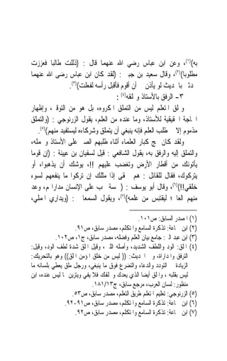 ‫ﺑﻪ()١(، ﻭﻋﻦ ﺍﺑﻦ ﻋﺒﺎﺱ ﺭﺿﻲ ﺍﷲ ﻋﻨﻬﻤﺎ ﻗﺎﻝ : )ﺫﻟﻠﺖ ﻃﺎﻟﺒ‪‬ﺎ ﻓﻌﺰﺯﺕ‬
‫ﻣﻄﻠﻮﺑﺎ()٢(، ﻭﻗﺎﻝ ﺳﻌﻴﺪ ﺑﻦ ﺟﺒﲑ : )ﻟﻘﺪ ﻛﺎﻥ ﺍﺑﻦ ﻋﺒﺎﺱ ﺭﺿﻰ ﺍﷲ ﻋﻨﻬﻤﺎ‬    ‫ﹰ‬
                  ‫ﳛﺪﺛﲏ ﺑﺎﳊﺪﻳﺚ ﻟﻮ ﻳﺄﺫﻥ ﱄ ﺃﻥ ﺃﻗﻮﻡ ﻓﺄﻗﺒﻞ ﺭﺃﺳﻪ ﻟﻔﻌﻠﺖ()٣(.‬
                                      ‫٣- ﺍﻟﺮﻓﻖ ﺑﺎﻷﺳﺘﺎﺫ ﻭﲤﻠﻘﻪ)٤( :‬
‫ﻭﲤﻠﻖ ﺍﳌﺘﻌﻠﻢ ﻟﻴﺲ ﻣﻦ ﺍﻟﺘﻤﻠﻖ ﺍﳌﻜﺮﻭﻩ، ﺑﻞ ﻫﻮ ﻣﻦ ﺍﻟﺘﻮﻗﲑ، ﻭﺇﻇﻬﺎﺭ‬
‫ﺍﳊﺎﺟﺔ ﺍﳊﻘﻴﻘﻴﺔ ﻟﻸﺳﺘﺎﺫ، ﻭﻣﺎ ﻋﻨﺪﻩ ﻣﻦ ﺍﻟﻌﻠﻢ، ﻳﻘﻮﻝ ﺍﻟﺰﺭﻧﻮﺟﻲ : )ﻭﺍﻟﺘﻤﻠﻖ‬
    ‫ﻣﺬﻣﻮﻡ ﺇﻻ ﰲ ﻃﻠﺐ ﺍﻟﻌﻠﻢ ﻓﺈﻧﻪ ﻳﻨﺒﻐﻲ ﺃﻥ ﻳﺘﻤﻠﻖ ﻭﺷﺮﻛﺎﺀﻩ ﻟﻴﺴﺘﻔﻴﺪ ﻣﻨﻬﻢ()٥(.‬
‫ﻭﻟﻘﺪ ﻛﺎﻥ ‪‬ﺞ ﻛﺒﺎﺭ ﺍﻟﻌﻠﻤﺎﺀ ﺃﺛﻨﺎﺀ ﻃﻠﺒﻬﻢ ﺍﻟﺼﱪ ﻋﻠﻰ ﺍﻷﺳﺘﺎﺫ ﻭﲢﻤﻠﻪ،‬
‫ﻭﺍﻟﺘﻤﻠﻖ ﺇﻟﻴﻪ ﻭﺍﻟﺮﻓﻖ ﺑﻪ، ﻳﻘﻮﻝ ﺍﻟﺸﺎﻓﻌﻲ : ﻗﻴﻞ ﻟﺴﻔﻴﺎﻥ ﺑﻦ ﻋﻴﻴﻨﺔ : )ﺇﻥ ﻗﻮﻣ‪‬ﺎ‬
‫ﻳﺄﺗﻮﻧﻚ ﻣﻦ ﺃﻗﻄﺎﺭ ﺍﻷﺭﺽ ﻭﺗﻐﻀﺐ ﻋﻠﻴﻬﻢ !!، ﻳﻮﺷﻚ ﺃﻥ ﻳﺬﻫﺒﻮﺍ، ﺃﻭ‬
‫ﻳﺘﺮﻛﻮﻙ، ﻓﻘﺎﻝ ﻟﻠﻘﺎﺋﻞ : ﻫﻢ ﲪﻘﻰ ﺇﺫﹰﺍ ﻣﺜﻠﻚ ﺇﻥ ﺗﺮﻛﻮﺍ ﻣﺎ ﻳﻨﻔﻌﻬﻢ ﻟﺴﻮﺀ‬
‫ﺧﻠﻘﻲ!!()٦(، ﻭﻗﺎﻝ ﺃﺑﻮ ﻳﻮﺳﻒ : )ﲬﺴﺔ ﳚﺐ ﻋﻠﻰ ﺍﻹﻧﺴﺎﻥ ﻣﺪﺍﺭﺍ‪‬ﻢ، ﻭﻋﺪ‬
‫ﻣﻨﻬﻢ ﺍﻟﻌﺎﱂ؛ ﻟﻴﻘﺘﺒﺲ ﻣﻦ ﻋﻠﻤﻪ()٧(، ﻭﻳﻘﻮﻝ ﺍﻟﺴﻤﻌﺎﱐ : )ﻭ‪‬ﻳﺪ‪‬ﺍﺭِﻱ ﺍﳌﻤﻠﻲ،‬

                                              ‫)١( ﺍﳌﺼﺪﺭ ﺍﻟﺴﺎﺑﻖ: ﺹ١٠١.‬
                    ‫)٢( ﺍﺑﻦ ﲨﺎﻋﺔ: ﺗﺬﻛﺮﺓ ﺍﻟﺴﺎﻣﻊ ﻭﺍﳌﺘﻜﻠﻢ، ﻣﺼﺪﺭ ﺳﺎﺑﻖ، ﺹ١٩.‬
           ‫)٣( ﺍﺑﻦ ﻋﺒﺪ ﺍﻟﱪ: ﺟﺎﻣﻊ ﺑﻴﺎﻥ ﺍﻟﻌﻠﻢ ﻭﻓﻀﻠﻪ، ﻣﺼﺪﺭ ﺳﺎﺑﻖ، ﺝ١، ﺹ٢٠١.‬
‫)٤( ﺍﳌﻠﻖ: ﺍﻟﻮﺩ ﻭﺍﻟﻠﻄﻒ ﺍﻟﺸﺪﻳﺪ، ﻭﺃﺻﻠﻪ ﺍﻟﻠﲔ، ﻭﻗﻴﻞ ﺍﳌﻠﻖ ﺷﺪﺓ ﻟﻄﻒ ﺍﻟﻮﺩ، ﻭﻗﻴﻞ:‬
‫ﺍﻟﺘﺮﻓﻖ ﻭﺍﳌﺪﺍﺭﺍﺓ، ﻭﰲ ﺍﳊﺪﻳﺚ: )) ﻟﻴﺲ ﻣﻦ ﺧﻠﻖ ﺍﳌﺆﻣﻦ ﺍﳌﻠﻖ(( ﻭﻫﻮ ﺑﺎﻟﺘﺤﺮﻳﻚ:‬
‫ﺍﻟﺰﻳﺎﺩﺓ ﰲ ﺍﻟﺘﻮﺩﺩ ﻭﺍﻟﺪﻋﺎﺀ ﻭﺍﻟﺘﻀﺮﻉ ﻓﻮﻕ ﻣﺎ ﻳﻨﺒﻐﻲ، ﻭﺭﺟﻞ ﻣﻠﻖ ﻳﻌﻄﻲ ﺑﻠﺴﺎﻧﻪ ﻣﺎ‬
‫ﻟﻴﺲ ﺑﻘﻠﺒﻪ ، ﻭﺍﳌﻠﻖ ﺃﻳﻀ‪‬ﺎ ﺍﻟﺬﻱ ﻳﻌﺪﻙ ﻭﳜﻠﻔﻚ ﻓﻼ ﻳﻔﻲ ﻭﻳﺘﺰﻳﻦ ﲟﺎ ﻟﻴﺲ ﻋﻨﺪﻩ، ﺍﺑﻦ‬
                            ‫ﻣﻨﻈﻮﺭ: ﻟﺴﺎﻥ ﺍﻟﻌﺮﺏ، ﻣﺮﺟﻊ ﺳﺎﺑﻖ، ﺝ٣١/١٨١.‬
                  ‫)٥( ﺍﻟﺰﺭﻧﻮﺟﻲ: ﺗﻌﻠﻴﻢ ﺍﳌﺘﻌﻠﻢ ﻃﺮﻳﻖ ﺍﻟﺘﻌﻠﻢ، ﻣﺼﺪﺭ ﺳﺎﺑﻖ، ﺹ٣٥.‬
               ‫)٦( ﺍﺑﻦ ﲨﺎﻋﺔ: ﺗﺬﻛﺮﺓ ﺍﻟﺴﺎﻣﻊ ﻭﺍﳌﺘﻜﻠﻢ، ﻣﺼﺪﺭ ﺳﺎﺑﻖ، ﺹ١٩-٢٩.‬
                    ‫)٧( ﺍﺑﻦ ﲨﺎﻋﺔ: ﺗﺬﻛﺮﺓ ﺍﻟﺴﺎﻣﻊ ﻭﺍﳌﺘﻜﻠﻢ، ﻣﺼﺪﺭ ﺳﺎﺑﻖ، ﺹ٢٩.‬
 