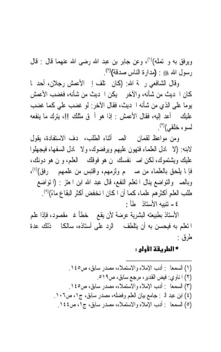 ‫ﻭ‪‬ﻳﺮﹸﻖ ﺑﻪ ﻭﳛﺘﻤﻠﻪ()١(، ﻭﻋﻦ ﺟﺎﺑﺮ ﺑﻦ ﻋﺒﺪ ﺍﷲ ﺭﺿﻰ ﺍﷲ ﻋﻨﻬﻤﺎ ﻗﺎﻝ : ﻗﺎﻝ‬    ‫‪‬ﻓ‬
                                 ‫ﺭﺳﻮﻝ ﺍﷲ ‪) : ‬ﻣﺪﺍﺭﺓ ﺍﻟﻨﺎﺱ ﺻﺪﻗﺔ()٢(.‬
‫ﻭﻗﺎﻝ ﺍﻟﺸﺎﻓﻌﻲ ﺭﲪﺔ ﺍﷲ: )ﻛﺎﻥ ﳜﺘﻠﻒ ﺇﱃ ﺍﻷﻋﻤﺶ ﺭﺟﻼﻥ، ﺃﺣﺪﳘﺎ‬
‫ﻛﺎﻥ ﺍﳊﺪﻳﺚ ﻣﻦ ﺷﺄﻧﻪ، ﻭﺍﻵﺧﺮ ﱂ ﻳﻜﻦ ﺍﳊﺪﻳﺚ ﻣﻦ ﺷﺄﻧﻪ، ﻓﻐﻀﺐ ﺍﻷﻋﻤﺶ‬
‫ﻳﻮﻣ‪‬ﺎ ﻋﻠﻰ ﺍﻟﺬﻱ ﻣﻦ ﺷﺄﻧﻪ ﺍﳊﺪﻳﺚ، ﻓﻘﺎﻝ ﺍﻵﺧﺮ: ﻟﻮ ﻏﻀﺐ ﻋﻠﻲ ﻛﻤﺎ ﻏﻀﺐ‬
‫ﻋﻠﻴﻚ ﱂ ﺃﻋﺪ ﺇﻟﻴﻪ، ﻓﻘﺎﻝ ﺍﻷﻋﻤﺶ : ﺇﺫﺍ ﻫﻮ ﺃﲪﻖ ﻣﺜﻠﻚ !!، ﻳﺘﺮﻙ ﻣﺎ ﻳﻨﻔﻌﻪ‬
                                   ‫ﹰ‬
                                                        ‫ﻟﺴﻮﺀ ﺧﻠﻘﻲ()٣(.‬
‫ﻭﻣﻦ ﻣﻮﺍﻋﻆ ﻟﻘﻤﺎﻥ ﰲ ﺍﻟﺼﱪ ﺃﺛﻨﺎﺀ ﺍﻟﻄﻠﺐ، ‪‬ﺪﻑ ﺍﻻﺳﺘﻔﺎﺩﺓ، ﻳﻘﻮﻝ‬
‫ﻻﺑﻨﻪ: )ﻻ ﲡﺎﺩﻝ ﺍﻟﻌﻠﻤﺎﺀ ﻓﺘﻬﻮﻥ ﻋﻠﻴﻬﻢ ﻭﻳﺮﻓﻀﻮﻙ، ﻭﻻ ﲡﺎﺩﻝ ﺍﻟﺴﻔﻬﺎﺀ ﻓﻴﺠﻬﻠﻮﺍ‬
‫ﻋﻠﻴﻚ ﻭﻳﺸﺘﻤﻮﻙ، ﻟﻜﻦ ﺍﺻﱪ ﻧﻔﺴﻚ ﳌﻦ ﻫﻮ ﻓﻮﻗﻚ ﰲ ﺍﻟﻌﻠﻢ، ﻭﳌﻦ ﻫﻮ ﺩﻭﻧﻚ،‬
‫ﻓﺈﳕﺎ ﻳﻠﺤﻖ ﺑﺎﻟﻌﻠﻤﺎﺀ ﻣﻦ ﺻﱪ ﳍﻢ ﻭﻟﺰﻣﻬﻢ، ﻭﺍﻗﺘﺒﺲ ﻣﻦ ﻋﻠﻤﻬﻢ ﰲ ﺭﻓﻖ()٤(،‬
‫ﻭﺑﺎﻟﺼﱪ ﻭﺍﻟﺘﻮﺍﺿﻊ ﻳﻨﺎﻝ ﺍﳌﺘﻌﻠﻢ ﺍﻟﻨﻔﻊ، ﻗﺎﻝ ﻋﺒﺪ ﺍﷲ ﺍﺑﻦ ﺍﳌﻌﺘﺰ : )ﺍﳌﺘﻮﺍﺿﻊ ﰲ‬
      ‫ﻃﻠﺐ ﺍﻟﻌﻠﻢ ﺃﻛﺜﺮﻫﻢ ﻋﻠﻤﺎﹰ، ﻛﻤﺎ ﺃﻥ ﺍﳌﻜﺎﻥ ﺍﳌﻨﺨﻔﺾ ﺃﻛﺜﺮ ﺍﻟﺒﻘﺎﻉ ﻣﺎﺀ()٥(.‬
           ‫ً‬
                                          ‫٤- ﺗﻨﺒﻴﻪ ﺍﻷﺳﺘﺎﺫ ﳋﻄﺄ :‬
‫ﺍﻷﺳﺘﺎﺫ ﺑﻄﺒﻴﻌﺘﻪ ﺍﻟﺒﺸﺮﻳﺔ ﻋﺮﺿﺔ ﻷﻥ ﻳﻘﻊ ﰲ ﺧﻄﺄ ﻏﲑ ﻣﻘﺼﻮﺩ، ﻓﺈﺫﺍ ﻋﻠﻢ‬
‫ﺍﳌﺘﻌﻠﻢ ﺑﻪ ﻓﻴﺤﺴﻦ ﺑﻪ ﺃﻥ ﻳﺘﻠﻄﻒ ﰲ ﺍﻟﺮﺩ ﻋﻠﻰ ﺃﺳﺘﺎﺫﻩ، ﺳﺎﻟﻜﹰﺎ ﰲ ﺫﻟﻚ ﻋﺪﺓ‬
                                                                 ‫ﻃﺮﻕ :‬
                                             ‫:‬     ‫א‬         ‫*א‬

                ‫)١( ﺍﻟﺴﻤﻌﺎﱐ: ﺃﺩﺏ ﺍﻹﻣﻼﺀ ﻭﺍﻻﺳﺘﻤﻼﺀ، ﻣﺼﺪﺭ ﺳﺎﺑﻖ، ﺹ٥٤١.‬
                          ‫)٢( ﺍﳌﻨﺎﻭﻱ: ﻓﻴﺾ ﺍﻟﻘﺪﻳﺮ، ﻣﺮﺟﻊ ﺳﺎﺑﻖ، ﺹ٩١٥.‬
                ‫)٣( ﺍﻟﺴﻤﻌﺎﱐ: ﺃﺩﺏ ﺍﻹﻣﻼﺀ ﻭﺍﻻﺳﺘﻤﻼﺀ، ﻣﺼﺪﺭ ﺳﺎﺑﻖ، ﺹ٥٤١.‬
          ‫)٤( ﺍﺑﻦ ﻋﺒﺪ ﺍﻟﱪ: ﺟﺎﻣﻊ ﺑﻴﺎﻥ ﺍﻟﻌﻠﻢ ﻭﻓﻀﻠﻪ، ﻣﺼﺪﺭ ﺳﺎﺑﻖ، ﺝ١، ﺹ٦٠١.‬
            ‫)٥( ﺍﻟﺴﻤﻌﺎﱐ: ﺃﺩﺏ ﺍﻹﻣﻼﺀ ﻭﺍﻻﺳﺘﻤﻼﺀ، ﻣﺼﺪﺭ ﺳﺎﺑﻖ، ﺝ١، ﺹ٤٤١.‬
 