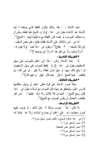 ‫ﺗﻨﺒﻴﻪ ﺍﻷﺳﺘﺎﺫ ﺇﱃ ﺍﳋﻄﺄ، ﻭﺫﻟﻚ ﺑﺘﻜﺮﺍﺭ ﺍﻟﻠﻔﻆ ﺍﻟﺬﻱ ﻳﺴﺒﻘﻪ؛ ﻟﲑﺍﻋﻴﻪ‬
‫ﺍﻷﺳﺘﺎﺫ ﻋﻨﺪ ﺍﻹﻋﺎﺩﺓ، ﻳﻘﻮﻝ ﺍﺑﻦ ﲨﺎﻋﺔ : )ﻭﺇﺫﺍ ﺭﺩ ﺍﻟﺸﻴﺦ ﻋﻠﻴﻪ ﻟﻔﻈﻪ، ﻭﻇﻦ ﺃﻥ‬
‫ﺭﺩﻩ ﺧﻼﻑ ﺍﻟﺼﻮﺍﺏ، ﺃﻭ ﻋﻠﻤﻪ، ﻛﺮﺭ ﺍﻟﻠﻔﻈﺔ ﻣﻊ ﻣﺎ ﻗﺒﻠﻬﺎ؛ ﻟﻴﻨﺘﺒﻪ ﳍﺎ ﺍﻟﺸﻴﺦ()١(.‬
‫ﺃﻣﺎ ﻣﻦ ﲡﺎﺳﺮ ﺑﺎﻹﻧﻜﺎﺭ ﻋﻠﻰ ﺍﻷﺳﺘﺎﺫ ﻓﻘﻠﻤﺎ ﻳﻔﻠﺢ ، ﻓﻌﻦ ﺑﻌﺾ ﺍﻟﺴﻠﻒ :‬
‫)ﻣﻦ ﻗﺎﻝ ﻟﺸﻴﺨﻪ : ﱂ ؟ ﱂ ﻳﻔﻠﺢ()٢(، ﻭﻳﻘﻮﻝ ﺍﺑﻦ ﲨﺎﻋﺔ ﺃﻳﻀﺎ : )ﻭﻻ ﻳﻘﻮﻝ ﻟﻪ :‬
                ‫ﱂ ؟ ﻭﻻ ﻧﺴﻠﻢ، ﻭﻻ: ﻣﻦ ﻧﻘﻞ ﻫﺬﺍ ؟، ﻭﻻ: ﺃﻳﻦ ﻣﻮﺿﻌﻪ ؟()٣(.‬
                                          ‫:‬        ‫א‬         ‫*א‬
‫ﺇﺫﺍ ﱂ ﻳﻨﺘﺒﻪ ﺍﻷﺳﺘﺎﺫ، ﻭﻛﺮﺭ ﺍﳋﻄﺄ، ﺃﺗﻰ ﺍﳌﺘﻌﻠﻢ ﺑﺎﻟﺼﻮﺍﺏ ﻋﻠﻰ ﺳﺒﻴﻞ‬
‫ﺍﻻﺳﺘﻔﻬﺎﻡ، ﻳﻘﻮﻝ ﺍﺑﻦ ﲨﺎﻋﺔ : )ﺃﻭ ﻳﺄﰐ ﺑﻠﻔﻆ ﺍﻟﺼﻮﺍﺏ ﻋﻠﻰ ﺳﺒﻴﻞ ﺍﻻﺳﺘﻔﻬﺎﻡ،‬
‫ﻓﺮﲟﺎ ﻭﻗﻊ ﺫﻟﻚ ﺳﻬﻮ‪‬ﺍ ﺃﻭ ﺳﺒﻖ ﻟﺴﺎﻥ ﻟﻐﻔﻠﺔ، ﻭﻻ ﻳﻘﻞ : ﺑﻞ ﻫﻲ ﻛﺬﺍ، ﺑﻞ‬
       ‫ﻳﺘﻠﻄﻒ ﰲ ﺗﻨﺒﻴﻪ ﺍﻟﺸﻴﺦ ﳍﺎ، ﻓﺈﻥ ﱂ ﻳﻨﺘﺒﻪ ﻗﺎﻝ : ﻓﻬﻞ ﳚﻮﺯ ﻓﻴﻬﺎ ﻛﺬﺍ()٤(.‬
                                           ‫:‬       ‫א‬         ‫*א‬
‫ﰲ ﺣﺎﻟﺔ ﺇﺻﺮﺍﺭ ﺍﻷﺳﺘﺎﺫ ﻋﻠﻰ ﻗﻮﻟﻪ ﻓﻌﻠﻰ ﺍﳌﺘﻌﻠﻢ ﺃﻥ ﻳﺆﺟﻞ ﻣﻨﺎﻗﺸﺘﻬﺎ‬
‫ﻟﻠﺪﺭﺱ ﺍﳌﻘﺒﻞ، ﻭﻟﻴﺘﺤﻘﻖ ﻫﻮ ﻣﻨﻬﺎ؛ ﻟﻌﻞ ﺍﻟﺼﻮﺍﺏ ﻣﻊ ﺃﺳﺘﺎﺫﻩ، ﻳﻘﻮﻝ ﺍﺑﻦ ﲨﺎﻋﺔ:‬
‫)ﻓﺈﻥ ﺭﺟﻊ ﺍﻟﺸﻴﺦ ﺇﱃ ﺍﻟﺼﻮﺍﺏ ﻓﻼ ﻛﻼﻡ، ﻭﺇﻻ ﺗﺮﻙ ﲢﻘﻴﻘﻬﺎ ﺇﱃ ﳎﻠﺲ ﺁﺧﺮ‬
                      ‫ﺑﺘﻠﻄﻒ، ﻻﺣﺘﻤﺎﻝ ﺃﻥ ﻳﻜﻮﻥ ﺍﻟﺼﻮﺍﺏ ﻣﻊ ﺍﻟﺸﻴﺦ()٥(.‬
                                           ‫:‬     ‫א א‬         ‫*א‬
‫ﺇﺫﺍ ﻛﺎﻥ ﺍﳋﻄﺄ ﰲ ﺟﻮﺍﺏ ﻣﺴﺄﻟﺔ ﻻ ﲢﺘﻤﻞ ﺍﻟﺘﺄﺧﲑ، ﺃﻭ ﻳﺘﺮﺗﺐ ﻋﻠﻴﻬﺎ‬
‫ﺃﺿﺮﺍﺭ ﻭﻣﻔﺎﺳﺪ، ﺗﻌﲔ ﻋﻠﻲ ﺍﳌﺘﻌﻠﻢ ﺃﻥ ﻳﺼﺎﺭﺡ ﺃﺳﺘﺎﺫﻩ، ﻭﺇﻻ ﺍﻋﺘﱪ ﺧﺎﺋﻨ‪‬ﺎ ﻟﻪ،‬
                 ‫)١( ﺍﺑﻦ ﲨﺎﻋﺔ: ﺗﺬﻛﺮﺓ ﺍﻟﺴﺎﻣﻊ ﻭﺍﳌﺘﻜﻠﻢ، ﻣﺼﺪﺭ ﺳﺎﺑﻖ، ﺹ٤٢١.‬
                                           ‫)٢( ﺍﳌﺼﺪﺭ ﺍﻟﺴﺎﺑﻖ: ﺹ١٠١.‬
                                      ‫)٣( ﺍﳌﺼﺪﺭ ﺍﻟﺴﺎﺑﻖ: ﻧﻔﺲ ﺍﻟﺼﻔﺤﺔ.‬
                                           ‫)٤( ﺍﳌﺼﺪﺭ ﺍﻟﺴﺎﺑﻖ: ﺹ٤٢١.‬
                                           ‫)٥( ﺍﳌﺼﺪﺭ ﺍﻟﺴﺎﺑﻖ: ﺹ٥٢١.‬
 