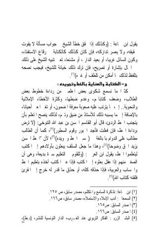 ‫ﻳﻘﻮﻝ ﺍﺑﻦ ﲨﺎﻋﺔ : )ﻭﻛﺬﻟﻚ ﺇﺫﺍ ﲢﻘﻖ ﺧﻄﺄ ﺍﻟﺸﻴﺦ ﰲ ﺟﻮﺍﺏ ﻣﺴﺄﻟﺔ ﻻ ﻳﻔﻮﺕ‬
‫ﲢﻘﻴﻘﻪ، ﻭﻻ ﻳﻌﺴﺮ ﺗﺪﺍﺭﻛﻪ، ﻓﺈﻥ ﻛﺎﻥ ﻛﺬﻟﻚ ﻛﺎﻟﻜﺘﺎﺑﺔ ﰲ ﺭﻗﺎﻉ ﺍﻻﺳﺘﻔﺘﺎﺀ،‬
‫ﻭﻛﻮﻥ ﺍﻟﺴﺎﺋﻞ ﻏﺮﻳﺒﺎﹰ، ﺃﻭ ﺑﻌﻴﺪ ﺍﻟﺪﺍﺭ ، ﺃﻭ ﻣﺸ‪‬ﻌﺎﹰ، ﺗﻌﲔ ﺗﻨﺒﻴﻪ ﺍﻟﺸﻴﺦ ﻋﻠﻰ ﺫﻟﻚ‬
                            ‫‪ ‬ﻨ‬
‫ﰲ ﺍﳊﺎﻝ ﺑﺈﺷﺎﺭﺓ ﺃﻭ ﺗﺼﺮﻳﺢ، ﻓﺈﻥ ‪‬ﺗﺮﻙ ﺫﻟﻚ ﺧﻴﺎﻧﺔ ﻟﻠﺸﻴﺦ، ﻓﻴﺠﺐ ﻧﺼﺤﻪ‬
                                   ‫‪‬‬
                             ‫ﺑﺘﻠﻔﻆ ﻟﺬﻟﻚ ﲟﺎ ﺃﻣﻜﻦ ﻣﻦ ﺗﻠﻄﻒ ﺃﻭ ﻏﲑﻩ()١(.‬
                      ‫:‬                          ‫א‬          ‫−א‬
‫ﻛﺜﲑ‪‬ﺍ ﻣﺎ ﻧﺴﻤﻊ ﺷﻜﻮﻯ ﺑﻌﺾ ﺍﳌﻌﻠﻤﲔ ﻣﻦ ﺭﺩﺍﺀﺓ ﺧﻄﻮﻁ ﺑﻌﺾ‬
‫ﺍﻟﻄﻼﺏ، ﻭﺿﻌﻒ ﻛﺘﺎﺑﺎ‪‬ﻢ، ﻭﻋﺪﻡ ﺿﺒﻄﻬﺎ، ﻭﻛﺜﺮﺓ ﺍﻷﺧﻄﺎﺀ ﺍﻹﻣﻼﺋﻴﺔ‬
‫ﻭﺍﻟﻨﺤﻮﻳﺔ.. ﺇﱁ، ﳑﺎ ﻳﺘﺮﺗﺐ ﻋﻠﻴﻪ ﺻﻌﻮﺑﺔ ﻣﻌﺮﻓﺔ ﺍﳌﻀﻤﻮﻥ، ﺃﻭ ﺗﻐﲑ ﺍﳌﻌﲎ ﺃﺣﻴﺎﻧﺎﹰ،‬
‫ﺑﺎﻹﺿﺎﻓﺔ ﺇﱃ ﻣﺎ ﻳﺴﺒﺒﻪ ﺫﻟﻚ ﻟﻸﺳﺘﺎﺫ ﻣﻦ ﺿﻴﻖ ﻭﺗﱪﻡ، ﻟﺬﻟﻚ ﻳﻨﺼﺢ ﺍﳌﺘﻌﻠﻢ ﺑﺄﻥ‬
‫ﻳﺘﺠﻨﺐ ﺍﳋﻂ ﺍﻟﺮﺩﺉ، ﻗﺎﻝ ﺃﺑﻮ ﺍﻟﻘﺎﺳﻢ ﺍﶈﺴﻦ ﺑﻦ ﻋﺒﺪ ﺍﷲ ﺍﻟﺘﻨﻮﺧﻲ: )ﻻ ‪‬ﺗﺮﺽ‬
‫‪ ‬‬
‫ﺑﺮﺩﺍﺀﺓ ﺍﳋﻂ، ﻓﺈﻥ ﻓﻌﻠﺖ ﻓﺄﺟﺪ ﺍﳊﺒﻮﺭ ﻭﻗ ‪‬ﻡ ﺍﻟﺴﻄﻮﺭ()٢(، ﻛﻤﺎ ﺃﻥ ﺍﻟﻄﺎﻟﺐ‬
                              ‫ﹶﻮ‬
‫ﻣﻄﺎﻟﺐ ﻋﻠﻰ ﺍﻟﺪﻭﺍﻡ ﺑﺎﳌﺒﺎﻟﻐﺔ ﰲ )ﲢﺴﲔ ﺍﳋﻂ ﻭﲡﻮﻳﺪﻩ()٣(؛ ﻷﻥ ﺍﳋﻂ ﺍﳊﺴﻦ‬
‫ﻳﺰﻳﺪ ﺍﳊﻖ ﻭﺿﻮﺣﺎ()٤(، ﻭﻫﺬﺍ ﻣﺎ ﺟﻌﻞ ﺍﻟﺴﻠﻒ ﻳﺒﻌﺜﻮﻥ ﺑﺄﻭﻻﺩﻫﻢ ﺇﱃ ﺍﳌﻜﺘﺐ‬
                                                    ‫ﹰ‬
‫ﻟﻴﺘﻌﻠﻤﻮﺍ ﺍﳋﻂ، ﻳﻘﻮﻝ ﺍﺑﻦ ﺍﻟﻌﺮﰊ : )ﻭﻟﻠﻘﻮﻡ ﰲ ﺍﻟﺘﻌﻠﻴﻢ ﺳﲑﺓ ﺑﺪﻳﻌﺔ، ﻭﻫﻰ ﺃﻥ‬
‫ﺍﻟﺼﻐﲑ ﻣﻨﻬﻢ ﺇﺫﺍ ﻋﻘﻞ ﺑﻌﺜﻮﻩ ﺇﱃ ﺍﳌﻜﺘﺐ ﻓﺈﺫﺍ ﻋﱪ ﺍﳌﻜﺘﺐ ﺃﺧﺬﻩ ﺑﺘﻌﻠﻴﻢ ﺍﳋﻂ‬
‫ﻭﺍﳊﺴﺎﺏ ﻭﺍﻟﻌﺮﺑﻴﺔ، ﻓﺈﺫﺍ ﺣﺬﻗﻪ ﻛﻠﻪ، ﺃﻭ ﺣﺬﻕ ﻣﺎ ﻗﺪﺭ ﻟﻪ ﺧﺮﺝ ﺇﱃ ﺍﳌﻘﺮﺉ‬
                                                   ‫ﻓﻠﻘﻨﻪ ﻛﺘﺎﺏ ﺍﷲ()٥(.‬

                ‫)١( ﺍﺑﻦ ﲨﺎﻋﺔ: ﺗﺬﻛﺮﺓ ﺍﻟﺴﺎﻣﻊ ﻭﺍﳌﺘﻜﻠﻢ، ﻣﺼﺪﺭ ﺳﺎﺑﻖ، ﺹ ٥٢١.‬
                 ‫)٢( ﺍﻟﺴﻤﻌﺎﱐ: ﺃﺩﺏ ﺍﻹﻣﻼﺀ ﻭﺍﻻﺳﺘﻤﻼﺀ، ﻣﺼﺪﺭ ﺳﺎﺑﻖ، ﺹ٦٦١.‬
                                              ‫)٣( ﺍﳌﺼﺪﺭ ﺍﻟﺴﺎﺑﻖ: ﺹ٥٦١.‬
                                              ‫)٤( ﺍﳌﺼﺪﺭ ﺍﻟﺴﺎﺑﻖ: ﺹ٦٦١.‬
‫)٥( ﺍﻟﺒﺸﲑ ﺍﻟﺰﺭﻳﱯ: ﺍﻟﻔﻜﺮ ﺍﻟﺘﺮﺑﻮﻱ ﻋﻨﺪ ﺍﻟﻌـﺮﺏ، ﺍﻟﺪﺍﺭ ﺍﻟﺘﻮﻧﺴﻴﺔ ﻟﻠﻨﺸﺮ، )ﺩ.ﻁ(،‬
‫=‬
 