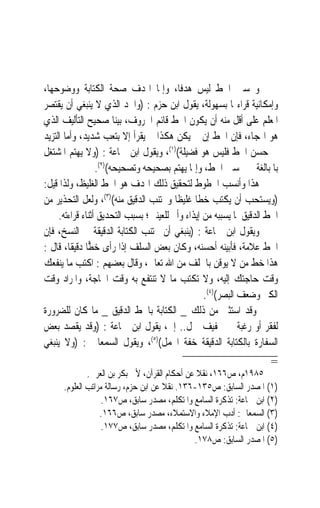 ‫ﻭﲢﺴﲔ ﺍﳋﻂ ﻟﻴﺲ ﻫﺪﻓﺎﹰ، ﻭﺇﳕﺎ ﺍﳍﺪﻑ ﺻﺤﺔ ﺍﻟﻜﺘﺎﺑﺔ ﻭﻭﺿﻮﺣﻬﺎ،‬
‫ﻭﺇﻣﻜﺎﻧﻴﺔ ﻗﺮﺍﺀ‪‬ﺎ ﺑﺴﻬﻮﻟﺔ، ﻳﻘﻮﻝ ﺍﺑﻦ ﺣﺰﻡ : )ﻭﺍﳊﺪ ﺍﻟﺬﻱ ﻻ ﻳﻨﺒﻐﻲ ﺃﻥ ﻳﻘﺘﺼﺮ‬
‫ﺍﳌﻌﻠﻢ ﻋﻠﻰ ﺃﻗﻞ ﻣﻨﻪ ﺃﻥ ﻳﻜﻮﻥ ﺍﳋﻂ ﻗﺎﺋﻢ ﺍﳊﺮﻭﻑ، ﺑﻴﻨ‪‬ﺎ ﺻﺤﻴﺢ ﺍﻟﺘﺄﻟﻴﻒ ﺍﻟﺬﻱ‬
‫ﻫﻮ ﺍﳍﺠﺎﺀ، ﻓﺈﻥ ﺍﳋﻂ ﺇﻥ ﱂ ﻳﻜﻦ ﻫﻜﺬﺍ ﱂ ﻳﻘﺮﺃ ﺇﻻ ﺑﺘﻌﺐ ﺷﺪﻳﺪ، ﻭﺃﻣﺎ ﺍﻟﺘﺰﻳﺪ‬
‫ﰲ ﺣﺴﻦ ﺍﳋﻂ ﻓﻠﻴﺲ ﻫﻮ ﻓﻀﻴﻠﺔ()١(، ﻭﻳﻘﻮﻝ ﺍﺑﻦ ﲨﺎﻋﺔ : )ﻭﻻ ﻳﻬﺘﻢ ﺍﳌﺸﺘﻐﻞ‬
                  ‫ﺑﺎﳌﺒﺎﻟﻐﺔ ﰲ ﲢﺴﲔ ﺍﳋﻂ، ﻭﺇﳕﺎ ﻳﻬﺘﻢ ﺑﺼﺤﻴﺤﻪ ﻭﺗﺼﺤﻴﺤﻪ()٢(.‬
‫ﻫﺬﺍ ﻭﺃﻧﺴﺐ ﺍﳋﻄﻮﻁ ﻟﺘﺤﻘﻴﻖ ﺫﻟﻚ ﺍﳍﺪﻑ ﻫﻮ ﺍﳋﻂ ﺍﻟﻐﻠﻴﻆ، ﻭﻟﺬﺍ ﻗﻴﻞ:‬
‫)ﻭﻳﺴﺘﺤﺐ ﺃﻥ ﻳﻜﺘﺐ ﺧﻄﹰﺎ ﻏﻠﻴﻈﹰﺎ ﻭﳚﺘﻨﺐ ﺍﻟﺪﻗﻴﻖ ﻣﻨﻪ()٣(، ﻭﻟﻌﻞ ﺍﻟﺘﺤﺬﻳﺮ ﻣﻦ‬
     ‫ﺍﳋﻂ ﺍﻟﺪﻗﻴﻖ ﳌﺎ ﻳﺴﺒﺒﻪ ﻣﻦ ﺇﻳﺬﺍﺀ ﻭﺃﱂ ﻟﻠﻌﻴﻨﲔ؛ ﺑﺴﺒﺐ ﺍﻟﺘﺤﺪﻳﻖ ﺃﺛﻨﺎﺀ ﻗﺮﺍﺀﺗﻪ.‬
‫ﻭﻳﻘﻮﻝ ﺍﺑﻦ ﲨﺎﻋﺔ : )ﻳﻨﺒﻐﻲ ﺃﻥ ﳚﺘﻨﺐ ﺍﻟﻜﺘﺎﺑﺔ ﺍﻟﺪﻗﻴﻘﺔ ﰲ ﺍﻟﻨﺴﺦ، ﻓﺈﻥ‬
‫ﺍﳋﻂ ﻋﻼﻣﺔ، ﻓﺄﺑﻴﻨﻪ ﺃﺣﺴﻨﻪ، ﻭﻛﺎﻥ ﺑﻌﺾ ﺍﻟﺴﻠﻒ ﺇﺫﺍ ﺭﺃﻯ ﺧ ‪‬ﺎ ﺩﻗﻴﻘﺎﹰ، ﻗﺎﻝ :‬
               ‫ﻄ‬
‫ﻫﺬﺍ ﺧﻂ ﻣﻦ ﻻ ﻳﻮﻗﻦ ﺑﺎﳋﻠﻒ ﻣﻦ ﺍﷲ ﺗﻌﺎﱃ، ﻭﻗﺎﻝ ﺑﻌﻀﻬﻢ : ﺍﻛﺘﺐ ﻣﺎ ﻳﻨﻔﻌﻚ‬
‫ﻭﻗﺖ ﺣﺎﺟﺘﻚ ﺇﻟﻴﻪ، ﻭﻻ ﺗﻜﺘﺐ ﻣﺎ ﻻ ﺗﻨﺘﻔﻊ ﺑﻪ ﻭﻗﺖ ﺍﳊﺎﺟﺔ، ﻭﺍﳌﺮﺍﺩ ﻭﻗﺖ‬
                                                  ‫ﺍﻟﻜﱪ ﻭﺿﻌﻒ ﺍﻟﺒﺼﺮ()٤(.‬
‫ﻭﻗﺪ ﺍﺳﺘﺜﲏ ﻣﻦ ﺫﻟﻚ _ ﺍﻟﻜﺘﺎﺑﺔ ﺑﺎﳋﻂ ﺍﻟﺪﻗﻴﻖ _ ﻣﺎ ﻛﺎﻥ ﻟﻠﻀﺮﻭﺭﺓ‬
‫ﻟﻔﻘﺮ ﺃﻭ ﺭﻏﺒﺔ ﰱ ﲣﻔﻴﻒ ﲪﻞ.. ﺇﱁ، ﻳﻘﻮﻝ ﺍﺑﻦ ﲨﺎﻋﺔ : )ﻭﻗﺪ ﻳﻘﺼﺪ ﺑﻌﺾ‬
‫ﺍﻟﺴﻔﺎﺭﺓ ﺑﺎﻟﻜﺘﺎﺑﺔ ﺍﻟﺪﻗﻴﻘﺔ ﺧﻔﺔ ﺍﶈﻤﻞ()٥(، ﻭﻳﻘﻮﻝ ﺍﻟﺴﻤﻌﺎﱐ : )ﻭﻻ ﻳﻨﺒﻐﻲ‬
                                                                     ‫=‬
              ‫٥٨٩١ﻡ، ﺹ٦٦١، ﻧﻘﻼ ﻋﻦ ﺃﺣﻜﺎﻡ ﺍﻟﻘﺮﺁﻥ، ﻷﰊ ﺑﻜﺮ ﺑﻦ ﺍﻟﻌﺮﰊ.‬
      ‫)١( ﺍﳌﺼﺪﺭ ﺍﻟﺴﺎﺑﻖ: ﺹ٥٣١-٦٣١. ﻧﻘﻼ ﻋﻦ ﺍﺑﻦ ﺣﺰﻡ، ﺭﺳﺎﻟﺔ ﻣﺮﺍﺗﺐ ﺍﻟﻌﻠﻮﻡ.‬
                   ‫)٢( ﺍﺑﻦ ﲨﺎﻋﺔ: ﺗﺬﻛﺮﺓ ﺍﻟﺴﺎﻣﻊ ﻭﺍﳌﺘﻜﻠﻢ، ﻣﺼﺪﺭ ﺳﺎﺑﻖ، ﺹ٧٦١.‬
                  ‫)٣( ﺍﻟﺴﻤﻌﺎﱐ: ﺃﺩﺏ ﺍﻹﻣﻼﺀ ﻭﺍﻻﺳﺘﻤﻼﺀ، ﻣﺼﺪﺭ ﺳﺎﺑﻖ، ﺹ٦٦١.‬
                   ‫)٤( ﺍﺑﻦ ﲨﺎﻋﺔ: ﺗﺬﻛﺮﺓ ﺍﻟﺴﺎﻣﻊ ﻭﺍﳌﺘﻜﻠﻢ، ﻣﺼﺪﺭ ﺳﺎﺑﻖ، ﺹ٧٧١.‬
                                               ‫)٥( ﺍﳌﺼﺪﺭ ﺍﻟﺴﺎﺑﻖ: ﺹ٨٧١.‬
 