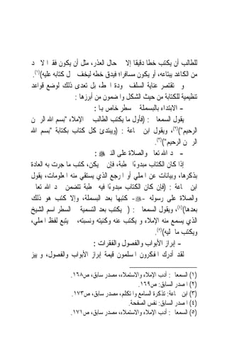 ‫ﻟﻠﻄﺎﻟﺐ ﺃﻥ ﻳﻜﺘﺐ ﺧﻄﹰﺎ ﺩﻗﻴﻘﹰﺎ ﺇﻻ ﰲ ﺣﺎﻝ ﺍﻟﻌﺬﺭ، ﻣﺜﻞ ﺃﻥ ﻳﻜﻮﻥ ﻓﻘﲑ‪‬ﺍ ﻻ ﳚﺪ‬
 ‫ﻣﻦ ﺍﻟﻜﺎﻏﺪ ﻳﺒﺘﺎﻋﻪ، ﺃﻭ ﻳﻜﻮﻥ ﻣﺴﺎﻓﺮﺍﹰ؛ ﻓﻴﺪﻕ ﺧﻄﻪ ﻟﻴﺨﻒ ﲪﻞ ﻛﺘﺎﺑﻪ ﻋﻠﻴﻪ()١(.‬
‫ﻭﱂ ﺗﻘﺘﺼﺮ ﻋﻨﺎﻳﺔ ﺍﻟﺴﻠﻒ ﲜﻮﺩﺓ ﺍﳋﻂ، ﺑﻞ ﺗﻌﺪﻯ ﺫﻟﻚ ﻟﻮﺿﻊ ﻗﻮﺍﻋﺪ‬
                   ‫ﺗﻨﻈﻴﻤﻴﺔ ﻟﻠﻜﺘﺎﺑﺔ ﻣﻦ ﺣﻴﺚ ﺍﻟﺸﻜﻞ ﻭﺍﳌﻀﻤﻮﻥ ﻣﻦ ﺃﺑﺮﺯﻫﺎ :‬
                            ‫- ﺍﻻﺑﺘﺪﺍﺀ ﺑﺎﻟﺒﺴﻤﻠﺔ ﰲ ﺳﻄﺮ ﺧﺎﺹ ﻬﺑﺎ :‬
‫ﻳﻘﻮﻝ ﺍﻟﺴﻤﻌﺎﱐ : )ﻓﺄﻭﻝ ﻣﺎ ﻳﻜﺘﺐ ﺍﻟﻄﺎﻟﺐ ﰲ ﺍﻹﻣﻼﺀ ﺑﺴﻢ ﺍﷲ ﺍﻟﺮﲪﻦ‬
‫ﺍﻟﺮﺣﻴﻢ()٢(، ﻭﻳﻘﻮﻝ ﺍﺑﻦ ﲨﺎﻋﺔ : )ﻭﻳﺒﺘﺪﺉ ﻛﻞ ﻛﺘﺎﺏ ﺑﻜﺘﺎﺑﺔ ﺑﺴﻢ ﺍﷲ‬
                                                  ‫ﺍﻟﺮﲪﻦ ﺍﻟﺮﺣﻴﻢ()٣(.‬
                            ‫- ﲪﺪ ﺍﷲ ﺗﻌﺎﱃ ﻭﺍﻟﺼﻼﺓ ﻋﻠﻰ ﺍﻟﻨﱯ‪: ‬‬
‫ﺇﺫﺍ ﻛﺎﻥ ﺍﻟﻜﺘﺎﺏ ﻣﺒﺪﻭﺀًﺍ ﲞﻄﺒﺔ، ﻓﺈﻥ ﱂ ﻳﻜﻦ، ﻛﺘﺐ ﻣﺎ ﺟﺮﺕ ﺑﻪ ﺍﻟﻌﺎﺩﺓ‬
‫ﺑﺬﻛﺮﻫﺎ، ﻭﺑﻴﺎﻧﺎﺕ ﻋﻦ ﺍﳌﻤﻠﻲ ﺃﻭ ﺍﳌﺮﺟﻊ ﺍﻟﺬﻱ ﻳﺴﺘﻘﻲ ﻣﻨﻪ ﺍﳌﻌﻠﻮﻣﺎﺕ، ﻳﻘﻮﻝ‬
‫ﺍﺑﻦ ﲨﺎﻋﺔ : )ﻓﺈﻥ ﻛﺎﻥ ﺍﻟﻜﺘﺎﺏ ﻣﺒﺪﻭﺀًﺍ ﻓﻴﻪ ﲞﻄﺒﺔ ﺗﺘﻀﻤﻦ ﲪﺪ ﺍﷲ ﺗﻌﺎﱃ‬
‫ﻭﺍﻟﺼﻼﺓ ﻋﻠﻰ ﺭﺳﻮﻟﻪ -‪ -‬ﻛﺘﺒﻬﺎ ﺑﻌﺪ ﺍﻟﺒﺴﻤﻠﺔ، ﻭﺇﻻ ﻛﺘﺐ ﻫﻮ ﺫﻟﻚ‬
‫ﺑﻌﺪﻫﺎ()٤(، ﻭﻳﻘﻮﻝ ﺍﻟﺴﻤﻌﺎﱐ : )ﰒ ﻳﻜﺘﺐ ﺑﻌﺪ ﺍﻟﺘﺴﻤﻴﺔ ﰲ ﺍﻟﺴﻄﺮ ﺍﺳﻢ ﺍﻟﺸﻴﺦ‬
‫ﺍﻟﺬﻱ ﻳﺴﻤﻊ ﻣﻨﻪ ﺍﻹﻣﻼﺀ ﻭ ﻳﻜﺘﺐ ﻋﻨﻪ ﻭﻛﻨﻴﺘﻪ ﻭﻧﺴﺒﺘﻪ، ﰒ ﻳﺘﺒﻊ ﻟﻔﻆ ﺍﳌﻤﻠﻲ،‬
                                                  ‫ﻭﻳﻜﺘﺐ ﻣﺎ ﳝﻠﻴﻪ()٥(.‬
                           ‫- ﺇﺑﺮﺍﺯ ﺍﻷﺑﻮﺍﺏ ﻭﺍﻟﻔﺼﻮﻝ ﻭﺍﻟﻔﻘﺮﺍﺕ :‬
‫ﻟﻘﺪ ﺃﺩﺭﻙ ﺍﳌﻔﻜﺮﻭﻥ ﺍﳌﺴﻠﻤﻮﻥ ﻗﻴﻤﺔ ﺇﺑﺮﺍﺯ ﺍﻷﺑﻮﺍﺏ ﻭﺍﻟﻔﺼﻮﻝ، ﻭﲤﻴﻴﺰ‬

                ‫)١( ﺍﻟﺴﻤﻌﺎﱐ: ﺃﺩﺏ ﺍﻹﻣﻼﺀ ﻭﺍﻻﺳﺘﻤﻼﺀ، ﻣﺼﺪﺭ ﺳﺎﺑﻖ، ﺹ٨٦١.‬
                                          ‫)٢( ﺍﳌﺼﺪﺭ ﺍﻟﺴﺎﺑﻖ: ﺹ٩٦١.‬
                ‫)٣( ﺍﺑﻦ ﲨﺎﻋﺔ: ﺗﺬﻛﺮﺓ ﺍﻟﺴﺎﻣﻊ ﻭﺍﳌﺘﻜﻠﻢ، ﻣﺼﺪﺭ ﺳﺎﺑﻖ، ﺹ٣٧١.‬
                                     ‫)٤( ﺍﳌﺼﺪﺭ ﺍﻟﺴﺎﺑﻖ: ﻧﻔﺲ ﺍﻟﺼﻔﺤﺔ.‬
                ‫)٥( ﺍﻟﺴﻤﻌﺎﱐ: ﺃﺩﺏ ﺍﻹﻣﻼﺀ ﻭﺍﻻﺳﺘﻤﻼﺀ، ﻣﺼﺪﺭ ﺳﺎﺑﻖ، ﺹ١٧١.‬
 
