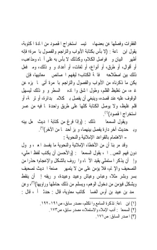 ‫ﺍﻟﻔﻘﺮﺍﺕ ﻭﻓﺼﻠﻬﺎ ﻋﻦ ﺑﻌﻀﻬﺎ، ﰲ ﺗﻴﺴﲑ ﺍﺳﺘﺨﺮﺍﺝ ﺍﳌﻘﺼﻮﺩ ﻣﻦ ﺍﳌﺎﺩﺓ ﺍﳌﻜﺘﻮﺑﺔ،‬
‫ﻳﻘﻮﻝ ﺍﺑﻦ ﲨﺎﻋﺔ : )ﻻ ﺑﺄﺱ ﺑﻜﺘﺎﺑﺔ ﺍﻷﺑﻮﺍﺏ ﻭﺍﻟﺘﺮﺍﺟﻢ ﻭﺍﻟﻔﺼﻮﻝ ﺑﺎﳊﻤﺮﺓ؛ ﻓﺈﻧﻪ‬
‫ﺃﻇﻬﺮ ﰲ ﺍﻟﺒﻴﺎﻥ ﻭﰲ ﻓﻮﺍﺻﻞ ﺍﻟﻜﻼﻡ، ﻭﻛﺬﻟﻚ ﻻ ﺑﺄﺱ ﺑﻪ ﻋﻠﻰ ﺃﲰﺎﺀ ﻭﻣﺬﺍﻫﺐ،‬
‫ﺃﻭ ﺃﻗﻮﺍﻝ، ﺃﻭ ﻃﺮﻕ، ﺃﻭ ﺃﻧﻮﺍﻉ، ﺃﻭ ﻟﻐﺎﺕ، ﺃﻭ ﺃﻋﺪﺍﺩ ﻭﳓﻮ ﺫﻟﻚ، ﻭﻣﱴ ﻓﻌﻞ‬
‫ﺫﻟﻚ ‪‬ﺑ‪‬ﻴﻦ ﺍﺻﻄﻼﺣﻪ ﰲ ﻓﺎﲢﺔ ﺍﻟﻜﺘﺎﺏ؛ ﻟﻴﻔﻬﻢ ﺍﳋﺼﺎﺋﺺ ﰲ ﻣﻌﺎﻧﻴﻬﺎ، ﻓﺈﻥ ﱂ‬
                                                            ‫‪‬‬
‫ﻳﻜﻦ ﻣﺎ ﺫﻛﺮﻧﺎﻩ ﻣﻦ ﺍﻷﺑﻮﺍﺏ ﻭﺍﻟﻔﺼﻮﻝ ﻭﺍﻟﺘﺮﺍﺟﻢ ﺑﺎﳊﻤﺮﺓ ﺃﺗﻰ ﲟﺎ ﳝﻴﺰﻩ ﻋﻦ‬
‫ﻏﲑﻩ، ﻣﻦ ﺗﻐﻠﻴﻆ ﺍﻟﻘﻠﻢ، ﻭﻃﻮﻝ ﺍﳌﺸﻖ ﻭﺍﲢﺎﺩﻩ ﰲ ﺍﻟﺴﻄﺮ ﻭﳓﻮ ﺫﻟﻚ ﻟﻴﺴﻬﻞ‬
‫ﺍﻟﻮﻗﻮﻑ ﻋﻠﻴﻪ ﻋﻨﺪ ﻗﺼﺪﻩ، ﻭﻳﻨﺒﻐﻲ ﺃﻥ ﻳﻔﺼﻞ ﺑﲔ ﻛﻼﻣﲔ ﺑﺪﺍﺋﺮﺓ، ﺃﻭ ﺗﺮﲨﺔ، ﺃﻭ‬
‫ﻗﻠﻢ ﻏﻠﻴﻆ، ﻭﻻ ﻳﻮﺻﻞ ﺍﻟﻜﺘﺎﺑﺔ ﻛﻠﻬﺎ ﻋﻠﻰ ﻃﺮﻳﻖ ﻭﺍﺣﺪﺓ ﳌﺎ ﻓﻴﻪ ﻣﻦ ﻋﺴﺮ‬
                                                ‫ﺍﺳﺘﺨﺮﺍﺝ ﺍﳌﻘﺼﻮﺩ()١(.‬
‫ﻭﻳﻘﻮﻝ ﺍﻟﺴﻤﻌﺎﱐ ﰲ ﺫﻟﻚ : )ﻭﺇﺫﺍ ﻓﺮﻍ ﻣﻦ ﻛﺘﺎﺑﺔ ﺍﳊﺪﻳﺚ ﳚﻌﻞ ﺑﻴﻨﻪ‬
           ‫ﻭﺑﲔ ﺣﺪﻳﺚ ﺁﺧﺮ ﺩﺍﺭﺓ ﻳﻔﺼﻞ ﺑﻴﻨﻬﻤﺎ، ﻭﳝﻴﺰ ﺃﺣﺪﳘﺎ ﻣﻦ ﺍﻵﺧﺮ()٢(.‬
                         ‫- ﺍﻻﻫﺘﻤﺎﻡ ﺑﺎﻟﻘﻮﺍﻋﺪ ﺍﻹﻣﻼﺋﻴﺔ ﻭﺍﻟﻨﺤﻮﻳﺔ :‬
‫ﻭﻗﺪ ﻣﺮ ﺑﻨﺎ ﺃﻥ ﻣﻦ ﺍﻷﺧﻄﺎﺀ ﺍﻹﻣﻼﺋﻴﺔ ﻭﺍﻟﻨﺤﻮﻳﺔ ﻣﺎ ﻳﻔﺴﺪ ﺍﳌﻌﲎ، ﻭﳛﻮﻝ‬
‫ﺩﻭﻥ ﻓﻬﻢ ﺍﻟﻨﺺ.. ﺍﱁ، ﻳﻘﻮﻝ ﺍﻟﺴﻤﻌﺎﱐ : )ﻭﺍﻷﺣﺴﻦ ﺃﻥ ﻳﻜﺘﺐ ﻟﻔﻆ ﺍﳌﻤﻠﻲ،‬
‫ﻭﺇﱃ ﺃﻥ ﻳﺬﻛﺮ ﺍﳌﺴﺘﻤﻠﻲ ﻳﻘﻴﺪ ﺍﻷﲰﺎﺀ ﻭﺍﳊﺮﻭﻑ ﺑﺎﻟﺸﻜﻞ ﻭﺍﻹﻋﺠﺎﻡ؛ ﺣﺬﺭ‪‬ﺍ ﻣﻦ‬
‫ﺍﻟﺘﺼﺤﻴﻒ ﻭﺍﻹ‪‬ﺎﻡ، ﻓﻼ ﻳﺆﻣﻦ ﻋﻠﻰ ﻣﻦ ﻻ ﻳﺘﻤﻬﺮ ﰲ ﺻﻨﻌﺔ ﺍﳊﺪﻳﺚ ﺗﺼﺤﻴﻒ‬
‫ﺑﺴﺮ ﻭﺑﺸﺮ ﻣﺜﻼﹰ، ﻭﻋﺒﺎﺱ ﻭﻋﻴﺎﺵ ﻭﻋﺒﻴﺪ ﻭﻋﺒﻴﺪﺓ، ﻭﲢﺮﻳﻔﻪ ﺇﱃ ﺃﻥ ﻳﻨﻘﻂ‬
‫ﻭﻳﺸﻜﻞ ﻓﻴﺆﻣﻦ ﻣﻦ ﺩﺧﻮﻝ ﺍﻟﻮﻫﻢ، ﻭﻳﺴﻠﻢ ﻣﻦ ﺫﻟﻚ ﺣﺎﻣﻠﻬﺎ ﻭﺭﺍﻭﻳﻬﺎ()٣(، ﻭﻋﻦ‬
‫ﳏﻤﺪ ﺑﻦ ﻋﺒﻴﺪ ﺑﻦ ﺃﻭﺱ ﺍﻟﻐﺴﺎﱐ ﻛﺎﺗﺐ ﻣﻌﺎﻭﻳﺔ، ﻗﺎﻝ : ﺣﺪﺛﲏ ﺃﰉ، ﻗﺎﻝ :‬
          ‫)١( ﺍﺑﻦ ﲨﺎﻋﺔ: ﺗﺬﻛﺮﺓ ﺍﻟﺴﺎﻣﻊ ﻭﺍﳌﺘﻜﻠﻢ، ﻣﺼﺪﺭ ﺳﺎﺑﻖ، ﺹ١٩١-٢٩١.‬
              ‫)٢( ﺍﻟﺴﻤﻌﺎﱐ: ﺃﺩﺏ ﺍﻹﻣﻼﺀ ﻭﺍﻻﺳﺘﻤﻼﺀ، ﻣﺼﺪﺭ ﺳﺎﺑﻖ، ﺹ٣٧١.‬
                                        ‫)٣( ﺍﳌﺼﺪﺭ ﺍﻟﺴﺎﺑﻖ: ﺹ١٧١.‬
 