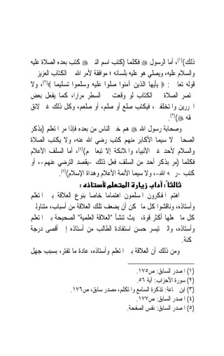 ‫ﺫﻟﻚ()١(، ﺃﻣﺎ ﺍﻟﺮﺳﻮﻝ ‪ ‬ﻓﻜﻠﻤﺎ )ﻛﺘﺐ ﺍﺳﻢ ﺍﻟﻨﱯ ‪ ‬ﻛﺘﺐ ﺑﻌﺪﻩ ﺍﻟﺼﻼﺓ ﻋﻠﻴﻪ‬
‫ﻭﺍﻟﺴﻼﻡ ﻋﻠﻴﻪ، ﻭﻳﺼﻠﻲ ﻫﻮ ﻋﻠﻴﻪ ﺑﻠﺴﺎﻧﻪ ؛ ﻣﻮﺍﻓﻘﺔ ﻷﻣﺮ ﺍﷲ ﰲ ﺍﻟﻜﺘﺎﺏ ﺍﻟﻌﺰﻳﺰ ﰲ‬
‫ﻗﻮﻟﻪ ﺗﻌﺎﱃ : ‪ ‬ﻳﺄﻳﻬﺎ ﺍﻟﺬﻳﻦ ﺁﻣﻨﻮﺍ ﺻﻠﻮﺍ ﻋﻠﻴﻪ ﻭﺳﻠﻤﻮﺍ ﺗﺴﻠﻴﻤﺎ ‪ ،(٢)‬ﻭﻻ‬
          ‫‪‬‬
‫ﲣﺘﺼﺮ ﺍﻟﺼﻼﺓ ﰲ ﺍﻟﻜﺘﺎﺏ ﻟﻮ ﻭﻗﻌﺖ ﰲ ﺍﻟﺴﻄﺮ ﻣﺮﺍﺭﺍﹰ، ﻛﻤﺎ ﻳﻔﻌﻞ ﺑﻌﺾ‬
‫ﺍﶈﺮﺭﻳﻦ ﻭﺍﳌﺘﺨﻠﻔﲔ، ﻓﻴﻜﺘﺐ ﺻﻠﻊ ﺃﻭ ﺻﻠﻢ، ﺃﻭ ﺻﻠﻌﻢ، ﻭﻛﻞ ﺫﻟﻚ ﻏﲑ ﻻﺋﻖ‬
                                                        ‫ﲝﻘﻪ ‪.(٣)(‬‬
‫ﻭﺻﺤﺎﺑﺔ ﺭﺳﻮﻝ ﺍﷲ ‪ ‬ﻫﻢ ﺧﲑ ﺍﻟﻨﺎﺱ ﻣﻦ ﺑﻌﺪﻩ ﻓﺈﺫﺍ ﻣﺮ ﺍﳌﺘﻌﻠﻢ )ﺑﺬﻛﺮ‬
‫ﺍﻟﺼﺤﺎﰊ ﻻ ﺳﻴﻤﺎ ﺍﻷﻛﺎﺑﺮ ﻣﻨﻬﻢ ﻛﺘﺐ ﺭﺿﻲ ﺍﷲ ﻋﻨﻪ، ﻭﻻ ﻳﻜﺘﺐ ﺍﻟﺼﻼﺓ‬
‫ﻭﺍﻟﺴﻼﻡ ﻷﺣﺪ ﻏﲑ ﺍﻷﻧﺒﻴﺎﺀ ﻭﺍﳌﻼﺋﻜﺔ ﺇﻻ ﺗﺒﻌ‪‬ﺎ ﳍﻢ()٤(، ﺃﻣﺎ ﺍﻟﺴﻠﻒ ﺍﻷﻋﻼﻡ‬
‫ﻓﻜﻠﻤﺎ )ﻣﺮ ﺑﺬﻛﺮ ﺃﺣﺪ ﻣﻦ ﺍﻟﺴﻠﻒ ﻓﻌﻞ ﺫﻟﻚ -ﻳﻘﺼﺪ ﺍﻟﺘﺮﺿﻲ ﻋﻨﻬﻢ-، ﺃﻭ‬
            ‫ﻛﺘﺐ -ﺭﲪﻪ ﺍﷲ-، ﻭﻻ ﺳﻴﻤﺎ ﺍﻷﺋﻤﺔ ﺍﻷﻋﻼﻡ ﻭﻫﺪﺍﺓ ﺍﻹﺳﻼﻡ()٥(.‬
                     ‫:‬          ‫מ‬       ‫א‬          ‫: א‬
‫ﺍﻫﺘﻢ ﺍﳌﻔﻜﺮﻭﻥ ﺍﳌﺴﻠﻤﻮﻥ ﺍﻫﺘﻤﺎﻣ‪‬ﺎ ﺧﺎﺻ‪‬ﺎ ﺑﻨﻮﻉ ﺍﻟﻌﻼﻗﺔ ﺑﲔ ﺍﳌﺘﻌﻠﻢ‬
‫ﻭﺃﺳﺘﺎﺫﻩ، ﻭﻧﺎﻗﺸﻮﺍ ﻛﻞ ﻣﺎ ﳝﻜﻦ ﺃﻥ ﻳﻀﻌﻒ ﺗﻠﻚ ﺍﻟﻌﻼﻗﺔ ﻣﻦ ﺃﺳﺒﺎﺏ، ﻣﺘﻨﺎﻭﻟﲔ‬
‫ﻛﻞ ﻣﺎ ﳚﻌﻠﻬﺎ ﺃﻛﺜﺮ ﻗﻮﺓ، ﲝﻴﺚ ﺗﻨﺸﺄ ﺍﻟﻌﻼﻗﺔ ﺍﻟﻌﻠﻤﻴﺔ ﺍﻟﺼﺤﻴﺤﺔ ﺑﲔ ﺍﳌﺘﻌﻠﻢ‬
‫ﻭﺃﺳﺘﺎﺫﻩ، ﻭﺍﻟﱵ ﺗﻴﺴﺮ ﺣﺴﻦ ﺍﺳﺘﻔﺎﺩﺓ ﺍﻟﻄﺎﻟﺐ ﻣﻦ ﺃﺳﺘﺎﺫﻩ ﺇﱃ ﺃﻗﺼﻰ ﺩﺭﺟﺔ‬
                                                              ‫ﳑﻜﻨﺔ.‬
‫ﻭﻣﻦ ﺫﻟﻚ ﺃﻥ ﺍﻟﻌﻼﻗﺔ ﺑﲔ ﺍﳌﺘﻌﻠﻢ ﻭﺃﺳﺘﺎﺫﻩ، ﻋﺎﺩﺓ ﻣﺎ ﺗﻔﺘﺮ، ﺑﺴﺒﺐ ﺟﻬﻞ‬

                                          ‫)١( ﺍﳌﺼﺪﺭ ﺍﻟﺴﺎﺑﻖ: ﺹ٥٧١.‬
                                          ‫)٢( ﺳﻮﺭﺓ ﺍﻷﺣﺰﺍﺏ: ﺁﻳﺔ ٦٥.‬
                ‫)٣( ﺍﺑﻦ ﲨﺎﻋﺔ: ﺗﺬﻛﺮﺓ ﺍﻟﺴﺎﻣﻊ ﻭﺍﳌﺘﻜﻠﻢ، ﻣﺼﺪﺭ ﺳﺎﺑﻖ، ﺹ٦٧١.‬
                                          ‫)٤( ﺍﳌﺼﺪﺭ ﺍﻟﺴﺎﺑﻖ: ﺹ٧٧١.‬
                                     ‫)٥( ﺍﳌﺼﺪﺭ ﺍﻟﺴﺎﺑﻖ: ﻧﻔﺲ ﺍﻟﺼﻔﺤﺔ.‬
 