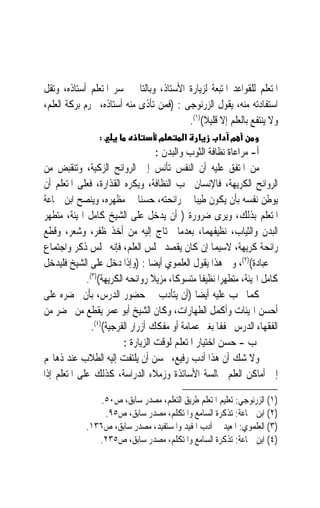 ‫ﺍﳌﺘﻌﻠﻢ ﻟﻠﻘﻮﺍﻋﺪ ﺍﳌﺘﺒﻌﺔ ﻟﺰﻳﺎﺭﺓ ﺍﻷﺳﺘﺎﺫ، ﻭﺑﺎﻟﺘﺎﱄ ﳜﺴﺮ ﺍﳌﺘﻌﻠﻢ ﺃﺳﺘﺎﺫﻩ، ﻭﺗﻘﻞ‬
‫ﺍﺳﺘﻔﺎﺩﺗﻪ ﻣﻨﻪ، ﻳﻘﻮﻝ ﺍﻟﺰﺭﻧﻮﺟﻰ : )ﻓﻤﻦ ﺗﺄﺫﻯ ﻣﻨﻪ ﺃﺳﺘﺎﺫﻩ، ﳛﺮﻡ ﺑﺮﻛﺔ ﺍﻟﻌﻠﻢ،‬
                                         ‫ﻭﻻ ﻳﻨﺘﻔﻊ ﺑﺎﻟﻌﻠﻢ ﺇﻻ ﻗﻠﻴﻼ()١(.‬
                                              ‫ﹰ‬
                 ‫:‬                 ‫מ‬       ‫א‬          ‫מ א‬
                                    ‫ﺃ- ﻣﺮﺍﻋﺎﺓ ﻧﻈﺎﻓﺔ ﺍﻟﺜﻮﺏ ﻭﺍﻟﺒﺪﻥ :‬
‫ﻣﻦ ﺍﳌﺘﻔﻖ ﻋﻠﻴﻪ ﺃﻥ ﺍﻟﻨﻔﺲ ﺗﺄﻧﺲ ﺇﱃ ﺍﻟﺮﻭﺍﺋﺢ ﺍﻟﺰﻛﻴﺔ، ﻭﺗﻨﻘﺒﺾ ﻣﻦ‬
‫ﺍﻟﺮﻭﺍﺋﺢ ﺍﻟﻜﺮﻳﻬﺔ، ﻓﺎﻹﻧﺴﺎﻥ ﳛﺐ ﺍﻟﻨﻈﺎﻓﺔ، ﻭﻳﻜﺮﻩ ﺍﻟﻘﺬﺍﺭﺓ، ﻓﻌﻠﻰ ﺍﳌﺘﻌﻠﻢ ﺃﻥ‬
‫ﻳﻮﻃﻦ ﻧﻔﺴﻪ ﺑﺄﻥ ﻳﻜﻮﻥ ﻃﻴﺒ‪‬ﺎ ﰲ ﺭﺍﺋﺤﺘﻪ، ﺣﺴﻨ‪‬ﺎ ﰲ ﻣﻈﻬﺮﻩ، ﻭﻳﻨﺼﺢ ﺍﺑﻦ ﲨﺎﻋﺔ‬
‫ﺍﳌﺘﻌﻠﻢ ﺑﺬﻟﻚ، ﻭﻳﺮﻯ ﺿﺮﻭﺭﺓ ) ﺃﻥ ﻳﺪﺧﻞ ﻋﻠﻰ ﺍﻟﺸﻴﺦ ﻛﺎﻣﻞ ﺍﳍﻴﺌﺔ، ﻣﺘﻄﻬﺮ‬
‫ﺍﻟﺒﺪﻥ ﻭﺍﻟﺜﻴﺎﺏ، ﻧﻈﻴﻔﻬﻤﺎ، ﺑﻌﺪﻣﺎ ﳛﺘﺎﺝ ﺇﻟﻴﻪ ﻣﻦ ﺃﺧﺬ ﻇﻔﺮ، ﻭﺷﻌﺮ، ﻭﻗﻄﻊ‬
‫ﺭﺍﺋﺤﺔ ﻛﺮﻳﻬﺔ، ﻻﺳﻴﻤﺎ ﺇﻥ ﻛﺎﻥ ﻳﻘﺼﺪ ﳎﻠﺲ ﺍﻟﻌﻠﻢ، ﻓﺈﻧﻪ ﳎﻠﺲ ﺫﻛﺮ ﻭﺍﺟﺘﻤﺎﻉ‬
‫ﰲ ﻋﺒﺎﺩﺓ()٢(، ﻭﰱ ﻫﺬﺍ ﻳﻘﻮﻝ ﺍﻟﻌﻠﻤﻮﻱ ﺃﻳﻀ‪‬ﺎ : )ﻭﺇﺫﺍ ﺩﺧﻞ ﻋﻠﻰ ﺍﻟﺸﻴﺦ ﻓﻠﻴﺪﺧﻞ‬
             ‫ﻛﺎﻣﻞ ﺍﳍﻴﺌﺔ، ﻣﺘﻄﻬﺮ‪‬ﺍ ﻧﻈﻴﻔﹰﺎ ﻣﺘﺴﻮﻛﺎﹰ، ﻣﺰﻳﻼ ﺭﻭﺍﺋﺤﻪ ﺍﻟﻜﺮﻳﻬﺔ()٣(.‬
                                  ‫ﹰ‬
‫ﻛﻤﺎ ﳚﺐ ﻋﻠﻴﻪ ﺃﻳﻀ‪‬ﺎ )ﺃﻥ ﻳﺘﺄﺩﺏ ﰲ ﺣﻀﻮﺭ ﺍﻟﺪﺭﺱ، ﺑﺄﻥ ﳛﻀﺮﻩ ﻋﻠﻰ‬
‫ﺃﺣﺴﻦ ﺍﳍﻴﺌﺎﺕ ﻭﺃﻛﻤﻞ ﺍﻟﻄﻬﺎﺭﺍﺕ، ﻭﻛﺎﻥ ﺍﻟﺸﻴﺦ ﺃﺑﻮ ﻋﻤﺮ ﻳﻘﻄﻊ ﻣﻦ ﳛﻀﺮ ﻣﻦ‬
               ‫ﺍﻟﻔﻘﻬﺎﺀ ﺍﻟﺪﺭﺱ ﳐﻔﻔﹰﺎ ﺑﻐﲑ ﻋﻤﺎﻣﺔ ﺃﻭ ﻣﻔﻜﻚ ﺃﺯﺭﺍﺭ ﺍﻟﻔﺮﺟﻴﺔ()٤(.‬
                         ‫ﺏ - ﺣﺴﻦ ﺍﺧﺘﻴﺎﺭ ﺍﳌﺘﻌﻠﻢ ﻟﻮﻗﺖ ﺍﻟﺰﻳﺎﺭﺓ :‬
‫ﻭﻻ ﺷﻚ ﺃﻥ ﻫﺬﺍ ﺃﺩﺏ ﺭﻓﻴﻊ، ﳛﺴﻦ ﺃﻥ ﻳﻠﺘﻔﺖ ﺇﻟﻴﻪ ﺍﻟﻄﻼﺏ ﻋﻨﺪ ﺫﻫﺎ‪‬ﻢ‬
‫ﺇﱃ ﺃﻣﺎﻛﻦ ﺍﻟﻌﻠﻢ ‪‬ﺎﻟﺴﺔ ﺍﻷﺳﺎﺗﺬﺓ ﻭﺯﻣﻼﺀ ﺍﻟﺪﺭﺍﺳﺔ، ﻛﺬﻟﻚ ﻋﻠﻰ ﺍﳌﺘﻌﻠﻢ ﺇﺫﺍ‬

                 ‫)١( ﺍﻟﺰﺭﻧﻮﺟﻲ: ﺗﻌﻠﻴﻢ ﺍﳌﺘﻌﻠﻢ ﻃﺮﻳﻖ ﺍﻟﺘﻌﻠﻢ، ﻣﺼﺪﺭ ﺳﺎﺑﻖ، ﺹ٠٥.‬
                  ‫)٢( ﺍﺑﻦ ﲨﺎﻋﺔ: ﺗﺬﻛﺮﺓ ﺍﻟﺴﺎﻣﻊ ﻭﺍﳌﺘﻜﻠﻢ، ﻣﺼﺪﺭ ﺳﺎﺑﻖ، ﺹ٥٩.‬
             ‫)٣( ﺍﻟﻌﻠﻤﻮﻱ: ﺍﳌﻌﻴﺪ ﰲ ﺃﺩﺏ ﺍﳌﻔﻴﺪ ﻭﺍﳌﺴﺘﻔﻴﺪ، ﻣﺼﺪﺭ ﺳﺎﺑﻖ، ﺹ٦٣١.‬
                ‫)٤( ﺍﺑﻦ ﲨﺎﻋﺔ: ﺗﺬﻛﺮﺓ ﺍﻟﺴﺎﻣﻊ ﻭﺍﳌﺘﻜﻠﻢ، ﻣﺼﺪﺭ ﺳﺎﺑﻖ، ﺹ٥٣٢.‬
 