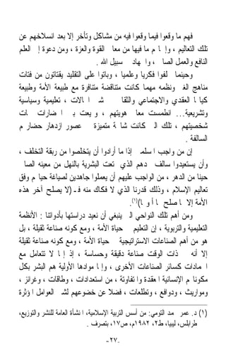 ‫ﻓﻬﻢ ﻣﺎ ﻭﻗﻌﻮﺍ ﻓﻴﻤﺎ ﻭﻗﻌﻮﺍ ﻓﻴﻪ ﻣﻦ ﻣﺸﺎﻛﻞ ﻭﺗﺄﺧﺮ ﺇﻻ ﺑﻌﺪ ﺍﻧﺴﻼﺧﻬﻢ ﻋﻦ‬
‫ﺗﻠﻚ ﺍﻟﺘﻌﺎﻟﻴﻢ ، ﻭﺇﳘﺎﳍﻢ ﻣﺎ ﻓﻴﻬﺎ ﻣﻦ ﻣﻌﺎﱐ ﺍﻟﻘﻮﺓ ﻭﺍﻟﻌﺰﺓ ، ﻭﻣﻦ ﺩﻋﻮﺓ ﺇﱃ ﺍﻟﻌﻠﻢ‬
                             ‫ﺍﻟﻨﺎﻓﻊ ﻭﺍﻟﻌﻤﻞ ﺍﻟﺼﺎﱀ ، ﻭﺍﳉﻬﺎﺩ ﰲ ﺳﺒﻴﻞ ﺍﷲ .‬
‫ﻭﺣﻴﻨﻤﺎ ﲣﻠﻔﻮﺍ ﻓﻜﺮﻳﺎ ﻭﻋﻠﻤﻴﺎ ، ﻭﺑﺎﺗﻮﺍ ﻋﻠﻰ ﺍﻟﺘﻘﻠﻴﺪ ﻳﻘﺘﺎﺗﻮﻥ ﻣﻦ ﻓﺘﺎﺕ‬
                                       ‫ﹰ‬      ‫ﹰ‬
‫ﻣﻨﺎﻫﺞ ﺍﻟﻐﲑ ﻭﻧﻈﻤﻪ ﻣﻬﻤﺎ ﻛﺎﻧﺖ ﻣﺘﻨﺎﻗﻀﺔ ﻣﺘﻨﺎﻓﺮﺓ ﻣﻊ ﻃﺒﻴﻌﺔ ﺍﻷﻣﺔ ﻭﻃﺒﻴﻌﺔ‬
‫ﻛﻴﺎ‪‬ﺎ ﺍﻟﻌﻘﺪﻱ ﻭﺍﻻﺟﺘﻤﺎﻋﻲ ﻭﺍﻟﺜﻘﺎﰲ ﰲ ﺷﱴ ﺍ‪‬ﺎﻻﺕ ، ﺗﻌﻠﻴﻤﻴﺔ ﻭﺳﻴﺎﺳﻴﺔ‬
‫ﻭﺗﺸﺮﻳﻌﻴﺔ… ﺍﻧﻄﻤﺴﺖ ﻣﻌﺎﱂ ﻫﻮﻳﺘﻬﻢ ، ﻭﲤﻴﻌﺖ ﺑﲔ ﺍﳊﻀﺎﺭﺍﺕ ﲰﺎﺕ‬
‫ﺷﺨﺼﻴﺘﻬﻢ ، ﺗﻠﻚ ﺍﻟﱵ ﻛﺎﻧﺖ ﺷﺎﳐﺔ ﻣﺘﻤﻴﺰﺓ ﰲ ﻋﺼﻮﺭ ﺍﺯﺩﻫﺎﺭ ﺣﻀﺎﺭ‪‬ﻢ‬
                                                              ‫ﺍﻟﺴﺎﻟﻔﺔ .‬
‫ﺇﻥ ﻣﻦ ﻭﺍﺟﺐ ﺍﳌﺴﻠﻤﲔ ﺇﺫﺍ ﻣﺎ ﺃﺭﺍﺩﻭﺍ ﺃﻥ ﻳﺘﺨﻠﺼﻮﺍ ﻣﻦ ﺭﺑﻘﺔ ﺍﻟﺘﺨﻠﻒ ،‬
‫ﻭﺃﻥ ﻳﺴﺘﻌﻴﺪﻭﺍ ﺳﺎﻟﻒ ﳎﺪﻫﻢ ﺍﻟﺬﻱ ﲤﺘﻌﺖ ﺍﻟﺒﺸﺮﻳﺔ ﺑﺎﻟﻨﻬﻞ ﻣﻦ ﻣﻌﻴﻨﻪ ﺍﻟﺼﺎﰲ‬
‫ﺣﻴﻨﺎ ﻣﻦ ﺍﻟﺪﻫﺮ ، ﻣﻦ ﺍﻟﻮﺍﺟﺐ ﻋﻠﻴﻬﻢ ﺃﻥ ﻳﻌﻤﻠﻮﺍ ﺟﺎﻫﺪﻳﻦ ﻟﺼﻴﺎﻏﺔ ﺣﻴﺎ‪‬ﻢ ﻭﻓﻖ‬  ‫ﹰ‬
‫ﺗﻌﺎﻟﻴﻢ ﺍﻹﺳﻼﻡ ، ﻭﺫﻟﻚ ﻗﺪﺭﻧﺎ ﺍﻟﺬﻱ ﻻ ﻓﻜﺎﻙ ﻣﻨﻪ ﻓـ)ﻻ ﻳﺼﻠﺢ ﺁﺧﺮ ﻫﺬﻩ‬
                                         ‫ﺍﻷﻣﺔ ﺇﻻ ﲟﺎ ﺻﻠﺢ ‪‬ﺎ ﺃ ﻭﳍﺎ()١(.‬
‫ﻭﻣﻦ ﺃﻫﻢ ﺗﻠﻚ ﺍﻟﻨﻮﺍﺣﻲ ﺍﻟﱵ ﻳﻨﺒﻐﻲ ﺃﻥ ﻧﻌﻴﺪ ﺩﺭﺍﺳﺘﻬﺎ ﺑﺄﺩﻭﺍﺗﻨﺎ : ﺍﻷﻧﻈﻤﺔ‬
‫ﺍﻟﺘﻌﻠﻴﻤﻴﺔ ﻭﺍﻟﺘﺮﺑﻮﻳﺔ ، ﺇﻥ ﺍﻟﺘﻌﻠﻴﻢ ﰲ ﺣﻴﺎﺓ ﺍﻷﻣﺔ ، ﻭﻣﻊ ﻛﻮﻧﻪ ﺻﻨﺎﻋﺔ ﺛﻘﻴﻠﺔ ، ﺑﻞ‬
‫ﻫﻮ ﻣﻦ ﺃﻫﻢ ﺍﻟﺼﻨﺎﻋﺎﺕ ﺍﻻﺳﺘﺮﺍﺗﻴﺠﻴﺔ ﰲ ﺣﻴﺎﺓ ﺍﻷﻣﺔ ، ﻭﻣﻊ ﻛﻮﻧﻪ ﺻﻨﺎﻋﺔ ﺛﻘﻴﻠﺔ‬
‫ﺇﻻ ﺃﻧﻪ ﰲ ﺫﺍﺕ ﺍﻟﻮﻗﺖ ﺻﻨﺎﻋﺔ ﺩﻗﻴﻘﺔ ﻭﺣﺴﺎﺳﺔ ، ﺇﺫ ﺇ‪‬ﺎ ﻻ ﺗﺘﻌﺎﻣﻞ ﻣﻊ‬
‫ﺍﳉﻤﺎﺩﺍﺕ ﻛﺴﺎﺋﺮ ﺍﻟﺼﻨﺎﻋﺎﺕ ﺍﻷﺧﺮﻯ ، ﻭﺇﳕﺎ ﻣﻮﺍﺩﻫﺎ ﺍﻷﻭﻟﻴﺔ ﻫﻢ ﺍﻟﺒﺸﺮ ﺑﻜﻞ‬
‫ﻣﻜﻮﻧﺎ‪‬ﻢ ﺍﻹﻧﺴﺎﻧﻴﺔ ﺍﳌﻌﻘﺪﺓ ﻭﺍﳌﺘﻔﺎﻭﺗﺔ ، ﻣﻦ ﺍﺳﺘﻌﺪﺍﺩﺍﺕ ، ﻭﻃﺎﻗﺎﺕ ، ﻭﻏﺮﺍﺋﺰ ،‬
‫ﻭﻣﻮﺍﺭﻳﺚ ، ﻭﺩﻭﺍﻓﻊ ، ﻭﺗﻄﻠﻌﺎﺕ ، ﻓﻀﻼ ﻋﻦ ﺧﻀﻮﻋﻬﻢ ﻟﺸﱴ ﺍﻟﻌﻮﺍﻣﻞ ﺍﳌﺆﺛﺮﺓ‬
                                  ‫ﹰ‬

‫)١( ﺩ. ﻋﻤﺮ ﳏﻤﺪ ﺍﻟﺘﻮﻣﻲ: ﻣﻦ ﺃﺳﺲ ﺍﻟﺘﺮﺑﻴﺔ ﺍﻹﺳﻼﻣﻴﺔ، ﺍﳌﻨﺸﺄﺓ ﺍﻟﻌﺎﻣﺔ ﻟﻠﻨﺸﺮ ﻭﺍﻟﺘﻮﺯﻳﻊ،‬
                              ‫ﻃﺮﺍﺑﻠﺲ، ﻟﻴﺒﻴﺎ، ﻁ٢، ٢٨٩١ﻡ، ﺹ٧١، ﺑﺘﺼﺮﻑ .‬
                                  ‫-٧٢-‬
 