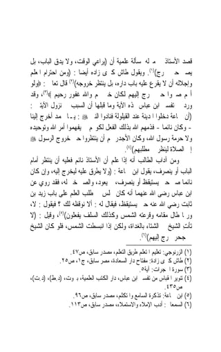 ‫ﻗﺼﺪ ﺍﻷﺳﺘﺎﺫ ﰲ ﻣﱰﻟﻪ ﳌﺴﺄﻟﺔ ﻋﻠﻤﻴﺔ ﺃﻥ )ﻳﺮﺍﻋﻲ ﺍﻟﻮﻗﺖ، ﻭﻻ ﻳﺪﻕ ﺍﻟﺒﺎﺏ، ﺑﻞ‬
‫ﻳﺼﱪ ﺣﱴ ﳜﺮﺝ()١(. ﻭﻳﻘﻮﻝ ﻃﺎﺵ ﻛﱪﻯ ﺯﺍﺩﻩ ﺃﻳﻀ‪‬ﺎ : )ﻭﻣﻦ ﺍﺣﺘﺮﺍﻡ ﺍﳌﻌﻠﻢ‬
‫ﻭﺇﺟﻼﻟﻪ ﺃﻥ ﻻ ﻳﻘﺮﻉ ﻋﻠﻴﻪ ﺑﺎﺏ ﺩﺍﺭﻩ، ﺑﻞ ﻳﻨﺘﻈﺮ ﺧﺮﻭﺟﻪ()٢( ﻗﺎﻝ ﺗﻌﺎﱃ : ‪‬ﻭﻟﻮ‬
‫ﺃ‪‬ﻢ ﺻﱪﻭﺍ ﺣﱴ ﲣﺮﺝ ﺇﻟﻴﻬﻢ ﻟﻜﺎﻥ ﺧﲑ ﳍﻢ ﻭﺍﷲ ﻏﻔﻮﺭ ﺭﺣﻴﻢ ‪ ،(٣)‬ﻭﻗﺪ‬
‫ﻭﺭﺩ ﰲ ﺗﻔﺴﲑ ﺍﺑﻦ ﻋﺒﺎﺱ ﳍﺬﻩ ﺍﻵﻳﺔ ﻭﻣﺎ ﻗﺒﻠﻬﺎ ﺃﻥ ﺍﻟﺴﺒﺐ ﰲ ﻧﺰﻭﻝ ﺍﻵﻳﺘﲔ :‬
‫)ﺃﻥ ﲨﺎﻋﺔ ﺩﺧﻠﻮﺍ ﺍﳌﺪﻳﻨﺔ ﻋﻨﺪ ﺍﻟﻘﻴﻠﻮﻟﺔ ﻓﻨﺎﺩﻭﺍ ﺍﻟﻨﱯ ‪ : ‬ﻳـﺎ ﳏﻤﺪ ﺃﺧﺮﺝ ﺇﻟﻴﻨﺎ‬
‫- ﻭﻛﺎﻥ ﻧﺎﺋﻤ‪‬ﺎ - ﻓﺬﻣﻬﻢ ﺍﷲ ﺑﺬﻟﻚ ﺍﻟﻔﻌﻞ ﻟﻜﻮ‪‬ﻢ ﱂ ﻳﻔﻬﻤﻮﺍ ﺃﻣﺮ ﺍﷲ ﻭﺗﻮﺣﻴﺪﻩ‬
‫ﻭﻻ ﺣﺮﻣﺔ ﺭﺳﻮﻝ ﺍﷲ، ﻭﻛﺎﻥ ﺍﻷﺟﺪﺭ ‪‬ﻢ ﺃﻥ ﻳﻨﺘﻈﺮﻭﺍ ﺣﱴ ﺧﺮﻭﺝ ﺍﻟﺮﺳﻮﻝ ‪‬‬
                                         ‫ﺇﱃ ﺍﻟﺼﻼﺓ ﻟﻴﻨﻈﺮ ﰲ ﻣﻄﻠﺒﻬﻢ()٤(.‬
‫ﻭﻣﻦ ﺁﺩﺍﺏ ﺍﻟﻄﺎﻟﺐ ﺃﻧﻪ ﺇﺫﺍ ﻋﻠﻢ ﺃﻥ ﺍﻷﺳﺘﺎﺫ ﻧﺎﺋﻢ ﻓﻌﻠﻴﻪ ﺃﻥ ﻳﻨﺘﻈﺮ ﺃﻣﺎﻡ‬
‫ﺍﻟﺒﺎﺏ ﺃﻭ ﻳﻨﺼﺮﻑ، ﻳﻘﻮﻝ ﺍﺑﻦ ﲨﺎﻋﺔ : )ﻭﻻ ﻳﻄﺮﻕ ﻋﻠﻴﻪ ﻟﻴﺨﺮﺝ ﺇﻟﻴﻪ، ﻭﺇﻥ ﻛﺎﻥ‬
‫ﻧﺎﺋﻤ‪‬ﺎ ﺻﱪ ﺣﱴ ﻳﺴﺘﻴﻘﻆ ﺃﻭ ﻳﻨﺼﺮﻑ، ﰒ ﻳﻌﻮﺩ، ﻭﺍﻟﺼﱪ ﺧﲑ ﻟﻪ، ﻓﻘﺪ ﺭﻭﻱ ﻋﻦ‬
‫ﺍﺑﻦ ﻋﺒﺎﺱ ﺭﺿﻰ ﺍﷲ ﻋﻨﻬﻤﺎ ﺃﻧﻪ ﻛﺎﻥ ﳚﻠﺲ ﰲ ﻃﻠﺐ ﺍﻟﻌﻠﻢ ﻋﻠﻰ ﺑﺎﺏ ﺯﻳﺪ ﺑﻦ‬
‫ﺛﺎﺑﺖ ﺭﺿﻲ ﺍﷲ ﻋﻨﻪ ﺣﱴ ﻳﺴﺘﻴﻘﻆ، ﻓﻴﻘﺎﻝ ﻟﻪ : ﺃﻻ ﻧﻮﻗﻈﻪ ﻟﻚ ؟ ﻓﻴﻘﻮﻝ : ﻻ،‬
‫ﻭﺭﲟﺎ ﻃﺎﻝ ﻣﻘﺎﻣﻪ ﻭﻗﺮﻋﺘﻪ ﺍﻟﺸﻤﺲ ﻭﻛﺬﻟﻚ ﺍﻟﺴﻠﻒ ﻳﻔﻌﻠﻮﻥ()٥(، ﻭﻗﻴﻞ : )ﻻ‬
‫ﺗﺄﺕ ﺍﻟﺸﻴﺦ ﰲ ﺍﻟﺸﺘﺎﺀ ﺑﺎﻟﻐﺪﺍﺓ، ﻭﻟﻜﻦ ﺇﺫﺍ ﺍﻧﺒﺴﻄﺖ ﺍﻟﺸﻤﺲ، ﻓﻠﻮ ﻛﺎﻥ ﺍﻟﺸﻴﺦ‬ ‫ِ‬
                                                ‫ﰲ ﺟﺤﺮ ﳋﺮﺝ ﺇﻟﻴﻬﻢ()٦(.‬
                 ‫)١( ﺍﻟﺰﺭﻧﻮﺟﻲ: ﺗﻌﻠﻴﻢ ﺍﳌﺘﻌﻠﻢ ﻃﺮﻳﻖ ﺍﻟﺘﻌﻠﻢ، ﻣﺼﺪﺭ ﺳﺎﺑﻖ، ﺹ٧٤.‬
            ‫)٢( ﻃﺎﺵ ﻛﱪﻯ ﺯﺍﺩﺓ: ﻣﻔﺘﺎﺡ ﺩﺍﺭ ﺍﻟﺴﻌﺎﺩﺓ، ﻣﺼﺮ ﺳﺎﺑﻖ، ﺝ١، ﺹ٥٢.‬
                                                 ‫)٣( ﺳﻮﺭﺓ ﺍﳊﺠﺮﺍﺕ: ﺁﻳﺔ٥.‬
‫)٤( ﺗﻨﻮﻳﺮ ﺍﳌﻘﺒﺎﺱ ﻣﻦ ﺗﻔﺴﲑ ﺍﺑﻦ ﻋﺒﺎﺱ، ﺩﺍﺭ ﺍﻟﻜﺘﺐ ﺍﻟﻌﻠﻤﻴﺔ، ﺑﲑﻭﺕ، )ﺩ.ﻁ(، )ﺩ.ﺕ(،‬
                                                            ‫ﺹ٥٣٤.‬
                  ‫)٥( ﺍﺑﻦ ﲨﺎﻋﺔ: ﺗﺬﻛﺮﺓ ﺍﻟﺴﺎﻣﻊ ﻭﺍﳌﺘﻜﻠﻢ، ﻣﺼﺪﺭ ﺳﺎﺑﻖ، ﺹ٦٩.‬
                ‫)٦( ﺍﻟﺴﻤﻌﺎﱐ: ﺃﺩﺏ ﺍﻹﻣﻼﺀ ﻭﺍﻻﺳﺘﻤﻼﺀ، ﻣﺼﺪﺭ ﺳﺎﺑﻖ، ﺹ٣١١.‬
 