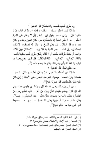 ‫ﺝ- ﻃﺮﻕ ﺍﻟﺒﺎﺏ ﺑﻠﻄﻒ، ﻭﺍﻻﺳﺘﺌﺬﺍﻥ ﻗﺒﻞ ﺍﻟﺪﺧﻮﻝ :‬
‫ﺃﻣﺎ ﺇﺫﺍ ﻗﺼﺪ ﺍﳌﺘﻌﻠﻢ ﺃﺳﺘﺎﺫﻩ ﰲ ﻣﻜﺘﺒﻪ : ﻓﻌﻠﻴﻪ ﺃﻥ ﻳﻄﺮﻕ ﺍﻟﺒﺎﺏ ﻃﺮﻗﹰﺎ‬
‫ﺧﻔﻴﻔﺎﹰ، ﻓﺈﻥ ﱂ ﻳﺆﺫﻥ ﻟﻪ ﻋﺎﺩ، ﻳﻘﻮﻝ ﺍﺑﻦ ﲨﺎﻋﺔ : )ﺃﻥ ﻻ ﻳﺪﺧﻞ ﻋﻠﻰ ﺍﻟﺸﻴﺦ‬
‫ﺍﳌﺘﻌﻠﻢ ﰲ ﻏﲑ ﺍ‪‬ﺎﻟﺲ ﺍﻟﻌﺎﻣﺔ ﺇﻻ ﺑﺎﺳﺘﺌﺬﺍﻥ، ﺳﻮﺍﺀ ﻛﺎﻥ ﺍﻟﺸﻴﺦ ﻭﺣﺪﻩ ﺃﻭ ﻛﺎﻥ‬  ‫‪‬‬
‫ﻣﻌﻪ ﻏﲑﻩ، ﻓﺈﻥ ﺍﺳﺘﺄﺫﻥ ﲝﻴﺚ ﻳﻌﻠﻢ ﺍﻟﺸﻴﺦ، ﻭﱂ ﻳﺄﺫﻥ ﻟﻪ ﺍﻧﺼﺮﻑ، ﻭﻻ ﻳﻜﺮﺭ‬
‫ﺍﻻﺳﺘﺌﺬﺍﻥ، ﻭﺇﻥ ﺷﻚ ﰲ ﻋﻠﻢ ﺍﻟﺸﻴﺦ ﺑﻪ ﻓﻼ ﻳﺰﻳﺪ ﰲ ﺍﻻﺳﺘﺌﺬﺍﻥ ﻓﻮﻕ ﺛﻼﺙ‬
‫ﻣﺮﺍﺕ، ﺃﻭ ﺛﻼﺙ ﻃﺮﻗﺎﺕ ﺑﺎﻟﺒﺎﺏ ﺃﻭ ﺍﳊﻠﻘﺔ، ﻭﻟﻴﻜﻦ ﻃﺮﻕ ﺍﻟﺒﺎﺏ ﺧﻔﻴﻔﹰﺎ ﺑﺄﺩﺏ؛‬
‫ﺑﺄﻇﻔﺎﺭ ﺍﻷﺻﺎﺑﻊ، ﰒ ﺍﻷﺻﺎﺑﻊ، ﰒ ﺍﳊﻠﻘﺔ ﻗﻠﻴﻼ ﻗﻠﻴﻼﹰ، ﻓﺈﻥ ﻛﺎﻥ ﺍﳌﻮﺿﻊ ﺑﻌﻴﺪ‪‬ﺍ ﻋﻦ‬
                               ‫ﹰ‬
                ‫ﺍﻟﺒﺎﺏ ﻭﺍﳊﻠﻘﺔ ﻓﻼ ﺑﺄﺱ ﻳﺮﻓﻊ ﺫﻟﻚ ﺑﻘﺪﺭ ﻣﺎ ﻳﺴﻤﻊ ﻻ ﻏﲑ()١(.‬
                                      ‫ﺩ- ﺧﻠﻊ ﺍﻟﻨﻌﻞ ﻗﺒﻞ ﺍﻟﺪﺧﻮﻝ :‬
‫ﺃﻣﺎ ﺇﺫﺍ ﺃﺫﻥ ﻟﻠﻤﺘﻌﻠﻢ ﺑﺎﻟﺪﺧﻮﻝ، ﻓﻼ ﻳﺪﺧﻞ ﺑﻨﻌﻠﻴﻪ، ﺃﻭ ﺑﻜﻞ ﻣﺎ ﻳﺴﺒﺐ‬
‫ﻣﻔﺴﺪﺓ، ﻳﻘﻮﻝ ﺍﻟﺴﻤﻌﺎﱐ ﻣﻮﺻﻴ‪‬ﺎ ﺍﳌﺘﻌﻠﻢ ﻋﻨﺪ ﺍﻟﺪﺧﻮﻝ ﻋﻠﻰ ﺍﻷﺳﺘﺎﺫ : )ﻓﺈﻥ ﻛﺎﻥ‬
                                ‫ﻋﻠﻴﻪ ﻧﻌﻼﻥ ﻓﻠﻴﺨﻠﻌﻬﻤﺎ ﻗﺒﻞ ﺩﺧﻮﻟﻪ ﻋﻠﻴﻪ()٢(.‬
‫ﻭﻋﻦ ﺃﻧﺲ ﺑﻦ ﻣﺎﻟﻚ ﺭﺿﻰ ﺍﷲ ﻋﻨﻪ ﻗﺎﻝ : ﺑﻴﻨﻤﺎ ﳓﻦ ﺟﻠﻮﺱ ﻋﻨﺪ ﺭﺳﻮﻝ‬
‫ﺍﷲ ‪ ‬ﻗﺎﻝ: ))ﻳﻄﻠﻊ ﻋﻠﻴﻜﻢ ﺍﻵﻥ ﺭﺟﻞ ﻣﻦ ﺃﻫﻞ ﺍﳉﻨﺔ((، ﻓﺎﻃﻠﻊ ﺭﺟﻞ ﻣﻦ‬
‫ﺍﻷﻧﺼﺎﺭ، ﻳﻨﻈﻒ ﺭﺃﺳﻪ ﻣﻦ ﻭﺿﻮﺋﻪ، ﻣﻌﻠﻖ ﻧﻌﻠﻴﻪ ﰲ ﻳﺪﻩ ﺍﻟﺸﻤﺎﻝ.. ﺍﳊﺪﻳﺚ)٣(،‬
‫ﻭﻗﺎﻝ ﻋﻘﺒﺔ : )ﺩﻋﻮﺕ ﺃﺑﺎ ﻫﺮﻳﺮﺓ ﺭﺿﻲ ﺍﷲ ﻋﻨﻪ ﺇﱃ ﻣﱰﱄ، ﻭﰱ ﻣﱰﱄ ﻣﺒﺴﻮﻁ‬
                                         ‫ﻓﻠﻢ ﳚﻠﺲ ﻋﻠﻴﻪ ﺣﱴ ﺧﻠﻊ ﻧﻌﻠﻴﻪ()٤(.‬


              ‫)١( ﺍﺑﻦ ﲨﺎﻋﺔ: ﺗﺬﻛﺮﺓ ﺍﻟﺴﺎﻣﻊ ﻭﺍﳌﺘﻜﻠﻢ، ﻣﺼﺪﺭ ﺳﺎﺑﻖ، ﺹ٣٩-٤٩.‬
                ‫)٢( ﺍﻟﺴﻤﻌﺎﱐ: ﺃﺩﺏ ﺍﻹﻣﻼﺀ ﻭﺍﻻﺳﺘﻤﻼﺀ، ﻣﺼﺪﺭ ﺳﺎﺑﻖ، ﺹ٢٢١.‬
     ‫)٣( ﺍﳌﺼﺪﺭ ﺍﻟﺴﺎﺑﻖ: ﻣﺼﺪﺭ ﺳﺎﺑﻖ، ﻧﻔﺲ ﺍﻟﺼﻔﺤﺔ، ﻭﺍﳊﺪﻳﺚ ﺻﺤﻴﺢ ﺭﻭﺍﻩ ﺃﲪﺪ.‬
                                      ‫)٤( ﺍﳌﺼﺪﺭ ﺍﻟﺴﺎﺑﻖ: ﻧﻔﺲ ﺍﻟﺼﻔﺤﺔ.‬
 