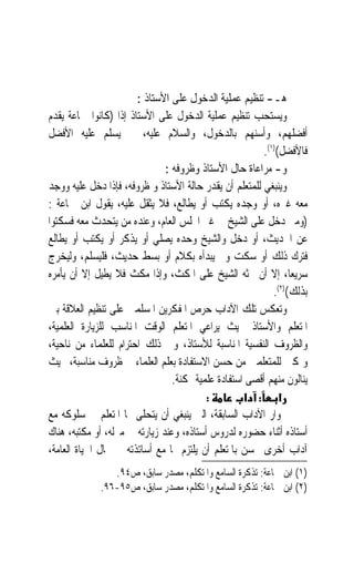 ‫ﻫـ- ﺗﻨﻈﻴﻢ ﻋﻤﻠﻴﺔ ﺍﻟﺪﺧﻮﻝ ﻋﻠﻰ ﺍﻷﺳﺘﺎﺫ :‬
‫ﻭﻳﺴﺘﺤﺐ ﺗﻨﻈﻴﻢ ﻋﻤﻠﻴﺔ ﺍﻟﺪﺧﻮﻝ ﻋﻠﻰ ﺍﻷﺳﺘﺎﺫ ﺇﺫﺍ )ﻛﺎﻧﻮﺍ ﲨﺎﻋﺔ ﻳﻘﺪﻡ‬
‫ﺃﻓﻀﻠﻬﻢ، ﻭﺃﺳﻨﻬﻢ ﺑﺎﻟﺪﺧﻮﻝ، ﻭﺍﻟﺴﻼﻡ ﻋﻠﻴﻪ، ﰒ ﻳﺴﻠﻢ ﻋﻠﻴﻪ ﺍﻷﻓﻀﻞ‬
                                                         ‫ﻓﺎﻷﻓﻀﻞ()١(.‬
                               ‫ﻭ- ﻣﺮﺍﻋﺎﺓ ﺣﺎﻝ ﺍﻷﺳﺘﺎﺫ ﻭﻇﺮﻭﻓﻪ :‬
‫ﻭﻳﻨﺒﻐﻲ ﻟﻠﻤﺘﻌﻠﻢ ﺃﻥ ﻳﻘﺪﺭ ﺣﺎﻟﺔ ﺍﻷﺳﺘﺎﺫ ﻭ ﻇﺮﻭﻓﻪ، ﻓﺈﺫﺍ ﺩﺧﻞ ﻋﻠﻴﻪ ﻭﻭﺟﺪ‬
‫ﻣﻌﻪ ﻏﲑﻩ، ﺃﻭ ﻭﺟﺪﻩ ﻳﻜﺘﺐ ﺃﻭ ﻳﻄﺎﻟﻊ، ﻓﻼ ﻳﺜﻘﻞ ﻋﻠﻴﻪ، ﻳﻘﻮﻝ ﺍﺑﻦ ﲨﺎﻋﺔ :‬
‫)ﻭﻣﱴ ﺩﺧﻞ ﻋﻠﻰ ﺍﻟﺸﻴﺦ ﰲ ﻏﲑ ﺍ‪‬ﻠﺲ ﺍﻟﻌﺎﻡ، ﻭﻋﻨﺪﻩ ﻣﻦ ﻳﺘﺤﺪﺙ ﻣﻌﻪ ﻓﺴﻜﺘﻮﺍ‬
‫ﻋﻦ ﺍﳊﺪﻳﺚ، ﺃﻭ ﺩﺧﻞ ﻭﺍﻟﺸﻴﺦ ﻭﺣﺪﻩ ﻳﺼﻠﻲ ﺃﻭ ﻳﺬﻛﺮ ﺃﻭ ﻳﻜﺘﺐ ﺃﻭ ﻳﻄﺎﻟﻊ‬
‫ﻓﺘﺮﻙ ﺫﻟﻚ ﺃﻭ ﺳﻜﺖ ﻭﱂ ﻳﺒﺪﺃﻩ ﺑﻜﻼﻡ ﺃﻭ ﺑﺴﻂ ﺣﺪﻳﺚ، ﻓﻠﻴﺴﻠﻢ، ﻭﻟﻴﺨﺮﺝ‬
‫ﺳﺮﻳﻌﺎﹰ، ﺇﻻ ﺃﻥ ﳛﺜﻪ ﺍﻟﺸﻴﺦ ﻋﻠﻰ ﺍﳌﻜﺚ، ﻭﺇﺫﺍ ﻣﻜﺚ ﻓﻼ ﻳﻄﻴﻞ ﺇﻻ ﺃﻥ ﻳﺄﻣﺮﻩ‬
                                                            ‫ﺑﺬﻟﻚ()٢(.‬
‫ﻭﺗﻌﻜﺲ ﺗﻠﻚ ﺍﻵﺩﺍﺏ ﺣﺮﺹ ﺍﳌﻔﻜﺮﻳﻦ ﺍﳌﺴﻠﻤﲔ ﻋﻠﻰ ﺗﻨﻈﻴﻢ ﺍﻟﻌﻼﻗﺔ ﺑﲔ‬
‫ﺍﳌﺘﻌﻠﻢ ﻭﺍﻷﺳﺘﺎﺫ ﲝﻴﺚ ﻳﺮﺍﻋﻲ ﺍﳌﺘﻌﻠﻢ ﺍﻟﻮﻗﺖ ﺍﳌﻨﺎﺳﺐ ﻟﻠﺰﻳﺎﺭﺓ ﺍﻟﻌﻠﻤﻴﺔ،‬
‫ﻭﺍﻟﻈﺮﻭﻑ ﺍﻟﻨﻔﺴﻴﺔ ﺍﳌﻨﺎﺳﺒﺔ ﻟﻸﺳﺘﺎﺫ، ﻭﰲ ﺫﻟﻚ ﺍﺣﺘﺮﺍﻡ ﻟﻠﻌﻠﻤﺎﺀ ﻣﻦ ﻧﺎﺣﻴﺔ،‬
‫ﻭﲤﻜﲔ ﻟﻠﻤﺘﻌﻠﻤﲔ ﻣﻦ ﺣﺴﻦ ﺍﻻﺳﺘﻔﺎﺩﺓ ﺑﻌﻠﻢ ﺍﻟﻌﻠﻤﺎﺀ ﰲ ﻇﺮﻭﻑ ﻣﻨﺎﺳﺒﺔ، ﲝﻴﺚ‬
                                 ‫ﻳﻨﺎﻟﻮﻥ ﻣﻨﻬﻢ ﺃﻗﺼﻰ ﺍﺳﺘﻔﺎﺩﺓ ﻋﻠﻤﻴﺔ ﳑﻜﻨﺔ.‬
                                          ‫:‬         ‫א : א‬
‫ﲜﻮﺍﺭ ﺍﻵﺩﺍﺏ ﺍﻟﺴﺎﺑﻘﺔ، ﺍﻟﱵ ﻳﻨﺒﻐﻲ ﺃﻥ ﻳﺘﺤﻠﻰ ‪‬ﺎ ﺍﳌﺘﻌﻠﻢ ﰲ ﺳﻠﻮﻛﻪ ﻣﻊ‬
‫ﺃﺳﺘﺎﺫﻩ ﺃﺛﻨﺎﺀ ﺣﻀﻮﺭﻩ ﻟﺪﺭﻭﺱ ﺃﺳﺘﺎﺫﻩ، ﻭﻋﻨﺪ ﺯﻳﺎﺭﺗﻪ ﰲ ﻣﱰﻟﻪ، ﺃﻭ ﻣﻜﺘﺒﻪ، ﻫﻨﺎﻙ‬
‫ﺁﺩﺍﺏ ﺃﺧﺮﻯ ﳛﺴﻦ ﺑﺎﳌﺘﻌﻠﻢ ﺃﻥ ﻳﻠﺘﺰﻡ ‪‬ﺎ ﻣﻊ ﺃﺳﺎﺗﺬﺗﻪ ﰲ ﳎﺎﻝ ﺍﳊﻴﺎﺓ ﺍﻟﻌﺎﻣﺔ،‬
                ‫)١( ﺍﺑﻦ ﲨﺎﻋﺔ: ﺗﺬﻛﺮﺓ ﺍﻟﺴﺎﻣﻊ ﻭﺍﳌﺘﻜﻠﻢ، ﻣﺼﺪﺭ ﺳﺎﺑﻖ، ﺹ٤٩.‬
             ‫)٢( ﺍﺑﻦ ﲨﺎﻋﺔ: ﺗﺬﻛﺮﺓ ﺍﻟﺴﺎﻣﻊ ﻭﺍﳌﺘﻜﻠﻢ، ﻣﺼﺪﺭ ﺳﺎﺑﻖ، ﺹ٥٩-٦٩.‬
 