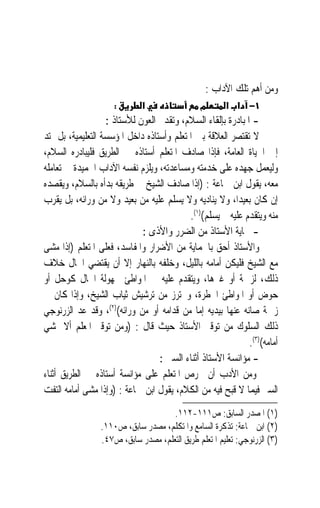 ‫ﻭﻣﻦ ﺃﻫﻢ ﺗﻠﻚ ﺍﻵﺩﺍﺏ :‬
                     ‫:‬       ‫א‬                 ‫מ‬       ‫١− א א‬
                   ‫- ﺍﳌﺒﺎﺩﺭﺓ ﺑﺈﻟﻘﺎﺀ ﺍﻟﺴﻼﻡ، ﻭﺗﻘﺪﱘ ﺍﻟﻌﻮﻥ ﻟﻸﺳﺘﺎﺫ :‬
‫ﻻ ﺗﻘﺘﺼﺮ ﺍﻟﻌﻼﻗﺔ ﺑﲔ ﺍﳌﺘﻌﻠﻢ ﻭﺃﺳﺘﺎﺫﻩ ﺩﺍﺧﻞ ﺍﳌﺆﺳﺴﺔ ﺍﻟﺘﻌﻠﻴﻤﻴﺔ، ﺑﻞ ﲤﺘﺪ‬
‫ﺇﱃ ﺍﳊﻴﺎﺓ ﺍﻟﻌﺎﻣﺔ، ﻓﺈﺫﺍ ﺻﺎﺩﻑ ﺍﳌﺘﻌﻠﻢ ﺃﺳﺘﺎﺫﻩ ﰲ ﺍﻟﻄﺮﻳﻖ ﻓﻠﻴﺒﺎﺩﺭﻩ ﺍﻟﺴﻼﻡ،‬
‫ﻭﻟﻴﻌﻤﻞ ﺟﻬﺪﻩ ﻋﻠﻰ ﺧﺪﻣﺘﻪ ﻭﻣﺴﺎﻋﺪﺗﻪ، ﻭﻳﻠﺰﻡ ﻧﻔﺴﻪ ﺍﻵﺩﺍﺏ ﺍﳊﻤﻴﺪﺓ ﰲ ﺗﻌﺎﻣﻠﻪ‬
‫ﻣﻌﻪ، ﻳﻘﻮﻝ ﺍﺑﻦ ﲨﺎﻋﺔ : )ﺇﺫﺍ ﺻﺎﺩﻑ ﺍﻟﺸﻴﺦ ﰲ ﻃﺮﻳﻘﻪ ﺑﺪﺃﻩ ﺑﺎﻟﺴﻼﻡ، ﻭﻳﻘﺼﺪﻩ‬
‫ﺇﻥ ﻛﺎﻥ ﺑﻌﻴﺪﺍﹰ، ﻭﻻ ﻳﻨﺎﺩﻳﻪ ﻭﻻ ﻳﺴﻠﻢ ﻋﻠﻴﻪ ﻣﻦ ﺑﻌﻴﺪ ﻭﻻ ﻣﻦ ﻭﺭﺍﺋﻪ، ﺑﻞ ﻳﻘﺮﺏ‬
                                           ‫ﻣﻨﻪ ﻭﻳﺘﻘﺪﻡ ﻋﻠﻴﻪ ﰒ ﻳﺴﻠﻢ()١(.‬
                             ‫- ﲪﺎﻳﺔ ﺍﻷﺳﺘﺎﺫ ﻣﻦ ﺍﻟﻀﺮﺭ ﻭﺍﻷﺫﻯ :‬
‫ﻭﺍﻷﺳﺘﺎﺫ ﺃﺣﻖ ﺑﺎﳊﻤﺎﻳﺔ ﻣﻦ ﺍﻷﺿﺮﺍﺭ ﻭﺍﳌﻔﺎﺳﺪ، ﻓﻌﻠﻰ ﺍﳌﺘﻌﻠﻢ )ﺇﺫﺍ ﻣﺸﻰ‬
‫ﻣﻊ ﺍﻟﺸﻴﺦ ﻓﻠﻴﻜﻦ ﺃﻣﺎﻣﻪ ﺑﺎﻟﻠﻴﻞ، ﻭﺧﻠﻔﻪ ﺑﺎﻟﻨﻬﺎﺭ ﺇﻻ ﺃﻥ ﻳﻘﺘﻀﻲ ﺍﳊﺎﻝ ﺧﻼﻑ‬
‫ﺫﻟﻚ، ﻟﺰﲪﺔ ﺃﻭ ﻏﲑﻫﺎ، ﻭﻳﺘﻘﺪﻡ ﻋﻠﻴﻪ ﰲ ﺍﳌﻮﺍﻃﺊ ﳎﻬﻮﻟﺔ ﺍﳊﺎﻝ ﻛﻮﺣﻞ ﺃﻭ‬
‫ﺣﻮﺽ ﺃﻭ ﺍﳌﻮﺍﻃﺊ ﺍﳋﻄﺮﺓ، ﻭﳛﺘﺮﺯ ﻣﻦ ﺗﺮﺷﻴﺶ ﺛﻴﺎﺏ ﺍﻟﺸﻴﺦ، ﻭﺇﺫﺍ ﻛﺎﻥ ﰲ‬
‫ﺯﲪﺔ ﺻﺎﻧﻪ ﻋﻨﻬﺎ ﺑﻴﺪﻳﻪ ﺇﻣﺎ ﻣﻦ ﻗﺪﺍﻣﻪ ﺃﻭ ﻣﻦ ﻭﺭﺍﺋﻪ()٢(، ﻭﻗﺪ ﻋﺪ ﺍﻟﺰﺭﻧﻮﺟﻲ‬
‫ﺫﻟﻚ ﺍﻟﺴﻠﻮﻙ ﻣﻦ ﺗﻮﻗﲑ ﺍﻷﺳﺘﺎﺫ ﺣﻴﺚ ﻗﺎﻝ : )ﻭﻣﻦ ﺗﻮﻗﲑ ﺍﳌﻌﻠﻢ ﺃﻻ ﳝﺸﻲ‬
                                                             ‫ﺃﻣﺎﻣﻪ()٣(.‬
                                  ‫- ﻣﺆﺍﻧﺴﺔ ﺍﻷﺳﺘﺎﺫ ﺃﺛﻨﺎﺀ ﺍﻟﺴﲑ :‬
‫ﻭﻣﻦ ﺍﻷﺩﺏ ﺃﻥ ﳛﺮﺹ ﺍﳌﺘﻌﻠﻢ ﻋﻠﻰ ﻣﺆﺍﻧﺴﺔ ﺃﺳﺘﺎﺫﻩ ﰲ ﺍﻟﻄﺮﻳﻖ ﺃﺛﻨﺎﺀ‬
‫ﺍﻟﺴﲑ ﻓﻴﻤﺎ ﻻ ﻗﺒﺢ ﻓﻴﻪ ﻣﻦ ﺍﻟﻜﻼﻡ، ﻳﻘﻮﻝ ﺍﺑﻦ ﲨﺎﻋﺔ : )ﻭﺇﺫﺍ ﻣﺸﻰ ﺃﻣﺎﻣﻪ ﺍﻟﺘﻔﺖ‬
                                     ‫)١( ﺍﳌﺼﺪﺭ ﺍﻟﺴﺎﺑﻖ: ﺹ١١١-٢١١.‬
                 ‫)٢( ﺍﺑﻦ ﲨﺎﻋﺔ: ﺗﺬﻛﺮﺓ ﺍﻟﺴﺎﻣﻊ ﻭﺍﳌﺘﻜﻠﻢ، ﻣﺼﺪﺭ ﺳﺎﺑﻖ، ﺹ٠١١.‬
                 ‫)٣( ﺍﻟﺰﺭﻧﻮﺟﻲ: ﺗﻌﻠﻴﻢ ﺍﳌﺘﻌﻠﻢ ﻃﺮﻳﻖ ﺍﻟﺘﻌﻠﻢ، ﻣﺼﺪﺭ ﺳﺎﺑﻖ، ﺹ٧٤.‬
 