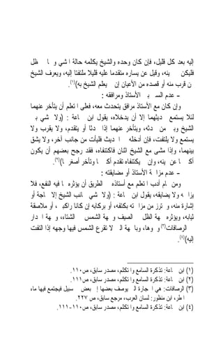 ‫ﺇﻟﻴﻪ ﺑﻌﺪ ﻛﻞ ﻗﻠﻴﻞ، ﻓﺈﻥ ﻛﺎﻥ ﻭﺣﺪﻩ ﻭﺍﻟﺸﻴﺦ ﻳﻜﻠﻤﻪ ﺣﺎﻟﺔ ﺍﳌﺸﻲ ﻭﳘﺎ ﰲ ﻇﻞ‬
‫ﻓﻠﻴﻜﻦ ﰲ ﳝﻴﻨﻪ، ﻭﻗﻴﻞ ﻋﻦ ﻳﺴﺎﺭﻩ ﻣﺘﻘﺪﻣ‪‬ﺎ ﻋﻠﻴﻪ ﻗﻠﻴﻼ ﻣﻠﺘﻔﺘ‪‬ﺎ ﺇﻟﻴﻪ، ﻭﻳﻌﺮﻑ ﺍﻟﺸﻴﺦ‬
                          ‫ﹰ‬
                 ‫ﲟﻦ ﻗﺮﺏ ﻣﻨﻪ ﺃﻭ ﻗﺼﺪﻩ ﻣﻦ ﺍﻷﻋﻴﺎﻥ ﺇﻥ ﱂ ﻳﻌﻠﻢ ﺍﻟﺸﻴﺦ ﺑﻪ()١(.‬
                                ‫- ﻋﺪﻡ ﺍﻟﺴﲑ ﺑﲔ ﺍﻷﺳﺘﺎﺫ ﻭﻣﺮﺍﻓﻘﻪ :‬
‫ﻭﺇﻥ ﻛﺎﻥ ﻣﻊ ﺍﻷﺳﺘﺎﺫ ﻣﺮﺍﻓﻖ ﻳﺘﺤﺪﺙ ﻣﻌﻪ، ﻓﻌﻠﻰ ﺍﳌﺘﻌﻠﻢ ﺃﻥ ﻳﺘﺄﺧﺮ ﻋﻨﻬﻤﺎ‬
‫ﻟﺌﻼ ﻳﺴﺘﻤﻊ ﳊﺪﻳﺜﻬﻤﺎ ﺇﻻ ﺃﻥ ﻳﺪﺧﻼﻩ، ﻳﻘﻮﻝ ﺍﺑﻦ ﲨﺎﻋﺔ : )ﻭﻻ ﳝﺸﻲ ﺑﲔ‬
‫ﺍﻟﺸﻴﺦ ﻭﺑﲔ ﻣﻦ ﳛﺪﺛﻪ، ﻭﻳﺘﺄﺧﺮ ﻋﻨﻬﻤﺎ ﺇﺫﺍ ﲢﺪﺛﺎ ﺃﻭ ﻳﺘﻘﺪﻡ، ﻭﻻ ﻳﻘﺮﺏ ﻭﻻ‬
‫ﻳﺴﺘﻤﻊ ﻭﻻ ﻳﻠﺘﻔﺖ، ﻓﺈﻥ ﺃﺩﺧﻠﻪ ﰲ ﺍﳊﺪﻳﺚ ﻓﻠﻴﺄﺕ ﻣﻦ ﺟﺎﻧﺐ ﺁﺧﺮ، ﻭﻻ ﻳﺸﻖ‬
‫ﺑﻴﻨﻬﻤﺎ، ﻭﺇﺫﺍ ﻣﺸﻰ ﻣﻊ ﺍﻟﺸﻴﺦ ﺍﺛﻨﺎﻥ ﻓﺎﻛﺘﻨﻔﺎﻩ، ﻓﻘﺪ ﺭﺟﺢ ﺑﻌﻀﻬﻢ ﺃﻥ ﻳﻜﻮﻥ‬
                   ‫‪‬‬
          ‫ﺃﻛﱪﳘﺎ ﻋﻦ ﳝﻴﻨﻪ، ﻭﺇﻥ ﱂ ﻳﻜﺘﻨﻔﺎﻩ ﺗﻘﺪﻡ ﺃﻛﱪﳘﺎ ﻭﺗﺄﺧﺮ ﺃﺻﻐﺮﳘﺎ()٢(.‬
                                ‫- ﻋﺪﻡ ﻣﺰﺍﲪﺔ ﺍﻷﺳﺘﺎﺫ ﺃﻭ ﻣﻀﺎﻳﻘﺘﻪ :‬
‫ﻭﻣﻦ ﲤﺎﻡ ﺃﺩﺏ ﺍﳌﺘﻌﻠﻢ ﻣﻊ ﺃﺳﺘﺎﺫﻩ ﰲ ﺍﻟﻄﺮﻳﻖ ﺃﻥ ﻳﺆﺛﺮﻩ ﲟﺎ ﻓﻴﻪ ﺍﻟﻨﻔﻊ، ﻓﻼ‬
‫ﻳﺰﺍﲪﻪ ﻭﻻ ﻳﻀﺎﻳﻘﻪ، ﻳﻘﻮﻝ ﺍﺑﻦ ﲨﺎﻋﺔ : )ﻭﻻ ﳝﺸﻲ ﳉﺎﻧﺐ ﺍﻟﺸﻴﺦ ﺇﻻ ﳊﺎﺟﺔ ﺃﻭ‬
‫ﺇﺷﺎﺭﺓ ﻣﻨﻪ، ﻭﳛﺘﺮﺯ ﻣﻦ ﻣﺰﺍﲪﺘﻪ ﺑﻜﺘﻔﻪ، ﺃﻭ ﺑﺮﻛﺎﺑﻪ ﺇﻥ ﻛﺎﻧﺎ ﺭﺍﻛﺒﲔ، ﺃﻭ ﻣﻼﺻﻘﺔ‬
‫ﺛﻴﺎﺑﻪ، ﻭﻳﺆﺛﺮﻩ ﲜﻬﺔ ﺍﻟﻈﻞ ﰲ ﺍﻟﺼﻴﻒ ﻭﲜﻬﺔ ﺍﻟﺸﻤﺲ ﰲ ﺍﻟﺸﺘﺎﺀ، ﻭﲜﻬﺔ ﺍﳉﺪﺍﺭ‬
‫ﰲ ﺍﻟﺮﺻﺎﻓﺎﺕ)٣( ﻭﳓﻮﻫﺎ، ﻭﺑﺎﳉﻬﺔ ﺍﻟﱵ ﻻ ﺗﻘﺮﻉ ﺍﻟﺸﻤﺲ ﻓﻴﻬﺎ ﻭﺟﻬﻪ ﺇﺫﺍ ﺍﻟﺘﻔﺖ‬
                                                                 ‫ﺇﻟﻴﻪ()٤(.‬


                   ‫)١( ﺍﺑﻦ ﲨﺎﻋﺔ: ﺗﺬﻛﺮﺓ ﺍﻟﺴﺎﻣﻊ ﻭﺍﳌﺘﻜﻠﻢ، ﻣﺼﺪﺭ ﺳﺎﺑﻖ، ﺹ٠١١.‬
                   ‫)٢( ﺍﺑﻦ ﲨﺎﻋﺔ: ﺗﺬﻛﺮﺓ ﺍﻟﺴﺎﻣﻊ ﻭﺍﳌﺘﻜﻠﻢ، ﻣﺼﺪﺭ ﺳﺎﺑﻖ، ﺹ١١١.‬
‫)٣( ﺍﻟﺮﺻﺎﻓﺎﺕ: ﻫﻲ ﺍﳊﺠﺎﺭﺓ ﺍﻟﱵ ﻳﻮﺻﻒ ﺑﻌﻀﻬﺎ ﺇﱃ ﺑﻌﺾ ﰲ ﺳﺒﻴﻞ ﻓﻴﺠﺘﻤﻊ ﻓﻴﻬﺎ ﻣﺎﺀ‬
                     ‫ﺍﳌﻄﺮ، ﺍﺑﻦ ﻣﻨﻈﻮﺭ: ﻟﺴﺎﻥ ﺍﻟﻌﺮﺏ، ﻣﺮﺟﻊ ﺳﺎﺑﻖ، ﺹ ٧٢٢.‬
             ‫)٤( ﺍﺑﻦ ﲨﺎﻋﺔ: ﺗﺬﻛﺮﺓ ﺍﻟﺴﺎﻣﻊ ﻭﺍﳌﺘﻜﻠﻢ، ﻣﺼﺪﺭ ﺳﺎﺑﻖ، ﺹ٠١١-١١١.‬
 