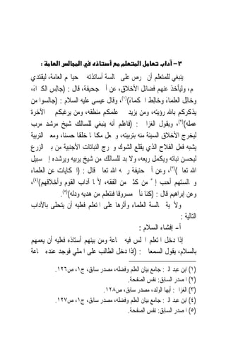 ‫:‬       ‫א‬         ‫א‬                  ‫מ‬       ‫א‬           ‫٢− א‬
‫ﻳﻨﺒﻐﻲ ﻟﻠﻤﺘﻌﻠﻢ ﺃﻥ ﳛﺮﺹ ﻋﻠﻰ ﳎﺎﻟﺴﺔ ﺃﺳﺎﺗﺬﺗﻪ ﰲ ﺣﻴﺎ‪‬ﻢ ﺍﻟﻌﺎﻣﺔ، ﻟﻴﻘﺘﺪﻱ‬
‫‪‬ﻢ، ﻭﻟﻴﺄﺧﺬ ﻋﻨﻬﻢ ﻓﻀﺎﺋﻞ ﺍﻷﺧﻼﻕ، ﻋﻦ ﺃﰊ ﺟﺤﻴﻔﺔ، ﻗﺎﻝ : )ﺟ‪‬ﺎِﻟﺲ ﺍﻟﻜﱪﺍﺀَ،‬
         ‫‪‬‬
‫ﻭﺧﺎِﻟﻞ ﺍﻟﻌﻠﻤﺎﺀ ﻭﺧﺎِﻟﻂ ﺍﳊﻜﻤﺎﺀ()١(، ﻭﻗﺎﻝ ﻋﻴﺴﻰ ﻋﻠﻴﻪ ﺍﻟﺴﻼﻡ : )ﺟﺎﻟﺴﻮﺍ ﻣﻦ‬
                                             ‫َ‬       ‫ﹾ‬      ‫َ‬       ‫ﹾ‬
‫ﻳﺬﻛﺮﻛﻢ ﺑﺎﷲ ﺭﺅﻳﺘﻪ، ﻭﻣﻦ ﻳﺰﻳﺪ ﰲ ﻋﻠﻤﻜﻢ ﻣﻨﻄﻘﻪ، ﻭﻣﻦ ﻳﺮﻏﺒﻜﻢ ﰲ ﺍﻵﺧﺮﺓ‬
‫ﻋﻤﻠﻪ()٢(، ﻭﻳﻘﻮﻝ ﺍﻟﻐﺰﺍﱄ : )ﻓﺎﻋﻠﻢ ﺃﻧﻪ ﻳﻨﺒﻐﻲ ﻟﻠﺴﺎﻟﻚ ﺷﻴﺦ ﻣﺮﺷﺪ ﻣﺮﺏ‬
‫ﻟﻴﺨﺮﺝ ﺍﻷﺧﻼﻕ ﺍﻟﺴﻴﺌﺔ ﻣﻨﻪ ﺑﺘﺮﺑﻴﺘﻪ، ﻭﳚﻌﻞ ﻣﻜﺎ‪‬ﺎ ﺧﻠﻘﹰﺎ ﺣﺴﻨﺎﹰ، ﻭﻣﻌﲎ ﺍﻟﺘﺮﺑﻴﺔ‬
‫ﻳﺸﺒﻪ ﻓﻌﻞ ﺍﻟﻔﻼﺡ ﺍﻟﺬﻱ ﻳﻘﻠﻊ ﺍﻟﺸﻮﻙ ﻭﳜﺮﺝ ﺍﻟﻨﺒﺎﺗﺎﺕ ﺍﻷﺟﻨﺒﻴﺔ ﻣﻦ ﺑﲔ ﺍﻟﺰﺭﻉ‬
‫ﻟﻴﺤﺴﻦ ﻧﺒﺎﺗﻪ ﻭﻳﻜﻤﻞ ﺭﻳﻌﻪ، ﻭﻻ ﺑﺪ ﻟﻠﺴﺎﻟﻚ ﻣﻦ ﺷﻴﺦ ﻳﺮﺑﻴﻪ ﻭﻳﺮﺷﺪﻩ ﺇﱃ ﺳﺒﻴﻞ‬
‫ﺍﷲ ﺗﻌﺎﱃ()٣(، ﻭﻋﻦ ﺃﰊ ﺣﻨﻴﻔﺔ ﺭﲪﻪ ﺍﷲ ﺗﻌﺎﱃ ﻗﺎﻝ : )ﺍﳊﻜﺎﻳﺎﺕ ﻋﻦ ﺍﻟﻌﻠﻤﺎﺀ‬
‫ﻭﳎﺎﻟﺴﺘﻬﻢ ﺃﺣﺐ ﺇﱄ ﻣﻦ ﻛﺜﲑ ﻣﻦ ﺍﻟﻔﻘﻪ، ﻷ‪‬ﺎ ﺁﺩﺍﺏ ﺍﻟﻘﻮﻡ ﻭﺃﺧﻼﻗﻬﻢ()٤(،‬
                                                       ‫ﱠ‬
              ‫ﻭﻋﻦ ﺇﺑﺮﺍﻫﻴﻢ ﻗﺎﻝ : )ﻛﻨﺎ ﻧﺄﰐ ﻣﺴﺮﻭﻗﹰﺎ ﻓﻨﺘﻌﻠﻢ ﻣﻦ ﻫﺪﻳﻪ ﻭﺩﻟﻪ()٥(.‬
‫ﻭﻷﳘﻴﺔ ﳎﺎﻟﺴﺔ ﺍﻟﻌﻠﻤﺎﺀ ﻭﺃﺛﺮﻫﺎ ﻋﻠﻰ ﺍﳌﺘﻌﻠﻢ ﻓﻌﻠﻴﻪ ﺃﻥ ﻳﺘﺤﻠﻰ ﺑﺎﻵﺩﺍﺏ‬
                                                                   ‫ﺍﻟﺘﺎﻟﻴﺔ :‬
                                                ‫ﺃ- ﺇﻓﺸﺎﺀ ﺍﻟﺴﻼﻡ :‬
‫ﺇﺫﺍ ﺩﺧﻞ ﺍﳌﺘﻌﻠﻢ ﺍ‪‬ﻠﺲ ﻓﻴﻪ ﲨﺎﻋﺔ ﻭﻣﻦ ﺑﻴﻨﻬﻢ ﺃﺳﺘﺎﺫﻩ ﻓﻌﻠﻴﻪ ﺃﻥ ﻳﻌﻤﻬﻢ‬
‫ﺑﺎﻟﺴﻼﻡ، ﻳﻘﻮﻝ ﺍﻟﺴﻤﻌﺎﱐ : )ﺇﺫﺍ ﺩﺧﻞ ﺍﻟﻄﺎﻟﺐ ﻋﻠﻰ ﺍﳌﻤﻠﻲ ﻓﻮﺟﺪ ﻋﻨﺪﻩ ﲨﺎﻋﺔ‬

           ‫)١( ﺍﺑﻦ ﻋﺒﺪ ﺍﻟﱪ: ﺟﺎﻣﻊ ﺑﻴﺎﻥ ﺍﻟﻌﻠﻢ ﻭﻓﻀﻠﻪ، ﻣﺼﺪﺭ ﺳﺎﺑﻖ، ﺝ١، ﺹ٦٢١.‬
                                      ‫)٢( ﺍﳌﺼﺪﺭ ﺍﻟﺴﺎﺑﻖ: ﻧﻔﺲ ﺍﻟﺼﻔﺤﺔ.‬
                            ‫)٣( ﺍﻟﻐﺰﺍﱄ: ﺃﻳﻬﺎ ﺍﻟﻮﻟﺪ، ﻣﺼﺪﺭ ﺳﺎﺑﻖ، ﺹ٨٢١.‬
           ‫)٤( ﺍﺑﻦ ﻋﺒﺪ ﺍﻟﱪ: ﺟﺎﻣﻊ ﺑﻴﺎﻥ ﺍﻟﻌﻠﻢ ﻭﻓﻀﻠﻪ، ﻣﺼﺪﺭ ﺳﺎﺑﻖ، ﺝ١، ﺹ٧٢١.‬
                                      ‫)٥( ﺍﳌﺼﺪﺭ ﺍﻟﺴﺎﺑﻖ: ﻧﻔﺲ ﺍﻟﺼﻔﺤﺔ.‬
 