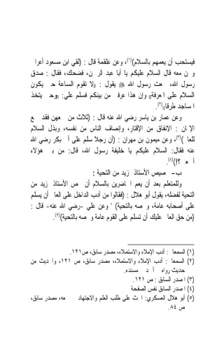 ‫ﻓﻴﺴﺘﺤﺐ ﺃﻥ ﻳﻌﻤﻬﻢ ﺑﺎﻟﺴﻼﻡ()١(، ﻭﻋﻦ ﻋﻠﻘﻤﺔ ﻗﺎﻝ : )ﻟﻘﻲ ﺍﺑﻦ ﻣﺴﻌﻮﺩ ﺃﻋﺮﺍﰊ‬
‫ﻭﳓﻦ ﻣﻌﻪ ﻗﺎﻝ ﺍﻟﺴﻼﻡ ﻋﻠﻴﻜﻢ ﻳﺎ ﺃﺑﺎ ﻋﺒﺪ ﺍﻟﺮﲪﻦ، ﻓﻀﺤﻚ، ﻓﻘﺎﻝ : ﺻﺪﻕ‬
‫ﺭﺳﻮﻝ ﺍﷲ، ﲰﻌﺖ ﺭﺳﻮﻝ ﺍﷲ ‪ ‬ﻳﻘﻮﻝ : ))ﻻ ﺗﻘﻮﻡ ﺍﻟﺴﺎﻋﺔ ﺣﱴ ﻳﻜﻮﻥ‬
‫ﺍﻟﺴﻼﻡ ﻋﻠﻰ ﺍﳌﻌﺮﻓﺔ(( ﻭﺇﻥ ﻫﺬﺍ ﻋﺮﻓﲏ ﻣﻦ ﺑﻴﻨﻜﻢ ﻓﺴﻠﻢ ﻋﻠﻲ: ))ﻭﺣﱴ ‪‬ﺘﺨﺬ‬
   ‫ﻳ‬
                                                   ‫ﺍﳌﺴﺎﺟﺪ ﻃﺮﻗﺎ(()٢(.‬
                                                         ‫ﹰ‬
‫ﻭﻋﻦ ﻋﻤﺎﺭ ﺑﻦ ﻳﺎﺳﺮ ﺭﺿﻲ ﺍﷲ ﻋﻨﻪ ﻗﺎﻝ : )ﺛﻼﺙ ﻣﻦ ﲨﻌﻬﻦ ﻓﻘﺪ ﲨﻊ‬
‫ﺍﻹﳝﺎﻥ : ﺍﻹﻧﻔﺎﻕ ﻣﻦ ﺍﻹﻗﺘﺎﺭ، ﻭﺇﻧﺼﺎﻑ ﺍﻟﻨﺎﺱ ﻣﻦ ﻧﻔﺴﻪ، ﻭﺑﺬﻝ ﺍﻟﺴﻼﻡ‬
‫ﻟﻠﻌﺎﱂ()٣(، ﻭﻋﻦ ﻣﻴﻤﻮﻥ ﺑﻦ ﻣﻬﺮﺍﻥ : )ﺃﻥ ﺭﺟﻼ ﺳﻠﻢ ﻋﻠﻰ ﺃﰉ ﺑﻜﺮ ﺭﺿﻲ ﺍﷲ‬
                           ‫ﹰ‬
‫ﻋﻨﻪ ﻓﻘﺎﻝ: ﺍﻟﺴﻼﻡ ﻋﻠﻴﻜﻢ ﻳﺎ ﺧﻠﻴﻔﺔ ﺭﺳﻮﻝ ﺍﷲ، ﻗﺎﻝ: ﻣﻦ ﺑﲔ ﻫﺆﻻﺀ‬
                                                          ‫ﺃﲨﻌﲔ؟!()٤(.‬
                          ‫ﺏ- ﲣﺼﻴﺺ ﺍﻷﺳﺘﺎﺫ ﲟﺰﻳﺪ ﻣﻦ ﺍﻟﺘﺤﻴﺔ :‬
‫ﻭﻟﻠﻤﺘﻌﻠﻢ ﺑﻌﺪ ﺃﻥ ﻳﻌﻢ ﺍﳊﺎﺿﺮﻳﻦ ﺑﺎﻟﺴﻼﻡ ﺃﻥ ﳜﺺ ﺍﻷﺳﺘﺎﺫ ﲟﺰﻳﺪ ﻣﻦ‬
‫ﺍﻟﺘﺤﻴﺔ ﻟﻔﻀﻠﻪ، ﻳﻘﻮﻝ ﺃﺑﻮ ﻫﻼﻝ : )ﻓﻘﺎﻟﻮﺍ ﻣﻦ ﺃﺩﺏ ﺍﻟﺪﺍﺧﻞ ﻋﻠﻰ ﺍﻟﻌﺎﱂ ﺃﻥ ﻳﺴﻠﻢ‬
‫ﻋﻠﻰ ﺃﺻﺤﺎﺑﻪ ﻋﺎﻣﺔ، ﻭﳜﺼﻪ ﺑﺎﻟﺘﺤﻴﺔ( ، ﻭﻋﻦ ﻋﻠﻲ -ﺭﺿﻲ ﺍﷲ ﻋﻨﻪ- ﻗﺎﻝ :‬
         ‫)ﻣﻦ ﺣﻖ ﺍﻟﻌﺎﱂ ﻋﻠﻴﻚ ﺃﻥ ﺗﺴﻠﻢ ﻋﻠﻰ ﺍﻟﻘﻮﻡ ﻋﺎﻣﺔ ﻭﲣﺼﻪ ﺑﺎﻟﺘﺤﻴﺔ()٥(.‬



               ‫)١( ﺍﻟﺴﻤﻌﺎﱐ: ﺃﺩﺏ ﺍﻹﻣﻼﺀ ﻭﺍﻻﺳﺘﻤﻼﺀ، ﻣﺼﺪﺭ ﺳﺎﺑﻖ، ﺹ١٢١.‬
‫)٢( ﺍﻟﺴﻤﻌﺎﱐ: ﺃﺩﺏ ﺍﻹﻣﻼﺀ ﻭﺍﻻﺳﺘﻤﻼﺀ، ﻣﺼﺪﺭ ﺳﺎﺑﻖ، ﺹ ١٢١، ﻭﺍﳊﺪﻳﺚ ﻣﻦ‬
                                     ‫ﺣﺪﻳﺚ ﺭﻭﺍﻩ ﰲ ﺃﲪﺪ ﰲ ﻣﺴﻨﺪﻩ.‬
                                         ‫)٣( ﺍﳌﺼﺪﺭ ﺍﻟﺴﺎﺑﻖ : ﺹ ١٢١.‬
                                        ‫)٤( ﺍﳌﺼﺪﺭ ﺍﻟﺴﺎﺑﻖ ﻧﻔﺲ ﺍﻟﺼﻔﺤﺔ‬
‫)٥( ﺃﺑﻮ ﻫﻼﻝ ﺍﻟﻌﺴﻜﺮﻱ: ﺍﳊﺚ ﻋﻠﻰ ﻃﻠﺐ ﺍﻟﻌﻠﻢ ﻭﺍﻻﺟﺘﻬﺎﺩ ﰲ ﲨﻌﻪ، ﻣﺼﺪﺭ ﺳﺎﺑﻖ،‬
                                                       ‫ﺹ ٤٨.‬
 