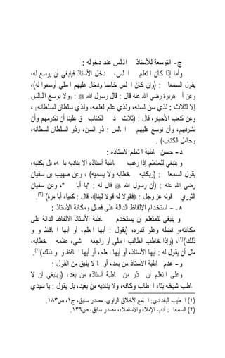 ‫ﺝ- ﺍﻟﺘﻮﺳﻌﺔ ﻟﻸﺳﺘﺎﺫ ﰲ ﺍﺠﻤﻟﻠﺲ ﻋﻨﺪ ﺩﺧﻮﻟﻪ :‬
‫ﻭﺃﻣﺎ ﺇﺫﺍ ﻛﺎﻥ ﺍﳌﺘﻌﻠﻢ ﰲ ﺍ‪‬ﻠﺲ، ﰒ ﺩﺧﻞ ﺍﻷﺳﺘﺎﺫ ﻓﻴﻨﺒﻐﻲ ﺃﻥ ﻳﻮﺳﻊ ﻟﻪ،‬
‫ﻳﻘﻮﻝ ﺍﻟﺴﻤﻌﺎﱏ : )ﻭﺇﻥ ﻛﺎﻥ ﺍ‪‬ﻠﺲ ﺧﺎﺻ‪‬ﺎ ﻭﺩﺧﻞ ﻋﻠﻴﻬﻢ ﺍﳌﻤﻠﻲ ﺃﻭﺳﻌﻮﺍ ﻟﻪ(،‬
‫ﻭﻋﻦ ﺃﰉ ﻫﺮﻳﺮﺓ ﺭﺿﻲ ﺍﷲ ﻋﻨﻪ ﻗﺎﻝ : ﻗﺎﻝ ﺭﺳﻮﻝ ﺍﷲ ‪)) : ‬ﻭﻻ ﻳﻮﺳﻊ ﺍﺠﻤﻟﺎﻟﺲ‬
‫ﺇﻻ ﻟﺜﻼﺙ : ﻟﺬﻱ ﺳﻦ ﻟﺴﻨﻪ، ﻭﻟﺬﻱ ﻋﻠﻢ ﻟﻌﻠﻤﻪ، ﻭﻟﺬﻱ ﺳﻠﻄﺎﻥ ﻟﺴﻠﻄﺎﻧﻪ(( ،‬
‫ﻭﻋﻦ ﻛﻌﺐ ﺍﻷﺣﺒﺎﺭ، ﻗﺎﻝ : )ﺛﻼﺙ ﳒﺪ ﰲ ﺍﻟﻜﺘﺎﺏ ﳛﻖ ﻋﻠﻴﻨﺎ ﺃﻥ ﻧﻜﺮﻣﻬﻢ ﻭﺃﻥ‬
‫ﻧﺸﺮﻓﻬﻢ، ﻭﺃﻥ ﻧﻮﺳﻊ ﻋﻠﻴﻬﻢ ﰲ ﺍ‪‬ﺎﻟﺲ : ﺫﻭ ﺍﻟﺴﻦ، ﻭﺫﻭ ﺍﻟﺴﻠﻄﺎﻥ ﻟﺴﻄﺎﻧﻪ،‬
                                                        ‫ﻭﺣﺎﻣﻞ ﺍﻟﻜﺘﺎﺏ( .‬
                                    ‫ﺩ- ﺣﺴﻦ ﳐﺎﻃﺒﺔ ﺍﳌﺘﻌﻠﻢ ﻷﺳﺘﺎﺫﻩ :‬
‫ﻭ ﻳﻨﺒﻐﻲ ﻟﻠﻤﺘﻌﻠﻢ ﺇﺫﺍ ﺭﻏﺐ ﰲ ﳐﺎﻃﺒﺔ ﺃﺳﺘﺎﺫﻩ ﺃﻻ ﻳﻨﺎﺩﻳﻪ ﺑﺎﲰﻪ، ﺑﻞ ‪‬ﻳﻜ‪‬ﻴﻪ،‬
    ‫ﹶﻨ‬
‫ﻳﻘﻮﻝ ﺍﻟﺴﻤﻌﺎﱐ : )ﻭﻳﻜﻨﻴﻪ ﰲ ﺧﻄﺎﺑﻪ ﻭﻻ ﻳﺴﻤﻴﻪ( ، ﻭﻋﻦ ﺻﻬﻴﺐ ﺑﻦ ﺳﻔﻴﺎﻥ‬
‫ﺭﺿﻲ ﺍﷲ ﻋﻨﻪ : )ﺃﻥ ﺭﺳﻮﻝ ﺍﷲ ‪ ‬ﻗﺎﻝ ﻟﻪ : ﻳﺎ ﺃﺑﺎ ﳛﲕ، ﻭﻋﻦ ﺳﻔﻴﺎﻥ‬
   ‫ﺍﻟﺜﻮﺭﻱ ﰲ ﻗﻮﻟﻪ ﻋﺰ ﻭﺟﻞ : ‪‬ﻓﻘﻮﻻ ﻟﻪ ﻗﻮﻻ ﻟﻴﻨﺎ‪ ،‬ﻗﺎﻝ : ﻛﻨﻴﺎﻩ ﺃﺑﺎ ﻣﺮﺓ( )٣(.‬
           ‫ﻫـ- ﺍﺳﺘﺨﺪﺍﻡ ﺍﻷﻟﻔﺎﻅ ﺍﻟﺪﺍﻟﺔ ﻋﻠﻰ ﻓﻀﻞ ﻭﻣﻜﺎﻧﺔ ﺍﻷﺳﺘﺎﺫ :‬
‫ﻭ ﻳﻨﺒﻐﻲ ﻟﻠﻤﺘﻌﻠﻢ ﺃﻥ ﻳﺴﺘﺨﺪﻡ ﰲ ﳐﺎﻃﺒﺔ ﺍﻷﺳﺘﺎﺫ ﺍﻷﻟﻔﺎﻅ ﺍﻟﺪﺍﻟﺔ ﻋﻠﻰ‬
‫ﻣﻜﺎﻧﺘﻪ،ﻭ ﻓﻀﻠﻪ ﻭﻋﻠﻮ ﻗﺪﺭﻩ، )ﻳﻘﻮﻝ : ﺃﻳﻬﺎ ﺍﳌﻌﻠﻢ، ﺃﻭ ﺃﻳﻬﺎ ﺍﳊﺎﻓﻆ ﻭﳓﻮ‬
‫ﺫﻟﻚ()١(، )ﻭﺇﺫﺍ ﺧﺎﻃﺐ ﺍﻟﻄﺎﻟﺐ ﺍﳌﻤﻠﻲ ﺃﻭ ﺭﺍﺟﻌﻪ ﰲ ﺷﻲﺀ ﻋﻈﻤﻪ ﰲ ﺧﻄﺎﺑﻪ،‬
 ‫ﻣﺜﻞ ﺃﻥ ﻳﻘﻮﻝ ﻟﻪ : ﺃﻳﻬﺎ ﺍﻷﺳﺘﺎﺫ، ﺃﻭ ﺃﻳﻬﺎ ﺍﳌﻌﻠﻢ، ﺃﻭ ﺃﻳﻬﺎ ﺍﳊﺎﻓﻆ ﻭﳓﻮ ﺫﻟﻚ()٢(.‬
           ‫ﻭ- ﻋﺪﻡ ﳐﺎﻃﺒﺔ ﺍﻷﺳﺘﺎﺫ ﻣﻦ ‪‬ﻌﺪ، ﺃﻭ ﲟﺎ ﻻ ﻳﻠﻴﻖ ﻣﻦ ﺍﻟﻘﻮﻝ :‬
                                         ‫ﺑ‬
‫ﻭﻋﻠﻰ ﺍﳌﺘﻌﻠﻢ ﺃﻥ ﳛﺬﺭ ﻣﻦ ﳐﺎﻃﺒﺔ ﺃﺳﺘﺎﺫﻩ ﻣﻦ ‪‬ﺑﻌ‪‬ﺪ، )ﻭﻳﻨﺒﻐﻲ ﺃﻥ ﻻ‬
‫ﳜﺎﻃﺐ ﺷﻴﺨﻪ ﺑﺘﺎﺀ ﺍﳋﻄﺎﺏ ﻭﻛﺎﻓﻪ، ﻭﻻ ﻳﻨﺎﺩﻳﻪ ﻣﻦ ﺑﻌﻴﺪ، ﺑﻞ ﻳﻘﻮﻝ : ﻳﺎ ﺳﻴﺪﻱ‬
      ‫)١( ﺍﳋﻄﻴﺐ ﺍﻟﺒﻐﺪﺍﺩﻱ: ﺍﳉﺎﻣﻊ ﻷﺧﻼﻕ ﺍﻟﺮﺍﻭﻱ، ﻣﺼﺪﺭ ﺳﺎﺑﻖ، ﺝ١، ﺹ٣٨١.‬
              ‫)٢( ﺍﻟﺴﻤﻌﺎﱐ: ﺃﺩﺏ ﺍﻹﻣﻼﺀ ﻭﺍﻻﺳﺘﻤﻼﺀ، ﻣﺼﺪﺭ ﺳﺎﺑﻖ، ﺹ٦٣١.‬
 