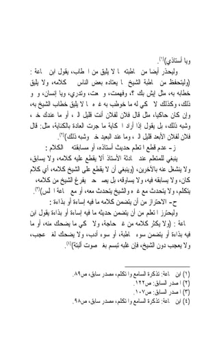 ‫ﻭﻳﺎ ﺃﺳﺘﺎﺫﻱ()١(.‬
‫ﻭﻟﻴﺤﺬﺭ ﺃﻳﻀ‪‬ﺎ ﻣﻦ ﳐﺎﻃﺒﺘﻪ ﲟﺎ ﻻ ﻳﻠﻴﻖ ﻣﻦ ﺍﳋﻄﺎﺏ، ﻳﻘﻮﻝ ﺍﺑﻦ ﲨﺎﻋﺔ :‬
‫)ﻭﻟﻴﺘﺤﻔﻆ ﻣﻦ ﳐﺎﻃﺒﺔ ﺍﻟﺸﻴﺦ ﲟﺎ ﻳﻌﺘﺎﺩﻩ ﺑﻌﺾ ﺍﻟﻨﺎﺱ ﰲ ﻛﻼﻣﻪ، ﻭﻻ ﻳﻠﻴﻖ‬
‫ﺧﻄﺎﺑﻪ ﺑﻪ، ﻣﺜﻞ ﺇﻳﺶ ﺑﻚ ؟، ﻭﻓﻬﻤﺖ‪ ،‬ﻭﲰﻌﺖ، ﻭﺗﺪﺭﻱ، ﻭﻳﺎ ﺇﻧﺴﺎﻥ، ﻭﳓﻮ‬
                              ‫‪‬‬
‫ﺫﻟﻚ، ﻭﻛﺬﻟﻚ ﻻ ﳛﻜﻲ ﻟﻪ ﻣﺎ ﺧﻮﻃﺐ ﺑﻪ ﻏﲑﻩ ﳑﺎ ﻻ ﻳﻠﻴﻖ ﺧﻄﺎﺏ ﺍﻟﺸﻴﺦ ﺑﻪ،‬
‫ﻭﺇﻥ ﻛﺎﻥ ﺣﺎﻛﻴﺎﹰ، ﻣﺜﻞ ﻗﺎﻝ ﻓﻼﻥ ﻟﻔﻼﻥ ﺃﻧﺖ ﻗﻠﻴﻞ ﺍﻟﱪ، ﺃﻭ ﻣﺎ ﻋﻨﺪﻙ ﺧﲑ،‬
‫ﻭﺷﺒﻪ ﺫﻟﻚ، ﺑﻞ ﻳﻘﻮﻝ ﺇﺫﺍ ﺃﺭﺍﺩ ﺍﳊﻜﺎﻳﺔ ﻣﺎ ﺟﺮﺕ ﺍﻟﻌﺎﺩﺓ ﺑﺎﻟﻜﻨﺎﻳﺔ، ﻣﺜﻞ: ﻗﺎﻝ‬
              ‫ﻓﻼﻥ ﻟﻔﻼﻥ ﺍﻷﺑﻌﺪ ﻗﻠﻴﻞ ﺍﻟﱪ، ﻭﻣﺎ ﻋﻨﺪ ﺍﻟﺒﻌﻴﺪ ﺧﲑ ﻭﺷﺒﻪ ﺫﻟﻚ()٢(.‬
        ‫ﺯ- ﻋﺪﻡ ﻗﻄﻊ ﺍﳌﺘﻌﻠﻢ ﺣﺪﻳﺚ ﺃﺳﺘﺎﺫﻩ، ﺃﻭ ﻣﺴﺎﺑﻘﺘﻪ ﰲ ﺍﻟﻜﻼﻡ :‬
                                       ‫ﹶ‬
‫ﻳﻨﺒﻐﻲ ﻟﻠﻤﺘﻌﻠﻢ ﻋﻨﺪ ﳏﺎﺩﺛﺔ ﺍﻷﺳﺘﺎﺫ ﺃﻻ ﻳﻘﻄﻊ ﻋﻠﻴﻪ ﻛﻼﻣﻪ، ﻭﻻ ﻳﺴﺎﺑﻖ،‬
‫ﻭﻻ ﻳﻨﺸﻐﻞ ﻋﻨﻪ ﺑﺎﻵﺧﺮﻳﻦ، )ﻭﻳﻨﺒﻐﻲ ﺃﻥ ﻻ ﻳﻘﻄﻊ ﻋﻠﻰ ﺍﻟﺸﻴﺦ ﻛﻼﻣﻪ، ﺃﻱ ﻛﻼﻡ‬
‫ﻛﺎﻥ، ﻭﻻ ﻳﺴﺎﺑﻘﻪ ﻓﻴﻪ، ﻭﻻ ﻳﺴﺎﻭﻗﻪ، ﺑﻞ ﻳﺼﱪ ﺣﱴ ﻳﻔﺮﻍ ﺍﻟﺸﻴﺦ ﻣﻦ ﻛﻼﻣﻪ، ﰒ‬
  ‫ﻳﺘﻜﻠﻢ، ﻭﻻ ﻳﺘﺤﺪﺙ ﻣﻊ ﻏﲑﻩ ﻭﺍﻟﺸﻴﺦ ﻳﺘﺤﺪﺙ ﻣﻌﻪ، ﺃﻭ ﻣﻊ ﲨﺎﻋﺔ ﺍ‪‬ﻠﺲ()٣(.‬
          ‫ﺡ- ﺍﻻﺣﺘﺮﺍﺯ ﻣﻦ ﺃﻥ ﻳﺘﻀﻤﻦ ﻛﻼﻣﻪ ﻣﺎ ﻓﻴﻪ ﺇﺳﺎﺀﺓ ﺃﻭ ﺑﺬﺍﺀﺓ :‬
‫ﻭﻟﻴﺤﺘﺮﺯ ﺍﳌﺘﻌﻠﻢ ﻣﻦ ﺃﻥ ﻳﺘﻀﻤﻦ ﺣﺪﻳﺜﻪ ﻣﺎ ﻓﻴﻪ ﺇﺳﺎﺀﺓ ﺃﻭ ﺑﺬﺍﺀﺓ ﻳﻘﻮﻝ ﺍﺑﻦ‬
‫ﲨﺎﻋﺔ : )ﻭﻻ ﻳﻜﺜﺮ ﻛﻼﻣﻪ ﻣﻦ ﻏﲑ ﺣﺎﺟﺔ، ﻭﻻ ﳛﻜﻲ ﻣﺎ ﻳﻀﺤﻚ ﻣﻨﻪ، ﺃﻭ ﻣﺎ‬
‫ﻓﻴﻪ ﺑﺬﺍﺀﺓ ﺃﻭ ﻳﺘﻀﻤﻦ ﺳﻮﺀ ﳐﺎﻃﺒﺔ، ﺃﻭ ﺳﻮﺀ ﺃﺩﺏ، ﻭﻻ ﻳﻀﺤﻚ ﻟﻐﲑ ﻋﺠﺐ،‬
                  ‫ﻭﻻ ﻳﻌﺠﺐ ﺩﻭﻥ ﺍﻟﺸﻴﺦ، ﻓﺈﻥ ﻏﻠﺒﻪ ﺗﺒﺴﻢ ﺑﻐﲑ ﺻﻮﺕ ﺃﻟﺒﺘﺔ()٤(.‬


                   ‫)١( ﺍﺑﻦ ﲨﺎﻋﺔ: ﺗﺬﻛﺮﺓ ﺍﻟﺴﺎﻣﻊ ﻭﺍﳌﺘﻜﻠﻢ، ﻣﺼﺪﺭ ﺳﺎﺑﻖ، ﺹ٩٨.‬
                                            ‫)٢( ﺍﳌﺼﺪﺭ ﺍﻟﺴﺎﺑﻖ: ﺹ٢٢١.‬
                                            ‫)٣( ﺍﳌﺼﺪﺭ ﺍﻟﺴﺎﺑﻖ: ﺹ٧٠١.‬
                   ‫)٤( ﺍﺑﻦ ﲨﺎﻋﺔ: ﺗﺬﻛﺮﺓ ﺍﻟﺴﺎﻣﻊ ﻭﺍﳌﺘﻜﻠﻢ، ﻣﺼﺪﺭ ﺳﺎﺑﻖ، ﺹ٨٩.‬
 