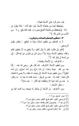 ‫ﻁ- ﻋﺪﻡ ﺍﻟﺮﺩ ﻋﻠﻰ ﺍﻷﺳﺘﺎﺫ ﻓﺠﺄﺓ :‬
‫ﻭﻟﻴﺘﺤﻔﻆ ﺃﻳﻀ‪‬ﺎ ﻣﻦ ﻣﻔﺎﺟﺄﺓ ﺍﻷﺳﺘﺎﺫ ﺑﺎﻟﺮﺩ ﻋﻠﻴﻪ ﺃﺛﻨﺎﺀ ﺍﶈﺎﺩﺛﺔ، ﻳﻘﻮﻝ ﺍﺑﻦ‬
‫ﲨﺎﻋﺔ : )ﻭﻟﻴﺘﺤﻔﻆ ﻣﻦ ﻣﻔﺎﺟﺄﺓ ﺍﻟﺸﻴﺦ ﺑﺼﻮﺭﺓ ﺭﺩ ﻋﻠﻴﻪ، ﻓﺈﻧﻪ ﻳﻘﻊ ﳑﻦ ﻻ ﳛﺴﻦ‬
                                               ‫ﺍﻷﺩﺏ ﻣﻦ ﺍﻟﻨﺎﺱ ﻛﺜﲑﹰﺍ()١(.‬
                      ‫:‬                    ‫מ‬       ‫מא‬        ‫٣−‬
‫ﻻ ﺑﺪ ﻟﻠﻤﺘﻌﻠﻢ ﻣﻦ ﺗﻌﻈﻴﻢ ﺃﺳﺘﺎﺫﻩ ﻭﺗﻮﻗﲑﻩ، ﻟﻴﻨﺘﻔﻊ ﲟﺎ ﻳﺘﻌﻠﻢ، ﻳﻘﻮﻝ‬
                                                             ‫ﺍﻟﺰﺭﻧﻮﺟﻲ :‬
‫)ﺃﻋﻠﻢ ﺑﺄﻥ ﻃﺎﻟﺐ ﺍﻟﻌﻠﻢ ﻻ ﻳﻨﺎﻝ ﺍﻟﻌﻠﻢ، ﻭﻻ ﻳﻨﺘﻔﻊ ﺑﻪ، ﺇﻻ ﺑﺘﻌﻈﻴﻢ ﺍﻟﻌﻠﻢ‬
‫ﻭﺃﻫﻠﻪ، ﻭﺗﻌﻈﻴﻢ ﺍﻷﺳﺘﺎﺫ ﻭﺗﻮﻗﲑﻩ()٢(، ﻭﻋﻦ ﺃﺑﺎﻥ ﺑﻦ ﻃﺎﻭﺱ ﻋﻦ ﺃﺑﻴﻪ ﻗﺎﻝ : )ﺇﻥ‬
                                             ‫ﻣﻦ ﺍﻟﺴﻨﺔ ﺃﻥ ﺗﻮﻗﺮ ﺍﻟﻌﺎﱂ()٣(.‬
                                ‫- ﺍﻻﻋﺘﺮﺍﻑ ﲝﻖ ﺍﻷﺳﺘﺎﺫ ﻭﻓﻀﻠﻪ :‬
‫ﻭﻣﻦ ﺗﻌﻈﻴﻢ ﺍﻷﺳﺘﺎﺫ ﺍﻻﻋﺘﺮﺍﻑ ﲝﻘﻪ، ﻗﺎﻝ ﻋﻠﻰ -ﺭﺿﻲ ﺍﷲ ﻋﻨﻪ- : )ﺃﻧﺎ‬
‫ﻋﺒﺪ ﻣﻦ ﻋﻠﻤﲏ ﺣﺮﻓﹰﺎ ﻭﺍﺣﺪﺍﹰ، ﺇﻥ ﺷﺎﺀ ﺑﺎﻉ، ﻭﺇﻥ ﺷﺎﺀ ﺍﺳﺘﺮﻕ، ﻭﺇﻥ ﺷﺎﺀ‬
‫ﺃﻋﺘﻖ()٤(، ﻭﻣﻦ ﺗﻌﻈﻴﻢ ﺣﺮﻣﺔ ﺍﻷﺳﺘﺎﺫ )ﺃﻥ ﻳﻌﺮﻑ ﻟﻪ ﺣﻘﻪ، ﻭﻻ ﻳﻨﺴﻰ ﻟﻪ ﻓﻀﻠﻪ،‬
‫ﻗﺎﻝ ﺷﻌﺒﺔ : ﻛﻨﺖ ﺇﺫﺍ ﲰﻌﺖ ﻣﻦ ﺍﻟﺮﺟﻞ ﺍﳊﺪﻳﺚ ﻛﻨﺖ ﻟﻪ ﻋﺒﺪ‪‬ﺍ ﻣﺎ ﳛﻴﺎ، ﻭﻗﺎﻝ:‬
            ‫ﻣﺎ ﲰﻌﺖ ﻣﻦ ﺃﺣﺪ ﺷﻴﺌﹰﺎ ﺇﻻ ﻭﺍﺧﺘﻠﻔﺖ ﺇﻟﻴﻪ ﺃﻛﺜﺮ ﳑﺎ ﲰﻌﺖ ﻣﻨﻪ()٥(.‬
                                                ‫- ﺷﻜﺮ ﺍﻷﺳﺘﺎﺫ :‬
‫ﻭﻣﻦ ﺍﻻﻋﺘﺮﺍﻑ ﲝﻖ ﺍﻷﺳﺘﺎﺫ ﺃﻥ ﻳﺸﻜﺮ ﻟﻪ ﺻﻨﻴﻌﻪ، ﻭﻣﺎ ﻗﺪﻣﻪ ﺇﻟﻴﻪ ﻣﻦ‬

                                          ‫)١( ﺍﳌﺼﺪﺭ ﺍﻟﺴﺎﺑﻖ: ﺹ٧٠١.‬
               ‫)٢( ﺍﻟﺰﺭﻧﻮﺟﻲ: ﺗﻌﻠﻴﻢ ﺍﳌﺘﻌﻠﻢ ﻃﺮﻳﻖ ﺍﻟﺘﻌﻠﻢ، ﻣﺼﺪﺭ ﺳﺎﺑﻖ، ﺹ٦٤.‬
          ‫)٣( ﺍﺑﻦ ﻋﺒﺪ ﺍﻟﱪ: ﺟﺎﻣﻊ ﺑﻴﺎﻥ ﺍﻟﻌﻠﻢ ﻭﻓﻀﻠﻪ، ﻣﺼﺪﺭ ﺳﺎﺑﻖ، ﺝ١، ﺹ٣١١.‬
               ‫)٤( ﺍﻟﺰﺭﻧﻮﺟﻲ: ﺗﻌﻠﻴﻢ ﺍﳌﺘﻌﻠﻢ ﻃﺮﻳﻖ ﺍﻟﺘﻌﻠﻢ، ﻣﺼﺪﺭ ﺳﺎﺑﻖ، ﺹ٧٤.‬
                ‫)٥( ﺍﺑﻦ ﲨﺎﻋﺔ: ﺗﺬﻛﺮﺓ ﺍﻟﺴﺎﻣﻊ ﻭﺍﳌﺘﻜﻠﻢ، ﻣﺼﺪﺭ ﺳﺎﺑﻖ، ﺹ٠٩.‬
 