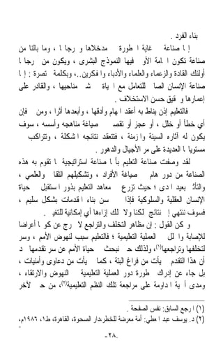 ‫ﰲ ﺑﻨﺎﺀ ﺍﻟﻔﺮﺩ .‬
‫ﺇ‪‬ﺎ ﺻﻨﺎﻋﺔ ﰲ ﻏﺎﻳﺔ ﺍﳋﻄﻮﺭﺓ ﰲ ﻣﺪﺧﻼﻫﺎ ﻭﳐﺮﺟﺎ‪‬ﺎ ، ﻭﻣﺎ ﺑﺎﻟﻨﺎ ﻣﻦ‬
‫ﺻﻨﺎﻋﺔ ﺗﻜﻮﻥ ﺍﳋﺎﻣﺔ ﺍﻷﻭﱃ ﻓﻴﻬﺎ ﺍﻟﻨﻤﻮﺫﺝ ﺍﻟﺒﺸﺮﻯ ، ﻭﻳﻜﻮﻥ ﻣﻦ ﳐﺮﺟﺎ‪‬ﺎ‬
‫ﺃﻭﻟﺌﻚ ﺍﻟﻘﺎﺩﺓ ﻭﺍﻟﺰﻋﻤﺎﺀ ﻭﺍﻟﻌﻠﻤﺎﺀ ﻭﺍﻷﺩﺑﺎﺀ ﻭﺍﳌﻔﻜﺮﻳﻦ..، ﻭﺑﻜﻠﻤﺔ ﳐﺘﺼﺮﺓ : ﺇ‪‬ﺎ‬
‫ﺻﻨﺎﻋﺔ ﺍﻹﻧﺴﺎﻥ ﺍﻟﺼﺎﱀ ﻟﻠﺘﻌﺎﻣﻞ ﻣﻊ ﺍﳊﻴﺎﺓ ﰲ ﺷﱴ ﻣﻨﺎﺣﻴﻬﺎ ، ﻭﺍﻟﻘﺎﺩﺭ ﻋﻠﻰ‬
                                      ‫ﺇﻋﻤﺎﺭﻫﺎ ﻭﲢﻘﻴﻖ ﺣﺴﻦ ﺍﻻﺳﺘﺨﻼﻑ .‬
‫ﻓﺎﻟﺘﻌﻠﻴﻢ ﺇﺫﻥ ﻳﻨﺎﻁ ﺑﻪ ﺃﻋﻘﺪ ﺍﳌﻬﺎﻡ ﻭﺃﺩﻗﻬﺎ ، ﻭﺃﺑﻌﺪﻫﺎ ﺃﺛﺮﹰﺍ ، ﻭﻣﻦ ﰒ ﻓﺈﻥ‬
‫ﺃﻱ ﺧﻄﺄ ﺃﻭ ﺧﻠﻞ ، ﺃﻭ ﻋﺠﺰ ﺃﻭ ﺗﻘﺼﲑ ﰲ ﺻﻴﺎﻏﺔ ﻣﻨﺎﻫﺠﻪ ﻭﺃﺳﺴﻪ ، ﺳﻮﻑ‬
‫ﻳﻜﻮﻥ ﻟﻪ ﺁﺛﺎﺭﻩ ﺍﻟﺴﻴﺌﺔ ﻭﺍﳌﺰﻣﻨﺔ ، ﻓﺘﺘﻌﻘﺪ ﻧﺘﺎﺋﺠﻪ ﺍﳌﺸﻜﻠﺔ ، ﻭﺗﺘﺮﺍﻛﺐ ﰲ‬
                               ‫ﻣﺴﺘﻮﻳﺎ‪‬ﺎ ﺍﻟﻌﺪﻳﺪﺓ ﻋﻠﻰ ﻣﺮ ﺍﻷﺟﻴﺎﻝ ﻭﺍﻟﺪﻫﻮﺭ .‬
‫ﻟﻘﺪ ﻭﺻﻔﺖ ﺻﻨﺎﻋﺔ ﺍﻟﺘﻌﻠﻴﻢ ﺑﺄ‪‬ﺎ ﺻﻨﺎﻋﺔ ﺍﺳﺘﺮﺍﺗﻴﺠﻴﺔ ﳌﺎ ﺗﻘﻮﻡ ﺑﻪ ﻫﺬﻩ‬
‫ﺍﻟﺼﻨﺎﻋﺔ ﻣﻦ ﺩﻭﺭ ﻫﺎﻡ ﰲ ﺻﻴﺎﻏﺔ ﺍﻷﻓﺮﺍﺩ ، ﻭﺗﺸﻜﻴﻠﻬﻢ ﺍﻟﺜﻘﺎﰲ ﻭﺍﻟﻌﻠﻤﻲ ،‬
‫ﻭﺍﻟﺘﺄﺛﲑ ﺑﻌﻴﺪ ﺍﳌﺪﻯ ؛ ﺣﻴﺚ ﺗﺰﺭﻉ ﰲ ﻣﻌﺎﻫﺪ ﺍﻟﺘﻌﻠﻴﻢ ﺑﺬﻭﺭ ﺍﳌﺴﺘﻘﺒﻞ ﰲ ﺣﻴﺎﺓ‬
‫ﺍﻹﻧﺴﺎﻥ ﺍﻟﻌﻘﻠﻴﺔ ﻭﺍﻟﺴﻠﻮﻛﻴﺔ ﻓﺈﺫﺍ ﱂ ﳓﺴﻦ ﺑﻨﺎﺀ ﺍﳌﻘﺪﻣﺎﺕ ﺑﺸﻜﻞ ﺳﻠﻴﻢ ،‬
          ‫ﻓﺴﻮﻑ ﻧﻨﺘﻬﻲ ﺇﱃ ﻧﺘﺎﺋﺞ ﲤﻠﻜﻨﺎ ﻭﻻ ﳕﻠﻚ ﺇﺯﺍﺀﻫﺎ ﺃﻱ ﺇﻣﻜﺎﻧﻴﺔ ﻟﻠﺘﻐﻴﲑ .‬
‫ﻭﳝﻜﻦ ﺍﻟﻘﻮﻝ : ﺇﻥ ﻣﻈﺎﻫﺮ ﺍﻟﺘﺨﻠﻒ ﻭﺍﻟﺘﺮﺍﺟﻊ ﻻ ﲣﺮﺝ ﻋﻦ ﻛﻮ‪‬ﺎ ﺃﻋﺮﺍﺿﺎ‬
‫ﹰ‬
‫ﻟﻺﺻﺎﺑﺔ ﻭﺍﳋﻠﻞ ﰲ ﺍﻟﻌﻤﻠﻴﺔ ﺍﻟﺘﻌﻠﻴﻤﻴﺔ ؛ ﻓﺎﻟﺘﻌﻠﻴﻢ ﺳﺒﺐ ﻟﻨﻬﻮﺽ ﺍﻷﻣﻢ ، ﻭﺳﺮ‬
‫ﻟﺘﺨﻠﻔﻬﺎ ﻭﺗﺮﺍﺟﻌﻬﺎ)١(، ﻭﻟﺬﻟﻚ ﺣﲔ ﻧﺒﺤﺚ ﰲ ﺣﻴﺎﺓ ﺍﻷﻣﻢ ﻋﻦ ﺳﺮ ﺗﻘﺪﻣﻬﺎ ﳒﺪ‬
‫ﺃﻥ ﻫﺬﺍ ﺍﻟﺘﻘﺪﻡ ﱂ ﻳﺄﺕ ﻣﻦ ﻓﺮﺍﻍ ﺍﻟﺒﺘﺔ ، ﻛﻤﺎ ﱂ ﻳﺄﺕ ﻣﻦ ﺩﻋﺎﻭﻯ ﻭﺃﻣﻨﻴﺎﺕ ،‬
‫ﺑﻞ ﺟﺎﺀ ﻋﻦ ﺇﺩﺭﺍﻙ ﳋﻄﻮﺭﺓ ﺩﻭﺭ ﺍﻟﻌﻤﻠﻴﺔ ﺍﻟﺘﻌﻠﻴﻤﻴﺔ ﰲ ﺍﻟﻨﻬﻮﺽ ﻭﺍﻻﺭﺗﻘﺎﺀ ،‬
‫ﻭﻣﺪﻯ ﺃﳘﻴﺔ ﺍﳌﺪﺍﻭﻣﺔ ﻋﻠﻰ ﻣﺮﺍﺟﻌﺔ ﺗﻠﻚ ﺍﻟﻨﻈﻢ ﺍﻟﺘﻌﻠﻴﻤﻴﺔ)٢(، ﻣﻦ ﺣﲔ ﻵﺧﺮ‬

                                        ‫)١( ﺍﳌﺮﺟﻊ ﺍﻟﺴﺎﺑﻖ: ﻧﻔﺲ ﺍﻟﺼﻔﺤﺔ .‬
‫)٢( ﺩ. ﻳﻮﺳﻒ ﻋﺒﺪ ﺍﳌﻌﻄﻲ: ﺃﻣﺔ ﻣﻌﺮﺿﺔ ﻟﻠﺨﻄﺮ،ﺩﺍﺭ ﺍﻟﺼﺤﻮﺓ، ﺍﻟﻘﺎﻫﺮﺓ، ﻁ١، ٦٨٩١ﻡ،‬
‫=‬
                                 ‫-٨٢-‬
 