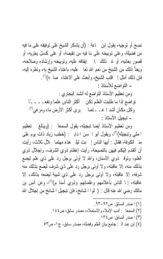 ‫ﻧﺼﺢ ﺃﻭ ﺗﻮﺟﻴﻪ، ﻳﻘﻮﻝ ﺍﺑﻦ ﲨﺎﻋﺔ : )ﺃﻥ ﻳﺸﻜﺮ ﺍﻟﺸﻴﺦ ﻋﻠﻰ ﺗﻮﻓﻴﻘﻪ ﻋﻠﻰ ﻣﺎ ﻓﻴﻪ‬
‫ﻣﻦ ﻓﻀﻴﻠﺔ، ﻭﻋﻠﻰ ﺗﻮﺑﻴﺨﻪ ﻋﻠﻰ ﻣﺎ ﻓﻴﻪ ﻣﻦ ﻧﻘﻴﺼﺔ، ﺃﻭ ﻋﻠﻰ ﻛﺴﻞ ﻳﻌﺘﺮﻳﻪ، ﺃﻭ‬
‫ﻗﺼﻮﺭ ﻳﻌﺎﻧﻴﻪ، ﺃﻭ ﻏﲑ ﺫﻟﻚ ﳑﺎ ﰲ ﺇﻳﻘﺎﻓﻪ ﻋﻠﻴﻪ، ﻭﺗﻮﺑﻴﺨﻪ ﻭﺇﺭﺷﺎﺩﻩ ﻭﺻﻼﺣﻪ،‬
‫ﻭ‪‬ﻳﻌ ﱡ ﺫﻟﻚ ﻣﻦ ﺍﻟﺸﻴﺦ ﻣﻦ ﻧﻌﻢ ﺍﷲ ﺗﻌﺎﱃ ﻋﻠﻴﻪ، ﺑﺎﻋﺘﻨﺎﺀ ﺍﻟﺸﻴﺦ ﺑﻪ، ﻭﻧﻈﺮﻩ ﺇﻟﻴﻪ،‬
                                                                 ‫‪‬ﺪ‬
            ‫ﻓﺈﻥ ﺫﻟﻚ ﺃﻣﺜﻞ ﺇﱃ ﻗﻠﺐ ﺍﻟﺸﻴﺦ، ﻭﺃﺑﻌﺚ ﻋﻠﻰ ﺍﻻﻋﺘﻨﺎﺀ ﲟﺼﺎﳊﻪ()١(.‬
                                             ‫- ﺍﻟﺘﻮﺍﺿﻊ ﻟﻸﺳﺘﺎﺫ :‬
                      ‫ﻭﻣﻦ ﺗﻌﻈﻴﻢ ﺍﻷﺳﺘﺎﺫ ﺍﻟﺘﻮﺍﺿﻊ ﻟﻪ ﺃﻧﺸﺪ ﺍﻟﺒﺤﺘﺮﻱ :‬
    ‫ﺗﻮﺍﺿﻊ ﺇﺫﺍ ﻣﺎ ﻃﻠﺒﺖ ﺍﻟﻌﻠﻢ ﺗﻜﻦ ﺃﻛﺜﺮ ﺍﻟﻨﺎﺱ ﻋﻠﻤ‪‬ﺎ ﻭﻧﻔﻌــــﺎ‬
     ‫ً‬
     ‫)٢(‬
         ‫ﻭﻛﻞ ﻣﻜﺎﻥ ﺃﺷﺪ ﺍﳔﻔــﺎﺿ‪‬ﺎ ﻳﺮﻯ ﺃﻛﺜﺮ ﺍﻷﺭﺽ ﻣﺎﺀ ﻭﻣﺮﻋﻲ‬
                                                ‫- ﺗﺒﺠﻴﻞ ﺍﻷﺳﺘﺎﺫ :‬
‫ﻭﻣﻦ ﺗﻌﻈﻴﻢ ﺍﻷﺳﺘﺎﺫ ﺃﻳﻀ‪‬ﺎ ﺗﺒﺠﻴﻠﻪ، ﻳﻘﻮﻝ ﺍﻟﺴﻤﻌﺎﱐ : )ﻭﻳﺒﺎﻟﻎ ﰲ ﺗﻌﻈﻴﻢ‬
‫ﺍﳌﻤﻠﻲ ﻭﺗﺒﺠﻴﻠﻪ()٣(، ﻭﻳﻘﻮﻝ ﺃﺑﻮ ﺍﳊﺴﻦ ﺍﳌﺪﺍﻳﲏ : )ﺧﻄﺐ ﺯﻳﺎﺩ ﺫﺍﺕ ﻳﻮﻡ ﻋﻠﻰ‬
‫ﻣﻨﱪ ﺍﻟﻜﻮﻓﺔ، ﻓﻘﺎﻝ : ﺃﻳﻬﺎ ﺍﻟﻨﺎﺱ ﺇﱐ ﺑﺖ ﻟﻴﻠﱵ ﻫﺬﻩ ﻣﻬﺘﻤ‪‬ﺎ ﲞﻼﻝ ﺛﻼﺙ، ﺭﺃﻳﺖ‬
‫ﺃﻥ ﺃﺗﻘﺪﻡ ﺇﻟﻴﻜﻢ ﻓﻴﻬﻦ ﺑﺎﻟﻨﺼﻴﺤﺔ، ﺭﺃﻳﺖ ﺇﻋﻈﺎﻡ ﺫﻭﻱ ﺍﻟﺸﺮﻑ، ﻭﺇﺟﻼﻝ ﺫﻭﻱ‬
‫ﺍﻟﻌﻠﻢ، ﻭﺗﻮﻗﲑ ﺫﻭﻱ ﺍﻷﺳﻨﺎﻥ، ﻭﺍﷲ ﻻ ﺃﻭﺗﻰ ﺑﺮﺟﻞ ﺭﺩ ﻋﻠﻰ ﺫﻱ ﻋﻠﻢ ﻟﻴﻀﻊ‬
‫ﺑﺬﻟﻚ ﻣﻨﻪ، ﺇﻻ ﻋﺎﻗﺒﺘﻪ، ﻭﻻ ﺃﻭﺗﻰ ﺑﺮﺟﻞ ﺭﺩ ﻋﻠﻰ ﺫﻱ ﺷﺮﻑ ﻟﻴﻀﻊ ﺑﺬﻟﻚ ﻣﻨﻪ‬
‫ﺷﺮﻓﻪ، ﺇﻻ ﻋﺎﻗﺒﺘﻪ، ﻭﻻ ﺃﻭﺗﻰ ﺑﺮﺟﻞ ﺭﺩ ﻋﻠﻰ ﺫﻱ ﺷﻴﺒﺔ ﻟﻴﻀﻌﻪ ﺑﺬﻟﻚ، ﺇﻻ‬
‫ﻋﺎﻗﺒﺘﻪ، ﺇﳕﺎ ﺍﻟﻨﺎﺱ ﺑﺄﻋﻼﻣﻬﻢ ﻭﻋﻠﻤﺎﺋﻬﻢ ﻭﺫﻭﻱ ﺃﺳﻨﺎ‪‬ﻢ()٤(، ﻭﻋﻦ ﺃﻧﺲ ﺑﻦ‬
‫ﻣﺎﻟﻚ ﺭﺿﻲ ﺍﷲ ﻋﻨﻪ ﻗﺎﻝ : )ﲜﻠﻮﺍ ﺍﳌﺸﺎﺋﺦ، ﻓﺈﻥ ﺗﺒﺠﻴﻞ ﺍﳌﺸﺎﺋﺦ ﻣﻦ ﺇﺟﻼﻝ ﺍﷲ‬

                                      ‫)١( ﺍﳌﺼﺪﺭ ﺍﻟﺴﺎﺑﻖ: ﺹ٢٩-٣٩.‬
              ‫)٢( ﺍﻟﺴﻤﻌﺎﱐ: ﺃﺩﺏ ﺍﻹﻣﻼﺀ ﻭﺍﻻﺳﺘﻤﻼﺀ، ﻣﺼﺪﺭ ﺳﺎﺑﻖ، ﺹ٤٤١.‬
                                         ‫)٣( ﺍﳌﺼﺪﺭ ﺍﻟﺴﺎﺑﻖ: ﺹ٤٣١.‬
           ‫)٤( ﺍﺑﻦ ﻋﺒﺪ ﺍﻟﱪ: ﺟﺎﻣﻊ ﺑﻴﺎﻥ ﺍﻟﻌﻠﻢ ﻭﻓﻀﻠﻪ، ﻣﺼﺪﺭ ﺳﺎﺑﻖ، ﺝ١، ﺹ٣٥.‬
 