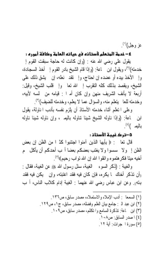 ‫ﻋﺰ ﻭﺟﻞ()١(.‬
  ‫:‬                     ‫א‬                     ‫מ‬       ‫א‬       ‫٤−‬
‫ﻳﻘﻮﻝ ﻋﻠﻲ ﺭﺿﻲ ﺍﷲ ﻋﻨﻪ : )ﻭﺇﻥ ﻛﺎﻧﺖ ﻟﻪ ﺣﺎﺟﺔ ﺳﺒﻘﺖ ﺍﻟﻘﻮﻡ ﺇﱃ‬
‫ﺧﺪﻣﺘﻪ()٢(، ﻭﻳﻘﻮﻝ ﺍﺑﻦ ﲨﺎﻋﺔ: )ﻭﺇﺫﺍ ﻗﺎﻡ ﺍﻟﺸﻴﺦ ﺑﺎﺩﺭ ﺍﻟﻘﻮﻡ ﺇﱃ ﺃﺧﺬ ﺍﻟﺴﺠﺎﺩﺓ،‬
‫ﻭﺇﱃ ﺍﻷﺧﺬ ﺑﻴﺪﻩ ﺃﻭ ﻋﻀﺪﻩ ﺇﻥ ﺍﺣﺘﺎﺝ، ﻭﺇﱃ ﺗﻘﺪﱘ ﻧﻌﻠﻪ، ﺇﻥ ﱂ ﻳﺸﻖ ﺫﻟﻚ ﻋﻠﻰ‬
‫ﺍﻟﺸﻴﺦ، ﻭﻳﻘﺼﺪ ﺑﺬﻟﻚ ﻛﻠﻪ ﺍﻟﺘﻘﺮﺏ ﺇﱃ ﺍﷲ ﺗﻌﺎﱃ ﻭﺇﱃ ﻗﻠﺐ ﺍﻟﺸﻴﺦ، ﻭﻗﻴﻞ:‬
‫ﺃﺭﺑﻌﺔ ﻻ ﻳﺄﻧﻒ ﺍﻟﺸﺮﻳﻒ ﻣﻨﻬﻦ ﻭﺇﻥ ﻛﺎﻥ ﺃﻣﲑ‪‬ﺍ : ﻗﻴﺎﻣﻪ ﻣﻦ ﳎﻠﺴﻪ ﻷﺑﻴﻪ،‬
         ‫ﻭﺧﺪﻣﺘﻪ ﻟﻠﻌﺎﱂ ﻳﺘﻌﻠﻢ ﻣﻨﻪ، ﻭﺍﻟﺴﺆﺍﻝ ﻋﻤﺎ ﻻ ﻳﻌﻠﻢ، ﻭﺧﺪﻣﺘﻪ ﻟﻠﻀﻴﻒ()٣(.‬
‫ﻭﻋﻠﻰ ﺍﳌﺘﻌﻠﻢ ﺃﺛﻨﺎﺀ ﺧﺪﻣﺘﻪ ﺍﻷﺳﺘﺎﺫ ﺃﻥ ﻳﻠﺰﻡ ﻧﻔﺴﻪ ﺑﺄﺩﺏ ﺍﳌﻨﺎﻭﻟﺔ، ﻳﻘﻮﻝ‬
‫ﺍﺑﻦ ﲨﺎﻋﺔ: )ﻭﺇﺫﺍ ﻧﺎﻭﻟﻪ ﺍﻟﺸﻴﺦ ﺷﻴﺌﹰﺎ ﺗﻨﺎﻭﻟﻪ ﺑﺎﻟﻴﻤﲔ، ﻭﺇﻥ ﻧﺎﻭﻟﻪ ﺷﻴﺌﹰﺎ ﻧﺎﻭﻟﻪ‬
                                                             ‫ﺑﺎﻟﻴﻤﲔ()٤(.‬
                                        ‫:‬         ‫א‬           ‫٥−‬
‫ﻗﺎﻝ ﺗﻌﺎﱃ : ‪ ‬ﻳﺄﻳﻬﺎ ﺍﻟﺬﻳﻦ ﺁﻣﻨﻮﺍ ﺍﺟﺘﻨﺒﻮﺍ ﻛﺜﲑ‪‬ﺍ ﻣﻦ ﺍﻟﻈﻦ ﺇﻥ ﺑﻌﺾ‬
‫ﺍﻟﻈﻦ ﺇﰒ ﻭﻻ ﲡﺴﺴﻮﺍ ﻭﻻ ﻳﻐﺘﺐ ﺑﻌﻀﻜﻢ ﺑﻌﻀ‪‬ﺎ ﺃﳛﺐ ﺃﺣﺪﻛﻢ ﺃﻥ ﻳﺄﻛﻞ ﳊﻢ‬
                  ‫ﺃﺧﻴﻪ ﻣﻴﺘ‪‬ﺎ ﻓﻜﺮﻫﺘﻤﻮﻩ ﻭﺍﺗﻘﻮﺍ ﺍﷲ ﺇﻥ ﺍﷲ ﺗﻮﺍﺏ ﺭﺣﻴﻢ‪.(٥)‬‬
‫ﻭﺍﻟﻐﻴﺒﺔ : )ﺫﻛﺮ ﺍﻟﺴﻮﺀ ﰲ ﺍﻟﻐﻴﺒﺔ، ﺳﺌﻞ ﺭﺳﻮﻝ ﺍﷲ ‪ ‬ﻋﻦ ﺍﻟﻐﻴﺒﺔ، ﻓﻘﺎﻝ :‬
‫))ﺃﻥ ﺗﺬﻛﺮ ﺃﺧﺎﻙ ﲟﺎ ﻳﻜﺮﻩ، ﻓﺈﻥ ﻛﺎﻥ ﻓﻴﻪ ﻓﻘﺪ ﺍﻏﺘﺒﺘﻪ، ﻭﺇﻥ ﱂ ﻳﻜﻦ ﻓﻴﻪ ﻓﻘﺪ‬
‫ﻬﺑﺘﻪ((. ﻭﻋﻦ ﺍﺑﻦ ﻋﺒﺎﺱ ﺭﺿﻲ ﺍﷲ ﻋﻨﻬﻤﺎ : ﺍﻟﻐﻴﺒﺔ ﺇﺩﺍﻡ ﻛﻼﺏ ﺍﻟﻨﺎﺱ، ﺃﳛﺐ‬

              ‫)١( ﺍﻟﺴﻤﻌﺎﱐ: ﺃﺩﺏ ﺍﻹﻣﻼﺀ ﻭﺍﻻﺳﺘﻤﻼﺀ، ﻣﺼﺪﺭ ﺳﺎﺑﻖ، ﺹ٦٣١.‬
          ‫)٢( ﺍﺑﻦ ﻋﺒﺪ ﺍﻟﱪ: ﺟﺎﻣﻊ ﺑﻴﺎﻥ ﺍﻟﻌﻠﻢ ﻭﻓﻀﻠﻪ، ﻣﺼﺪﺭ ﺳﺎﺑﻖ، ﺝ١، ﺹ٩٢١.‬
               ‫)٣( ﺍﺑﻦ ﲨﺎﻋﺔ: ﺗﺬﻛﺮﺓ ﺍﻟﺴﺎﻣﻊ ﻭﺍﳌﺘﻜﻠﻢ، ﻣﺼﺪﺭ ﺳﺎﺑﻖ، ﺹ٩٠١.‬
                                         ‫)٤( ﺍﳌﺼﺪﺭ ﺍﻟﺴﺎﺑﻖ: ﺹ٨٠١.‬
                                         ‫)٥( ﺳﻮﺭﺓ ﺍﳊﺠﺮﺍﺕ: ﺁﻳﺔ ٢١.‬
 