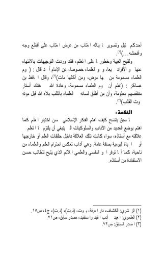 ‫ﺃﺣﺪﻛﻢ ﲤﺜﻴﻞ ﻭﺗﺼﻮﻳﺮ ﳌﺎ ﻳﻨﺎﻟﻪ ﺍﳌﻐﺘﺎﺏ ﻣﻦ ﻋﺮﺽ ﺍﳌﻐﺘﺎﺏ ﻋﻠﻰ ﺃﻓﻈﻊ ﻭﺟﻪ‬
                                                    ‫ﻭﺃﻓﺤﺸﻪ…()١(.‬
‫ﻭﻟﻘﺒﺢ ﺍﻟﻐﻴﺒﺔ ﻭﺧﻄﻮﺭ‪‬ﺎ ﻋﻠﻰ ﺍﳌﺘﻌﻠﻢ، ﻓﻘﺪ ﻭﺭﺩﺕ ﺍﻟﺘﻮﺟﻴﻬﺎﺕ ﺑﺎﻻﻧﺘﻬﺎﺀ‬
‫ﻋﻨﻬﺎ ﳓﻮ ﺍﻷﻓﺮﺍﺩ ﲨﻴﻌﺎﹰ، ﻭﳓﻮ ﺍﻟﻌﻠﻤﺎﺀ ﺧﺼﻮﺻﺎﹰ، ﻋﻦ ﺍﻹﻣﺎﻡ ﺃﲪﺪ ﻗﺎﻝ : )ﳊﻮﻡ‬
‫ﺍﻟﻌﻠﻤﺎﺀ ﻣﺴﻤﻮﻣﺔ ﻣﻦ ﴰﻬﺎ ﻣﺮﺽ، ﻭﻣﻦ ﺃﻛﻠﻬﺎ ﻣﺎﺕ()٢(، ﻭﻗﺎﻝ ﺍﳊﺎﻓﻆ ﺑﻦ‬
‫ﻋﺴﺎﻛﺮ : )ﺍﻋﻠﻢ ﺃﻥ ﳊﻮﻡ ﺍﻟﻌﻠﻤﺎﺀ ﻣﺴﻤﻮﻣﺔ، ﻭﻋﺎﺩﺓ ﺍﷲ ﰲ ﻫﺘﻚ ﺃﺳﺘﺎﺭ‬
‫ﻣﻨﺘﻘﺼﻬﻢ ﻣﻌﻠﻮﻣﺔ، ﻭﺃﻥ ﻣﻦ ﺃﻃﻠﻖ ﻟﺴﺎﻧﻪ ﰲ ﺍﻟﻌﻠﻤﺎﺀ ﺑﺎﻟﺜﻠﺐ ﺑﻼﻩ ﺍﷲ ﻗﺒﻞ ﻣﻮﺗﻪ‬
                                                    ‫ﲟﻮﺕ ﺍﻟﻘﻠﺐ()٣(.‬
                                                      ‫:‬       ‫א‬
‫ﳑﺎ ﺳﺒﻖ ﻳﺘﻀﺢ ﻛﻴﻒ ﺍﻫﺘﻢ ﺍﻟﻔﻜﺮ ﺍﻹﺳﻼﻣﻲ ﲝﺴﻦ ﺍﺧﺘﻴﺎﺭ ﺍﳌﻌﻠﻢ ﻛﻤﺎ‬
‫ﺍﻫﺘﻢ ﺑﻮﺿﻊ ﺍﻟﻌﺪﻳﺪ ﻣﻦ ﺍﻵﺩﺍﺏ ﻭﺍﻟﺴﻠﻮﻛﻴﺎﺕ ﺍﻟﱵ ﻳﻨﺒﻐﻲ ﺃﻥ ﻳﻠﺘﺰﻡ ‪‬ﺎ ﺍﳌﺘﻌﻠﻢ ﰲ‬
‫ﻋﻼﻗﺘﻪ ﻣﻊ ﺃﺳﺘﺎﺫﻩ، ﺳﻮﺍﺀ ﻛﺎﻧﺖ ﺗﻠﻚ ﺍﻟﻌﻼﻗﺔ ﺩﺍﺧﻞ ﺣﻠﻘﺎﺕ ﺍﻟﻌﻠﻢ ﺃﻭ ﺧﺎﺭﺟﻬﺎ‬
‫ﺃﻭ ﰲ ﺍﳊﻴﺎﺓ ﺍﻟﻴﻮﻣﻴﺔ ﺑﺼﻔﺔ ﻋﺎﻣﺔ. ﻭﻫﻲ ﺁﺩﺍﺏ ﺗﻌﻜﺲ ﺍﺣﺘﺮﺍﻡ ﺍﻟﻌﻠﻢ ﻭﺍﻟﻌﻠﻤﺎﺀ ﻣﻦ‬
‫ﻧﺎﺣﻴﺔ، ﻛﻤﺎ ﺃ‪‬ﺎ ﺗﻮﻓﺮ ﺍﳉﻮ ﺍﻟﻨﻔﺴﻲ ﻭﺍﻟﻌﻠﻤﻲ ﺍﳌﻼﺋﻢ ﺍﻟﺬﻱ ﻳﺘﻴﺢ ﻟﻠﻄﺎﻟﺐ ﺣﺴﻦ‬
                                                 ‫ﺍﻻﺳﺘﻔﺎﺩﺓ ﻣﻦ ﺃﺳﺘﺎﺫﻩ.‬




    ‫)١( ﺍﻟﺰﳐﺸﺮﻱ: ﺍﻟﻜﺸﺎﻑ، ﺩﺍﺭ ﺍﳌﻌﺮﻓﺔ، ﺑﲑﻭﺕ، )ﺩ.ﺕ(، )ﺩ.ﺕ(، ﺝ٤، ﺹ٥١.‬
           ‫)٢( ﺍﻟﻌﻠﻤﻮﻱ: ﺍﳌﻌﻴﺪ ﰲ ﺃﺩﺏ ﺍﳌﻔﻴﺪ ﻭﺍﳌﺴﺘﻔﻴﺪ، ﻣﺼﺪﺭ ﺳﺎﺑﻖ، ﺹ١٧.‬
                                           ‫)٣( ﺍﳌﺼﺪﺭ ﺍﻟﺴﺎﺑﻖ: ﺹ٢٧.‬
 