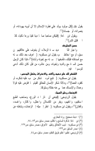 ‫ﻳﻘﻮﻝ ‪) :‬ﻛﻞ ﻣﻮﻟﻮﺩ ﻳﻮﻟﺪ ﻋﻠﻲ ﻓﻄﺮﺓ ﺍﻹﺳﻼﻡ ﺇﻻ ﺃﻥ ﺃﺑﻮﻳﻪ ﻳﻬﻮﺩﺍﻧﻪ، ﺃﻭ‬
                                                 ‫ﻳﻨﺼﺮﺍﻧﻪ، ﺃﻭ ﳝﺠﺴﺎﻧﻪ()١(.‬
‫ﻭﻳﻘﻮﻝ ﺍﺑﻦ ﲨﺎﻋﺔ: )ﻓﻠﻴﻜﻦ ﺻﺎﺣﺒ‪‬ﺎ ﺻﺎﳊﹰﺎ ﺩ‪‬ﻳﻨ‪‬ﺎ ﺗﻘﻴ‪‬ﺎ ﻭﺭﻋ‪‬ﺎ ﺫﻛﻴﺎﹰ، ﻛﺜﲑ‬
                                                        ‫ﺍﳋﲑ ﻗﻠﻴﻞ ﺍﻟﺸﺮ()٢(.‬
                                                       ‫:‬     ‫א‬
‫ﻭﺍﳌﻌﻴﺎﺭ ﺍﻟﺜﺎﱐ ﰲ ﲢﺪﻳﺪ ﺳﲑﺓ ﺍﻟﺰﻣﻼﺀ، ﺃﻥ ﻳﺘﻌﺮﻑ ﻋﻠﻲ ﻋﻼﻗﺘﻬﻢ ﲟﻦ‬
‫ﺳﺒﻖ، ﺃﻭ ﻣﻊ ﺍﳌﺨﺎﻟﻄﲔ ﳍﻢ، ﻳﻘﻮﻝ ﺍﺑﻦ ﻣﺴﻜﻮﻳﻪ: )ﰒ ﺍﻋﺮﻑ ﺑﻌﺪ ﺫﻟﻚ ﺳﲑﺗﻪ‬
‫ﻣﻊ ﺃﺻﺪﻗﺎﺋﻪ ﻗﺒﻠﻚ، ﻓﺄﺿﻔﻬﺎ ﺇﱃ ﺳﲑﺗﻪ ﻣﻊ ﺇﺧﻮﺗﻪ ﻭﺁﺑﺎﺋﻪ()٣(، ﻓﺈﺫﺍ ﻛﺎﻥ ﺍﻟﺰﻣﻴﻞ‬
‫ﺣﺴﻦ ﺍﻟﺴﲑﺓ ﻣﻊ ﻭﺍﻟﺪﻳﻪ ﻭﺇﺧﻮﺗﻪ، ﻭﻣﻦ ﻋﺎﺷﺮﻩ ﻣﻦ ﻗﺒﻞ ﻛﺎﻥ ﺫﻟﻚ ﺃﺩﻋﻲ‬
                                                      ‫ﻟﺘﻮﺳﻢ ﺍﳋﲑ ﻓﻴﻪ.‬
       ‫מ:‬       ‫א‬          ‫א‬      ‫، א‬                              ‫א‬
‫ﻳﻘﻮﻝ ﺍﺑﻦ ﻣﺴﻜﻮﻳﻪ: )ﰒ ﺗﺘﺒﻊ ﺃﻣﺮﻩ ﰲ ﺷﻜﺮ ﻣﻦ ﳚﺐ ﻋﻠﻴﻪ ﺷﻜﺮﻩ، ﺃﻭ‬
‫ﻛﻔﺮﻩ ﺍﻟﻨﻌﻤﺔ()٤(، ﻭﺩﻻﻟﺔ ﺷﻜﺮ ﺍﻹﻧﺴﺎﻥ ﻟﻠﺨﺎﻟﻖ ﺍﻟﻘﻴﺎﻡ ﲟﺎ ﺍﻓﺘﺮﺽ ﻋﻠﻴﻪ ﻗﻮﻻ‬
‫ﹰ‬
                          ‫ﻭﻋﻤﻼﹰ، ﻭﺍﻹﻣﺴﺎﻙ ﻋﻤﺎ ‪‬ﻰ ﻋﻨﻪ ﻣﻘﺎﻟﺔ ﻭﺳﻠﻮﻛﺎ.‬
                           ‫ﹰ‬
                                            ‫:‬      ‫א‬               ‫א‬
‫ﻳﻘﻮﻝ ﺍﻟﺰﺭﻧﻮﺟﻲ: )ﻓﻴﻨﺒﻐﻲ ﺃﻥ ﳜﺘﺎﺭ ﺍ‪‬ﺪ ﺍﻟﻮﺭﻉ، ﻭﺻﺎﺣﺐ ﺍﻟﻄﺒﻊ‬
‫ﺍﳌﺴﺘﻘﻴﻢ، ﻭﺍﳌﺘﻔﻬﻢ، ﻭﻳﻔﺮ ﻣﻦ ﺍﻟﻜﺴﻼﻥ ﻭﺍﳌﻌﻄﻞ، ﻭﺍﳌﻜﺜﺎﺭ، ﻭﺍﳌﻔﺴﺪ،‬
‫ﻭﺍﻟﻔﺘﺎﻥ()٥(، ﻭﻳﻘﻮﻝ ﺍﺑﻦ ﻣﺴﻜﻮﻳﻪ: )ﰒ ﺍﻧﻈﺮ ﺇﱃ ﻣﻴﻠﻪ ﺇﱃ ﺍﻟﺮﺍﺣﺎﺕ، ﻭﺗﺒﺎﻃﺌﻪ ﻋﻦ‬

                                    ‫)١( ﺍﳊﺪﻳﺚ ﺻﺤﻴﺢ: ﺭﻭﺍﻩ ﺍﻟﺒﺨﺎﺭﻱ.‬
            ‫)٢( ﺍﺑﻦ ﲨﺎﻋﺔ: ﺗﺬﻛﺮﺓ ﺍﻟﺴﺎﻣﻊ ﻭﺍﳌﺘﻜﻠﻢ، ﻣﺼﺪﺭ ﺳﺎﺑﻖ، ﺹ٣٨-٤٨.‬
       ‫)٣( ﺍﺑﻦ ﻣﺴﻜﻮﻳﻪ: ‪‬ﺬﻳﺐ ﺍﻷﺧﻼﻕ ﻭﺗﻄﻬﲑ ﺍﻷﻋﺮﺍﻕ، ﻣﺼﺪﺭ ﺳﺎﺑﻖ، ﺹ٢٣١.‬
                                          ‫)٤( ﺍﳌﺼﺪﺭ ﺍﻟﺴﺎﺑﻖ: ﺹ٣٣١.‬
               ‫)٥( ﺍﻟﺰﺭﻧﻮﺟﻲ: ﺗﻌﻠﻴﻢ ﺍﳌﺘﻌﻠﻢ ﻃﺮﻳﻖ ﺍﻟﺘﻌﻠﻢ، ﻣﺼﺪﺭ ﺳﺎﺑﻖ، ﺹ٤٤.‬
 