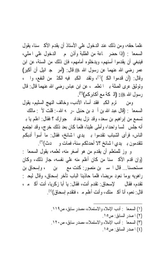 ‫ﻋﻠﻤ‪‬ﺎ ﺣﻘﻪ، ﻭﻣﻦ ﺫﻟﻚ ﻋﻨﺪ ﺍﻟﺪﺧﻮﻝ ﻋﻠﻲ ﺍﻷﺳﺘﺎﺫ ﺃﻥ ﻳﻘﺪﻡ ﺍﻷﻛﱪ ﺳﻨﺎﹰ، ﻳﻘﻮﻝ‬
‫ﺍﻟﺴﻤﻌﺎﱐ: )ﺇﺫﺍ ﺣﻀﺮ ﲨﺎﻋﺔ ﻣﻦ ﺍﻟﻄﻠﺒﺔ ﻭﺃﺫﻥ ﳍﻢ ﰲ ﺍﻟﺪﺧﻮﻝ ﻋﻠﻲ ﺍﳌﻤﻠﻲ،‬
‫ﻓﻴﻨﺒﻐﻲ ﺃﻥ ﻳﻘﺪﻣﻮﺍ ﺃﺳﻨﻬﻢ، ﻭﻳﺪﺧﻠﻮﻩ ﺃﻣﺎﻣﻬﻢ، ﻓﺈﻥ ﺫﻟﻚ ﻣﻦ ﺍﻟﺴﻨﺔ، ﻋﻦ ﺍﺑﻦ‬
‫ﻋﻤﺮ ﺭﺿﻲ ﺍﷲ ﻋﻨﻬﻤﺎ ﻋﻦ ﺭﺳﻮﻝ ﺍﷲ ‪ ‬ﻗﺎﻝ: )ﺃﻣﺮﱐ ﺟﱪﺍﺋﻴﻞ ﺃﻥ ﹸﻛﺒﺮ(‬
 ‫ﺃ ﹾِ ‪‬‬
‫ﻭﻗﺎﻝ: )ﺃﻥ ﻗﺪﻣﻮﺍ ﺍﻟﻜﱪ()١(، ﻭﺗﻘﺪﱘ ﺍﻟﻜﺒﲑ ﻓﻴﻪ ﺍﻟﻜﺜﲑ ﻣﻦ ﺍﻟﻨﻔﻊ، ﻭﺍﳋﲑ،‬
‫ﻭﺗﻮﺛﻴﻖ ‪‬ﺮﻯ ﺍﻟﺼﻠﺔ ﺑﲔ ﺍﳌﺘﻌﻠﻤﲔ، ﻋﻦ ﺍﺑﻦ ﻋﺒﺎﺱ ﺭﺿﻲ ﺍﷲ ﻋﻨﻬﻤﺎ ﻗﺎﻝ: ﻗﺎﻝ‬
                                                            ‫ﻋ‬
                                ‫ﺭﺳﻮﻝ ﺍﷲ ‪) :‬ﺍﻟﱪﻛﺔ ﻣﻊ ﺃﻛﺎﺑﺮﻛﻢ()٢(.‬
‫ﻭﻣﻦ ﱂ ﳛﺘﺮﻡ ﺍﻟﻜﺒﲑ ﻓﻘﺪ ﺃﺳﺎﺀ ﺍﻷﺩﺏ، ﻭﺧﺎﻟﻒ ﺍﻟﻨﻬﺞ ﺍﻟﺴﻠﻴﻢ، ﻳﻘﻮﻝ‬
‫ﺍﻟﺴﻤﻌﺎﱐ: )ﻗﺎﻝ ﻋﺒﺪ ﺍﷲ ﺑﻦ ﺃﲪﺪ ﺑﻦ ﺣﻨﺒﻞ -ﺭﲪﻪ ﺍﷲ-: ﻗﻠﺖ ﻷﰊ: ﻣﺎﻟﻚ ﱂ‬
‫ﺗﺴﻤﻊ ﻣﻦ ﺇﺑﺮﺍﻫﻴﻢ ﺑﻦ ﺳﻌﺪ، ﻭﻗﺪ ﻧﺰﻝ ﺑﻐﺪﺍﺩ ﰲ ﺟﻮﺍﺭﻙ ؟ ﻓﻘﺎﻝ: ﺍﻋﻠﻢ ﻳﺎ ﺑﲏ‬
‫ﺃﻧﻪ ﺟﻠﺲ ﳎﻠﺴ‪‬ﺎ ﻭﺍﺣﺪﺍﹰ، ﻭﺃﻣﻠﻰ ﻋﻠﻴﻨﺎ، ﻓﻠﻤﺎ ﻛﺎﻥ ﺑﻌﺪ ﺫﻟﻚ ﺧﺮﺝ، ﻭﻗﺪ ﺍﺟﺘﻤﻊ‬
‫ﺍﻟﻨﺎﺱ، ﻓﺮﺃﻯ ﺍﻟﺸﺒﺎﺏ ﺗﻘﺪﻣﻮﺍ ﺑﲔ ﻳﺪﻱ ﺍﳌﺸﺎﺋﺦ، ﻓﻘﺎﻝ: ﻣﺎ ﺃﺳﻮﺃ ﺃﺩﺑﻜﻢ‬
          ‫ﺗﺘﻘﺪﻣﻮﻥ ﺑﲔ ﻳﺪﻱ ﺍﳌﺸﺎﺋﺦ ؟ﻻ ﺃﺣﺪﺛﻜﻢ ﺳﻨﺔ، ﻓﻤﺎﺕ ﻭﱂ ﳛﺪﺙ()٣(.‬
‫ﻭﳚﻮﺯ ﻟﻠﻤﺘﻌﻠﻢ ﺃﻥ ﻳﻘﺪﻡ ﻣﻦ ﻫﻮ ﺃﺻﻐﺮ ﻣﻨﻪ، ﻟﻌﻠﻤﻪ، ﻳﻘﻮﻝ ﺍﻟﺴﻤﻌﺎﱐ:‬
‫)ﻭﺇﻥ ﻗﺪﻡ ﺍﻷﻛﱪ ﺳﻨ‪‬ﺎ ﻣﻦ ﻛﺎﻥ ﺃﻋﻠﻢ ﻣﻨﻪ ﻋﻠﻲ ﻧﻔﺴﻪ، ﺟﺎﺯ ﺫﻟﻚ، ﻭﻛﺎﻥ‬
‫ﻣﺴﺘﺤﺴﻨﺎ... ﻗﺎﻝ ﺍﳊﺴﲔ ﺑﻦ ﻣﻨﺼﻮﺭ: ﻛﻨﺖ ﻣﻊ ﳛﲕ ﺑﻦ ﳛﲕ، ﻭﺇﺳﺤﺎﻕ ﺑﻦ‬   ‫ﹰ‬
‫ﺭﺍﻫﻮﻳﻪ ﻳﻮﻣ‪‬ﺎ ﻧﻌﻮﺩ ﻣﺮﻳﻀﺎﹰ، ﻓﻠﻤﺎ ﺣﺎﺫﻳﻨﺎ ﺍﻟﺒﺎﺏ ﺗﺄﺧﺮ ﺇﺳﺤﺎﻕ، ﻭﻗﺎﻝ ﻟﻴﺤﲕ:‬
‫ﺗﻘﺪﻡ، ﻓﻘﺎﻝ ﳛﲕ ﻹﺳﺤﺎﻕ: ﺗﻘﺪﻡ ﺃﻧﺖ، ﻓﻘﺎﻝ: ﻳﺎ ﺃﺑﺎ ﺯﻛﺮﻳﺎ، ﺃﻧﺖ ﺃﻛﱪ ﻣﲏ،‬
               ‫ﻗﺎﻝ: ﻧﻌﻢ، ﺃﻧﺎ ﺃﻛﱪ ﻣﻨﻚ، ﻭﺃﻧﺖ ﺃﻋﻠﻢ ﻣﲏ، ﻓﺘﻘﺪﻡ ﺇﺳﺤﺎﻕ()٤(.‬

                ‫)١( ﺍﻟﺴﻤﻌﺎﱐ: ﺃﺩﺏ ﺍﻹﻣﻼﺀ ﻭﺍﻻﺳﺘﻤﻼﺀ، ﻣﺼﺪﺭ ﺳﺎﺑﻖ، ﺹ٩١١.‬
                                          ‫)٢( ﺍﳌﺼﺪﺭ ﺍﻟﺴﺎﺑﻖ: ﺹ٥١.‬
                ‫)٣( ﺍﻟﺴﻤﻌﺎﱐ: ﺃﺩﺏ ﺍﻹﻣﻼﺀ ﻭﺍﻻﺳﺘﻤﻼﺀ، ﻣﺼﺪﺭ ﺳﺎﺑﻖ، ﺹ٠٢١.‬
                                          ‫)٤( ﺍﳌﺼﺪﺭ ﺍﻟﺴﺎﺑﻖ: ﺹ٥١.‬
 