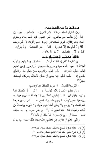 ‫:‬            ‫א‬              ‫מא‬
‫ﻭﻣﻦ ﺍﺣﺘﺮﺍﻡ ﺍﳌﺘﻌﻠﻢ ﻟﺰﻣﻼﺋﻪ، ﻋﺪﻡ ﺍﻟﺘﻔﺮﻳﻖ ﺑﲔ ﻣﺘﺼﺎﺣﺒﲔ، ﻳﻘﻮﻝ ﺍﺑﻦ‬
‫ﲨﺎﻋﺔ: )ﺃﻥ ﻳﺘﺄﺩﺏ ﻣﻊ ﺣﺎﺿﺮﻱ ﳎﻠﺲ ﺍﻟﺸﻴﺦ، ﻓﺈﻧﻪ ﺃﺩﺏ ﻣﻌﻪ، ﻭﺍﺣﺘﺮﺍﻡ‬
‫‪‬ﻠﺴﻪ، ﻭﻫﻢ ﺭﻓﻘﺎﺅﻩ، ﻓﻴﻮﻗﺮ ﺃﺻﺤﺎﺑﻪ، ﻭﳛﺘﺮﻡ ﻛﱪﺍﺀﻫﻢ ﻭﺃﻗﺮﺍﻧﻪ، ﻻ ﳚﻠﺲ ﻭﺳﻂ‬
‫ﺍﳊﻠﻘﺔ ﻭﻻ ﻗﺪﺍﻡ ﺃﺣﺪ ﺇﻻ ﻟﻀﺮﻭﺭﺓ – ﻛﻤﺎ ﰲ ﳎﻠﺲ ﺍﻟﺘﺤﺪﻳﺚ – ﻭﻻ ﻳﻔﺮﻕ ﺑﲔ‬
                              ‫ﺭﻓﻴﻘﲔ، ﻭﻻ ﺑﲔ ﻣﺘﺼﺎﺣﺒﲔ ﺇﻻ ﺑﺈﺫ‪‬ﻤﺎ ﻣﻌﺎ()١(.‬
                                   ‫ﹰ‬
                             ‫:‬          ‫מ‬        ‫מא‬       ‫:‬
‫ﺇﻥ ﺗﻌﻈﻴﻢ ﺍﳌﺘﻌﻠﻢ ﻟﺰﻣﻼﺋﻪ ﻟﻪ ﺃﺛﺮ ﻛﺒﲑ ﰲ ﺍﺳﺘﻤﺮﺍﺭ ﺍﳌﻮﺩﺓ ﺑﻴﻨﻬﻢ، ﻭﺗﻘﻮﻳﺔ‬
‫ﺍﻟﻌﻼﻗﺔ ﺍﻟﱵ ﺗﻌﻮﺩ ﺑﺎﻟﻨﻔﻊ ﻋﻠﻴﻪ ﻭﻋﻠﻰ ﺯﻣﻼﺋﻪ، ﻳﻘﻮﻝ ﺍﻟﺰﺭﻧﻮﺟﻲ: )ﻭﻣﻦ ﺗﻌﻈﻴﻢ‬
‫ﺍﻟﻌﻠﻢ، ﺗﻌﻈﻴﻢ ﺍﻟﺸﺮﻛﺎﺀ ﰲ ﻃﻠﺐ ﺍﻟﻌﻠﻢ، ﻭﺍﻟﺪﺭﺱ، ﻭﻣﻦ ﻳﺘﻌﻠﻢ ﻣﻨﻪ، ﻭﺍﻟﺘﻤﻠﻖ‬
‫ﻣﺬﻣﻮﻡ ﺇﻻ ﰲ ﻃﻠﺐ ﺍﻟﻌﻠﻢ، ﻓﺈﻧﻪ ﻳﻨﺒﻐﻲ ﺃﻥ ﻳﺘﻤﻠﻖ ﻷﺳﺘﺎﺫﻩ ﻭﺷﺮﻛﺎﺋﻪ ﻟﻴﺴﺘﻔﻴﺪ‬
                                                             ‫ﻣﻨﻬﻢ()٢(.‬
                ‫- ﺍﻟﺘﻮﺳﻌﺔ ﻟﻠﺰﻣﻼﺀ ﰲ ﺍ‪‬ﻠﺲ ﻭﺍﻟﺘﺤﻔﻆ ﻋﻤﺎ ﻳﺆﺫﻳﻬﻢ:‬
‫ﻭﻣﻦ ﺗﻌﻈﻴﻢ ﺍﳌﺘﻌﻠﻢ ﻟﺰﻣﻼﺋﻪ ﺍﻟﺘﻮﺳﻌﺔ ﳍﻢ ﰲ ﺍ‪‬ﻠﺲ، ﻭﺃﻥ ﻳﺘﺤﻔﻆ ﻋﻤﺎ‬
‫ﻳﺆﺫﻳﻬﻢ، ﻳﻘﻮﻝ ﺍﺑﻦ ﲨﺎﻋﺔ: )ﻭﻳﻨﺒﻐﻲ ﻟﻠﺤﺎﺿﺮﻳﻦ ﺇﺫﺍ ﺟﺎﺀ ﺍﻟﻘﺎﺩﻡ ﺃﻥ ﻳﺮﺣﺒﻮﺍ ﺑﻪ،‬
‫ﻭﻳﻮﺳﻌﻮﺍ ﻟﻪ، ﻭﻳﻜﺮﻣﻮﻩ ﲟﺎ ﻳﻜﺮﻡ ﻣﺜﻠﻪ، ﻭﺇﺫﺍ ﻓﺴﺢ ﻟﻪ ﰲ ﺍ‪‬ﻠﺲ ﻭﻛﺎﻥ ﺣﺮﺟ‪‬ﺎ‬
‫ﺿﻢ ﻧﻔﺴﻪ، ﻭﻻ ﻳﺘﻮﺳﻊ ﻭﻻ ﻳﻌﻄﻲ ﺃﺣﺪ‪‬ﺍ ﻣﻨﻬﻢ ﺟﻨﺒﻪ، ﻭﻻ ﻇﻬﺮﻩ، ﻭﻳﺘﺤﻔﻆ ﻣﻦ‬
‫ﺫﻟﻚ، ﻭﻳﺘﻌﻬﺪﻩ ﻋﻨﺪ ﲝﺚ ﺍﻟﺸﻴﺦ ﻟﻪ، ﻭﻻ ﳚﻨﺢ ﻋﻠﻰ ﺟﺎﺭﻩ، ﺃﻭ ﳚﻌﻞ ﻣﺮﻓﻘﻪ‬
                 ‫ﻗﺎﺋﻤ‪‬ﺎ ﰲ ﺟﻨﺒﻪ، ﺃﻭ ﳜﺮﺝ ﻋﻦ ﻧﺴﻖ ﺍﳊﻠﻘﺔ ﺑﺘﻘﺪﻡ ﺃﻭ ﺗﺄﺧﺮ()٣(.‬
‫ﻭﻋﻠﻲ ﺍﳌﺘﻌﻠﻢ ﺃﻥ ﻳﺪﺍﻭﻡ ﻋﻠﻲ ﺗﻌﻈﻴﻢ ﺯﻣﻼﺋﻪ ﻣﻬﻤﺎ ﻃﺎﻝ ﻋﻬﺪﻩ ‪‬ﻢ، ﻳﻘﻮﻝ‬

                 ‫)١( ﺍﺑﻦ ﲨﺎﻋﺔ: ﺗﺬﻛﺮﺓ ﺍﻟﺴﺎﻣﻊ ﻭﺍﳌﺘﻜﻠﻢ، ﻣﺼﺪﺭ ﺳﺎﺑﻖ، ﺹ٢٥١.‬
                  ‫)٢( ﺍﻟﺰﺭﻧﻮﺟﻲ: ﺗﻌﻠﻴﻢ ﺍﳌﺘﻌﻠﻢ ﻃﺮﻳﻖ ﺍﻟﺘﻌﻠﻢ، ﻣﺼﺪﺭ ﺳﺎﺑﻖ،ﺹ٣٥.‬
                 ‫)٣( ﺍﺑﻦ ﲨﺎﻋﺔ: ﺗﺬﻛﺮﺓ ﺍﻟﺴﺎﻣﻊ ﻭﺍﳌﺘﻜﻠﻢ، ﻣﺼﺪﺭ ﺳﺎﺑﻖ، ﺹ٣٥١.‬
                                   ‫-٣٥٥-‬
 