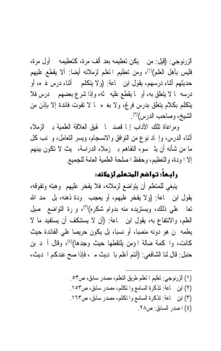 ‫ﺍﻟﺰﺭﻧﻮﺟﻲ: )ﻗﻴﻞ: ﻣﻦ ﱂ ﻳﻜﻦ ﺗﻌﻈﻴﻤﻪ ﺑﻌﺪ ﺃﻟﻒ ﻣﺮﺓ، ﻛﺘﻌﻈﻴﻤﻪ ﰲ ﺃﻭﻝ ﻣﺮﺓ،‬
‫ﻓﻠﻴﺲ ﺑﺄﻫﻞ ﺍﻟﻌﻠﻢ()١(، ﻭﻣﻦ ﺗﻌﻈﻴﻢ ﺍﳌﺘﻌﻠﻢ ﻟﺰﻣﻼﺋﻪ ﺃﻳﻀﺎ: ﺃﻻ ﻳﻘﻄﻊ ﻋﻠﻴﻬﻢ‬
                 ‫ﹰ‬
‫ﺣﺪﻳﺜﻬﻢ ﺃﺛﻨﺎﺀ ﺩﺭﺳﻬﻢ، ﻳﻘﻮﻝ ﺍﺑﻦ ﲨﺎﻋﺔ: )ﻭﻻ ﻳﺘﻜﻠﻢ ﰲ ﺃﺛﻨﺎﺀ ﺩﺭﺱ ﻏﲑﻩ، ﺃﻭ‬
‫ﺩﺭﺳﻪ ﲟﺎ ﻻ ﻳﺘﻌﻠﻖ ﺑﻪ، ﺃﻭ ﲟﺎ ﻳﻘﻄﻊ ﻋﻠﻴﻪ ﲝﺜﻪ، ﻭﺇﺫﺍ ﺷﺮﻉ ﺑﻌﻀﻬﻢ ﰲ ﺩﺭﺱ ﻓﻼ‬
‫ﻳﺘﻜﻠﻢ ﺑﻜﻼﻡ ﻳﺘﻌﻠﻖ ﺑﺪﺭﺱ ﻓﺮﻍ، ﻭﻻ ﺑﻐﲑﻩ ﳑﺎ ﻻ ﺗﻔﻮﺕ ﻓﺎﺋﺪﺓ ﺇﻻ ﺑﺈﺫﻥ ﻣﻦ‬
                                           ‫ﺍﻟﺸﻴﺦ، ﻭﺻﺎﺣﺐ ﺍﻟﺪﺭﺱ()٢(.‬
‫ﻭﻣﺮﺍﻋﺎﺓ ﺗﻠﻚ ﺍﻵﺩﺍﺏ ﺇﳕﺎ ﻗﺼﺪ ‪‬ﺎ ﲢﻘﻴﻖ ﺍﻟﻌﻼﻗﺔ ﺍﻟﻌﻠﻤﻴﺔ ﺑﲔ ﺍﻟﺰﻣﻼﺀ‬
‫ﺃﺛﻨﺎﺀ ﺍﻟﺪﺭﺱ، ﻭﺇﳚﺎﺩ ﻧﻮﻉ ﻣﻦ ﺍﻟﺘﻮﺍﻓﻖ ﻭﺍﻻﻧﺴﺠﺎﻡ، ﻭﻳﺴﺮ ﺍﻟﺘﻌﺎﻣﻞ، ﻭﲡﻨﺐ ﻛﻞ‬
‫ﻣﺎ ﻣﻦ ﺷﺄﻧﻪ ﺃﻥ ﻳﺜﲑ ﺳﻮﺀ ﺍﻟﺘﻔﺎﻫﻢ ﺑﲔ ﺯﻣﻼﺀ ﺍﻟﺪﺭﺍﺳﺔ، ﲝﻴﺚ ﻻ ﺗﻜﻮﻥ ﺑﻴﻨﻬﻢ‬
              ‫ﺇﻻ ﺍﳌﻮﺩﺓ، ﻭﺍﻟﺘﻌﻈﻴﻢ، ﻭﺣﻔﻆ ﺍﳌﺼﻠﺤﺔ ﺍﻟﻌﻠﻤﻴﺔ ﺍﻟﻌﺎﻣﺔ ﻟﻠﺠﻤﻴﻊ.‬
                           ‫:‬         ‫מ‬       ‫א‬     ‫א‬    ‫:‬     ‫א‬
‫ﻳﻨﺒﻐﻲ ﻟﻠﻤﺘﻌﻠﻢ ﺃﻥ ﻳﺘﻮﺍﺿﻊ ﻟﺰﻣﻼﺋﻪ، ﻓﻼ ﻳﻔﺨﺮ ﻋﻠﻴﻬﻢ ﲟﻮﻫﺒﺘﻪ ﻭﺗﻔﻮﻗﻪ،‬
‫ﻳﻘﻮﻝ ﺍﺑﻦ ﲨﺎﻋﺔ: )ﻭﻻ ﻳﻔﺨﺮ ﻋﻠﻴﻬﻢ، ﺃﻭ ﻳﻌﺠﺐ ﲜﻮﺩﺓ ﺫﻫﻨﻪ، ﺑﻞ ﳛﻤﺪ ﺍﷲ‬
‫ﺗﻌﺎﱃ ﻋﻠﻲ ﺫﻟﻚ، ﻭﻳﺴﺘﺰﻳﺪﻩ ﻣﻨﻪ ﺑﺪﻭﺍﻡ ﺷﻜﺮﻩ()٣(، ﻭﲦﺮﺓ ﺍﻟﺘﻮﺍﺿﻊ ﲢﺼﻴﻞ‬
‫ﺍﻟﻌﻠﻢ، ﻭﺍﻻﻧﺘﻔﺎﻉ ﺑﻪ، ﻳﻘﻮﻝ ﺍﺑﻦ ﲨﺎﻋﺔ: )ﺃﻥ ﻻ ﻳﺴﺘﻨﻜﻒ ﺃﻥ ﻳﺴﺘﻔﻴﺪ ﻣﺎ ﻻ‬
‫ﻳﻌﻠﻤﻪ ﳑﻦ ﻫﻮ ﺩﻭﻧﻪ ﻣﻨﺼﺒﺎﹰ، ﺃﻭ ﻧﺴﺒﺎﹰ، ﺑﻞ ﻳﻜﻮﻥ ﺣﺮﻳﺼ‪‬ﺎ ﻋﻠﻲ ﺍﻟﻔﺎﺋﺪﺓ ﺣﻴﺚ‬
‫ﻛﺎﻧﺖ، ﻭﺍﳊﻜﻤﺔ ﺿﺎﻟﺔ ﺍﳌﺆﻣﻦ ﻳﻠﺘﻘﻄﻬﺎ ﺣﻴﺚ ﻭﺟﺪﻫﺎ()٤(، ﻭﻗﺎﻝ ﺃﲪﺪ ﺑﻦ‬
‫ﺣﻨﺒﻞ: ﻗﺎﻝ ﻟﻨﺎ ﺍﻟﺸﺎﻓﻌﻲ: )ﺃﻧﺘﻢ ﺃﻋﻠﻢ ﺑﺎﳊﺪﻳﺚ ﻣﲏ، ﻓﺈﺫﺍ ﺻﺢ ﻋﻨﺪﻛﻢ ﺍﳊﺪﻳﺚ،‬

                ‫)١( ﺍﻟﺰﺭﻧﻮﺟﻲ: ﺗﻌﻠﻴﻢ ﺍﳌﺘﻌﻠﻢ ﻃﺮﻳﻖ ﺍﻟﺘﻌﻠﻢ، ﻣﺼﺪﺭ ﺳﺎﺑﻖ، ﺹ٣٥.‬
                ‫)٢( ﺍﺑﻦ ﲨﺎﻋﺔ: ﺗﺬﻛﺮﺓ ﺍﻟﺴﺎﻣﻊ ﻭﺍﳌﺘﻜﻠﻢ، ﻣﺼﺪﺭ ﺳﺎﺑﻖ، ﺹ٣٥١.‬
                ‫)٣( ﺍﺑﻦ ﲨﺎﻋﺔ: ﺗﺬﻛﺮﺓ ﺍﻟﺴﺎﻣﻊ ﻭﺍﳌﺘﻜﻠﻢ، ﻣﺼﺪﺭ ﺳﺎﺑﻖ، ﺹ٣٦١.‬
                                            ‫)٤( ﺍﳌﺼﺪﺭ ﺍﻟﺴﺎﺑﻖ: ﺹ٨٢.‬
 