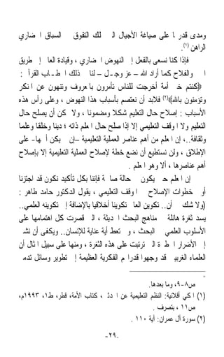 ‫ﻭﻣﺪﻯ ﻗﺪﺭ‪‬ﺎ ﻋﻠﻰ ﺻﻴﺎﻏﺔ ﺍﻷﺟﻴﺎﻝ ﺍﻟﱵ ﲤﻠﻚ ﺍﻟﺘﻔﻮﻕ ﰲ ﺍﻟﺴﺒﺎﻕ ﺍﳊﻀﺎﺭﻱ‬
                                                              ‫ﺍﻟﺮﺍﻫﻦ )١(.‬
‫ﻓﺈﺫﺍ ﻛﻨﺎ ﻧﺴﻌﻰ ﺑﺎﻟﻔﻌﻞ ﺇﱃ ﺍﻟﻨﻬﻮﺽ ﺍﳊﻀﺎﺭﻱ ، ﻭﻗﻴﺎﺩﺓ ﺍﻟﻌﺎﱂ ﺇﱃ ﻃﺮﻳﻖ‬
 ‫ﺍﳋﲑ ﻭﺍﻟﻔﻼﺡ ﻛﻤﺎ ﺃﺭﺍﺩ ﺍﷲ – ﻋﺰ ﻭﺟـﻞ – ﻟﻨﺎ ﰲ ﺫﻟﻚ ﺍﳋﻄـﺎﺏ ﺍﻟﻘﺮﺁﱐ:‬
‫‪‬ﻛﻨﺘﻢ ﺧﲑ ﺃﻣﺔ ﺃﺧﺮﺟﺖ ﻟﻠﻨﺎﺱ ﺗﺄﻣﺮﻭﻥ ﺑﺎﳌﻌﺮﻭﻑ ﻭﺗﻨﻬﻮﻥ ﻋﻦ ﺍﳌﻨﻜﺮ‬
‫ﻭﺗﺆﻣﻨﻮﻥ ﺑﺎﷲ‪ (٢)‬ﻓﻼﺑﺪ ﺃﻥ ﻧﻌﺘﺼﻢ ﺑﺄﺳﺒﺎﺏ ﻫﺬﺍ ﺍﻟﻨﻬﻮﺽ ، ﻭﻋﻠﻰ ﺭﺃﺱ ﻫﺬﻩ‬
‫ﺍﻷﺳﺒﺎﺏ : ﺇﺻﻼﺡ ﺣﺎﻝ ﺍﻟﺘﻌﻠﻴﻢ ﺷﻜﻼ ﻭﻣﻀﻤﻮﻧﺎ ، ﻭﻻ ﳝﻜﻦ ﺃﻥ ﻳﺼﻠﺢ ﺣﺎﻝ‬
                           ‫ﹰ‬       ‫ﹰ‬
‫ﺍﻟﺘﻌﻠﻴﻢ ﻭﻻ ﺍﳌﻮﻗﻒ ﺍﻟﺘﻌﻠﻴﻤﻲ ﺇﻻ ﺇﺫﺍ ﺻﻠﺢ ﺣﺎﻝ ﺍﳌﻌﻠﻢ ﺫﺍﺗﻪ ؛ ﺩﻳﻨﺎ ﻭﺧﻠﻘﺎ ﻭﻋﻠﻤﺎ‬
‫ﹰ‬      ‫ﹰ‬     ‫ﹰ‬
‫ﻭﺛﻘﺎﻓﺔ..، ﺇﻥ ﺍﳌﻌﻠﻢ ﻣﻦ ﺃﻫﻢ ﻋﻨﺎﺻﺮ ﺍﻟﻌﻤﻠﻴﺔ ﺍﻟﺘﻌﻠﻴﻤﻴﺔ –ﺇﻥ ﱂ ﻳﻜﻦ ﺃﳘﻬﺎ- ﻋﻠﻰ‬
‫ﺍﻹﻃﻼﻕ ، ﻭﻟﻦ ﻧﺴﺘﻄﻴﻊ ﺃﻥ ﻧﻀﻊ ﺧﻄﺔ ﻹﺻﻼﺡ ﺍﻟﻌﻤﻠﻴﺔ ﺍﻟﺘﻌﻠﻴﻤﻴﺔ ﺇﻻ ﺑﺈﺻﻼﺡ‬
                                          ‫ﺃﻫﻢ ﻋﻨﺎﺻﺮﻫﺎ ، ﺃﻻ ﻭﻫﻮ ﺍﳌﻌﻠﻢ .‬
‫ﺇﻥ ﺍﳌﻌﻠﻢ ﺣﲔ ﻳﻜﻮﻥ ﰲ ﺣﺎﻟﺔ ﺻﺎﳊﺔ ﻓﺈﻧﻨﺎ ﺑﻜﻞ ﺗﺄﻛﻴﺪ ﻧﻜﻮﻥ ﻗﺪ ﺍﺟﺘﺰﻧﺎ‬
‫ﺃﻭﱃ ﺧﻄﻮﺍﺕ ﺍﻹﺻﻼﺡ ﰲ ﺍﳌﻮﻗﻒ ﺍﻟﺘﻌﻠﻴﻤﻲ ، ﻳﻘﻮﻝ ﺍﻟﺪﻛﺘﻮﺭ ﺣﺎﻣﺪ ﻃﺎﻫﺮ :‬
‫)ﻭﻻ ﺷﻚ ﰲ ﺃﻥ.. ﺗﻜﻮﻳﻦ ﺍﻟﻌﺎﱂ ﺗﻜﻮﻳﻨﺎ ﺃﺧﻼﻗﻴﺎﹰ ﺑﺎﻹﺿﺎﻓﺔ ﺇﱃ ﺗﻜﻮﻳﻨﻪ ﺍﻟﻌﻠﻤﻲ..‬
                                   ‫ﹰ‬
‫ﻳﺴﺪ ﺛﻐﺮﺓ ﻫﺎﺋﻠﺔ ﰲ ﻣﻨﺎﻫﺞ ﺍﻟﺒﺤﺚ ﺍﳊﺪﻳﺜﺔ ، ﺍﻟﱵ ﻗﺼﺮﺕ ﻛﻞ ﺍﻫﺘﻤﺎﻣﻬﺎ ﻋﻠﻰ‬
‫ﺍﻷﺳﻠﻮﺏ ﺍﻟﻌﻠﻤﻲ ﰲ ﺍﻟﺒﺤﺚ ، ﻭﱂ ﺗﻌﻂ ﺃﻳﺔ ﻋﻨﺎﻳﺔ ﻟﻺﻧﺴﺎﻥ.. ﻭﻳﻜﻔﻰ ﺃﻥ ﻧﺸﲑ‬
‫ﺇﱃ ﺍﻷﺿﺮﺍﺭ ﺍﳋﻄﲑﺓ ﺍﻟﱵ ﺗﺮﺗﺒﺖ ﻋﻠﻰ ﻫﺬﻩ ﺍﻟﺜﻐﺮﺓ ، ﻭﻣﻨﻬﺎ ﻋﻠﻰ ﺳﺒﻴﻞ ﺍﳌﺜﺎﻝ ﺃﻥ‬
‫ﺍﻟﻌﻠﻤﺎﺀ ﺍﻟﻐﺮﺑﻴﲔ ﻗﺪ ﻭﺟﻬﻮﺍ ﻗﺪﺭﺍ‪‬ﻢ ﺍﻟﻔﻜﺮﻳﺔ ﺍﻟﻌﻈﻴﻤﺔ ﺇﱃ ﺗﻄﻮﻳﺮ ﻭﺳﺎﺋﻞ ﺗﺪﻣﲑ‬
                                                                        ‫=‬
                                              ‫ﺹ٨-٩، ﻭﻣﺎ ﺑﻌﺪﻫﺎ.‬
‫)١( ﺍﳌﻜﻲ ﺃﻗﻼﻧﻴﺔ: ﺍﻟﻨﻈﻢ ﺍﻟﺘﻌﻠﻴﻤﻴﺔ ﻋﻦ ﺍﶈﺪﺛﲔ، ﻛﺘﺎﺏ ﺍﻷﻣﺔ، ﻗﻄﺮ، ﻁ١، ٣٩٩١ﻡ،‬
                                                ‫ﺹ١١ ، ﺑﺘﺼﺮﻑ .‬
                                     ‫)٢( ﺳﻮﺭﺓ ﺁﻝ ﻋﻤﺮﺍﻥ: ﺁﻳﺔ ٠١١ .‬

                                 ‫-٩٢-‬
 