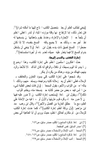 ‫،‬  ‫)ﻳﻨﺒﻐﻲ ﻟﻄﺎﻟﺐ ﺍﻟﻌﻠﻢ ﺃﻥ ﻳﻌﺘﲏ ﺑﺘﺤﺼﻴﻞ ﺍﻟﻜﺘﺐ ﺍﶈﺘﺎﺝ ﺇﻟﻴﻬﺎ ﻣﺎ ﺃﻣﻜﻨﻪ ﺷﺮﺍﺀ(‬
 ‫)١(‬

‫ﻓﺈﻥ ﺗﻌﺬﺭ ﺫﻟﻚ، ﺇﻣﺎ ﻻﺭﺗﻔﺎﻉ ﲦﻨﻬﺎ ﻭﻗﻠﺔ ﻣﻮﺍﺭﺩﻩ ﺍﳌﺎﻟﻴﺔ، ﺃﻭ ﻟﻨﺪﺭ‪‬ﺎ ﻓﻌﻠﻰ ﺍﳌﺘﻌﻠﻢ‬
‫ﺃﻥ ﻳﻠﺠﺄ ﺣﱴ ﺇﱃ ﺍﻹﺟﺎﺭﺓ ﻭﺍﻹﻋﺎﺭﺓ، ﻭﻋﻨﺪﺋﺬ ﻳﻘﻮﻡ ﺑﺈﻋﻄﺎﺋﻬﺎ ﳌﻦ ﻳﻨﺴﺨﻬﺎ ﻟﻪ‬
‫ﻧﻈﲑ ﺃﺟﺮ ﻣﻌﲔ، ﻭﺫﻟﻚ ﺣﱴ ﻻ ﻳﻀﻴﻊ ﻭﻗﺘﻪ ﰲ ﺍﻟﻨﺴﺦ ﺑﻨﻔﺴﻪ، ﺇﻻ ﺇﺫﺍ ﻛﺎﻥ‬
‫ﻣﻀﻄﺮ‪‬ﺍ ﺇﱃ ﺍﻟﻨﺴﺦ ﻟﻀﻴﻖ ﺫﺍﺕ ﻳﺪﻩ، ﻳﻘﻮﻝ ﺍﺑﻦ ﲨﺎﻋﺔ: )ﻭﻻ ﻳﻨﺒﻐﻲ ﺃﻥ ﻳﺸﺘﻐﻞ‬
  ‫ﺑﺪﻭﺍﻡ ﺍﻟﻨﺴﺦ ﺇﻻ ﻓﻴﻤﺎ ﻳﺘﻌﺬﺭ ﻋﻠﻴﻪ ﲢﺼﻴﻠﻪ، ﻟﻌﺪﻡ ﲦﻨﻪ، ﺃﻭ ﺃﺟﺮﺓ ﺍﺳﺘﻨﺴﺎﺧﻪ()٢(.‬
                                   ‫:‬            ‫، א‬        ‫א‬
‫ﺣﺚ ﺍﳌﻔﻜﺮﻭﻥ ﺍﳌﺴﻠﻤﻮﻥ ﺍﳌﺘﻌﻠﻢ ﻋﻠﻰ ﺇﻋﺎﺭﺓ ﺍﻟﻜﺘﺐ، ﻭﻫﺬﺍ ﺍﳌﻮﺿﻮﻉ‬
‫ﺭﲟﺎ ﻳﺒﺪﻭ ﻟﻨﺎ ﺍﻟﻴﻮﻡ ﺑﺴﻴﻄﺎﹰ، ﺃﻭ ﻧﺎﻓﻼﹰ، ﻭﺍﻟﻮﺍﻗﻊ ﺃﻧﻪ ﻛﺎﻥ ﺁﻧﺬﺍﻙ ﳎﺎﻻ ﻟﻸﺧﺬ ﻭﺍﻟﺮﺩ‬
            ‫ﹰ‬
                         ‫ﺑﻴﻨﻬﻢ، ﻓﻬﻨﺎﻙ ﻣﻦ ﻳﺆﻳﺪ، ﻭﻫﻨﺎﻙ ﻣﻦ ﻳﻜﺮﻩ ﺃﻭ ﻳﻨﻜﺮ.‬
‫ﻭﻗﺪ ﺷﺠﻌﻮﺍ ﻋﻠﻲ ﺇﻋﺎﺭﺓ ﺍﻟﻜﺘﺐ ﻛﻲ ﻳﺴﻮﺩ ﺍﻟﺘﻌﺎﻭﻥ ﻭﺍﻟﺘﻌﺎﻃﻒ ﺑﲔ‬
‫ﺍﻟﺰﻣﻼﺀ، ﻓﻌﻠﻰ ﺍﳌﺘﻌﻠﻢ ﺃﻥ ﻳﻌﲑ ﺯﻣﻼﺋﻪ ﻛﺘﺒﻪ ﻭﻣﺮﺍﺟﻌﻪ، ﻭﻳﺴﺘﻌﲑ ﻣﻨﻬﻢ، ﻭﺫﻟﻚ ﳌﺎ‬
‫ﻳﻨﺎﻟﻪ ﺍﳌﻌﲑ ﻣﻦ ﺍﻟﺜﻮﺍﺏ ﻭﺍﻷﺟﺮ، ﻳﻘﻮﻝ ﺍﻟﺴﻤﻌﺎﱐ: )ﻭﺇﻥ ﻓﺎﺕ ﻟﺒﻌﺾ ﺍﻟﻄﻠﺒﺔ ﺷﻲﺀ‬
‫ﻣﻦ ﺍ‪‬ﻠﺲ ﻓﻴﻌﲑﻩ ﺑﻌﺾ ﻣﻦ ﺣﻀﺮ ﻛﺘﺎﺑﻪ ﺣﱴ ﻳﻨﺴﺨﻪ ﻣﻨﻪ، ﻭﻳﻐﺘﻨﻢ ﺍﻟﺜﻮﺍﺏ ﰲ‬
‫ﺫﻟﻚ()٣(، ﻭﻳﻘﻮﻝ ﺍﺑﻦ ﲨﺎﻋﺔ: )ﻳﺴﺘﺤﺐ ﺇﻋﺎﺭﺓ ﺍﻟﻜﺘﺐ ﳌﻦ ﻻ ﺿﺮﺭ ﻋﻠﻴﻪ ﻓﻴﻬﺎ‬
‫ﳑﻦ ﻻ ﺿﺮﺭ ﻣﻨﻪ ‪‬ﺎ، ﻭﻛﺮﻩ ﻗﻮﻡ ﻋﺎﺭﻳﺘﻬﺎ ﻭﺍﻷﻭﻝ ﺃﻭﱃ، ﳌﺎ ﻓﻴﻪ ﻣﻦ ﺍﻹﻋﺎﻧﺔ ﻋﻠﻲ‬
‫ﺍﻟﻌﻠﻢ، ﻣﻊ ﻣﺎ ﰲ ﻣﻄﻠﻖ ﺍﻟﻌﺎﺭﻳﺔ ﻣﻦ ﺍﻟﻔﻀﻞ ﻭﺍﻷﺟﺮ()٤(، ﻭﻗﺎﻝ ﺍﺑﻦ ﻭﻫﺐ ﳏﻤﺪ‬
‫ﺍﺑﻦ ﻣﺰﺍﺣﻢ: )ﺃﻭﻝ ﺑﺮﻛﺔ ﺍﻟﻌﻠﻢ ﺇﻋﺎﺭﺓ ﺍﻟﻜﺘﺐ()٥(، ﻛﻤﺎ ﻋ ‪‬ﺕ ﺇﻋﺎﺭﺓ ﺍﻟﻜﺘﺐ‬
               ‫‪‬ﺪ‬
‫ﻟﻠﺰﻣﻼﺀ ﻣﻦ ﲤﺎﻡ ﻣﻜﺎﺭﻡ ﺃﺧﻼﻕ ﺍﳌﺘﻌﻠﻢ، ﺣﻴﺚ ﻳﺮﻭﻯ ﺃﻥ ﺃﺑﺎ ﺍﻟﻌﺘﺎﻫﻴﺔ ﺃﺗﻰ ﺑﻌﺾ‬

               ‫)١( ﺍﺑﻦ ﲨﺎﻋﺔ: ﺗﺬﻛﺮﺓ ﺍﻟﺴﺎﻣﻊ ﻭﺍﳌﺘﻜﻠﻢ، ﻣﺼﺪﺭ ﺳﺎﺑﻖ، ﺹ٧٤١.‬
                                    ‫)٢( ﺍﳌﺼﺪﺭ ﺍﻟﺴﺎﺑﻖ: ﻧﻔﺲ ﺍﻟﺼﻔﺤﺔ.‬
               ‫)٣( ﺍﻟﺴﻤﻌﺎﱐ: ﺃﺩﺏ ﺍﻹﻣﻼﺀ ﻭﺍﻻﺳﺘﻤﻼﺀ، ﻣﺼﺪﺭ ﺳﺎﺑﻖ، ﺹ٤٧١.‬
           ‫)٤( ﺍﺑﻦ ﲨﺎﻋﺔ: ﺗﺬﻛﺮﺓ ﺍﻟﺴﺎﻣﻊ ﻭﺍﳌﺘﻜﻠﻢ، ﻣﺼﺪﺭ ﺳﺎﺑﻖ، ﺹ٧٤١-٨٤١.‬
               ‫)٥( ﺍﻟﺴﻤﻌﺎﱐ: ﺃﺩﺏ ﺍﻹﻣﻼﺀ ﻭﺍﻻﺳﺘﻤﻼﺀ، ﻣﺼﺪﺭ ﺳﺎﺑﻖ، ﺹ٥٧١.‬
 