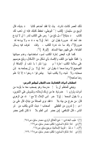 ‫ﺫﻟﻚ ﺍﻟﻌﺼﺮ ﻛﺎﻧﺖ ﻧﺎﺩﺭﺓ، ﲝﻴﺚ ﺇﺫﺍ ﻓﻘﺪ ﺃﺣﺪﻫﻢ ﻛﺘﺎﺑ‪‬ﺎ ﱂ ﳚﺪ ﺑﺪﻳﻠﻪ، ﻗﺎﻝ‬
‫ﺍﻟﺮﺑﻴﻊ ﺑﻦ ﺳﻠﻴﻤﺎﻥ: )ﻛﺘﺐ ﺇﱄ ﺍﻟﺒﻮﻳﻄﻲ، ﺍﺣﻔﻆ ﻛﺘﺒﻚ ﻓﺈﻧﻪ ﺇﻥ ﺫﻫﺐ ﻟﻚ‬
                                       ‫ﱠ‬
‫ﻛﺘﺎﺏ ﱂ ﲡﺪ ﺑﺪﻳﻠﻪ()١(، ﺑﻞ ﺑﻠﻎ ﻣﻦ ﺍﳊﺮﺹ ﻋﻠﻲ ﺍﻟﻜﺘﺐ ﻟﻨﺪﺭ‪‬ﺎ ﺃﻥ ﻻ ﺗﻮﺩﻉ‬
‫ﻋﻨﺪ ﺃﺣﺪ ﻟﻐﲑ ﺿﺮﻭﺭﺓ ﻳﻘﻮﻝ ﺍﺑﻦ ﲨﺎﻋﺔ: )ﻭﻻ ﻳﻌﲑﻩ ﻏﲑﻩ، ﻭﻻ ﻳﻮﺩﻋﻪ ﻟﻐﲑ‬
‫ﺿﺮﻭﺭﺓ()٢(، ﻭﻗﺪ ﺳﺎﳘﺖ ﻧﺪﺭﺓ ﺍﻟﻜﺘﺐ -ﰲ ﻭﻗﺖ ﱂ ﺗﻌﺮﻑ ﻓﻴﻪ ﻭﺳﺎﺋﻞ‬
                       ‫ﺍﻟﻄﺒﺎﻋﺔ- ﻋﻠﻲ ﻇﻬﻮﺭ ﻣﻬﻨﺔ ﺍﻟﻨﺴﺎﺧﲔ )ﺍﻟﻮﺭﺍﻗﲔ()٣(.‬
‫ﻛﻤﺎ ﻛﺮﻩ ﺍﻟﺒﻌﺾ ﺇﻋﺎﺭﺓ ﺍﻟﻜﺘﺐ ﻟﺴﻮﺀ ﺍﺳﺘﺨﺪﺍﻣﻬﺎ، ﻭﻋﺪﻡ ﺻﻴﺎﻧﺘﻬﺎ‬
‫ﻭﺍﶈﺎﻓﻈﺔ ﻋﻠﻴﻬﺎ ﻣﻦ ﺍﻟﺘﻠﻒ ﻭﺍﻹﻓﺴﺎﺩ ﺑﺄﻱ ﺷﻜﻞ ﻣﻦ ﺍﻷﺷﻜﺎﻝ، ﻭﺑﻠﻎ ﺣﺮﺻﻬﻢ‬
‫ﻋﻠﻲ ﺳﻼﻣﺔ ﺍﻟﻜﺘﺐ ﺍﳌﻌﺎﺭﺓ ﺃ‪‬ﻢ ﱂ ﳚﻴﺰﻭﺍ ﺗﻨﺎﻭﳍﺎ ﺑﺎﳊﺬﻑ ﺃﻭ ﺍﻹﺿﺎﻓﺔ ﺃﻭ‬
‫ﺍﻟﺘﺼﺤﻴﺢ ﺇﻻ ﺑﺮﺿﺎ ﺻﺤﺎ‪‬ﺎ، ﻳﻘﻮﻝ ﺍﺑﻦ ﲨﺎﻋﺔ: )ﻭﻻ ﳚﻮﺯ ﺃﻥ ﻳﺼﻠﺤﻪ ﺑﻐﲑ ﺇﺫﻥ‬
‫ﺻﺤﺎﺑﻪ، ﻭﻻ ﳛﺸﻴﻪ، ﻭﻻ ﻳﻜﺘﺐ ﺷﻴﺌﹰﺎ ﰲ ﺑﻴﺎﺽ ﻓﻮﺍﲢﻪ ﻭﺧﻮﺍﲤﻪ ﺇﻻ ﺇﺫﺍ ﻋﻠﻢ‬
                                                     ‫ﺭﺿﺎ ﺻﺎﺣﺒﻪ()٤(.‬
         ‫:‬        ‫א‬              ‫א‬             ‫א א‬            ‫א‬
‫ﻭﻳﻨﺒﻐﻲ ﻟﻠﻤﺘﻌﻠﻢ ﺃﻥ ﻳﺄﰐ ﺇﱃ ﻣﺪﺭﺳﺘﻪ ﻭﻫﻮ ﻳﺼﺤﺐ ﻣﻌﻪ ﻣﺎ ﻳﻠﺰﻣﻪ ﻣﻦ‬
‫ﺃﺩﻭﺍﺕ ﻭﻟﻮﺍﺯﻡ ﳌﺎ ﰲ ﻋﺪﻡ ﺗﻮﻓﲑﻫﺎ ﻣﻦ ﺇﺭﺑﺎﻙ ﻟﺰﻣﻼﺋﻪ، ﻭﺗﺸﻮﻳﺶ ﻋﻠﻲ ﺍﻵﺧﺮﻳﻦ،‬
‫ﻭﳍﺬﺍ ﻳﻘﻮﻝ ﺍﻟﺴﻤﻌﺎﱐ: )ﻭﻻ ﳛﻀﺮ ﳎﻠﺲ ﺍﻹﻣﻼﺀ ﺇﻻ ﻣﻊ ﺍﶈﱪﺓ، ﻋﻦ ﺍﻟﺰﻫﺮﻱ‬
‫ﻗﺎﻝ: ﻣﻦ ﺧﺮﺝ ﻣﻦ ﺑﻴﺘﻪ ﺑﻼ ﳏﱪﺓ ﻓﻘﺪ ﻧﻮﻯ ﺍﻟﺼﺪﻗﺔ ﻣﻦ ﻧﻴﺘﻪ(، ﻗﺎﻝ ﻋﻠﻲ ﺑﻦ‬
‫ﺍﳌﺪﻳﲏ: ) ﺗﺪﺭﻭﻥ ﻣﻦ ﺍﻟﻄﻔﻴﻠﻲ ﰲ ﺃﺻﺤﺎﺏ ﺍﳊﺪﻳﺚ ﺍﻟﺬﻱ ﻳﻜﺘﺐ ﻣﻦ ﳏﺎﺑﺮ‬
‫ﺍﻟﻨﺎﺱ ، ﻗﺎﻝ ﺍﻟﺸﺎﻓﻌﻲ: )ﻣﻦ ﺣﻀﺮ ﳎﻠﺲ ﺍﻟﻌﻠﻢ ﺑﻼ ﳏﱪﺓ ﻛﺎﻥ ﻛﻤﻦ ﺣﻀﺮ‬

             ‫)١( ﺍﳋﻄﻴﺐ ﺍﻟﺒﻐﺪﺍﺩﻱ: ﺍﳉﺎﻣﻊ ﻷﺧﻼﻕ ﺍﻟﺮﺍﻭﻱ، ﻣﺼﺪﺭ ﺳﺎﺑﻖ، ﺹ٤٤٢.‬
                 ‫)٢( ﺍﺑﻦ ﲨﺎﻋﺔ: ﺗﺬﻛﺮﺓ ﺍﻟﺴﺎﻣﻊ ﻭﺍﳌﺘﻜﻠﻢ، ﻣﺼﺪﺭ ﺳﺎﺑﻖ، ﺹ٩٦١.‬
                   ‫)٣( ﺩ. ﺃﲪﺪ ﺷﻠﱯ: ﺍﻟﺘﺮﺑﻴﺔ ﺍﻹﺳﻼﻣﻴﺔ، ﻣﺮﺟﻊ ﺳﺎﺑﻖ، ﺹ٤٦١.‬
             ‫)٤( ﺍﺑﻦ ﲨﺎﻋﺔ: ﺗﺬﻛﺮﺓ ﺍﻟﺴﺎﻣﻊ ﻭﺍﳌﺘﻜﻠﻢ، ﻣﺼﺪﺭ ﺳﺎﺑﻖ، ﺹ٨٦١-٩٧١.‬
 