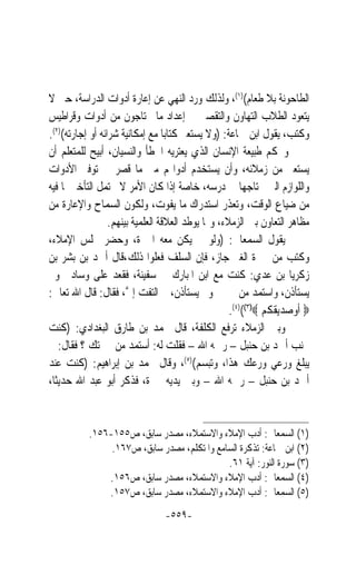 ‫ﺍﻟﻄﺎﺣﻮﻧﺔ ﺑﻼ ﻃﻌﺎﻡ()١(، ﻭﻟﺬﻟﻚ ﻭﺭﺩ ﺍﻟﻨﻬﻲ ﻋﻦ ﺇﻋﺎﺭﺓ ﺃﺩﻭﺍﺕ ﺍﻟﺪﺭﺍﺳﺔ، ﺣﱴ ﻻ‬
‫ﻳﺘﻌﻮﺩ ﺍﻟﻄﻼﺏ ﺍﻟﺘﻬﺎﻭﻥ ﻭﺍﻟﺘﻘﺼﲑ ﰲ ﺇﻋﺪﺍﺩ ﻣﺎ ﳛﺘﺎﺟﻮﻥ ﻣﻦ ﺃﺩﻭﺍﺕ ﻭﻗﺮﺍﻃﻴﺲ‬
‫ﻭﻛﺘﺐ، ﻳﻘﻮﻝ ﺍﺑﻦ ﲨﺎﻋﺔ: )ﻭﻻ ﻳﺴﺘﻌﲑ ﻛﺘﺎﺑ‪‬ﺎ ﻣﻊ ﺇﻣﻜﺎﻧﻴﺔ ﺷﺮﺍﺋﻪ ﺃﻭ ﺇﺟﺎﺭﺗﻪ()٢(.‬
‫ﻭﲝﻜﻢ ﻃﺒﻴﻌﺔ ﺍﻹﻧﺴﺎﻥ ﺍﻟﺬﻱ ﻳﻌﺘﺮﻳﻪ ﺍﳋﻄﺄ ﻭﺍﻟﻨﺴﻴﺎﻥ، ﺃﺑﻴﺢ ﻟﻠﻤﺘﻌﻠﻢ ﺃﻥ‬
‫ﻳﺴﺘﻌﲑ ﻣﻦ ﺯﻣﻼﺋﻪ، ﻭﺃﻥ ﻳﺴﺘﺨﺪﻡ ﺃﺩﻭﺍ‪‬ﻢ ﻣﱴ ﻣﺎ ﻗﺼﺮ ﰲ ﺗﻮﻓﲑ ﺍﻷﺩﻭﺍﺕ‬
‫ﻭﺍﻟﻠﻮﺍﺯﻡ ﺍﻟﱵ ﳛﺘﺎﺟﻬﺎ ﰲ ﺩﺭﺳﻪ، ﺧﺎﺻﺔ ﺇﺫﺍ ﻛﺎﻥ ﺍﻷﻣﺮ ﻻ ﳛﺘﻤﻞ ﺍﻟﺘﺄﺧﲑ ﳌﺎ ﻓﻴﻪ‬
‫ﻣﻦ ﺿﻴﺎﻉ ﺍﻟﻮﻗﺖ، ﻭﺗﻌﺬﺭ ﺍﺳﺘﺪﺭﺍﻙ ﻣﺎ ﻳﻔﻮﺕ، ﻭﻟﻜﻮﻥ ﺍﻟﺴﻤﺎﺡ ﻭﺍﻹﻋﺎﺭﺓ ﻣﻦ‬
                  ‫ﻣﻈﺎﻫﺮ ﺍﻟﺘﻌﺎﻭﻥ ﺑﲔ ﺍﻟﺰﻣﻼﺀ، ﻭﳑﺎ ﻳﻮﻃﺪ ﺍﻟﻌﻼﻗﺔ ﺍﻟﻌﻠﻤﻴﺔ ﺑﻴﻨﻬﻢ.‬
‫ﻳﻘﻮﻝ ﺍﻟﺴﻤﻌﺎﱐ: )ﻭﻟﻮ ﱂ ﻳﻜﻦ ﻣﻌﻪ ﺍﶈﱪﺓ، ﻭﺣﻀﺮ ﳎﻠﺲ ﺍﻹﻣﻼﺀ،‬
‫ﻭﻛﺘﺐ ﻣﻦ ﳏﱪﺓ ﺍﻟﻐﲑ ﺟﺎﺯ، ﻓﺈﻥ ﺍﻟﺴﻠﻒ ﻓﻌﻠﻮﺍ ﺫﻟﻚ،ﻗﺎﻝ ﺃﲪﺪ ﺑﻦ ﺑﺸﺮ ﺑﻦ‬
‫ﺯﻛﺮﻳﺎ ﺑﻦ ﻋﺪﻱ: ﻛﻨﺖ ﻣﻊ ﺍﺑﻦ ﺍﳌﺒﺎﺭﻙ ﰲ ﺳﻔﻴﻨﺔ، ﻓﻘﻌﺪ ﻋﻠﻰ ﻭﺳﺎﺩﰐ ﻭﱂ‬
‫ﻳﺴﺘﺄﺫﻥ، ﻭﺍﺳﺘﻤﺪ ﻣﻦ ﳏﱪﰐ ﻭﱂ ﻳﺴﺘﺄﺫﻥ، ﰒ ﺍﻟﺘﻔﺖ ﺇ ﱠ، ﻓﻘﺎﻝ: ﻗﺎﻝ ﺍﷲ ﺗﻌﺎﱃ:‬
                       ‫ﱄ‬
                                                    ‫‪ ‬ﺃﻭﺻﺪﻳﻘﻜﻢ ‪.(٤)((٣)‬‬
‫ﻭﺑﲔ ﺍﻟﺰﻣﻼﺀ ‪‬ﺮﻓﻊ ﺍﻟﻜﻠﻔﺔ، ﻗﺎﻝ ﳏﻤﺪ ﺑﻦ ﻃﺎﺭﻕ ﺍﻟﺒﻐﺪﺍﺩﻱ: )ﻛﻨﺖ‬‫ﺗ‬
‫ﲜﻨﺐ ﺃﲪﺪ ﺑﻦ ﺣﻨﺒﻞ – ﺭﲪﻪ ﺍﷲ – ﻓﻘﻠﺖ ﻟﻪ: ﺃﺳﺘﻤﺪ ﻣﻦ ﳏﱪﺗﻚ ؟ ﻓﻘﺎﻝ: ﱂ‬
‫ﻳﺒﻠﻎ ﻭﺭﻋﻲ ﻭﺭﻋﻚ ﻫﺬﺍ، ﻭﺗﺒﺴﻢ()٥(، ﻭﻗﺎﻝ ﳏﻤﺪ ﺑﻦ ﺇﺑﺮﺍﻫﻴﻢ: )ﻛﻨﺖ ﻋﻨﺪ‬
‫ﺃﲪﺪ ﺑﻦ ﺣﻨﺒﻞ – ﺭﲪﻪ ﺍﷲ – ﻭﺑﲔ ﻳﺪﻳﻪ ﳏﱪﺓ، ﻓﺬﻛﺮ ﺃﺑﻮ ﻋﺒﺪ ﺍﷲ ﺣﺪﻳﺜﺎﹰ،‬


           ‫)١( ﺍﻟﺴﻤﻌﺎﱐ: ﺃﺩﺏ ﺍﻹﻣﻼﺀ ﻭﺍﻻﺳﺘﻤﻼﺀ، ﻣﺼﺪﺭ ﺳﺎﺑﻖ، ﺹ٥٥١-٦٥١.‬
                ‫)٢( ﺍﺑﻦ ﲨﺎﻋﺔ: ﺗﺬﻛﺮﺓ ﺍﻟﺴﺎﻣﻊ ﻭﺍﳌﺘﻜﻠﻢ، ﻣﺼﺪﺭ ﺳﺎﺑﻖ، ﺹ٧٦١.‬
                                             ‫)٣( ﺳﻮﺭﺓ ﺍﻟﻨﻮﺭ: ﺁﻳﺔ ١٦.‬
               ‫)٤( ﺍﻟﺴﻤﻌﺎﱐ: ﺃﺩﺏ ﺍﻹﻣﻼﺀ ﻭﺍﻻﺳﺘﻤﻼﺀ، ﻣﺼﺪﺭ ﺳﺎﺑﻖ، ﺹ٦٥١.‬
               ‫)٥( ﺍﻟﺴﻤﻌﺎﱐ: ﺃﺩﺏ ﺍﻹﻣﻼﺀ ﻭﺍﻻﺳﺘﻤﻼﺀ، ﻣﺼﺪﺭ ﺳﺎﺑﻖ، ﺹ٧٥١.‬
                                ‫-٩٥٥-‬
 