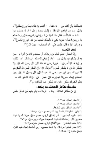 ‫ﻓﺎﺳﺘﺄﺫﻧﺘﻪ ﺑﺄﻥ ﺃﻛﺘﺒﻪ ﻣﻦ ﳏﱪﺗﻪ، ﻓﻘﺎﻝ ﱄ: ﺃﻛﺘﺐ ﻳﺎ ﻫﺬﺍ، ﻓﻬﺬﺍ ﻭﺭﻉ ﻣﻈﻠﻢ()١(،‬
‫ﻭﻗﺎﻝ ﳏﻤﺪ ﺑﻦ ﺇﺑﺮﺍﻫﻴﻢ ﺍﻟﻘﺮﺍﻣﻘﺎﱐ: )ﻛﺎﻥ ﺑﺒﻐﺪﺍﺩ ﺭﺟﻞ ﺃﺭﺍﺩ ﺃﻥ ﻳﺴﺘﻤﺪ ﻣﻦ‬
‫ﳏﱪﺓ ﻏﲑﻩ، ﻓﺎﺳﺘﺄﺫﻧﻪ، ﻓﻘﺎﻝ ﺧﺬ ﺷﻴﺌﹰﺎ ﻣﻦ ﺍﳉﻮﺍﺭﺷﻦ ﻭﺍﺷﺮﺑﻪ، ﻓﻘﺎﻝ: ﻭﻣﺎ ﺃﺻﻨﻊ‬
‫ﺑﺎﳉﻮﺍﺭﺷﻦ؟ ﻓﻘﺎﻝ: ﺗﺸﺮﺑﻪ ﻟﻜﻲ ﻻ ﺗﺄﺧﺬﻙ ﺍﻟﺘﺨﻤﺔ ﻣﻦ ﻫﺬﺍ ﺍﻟﻮﺭﻉ ﺍﻟﻴﺎﺑﺲ()٢(،‬
            ‫ﻭﻋﻦ ﺍﺑﻦ ﺍﳌﺒﺎﺭﻙ ﻗﺎﻝ: )ﻟﻴﺲ ﻋﻠﻲ ﳏﺎﺑﺮ ﺃﺻﺤﺎﺏ ﺍﳊﺪﻳﺚ ﺇﺫﻥ()٣(.‬
                                                  ‫:‬      ‫א‬
‫ﻭﺇﺫﺍ ﺍﺳﺘﻌﺎﺭ ﺍﳌﺘﻌﻠﻢ ﻛﺘﺎﺑ‪‬ﺎ ﻣﻦ ﺯﻣﻼﺋﻪ، ﺃﻭ ﺍﺳﺘﺨﺪﻡ ﺃﺩﺍﺓ ﻣﻦ ﺃﺩﻭﺍ‪‬ﻢ ﳛﺴﻦ‬
‫ﺑﻪ ﺃﻥ ﻳﺸﻜﺮﻫﻢ، ﻳﻘﻮﻝ ﺍﺑﻦ ﲨﺎﻋﺔ: )ﻭﻳﻨﺒﻐﻲ ﻟﻠﻤﺴﺘﻌﲑ ﺃﻥ ﻳﺸﻜﺮ ﺍﳌﻌﲑ ﺫﻟﻚ،‬
‫ﻭﳚﺰﻳﻪ ﺧﲑﹰﺍ()٤(، ﻭﻋﻦ ﺃﰊ ﻫﺮﻳﺮﺓ ﺭﺿﻲ ﺍﷲ ﻋﻨﻪ ﻗﺎﻝ: ﻗﺎﻝ ﺭﺳﻮﻝ ﺍﷲ ‪)) :‬ﻻ‬
‫ﻳﺸﻜﺮ ﺍﷲ ﻣﻦ ﻻ ﻳﺸﻜﺮ ﺍﻟﻨﺎﺱ(()٥(، ﻭﻗﺎﻝ ‪)) :‬ﺇﻥ ﺃﺷﻜﺮ ﺍﻟﻨﺎﺱ ﷲ ﺃﺷﻜﺮﻫﻢ‬
‫ﻟﻠﻨﺎﺱ(()٦(، ﻭﻋﻦ ﺍﺑﻦ ﻋﻤﺮ ﺭﺿﻲ ﺍﷲ ﻋﻨﻬﻤﺎ ﻗﺎﻝ: ﻗﺎﻝ ﺭﺳﻮﻝ ﺍﷲ ‪)) :‬ﻣﻦ‬
‫ﺍﺻﻄﻨﻊ ﺇﻟﻴﻜﻢ ﻣﻌﺮﻭﻓﺎ ﻓﺠﺎﺯﻭﻩ‪ ،‬ﻓﺈﻥ ﻋﺠﺰﰎ ﻋﻦ ﳎﺎﺯﺍﺗﻪ ﻓﺎﺩﻋﻮﺍ ﻟﻪ، ﺣﱴ‬
              ‫ﻳﻌﻠﻢ ﺃﻧﻜﻢ ﻗﺪ ﺷﻜﺮﰎ، ﻓﺈﻥ ﺍﷲ ﺷﺎﻛﺮ ﳛﺐ ﺍﻟﺸﺎﻛﺮﻳﻦ(()٧(.‬
                       ‫:‬           ‫מ‬       ‫א‬          ‫:‬
‫ﺇﻥ ﻣﻦ ﻣﻈﺎﻫﺮ ﺍﻟﻌﻼﻗﺔ ﺍﳉﻴﺪﺓ ﺑﲔ ﺍﻟﺰﻣﻼﺀ ﻣﺎ ﻳﺘﻢ ﺑﻴﻨﻬﻢ ﻣﻦ ﺗﻔﺎﻋﻞ ﻋﻠﻤﻲ‬

                                            ‫)١( ﺍﳌﺼﺪﺭ ﺍﻟﺴﺎﺑﻖ: ﺹ٦٥١.‬
                                            ‫)٢( ﺍﳌﺼﺪﺭ ﺍﻟﺴﺎﺑﻖ: ﺹ٧٥١.‬
                                       ‫)٣( ﺍﳌﺼﺪﺭ ﺍﻟﺴﺎﺑﻖ: ﻧﻔﺲ ﺍﻟﺼﻔﺤﺔ.‬
                  ‫)٤( ﺍﺑﻦ ﲨﺎﻋﺔ: ﺗﺬﻛﺮﺓ ﺍﻟﺴﺎﻣﻊ ﻭﺍﳌﺘﻜﻠﻢ، ﻣﺼﺪﺭ ﺳﺎﺑﻖ، ﺹ٨٤١.‬
‫)٥( ﺍﳋﻄﻴﺐ ﺍﻟﺒﻐﺪﺍﺩﻱ: ﺍﳉﺎﻣﻊ ﻷﺧﻼﻕ ﺍﻟﺮﺍﻭﻱ، ﻣﺼﺪﺭ ﺳﺎﺑﻖ، ﺹ٧٤٢، ﻭﺍﳊﺪﻳﺚ‬
        ‫ﺻﺤﻴﺢ: ﺍﻷﻟﺒﺎﱐ: ﺳﻠﺴﻠﺔ ﺍﻷﺣﺎﺩﻳﺚ ﺍﻟﺼﺤﻴﺤﺔ، ﻣﺞ١، ﻣﺮﺟﻊ ﺳﺎﺑﻖ، ﺹ٢٠٧.‬
            ‫)٦( ﺍﳋﻄﻴﺐ ﺍﻟﺒﻐﺪﺍﺩﻱ: ﺍﳉﺎﻣﻊ ﻷﺧﻼﻕ ﺍﻟﺮﺍﻭﻱ، ﻣﺼﺪﺭ ﺳﺎﺑﻖ، ﺹ٢٠٧.‬
‫)٧( ﺍﳌﺼﺪﺭ ﺍﻟﺴﺎﺑﻖ: ﺹ٨٤٢، ﻭﺍﳊﺪﻳﺚ ﺻﺤﻴﺢ، ﲣﺮﻳﺞ ﺃﺣﺎﺩﻳﺚ ﺇﺣﻴﺎﺀ ﻋﻠﻮﻡ ﺍﻟﺪﻳﻦ،‬
                                             ‫ﻣﺮﺟﻊ ﺳﺎﺑﻖ، ﺝ٢، ﺹ٤٨٥.‬
 