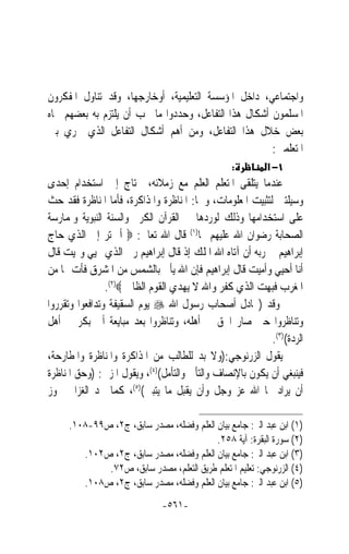 ‫ﻭﺍﺟﺘﻤﺎﻋﻲ، ﺩﺍﺧﻞ ﺍﳌﺆﺳﺴﺔ ﺍﻟﺘﻌﻠﻴﻤﻴﺔ، ﺃﻭﺧﺎﺭﺟﻬﺎ، ﻭﻗﺪ ﺗﻨﺎﻭﻝ ﺍﳌﻔﻜﺮﻭﻥ‬
‫ﺍﳌﺴﻠﻤﻮﻥ ﺃﺷﻜﺎﻝ ﻫﺬﺍ ﺍﻟﺘﻔﺎﻋﻞ، ﻭﺣﺪﺩﻭﺍ ﻣﺎ ﳚﺐ ﺃﻥ ﻳﻠﺘﺰﻡ ﺑﻪ ﺑﻌﻀﻬﻢ ﲡﺎﻩ‬
‫ﺑﻌﺾ ﺧﻼﻝ ﻫﺬﺍ ﺍﻟﺘﻔﺎﻋﻞ، ﻭﻣﻦ ﺃﻫﻢ ﺃﺷﻜﺎﻝ ﺍﻟﺘﻔﺎﻋﻞ ﺍﻟﺬﻱ ﳚﺮﻱ ﺑﲔ‬
                                                      ‫ﺍﳌﺘﻌﻠﻤﲔ:‬
                                                 ‫:‬         ‫١− א‬
‫ﻋﻨﺪﻣﺎ ﻳﺘﻠﻘﻰ ﺍﳌﺘﻌﻠﻢ ﺍﻟﻌﻠﻢ ﻣﻊ ﺯﻣﻼﺋﻪ، ﳛﺘﺎﺝ ﺇﱃ ﺍﺳﺘﺨﺪﺍﻡ ﺇﺣﺪﻯ‬
‫ﻭﺳﻴﻠﺘﲔ ﻟﺘﺜﺒﻴﺖ ﺍﳌﻌﻠﻮﻣﺎﺕ، ﻭﳘﺎ: ﺍﳌﻨﺎﻇﺮﺓ ﻭﺍﳌﺬﺍﻛﺮﺓ، ﻓﺄﻣﺎ ﺍﳌﻨﺎﻇﺮﺓ ﻓﻘﺪ ﺣﺚ‬
‫ﻋﻠﻰ ﺍﺳﺘﺨﺪﺍﻣﻬﺎ ﻭﺫﻟﻚ ﻟﻮﺭﺩﻫﺎ ﰲ ﺍﻟﻘﺮﺁﻥ ﺍﻟﻜﺮﱘ ﻭﺍﻟﺴﻨﺔ ﺍﻟﻨﺒﻮﻳﺔ ﻭﳌﻤﺎﺭﺳﺔ‬
‫ﺍﻟﺼﺤﺎﺑﺔ ﺭﺿﻮﺍﻥ ﺍﷲ ﻋﻠﻴﻬﻢ ﳍﺎ)١( ﻗﺎﻝ ﺍﷲ ﺗﻌﺎﱄ: ‪ ‬ﺃﱂ ﺗﺮ ﺇﱃ ﺍﻟﺬﻱ ﺣﺎﺝ‬
‫ﺇﺑﺮﺍﻫﻴﻢ ﰲ ﺭﺑﻪ ﺃﻥ ﺁﺗﺎﻩ ﺍﷲ ﺍﳌﻠﻚ ﺇﺫ ﻗﺎﻝ ﺇﺑﺮﺍﻫﻴﻢ ﺭﰊ ﺍﻟﺬﻱ ﳛﻴﻲ ﻭﳝﻴﺖ ﻗﺎﻝ‬
‫ﺃﻧﺎ ﺃﺣﻴﻲ ﻭﺃﻣﻴﺖ ﻗﺎﻝ ﺇﺑﺮﺍﻫﻴﻢ ﻓﺈﻥ ﺍﷲ ﻳﺄﰐ ﺑﺎﻟﺸﻤﺲ ﻣﻦ ﺍﳌﺸﺮﻕ ﻓﺄﺕ ‪‬ﺎ ﻣﻦ‬
                ‫ﺍﳌﻐﺮﺏ ﻓﺒﻬﺖ ﺍﻟﺬﻱ ﻛﻔﺮ ﻭﺍﷲ ﻻ ﻳﻬﺪﻱ ﺍﻟﻘﻮﻡ ﺍﻟﻈﺎﳌﲔ‪.(٢)‬‬
‫ﻭﻗﺪ )ﲡﺎﺩﻝ ﺃﺻﺤﺎﺏ ﺭﺳﻮﻝ ﺍﷲ ‪ ‬ﻳﻮﻡ ﺍﻟﺴﻘﻴﻔﺔ ﻭﺗﺪﺍﻓﻌﻮﺍ ﻭﺗﻘﺮﺭﻭﺍ‬
‫ﻭﺗﻨﺎﻇﺮﻭﺍ ﺣﱴ ﺻﺎﺭ ﺍﳊﻖ ﰲ ﺃﻫﻠﻪ، ﻭﺗﻨﺎﻇﺮﻭﺍ ﺑﻌﺪ ﻣﺒﺎﻳﻌﺔ ﺃﰊ ﺑﻜﺮ ﰲ ﺃﻫﻞ‬
                                                           ‫ﺍﻟﺮﺩﺓ()٣(.‬
‫ﻳﻘﻮﻝ ﺍﻟﺰﺭﻧﻮﺟﻲ:)ﻭﻻ ﺑﺪ ﻟﻠﻄﺎﻟﺐ ﻣﻦ ﺍﳌﺬﺍﻛﺮﺓ ﻭﺍﳌﻨﺎﻇﺮﺓ ﻭﺍﳌﻄﺎﺭﺣﺔ،‬
‫ﻓﻴﻨﺒﻐﻲ ﺃﻥ ﻳﻜﻮﻥ ﺑﺎﻹﻧﺼﺎﻑ ﻭﺍﻟﺘﺄﱐ ﻭﺍﻟﺘﺄﻣﻞ()٤(، ﻭﻳﻘﻮﻝ ﺍﳌﺰﱐ: )ﻭﺣﻖ ﺍﳌﻨﺎﻇﺮﺓ‬
‫ﺃﻥ ﻳﺮﺍﺩ ‪‬ﺎ ﺍﷲ ﻋﺰ ﻭﺟﻞ ﻭﺃﻥ ﻳﻘﺒﻞ ﻣﺎ ﻳﺘﺒﲔ()٥(، ﻛﻤﺎ ﳒﺪ ﺍﻟﻐﺰﺍﱄ ﳚ ‪‬ﺯ‬
  ‫ﻮ‬

     ‫)١( ﺍﺑﻦ ﻋﺒﺪ ﺍﻟﱪ: ﺟﺎﻣﻊ ﺑﻴﺎﻥ ﺍﻟﻌﻠﻢ ﻭﻓﻀﻠﻪ، ﻣﺼﺪﺭ ﺳﺎﺑﻖ، ﺝ٢، ﺹ٩٩-٨٠١.‬
                                          ‫)٢( ﺳﻮﺭﺓ ﺍﻟﺒﻘﺮﺓ: ﺁﻳﺔ ٨٥٢.‬
        ‫)٣( ﺍﺑﻦ ﻋﺒﺪ ﺍﻟﱪ: ﺟﺎﻣﻊ ﺑﻴﺎﻥ ﺍﻟﻌﻠﻢ ﻭﻓﻀﻠﻪ، ﻣﺼﺪﺭ ﺳﺎﺑﻖ، ﺝ٢، ﺹ٢٠١.‬
             ‫)٤( ﺍﻟﺰﺭﻧﻮﺟﻲ: ﺗﻌﻠﻴﻢ ﺍﳌﺘﻌﻠﻢ ﻃﺮﻳﻖ ﺍﻟﺘﻌﻠﻢ، ﻣﺼﺪﺭ ﺳﺎﺑﻖ، ﺹ٢٧.‬
        ‫)٥( ﺍﺑﻦ ﻋﺒﺪ ﺍﻟﱪ: ﺟﺎﻣﻊ ﺑﻴﺎﻥ ﺍﻟﻌﻠﻢ ﻭﻓﻀﻠﻪ، ﻣﺼﺪﺭ ﺳﺎﺑﻖ، ﺝ٢، ﺹ٨٠١.‬
                              ‫-١٦٥-‬
 