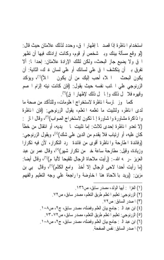 ‫ﺍﺳﺘﺨﺪﺍﻡ ﺍﳌﻨﺎﻇﺮﺓ ﺇﺫﺍ ﻗﺼﺪ ‪‬ﺎ ﺇﻇﻬﺎﺭ ﺍﳊﻖ، ﻭﺣﺪﺩ ﻟﺬﻟﻚ ﻋﻼﻣﺘﺎﻥ ﺣﻴﺚ ﻗﺎﻝ:‬
‫)ﻟﻮ ﻭﻗﻊ ﻣﺴﺄﻟﺔ ﺑﻴﻨﻚ ﻭﺑﲔ ﺷﺨﺺ ﺃﻭ ﻗﻮﻡ، ﻭﻛﺎﻧﺖ ﺇﺭﺍﺩﺗﻚ ﻓﻴﻬﺎ ﺃﻥ ‪‬ﻈﻬﺮ‬
     ‫ﺗ‬
‫ﺍﳊﻖ ﻭﻻ ﻳﻀﻴﻊ ﺟﺎﺯ ﺍﻟﺒﺤﺚ، ﻭﻟﻜﻦ ﻟﺘﻠﻚ ﺍﻹﺭﺍﺩﺓ ﻋﻼﻣﺘﺎﻥ: ﺇﺣﺪﺍﳘﺎ: ﺃﻻ‬
‫ﺗﻔﺮﻕ ﺑﲔ ﺃﻥ ﻳﺘﻜﺸﻒ ﺍﳊﻖ ﻋﻠﻲ ﻟﺴﺎﻧﻚ ﺃﻭ ﻋﻠﻲ ﻟﺴﺎﻥ ﻏﲑﻙ، ﺍﻟﺜﺎﻧﻴﺔ: ﺃﻥ‬
‫ﻳﻜﻮﻥ ﺍﻟﺒﺤﺚ ﰲ ﺍﳋﻼﺀ ﺃﺣﺐ ﺇﻟﻴﻚ ﻣﻦ ﺃﻥ ﻳﻜﻮﻥ ﰲ ﺍﳌﻸ()١(، ﻭﻳﺆﻛﺪ‬
‫ﺍﻟﺰﺭﻧﻮﺟﻲ ﻋﻠﻲ ﺍﳉﺎﻧﺐ ﻧﻔﺴﻪ ﺣﻴﺚ ﻳﻘﻮﻝ: )ﻓﺈﻥ ﻛﺎﻧﺖ ﻧﻴﺘﻪ ﺇﻟﺰﺍﻡ ﺍﳋﺼﻢ‬
                      ‫ﻭﻗﻬﺮﻩ ﻓﻼ ﳛﻞ ﺫﻟﻚ ﻭﺇﳕﺎ ﳛﻞ ﺫﻟﻚ ﻹﻇﻬﺎﺭ ﺍﳊﻖ()٢(.‬
‫ﻛﻤﺎ ﳚﻮﺯ ﳑﺎﺭﺳﺔ ﺍﳌﻨﺎﻇﺮﺓ ﻻﺳﺘﺨﺮﺍﺝ ﺍﳌﻌﻠﻮﻣﺎﺕ، ﻭﻟﻠﺘﺄﻛﺪ ﻣﻦ ﺻﺤﺔ ﻣﺎ‬
‫ﻟﺪﻯ ﺍﳌﻨﺎﻇﺮ، ﻭﻟﺘﺜﺒﻴﺖ ﻣﺎ ﺗﻌﻠﻤﻪ ﺍﳌﺘﻌﻠﻢ، ﻳﻘﻮﻝ ﺍﻟﺰﺭﻧﻮﺟﻲ: )ﻓﺈﻥ ﺍﳌﻨﺎﻇﺮﺓ‬
‫ﻭﺍﳌﺬﺍﻛﺮﺓ ﻣﺸﺎﻭﺭﺓ ﻭﺍﳌﺸﺎﻭﺭﺓ ﺇﳕﺎ ﺗﻜﻮﻥ ﻻﺳﺘﺨﺮﺍﺝ ﺍﻟﺼﻮﺍﺏ()٣(، ﻭﻗﺎﻝ ﺍﳌﺎﺯﱐ:‬
‫)ﻻ ﺗﻌﺪﻭ ﺍﳌﻨﺎﻇﺮﺓ ﺇﺣﺪﻯ ﺛﻼﺙ: ﺇﻣﺎ ﺗﺜﺒﻴﺖ ﳌﺎ ﰲ ﻳﺪﻳﻪ، ﺃﻭ ﺍﻧﺘﻘﺎﻝ ﻣﻦ ﺧﻄﺄ‬
‫ﻛﺎﻥ ﻋﻠﻴﻪ، ﺃﻭ ﺍﺭﺗﻴﺎﺏ ﻓﻼ ﻳﻘﺪﻡ ﻣﻦ ﺍﻟﺪﻳﻦ ﻋﻠﻲ ﺷﻚ()٤(، ﻭﻳﻘﻮﻝ ﺍﻟﺰﺭﻧﻮﺟﻲ:‬
‫)ﻭﻓﺎﺋﺪﺓ ﺍﳌﻄﺎﺭﺣﺔ ﻭﺍﳌﻨﺎﻇﺮﺓ ﺃﻗﻮﻯ ﻣﻦ ﻓﺎﺋﺪﺓ ﳎﺮﺩ ﺍﻟﺘﻜﺮﺍﺭ، ﻷﻥ ﻓﻴﻪ ﺗﻜﺮﺍﺭ‪‬ﺍ‬
‫ﻭﺯﻳﺎﺩﺓ، ﻭﻗﻴﻞ: ﻣﻄﺎﺭﺣﺔ ﺳﺎﻋﺔ ﺧﲑ ﻣﻦ ﺗﻜﺮﺍﺭ ﺷﻬﺮ()٥(، ﻭﻗﺎﻝ ﻋﻤﺮ ﺑﻦ ﻋﺒﺪ‬
‫ﺍﻟﻌﺰﻳﺰ -ﺭﲪﻪ ﺍﷲ-: )ﺭﺃﻳﺖ ﻣﻼﺣﺎﺓ ﺍﻟﺮﺟﺎﻝ ﺗﻠﻘﻴﺤ‪‬ﺎ ﻷﻟﺒﺎ‪‬ﻢ()٦(، ﻭﻗﺎﻝ ﺃﻳﻀﺎ:‬
  ‫ﹰ‬
‫)ﻣﺎ ﺭﺃﻳﺖ ﺃﺣﺪ‪‬ﺍ ﻻﺣﻰ ﺍﻟﺮﺟﺎﻝ ﺇﻻ ﺃﺧﺬ ﲜﻮﺍﻣﻊ ﺍﻟﻜﻠﻢ()٧(، ﻭﻗﺎﻝ ﳛﻴﻲ ﺑﻦ‬
‫ﻣﺰﻳﻦ: )ﻳﺮﻳﺪ ﺑﺎﳌﻼﺣﺎﺓ ﻫﻨﺎ ﺍﳌﺨﺎﻭﺿﺔ ﻭﺍﳌﺮﺍﺟﻌﺔ ﻋﻠﻲ ﻭﺟﻪ ﺍﻟﺘﻌﻠﻴﻢ ﻭﺍﻟﻔﻬﻢ‬

                          ‫)١( ﺍﻟﻐﺰﺍﱄ: ﺃﻳﻬﺎ ﺍﻟﻮﻟﺪ، ﻣﺼﺪﺭ ﺳﺎﺑﻖ، ﺹ٦٣١.‬
              ‫)٢( ﺍﻟﺰﺭﻧﻮﺟﻲ: ﺗﻌﻠﻴﻢ ﺍﳌﺘﻌﻠﻢ ﻃﺮﻳﻖ ﺍﻟﺘﻌﻠﻢ، ﻣﺼﺪﺭ ﺳﺎﺑﻖ، ﺹ٢٧.‬
                                           ‫)٣( ﺍﳌﺼﺪﺭ ﺍﻟﺴﺎﺑﻖ: ﺹ٢٧.‬
         ‫)٤( ﺍﺑﻦ ﻋﺒﺪ ﺍﻟﱪ: ﺟﺎﻣﻊ ﺑﻴﺎﻥ ﺍﻟﻌﻠﻢ ﻭﻓﻀﻠﻪ، ﻣﺼﺪﺭ ﺳﺎﺑﻖ، ﺝ٢، ﺹ٨٠١.‬
           ‫)٥( ﺍﻟﺰﺭﻧﻮﺟﻲ: ﺗﻌﻠﻴﻢ ﺍﳌﺘﻌﻠﻢ ﻃﺮﻳﻖ ﺍﻟﺘﻌﻠﻢ، ﻣﺼﺪﺭ ﺳﺎﺑﻖ، ﺹ٢٧-٣٧.‬
         ‫)٦( ﺍﺑﻦ ﻋﺒﺪ ﺍﻟﱪ: ﺟﺎﻣﻊ ﺑﻴﺎﻥ ﺍﻟﻌﻠﻢ ﻭﻓﻀﻠﻪ، ﻣﺼﺪﺭ ﺳﺎﺑﻖ، ﺝ٢، ﺹ٨٠١.‬
                                     ‫)٧( ﺍﳌﺼﺪﺭ ﺍﻟﺴﺎﺑﻖ: ﻧﻔﺲ ﺍﻟﺼﻔﺤﺔ.‬
 