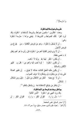 ‫ﻭﺍﳌﺪﺍﺭﺳﺔ()١(.‬

                                     ‫:‬         ‫א‬   ‫א‬
‫ﻭﺣﺪﺩ ﺍﳌﻔﻜﺮﻭﻥ ﺍﳌﺴﻠﻤﻮﻥ ﺿﻮﺍﺑﻂ ﻭﺷﺮﻭﻁ ﻻﺳﺘﺨﺪﺍﻡ ﺍﳌﻨﺎﻇﺮﺓ، ﻭﻗﺪ‬
‫ﺃﻭﺭﺩ ﺍﻟﻐﺰﺍﱄ ﺗﻠﻚ ﺍﻟﻀﻮﺍﺑﻂ ﻭ ﺍﻟﺸﺮﻭﻁ ﺍﻟﱵ ﻳﻨﺒﻐﻲ ﻣﺮﺍﻋﺎ‪‬ﺎ ﳌﻤﺎﺭﺳﺔ ﺍﳌﻨﺎﻇﺮﺓ‬
                                                                  ‫ﻭﻫﻲ:‬
‫- ﺃﻥ ﻻ ﻳﺸﻐﻞ ﺑﺎﳌﻨﺎﻇﺮﺓ – ﻭﻫﻮ ﻣﻦ ﻓﺮﻭﺽ ﺍﻟﻜﻔﺎﻳﺔ – ﻣﻦ ﱂ ‪‬ﻳﻔ ‪‬ﻍ ﻣﻦ‬
      ‫ﹾﺮ‬
                                                         ‫ﻓﺮﻭﺽ ﺍﻷﻋﻴﺎﻥ.‬
‫- ﺃﻥ ﻻ ﻳﺮﻯ ﻓﺮﺽ ﻛﻔﺎﻳﺔ ﺃﻫﻢ ﻣﻦ ﺍﳌﻨﺎﻇﺮﺓ، ﻓﺈﻥ ﺭﺃﻯ ﻣﺎ ﻫﻮ ﺃﻫﻢ ﻭﻓﻌﻞ‬
                                                       ‫ﻏﲑﻩ ﻋﺼﻲ ﺑﻔﻌﻠﻪ.‬
                       ‫- ﺃﻥ ﻳﻜﻮﻥ ﺍﳌﻨﺎﻇﺮ ﳎﺘﻬﺪ‪‬ﺍ ﻳﻔﱵ ﺑﺮﺃﻳﻪ ﻻ ﳌﺬﻫﺐ.‬
‫- ﺃﻥ ﺗﻜﻮﻥ ﺍﳌﻨﺎﻇﺮﺓ ﰲ ﺍﳋﻠﻮﺓ ﺃﺣﺐ ﺇﻟﻴﻪ ﻭﺃﻫﻢ ﻣﻦ ﺍﶈﺎﻓﻞ ﻭﺑﲔ ﺃﻇﻬﺮ‬
                                                     ‫ﺍﻷﻛﺎﺑﺮ ﻭﺍﻟﺴﻼﻃﲔ.‬
‫- ﺃﻥ ﻳﻜﻮﻥ ﻃﻠﺒﻪ ﻟﻠﺤﻖ ﻛﻨﺎﺷﺪ ﺿﺎﻟﺘﻪ ﻻ ﻳﻔﺮﻕ ﺑﲔ ﺃﻥ ﺗﻈﻬﺮ ﺍﻟﻀﺎﻟﺔ‬
                    ‫ﻋﻠﻲ ﻳﺪﻩ ﺃﻭ ﻣﻦ ﻳﻨﺎﻇﺮﻩ، ﺑﻞ ﻭﻳﺸﻜﺮﻩ ﺇﺫﺍ ﻋﺮﻑ ﺍﻟﺼﻮﺍﺏ.‬
‫- ﺃﻥ ﻻ ﳝﻨﻊ ﻣﻌﻴﻨﻪ ﰲ ﺍﻟﻨﻈﺮ ﻣﻦ ﺍﻻﻧﺘﻘﺎﻝ ﻣﻦ ﺩﻟﻴﻞ ﺇﱃ ﺩﻟﻴﻞ ﻭﻣﻦ ﺇﺷﻜﺎﻝ‬
                                                             ‫ﺇﱃ ﺇﺷﻜﺎﻝ.‬
            ‫- ﺃﻥ ﻳﻨﺎﻇﺮ ﻣﻦ ﻳﺘﻮﻗﻊ ﺍﻻﺳﺘﻔﺎﺩﺓ ﻣﻨﻪ ﳑﻦ ﻳﺸﺘﻐﻞ ﺑﺎﻟﻌﻠﻢ )٢(.‬
                            ‫:‬            ‫א‬                  ‫א‬
                    ‫ﻭﻗﺪ ﻭﺭﺩ ﺍﻟﻨﻬﻲ ﻋﻦ ﺍﳌﻨﺎﻇﺮﺓ ﰲ ﺍﻷﻣﻮﺭ ﺍﻟﺘﺎﻟﻴﺔ:‬
‫١-ﺍﳉﺪﺍﻝ ﻭﺍﳌﺮﺍﺀ ﰲ ﺍﻟﻘﺮﺁﻥ ﺍﻟﻜﺮﱘ، ﻭﺍﳌﺮﺍﺀ ﰲ ﺍﻟﻘﺮﺁﻥ ﺍﻟﻜﺮﱘ: ﺃﻥ‬
                                    ‫)١( ﺍﳌﺼﺪﺭ ﺍﻟﺴﺎﺑﻖ: ﻧﻔﺲ ﺍﻟﺼﻔﺤﺔ.‬
                ‫)٢( ﺍﻟﻐﺰﺍﱄ: ﺇﺣﻴﺎﺀ ﻋﻠﻮﻡ ﺍﻟﺪﻳﻦ، ﻣﺼﺪﺭ ﺳﺎﺑﻖ، ﺝ١، ﺹ٢٤-٥٤.‬
                                ‫-٣٦٥-‬
 