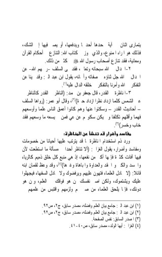 ‫ﻳﺘﻤﺎﺭﻯ ﺍﺛﻨﺎﻥ ﰲ ﺁﻳﺔ ﳚﺤﺪﻫﺎ ﺃﺣﺪﳘﺎ ﻭﻳﺪﻓﻌﻬﺎ، ﺃﻭ ﻳﺼﲑ ﻓﻴﻬﺎ ﺇﱃ ﺍﻟﺸﻚ،‬
‫ﻓﺬﻟﻚ ﻫﻮ ﺍﳌﺮﺍﺀ ﺍﳌﻤﻨﻮﻉ، ﻭﺍﻟﺬﻱ ﳚﻮﺯ ﰲ ﻛﺘﺎﺏ ﺍﷲ: ﺍﻟﺘﻨﺎﺯﻉ ﰲ ﺃﺣﻜﺎﻡ ﺍﻟﻘﺮﺁﻥ‬
             ‫ﻭﻣﻌﺎﻧﻴﺔ، ﻓﻘﺪ ﺗﻨﺎﺯﻉ ﺃﺻﺤﺎﺏ ﺭﺳﻮﻝ ﺍﷲ ‪ ‬ﰲ ﻛﺜﲑ ﻣﻦ ﺫﻟﻚ.‬
‫٢-ﺍﳉﺪﺍﻝ ﰲ ﺍﷲ ﺳﺒﺤﺎﻧﻪ ﻭﺗﻌﺎﱃ، ﻓﻘﺪ ‪‬ﻰ ﺍﻟﺴﻠﻒ -ﺭﲪﻬﻢ ﺍﷲ- ﻋﻦ‬
‫ﺍﳉﺪﺍﻝ ﰲ ﺍﷲ ﺟﻞ ﺛﻨﺎﺅﻩ ﰲ ﺻﻔﺎﺗﻪ ﻭﺃﲰﺎﺋﻪ، ﻳﻘﻮﻝ ﺍﺑﻦ ﻋﺒﺪ ﺍﻟﱪ: ﻭﻗﺪ ‪‬ﻴﻨﺎ ﻋﻦ‬
                       ‫ﺍﻟﺘﻔﻜﺮ ﰲ ﺍﷲ ﻭﺃﻣﺮﻧﺎ ﺑﺎﻟﺘﻔﻜﺮ ﰲ ﺧﻠﻘﻪ ﺍﻟﺪﺍﻝ ﻋﻠﻴﻪ)١(.‬
‫٣-ﺍﳌﻨﺎﻇﺮﺓ ﰲ ﺍﻟﻘﺪﺭ، ﻗﺎﻝ ﺟﻌﻔﺮ ﺑﻦ ﳏﻤﺪ: )ﺍﻟﻨﺎﻇﺮ ﰲ ﺍﻟﻘﺪﺭ ﻛﺎﻟﻨﺎﻇﺮ ﰲ‬
‫ﻋﲔ ﺍﻟﺸﻤﺲ ﻛﻠﻤﺎ ﺍﺯﺩﺍﺩ ﻧﻈﺮ‪‬ﺍ ﺍﺯﺩﺍﺩ ﺣﲑﺓ()٢(، ﻭﻗﺎﻝ ﺃﺑﻮ ﻋﻤﺮ: )ﺭﻭﺍﻫﺎ ﺍﻟﺴﻠﻒ‬
‫– ﺃﺣﺎﺩﻳﺚ ﺍﻟﻘﺪﺭ – ﻭﺳﻜﺘﻮﺍ ﻋﻨﻬﺎ ﻭﻫﻢ ﻛﺎﻧﻮﺍ ﺃﻋﻤﻖ ﺍﻟﻨﺎﺱ ﻋﻠﻤ‪‬ﺎ ﻭﺃﻭﺳﻌﻬﻢ‬
‫ﻓﻬﻤﺎ ﻭﺃﻗﻠﻬﻢ ﺗﻜﻠﻔﹰﺎ ﻭﱂ ﻳﻜﻦ ﺳﻜﻮ‪‬ﻢ ﻋﻦ ﻋﻲ ﻓﻤﻦ ﱂ ﻳﺴﻌﻪ ﻣﺎ ﻭﺳﻌﻬﻢ ﻓﻘﺪ‬
                            ‫‪‬‬                                      ‫‪‬‬
                                                        ‫ﺧﺎﺏ ﻭﺧﺴﺮ()٣(.‬
                        ‫:‬         ‫א‬                ‫א‬
‫ﻭﺭﺩ ﺫﻡ ﺍﺳﺘﺨﺪﺍﻡ ﺍﳌﻨﺎﻇﺮﺓ ﳌﺎ ﻗﺪ ﻳﺘﺮﺗﺐ ﻋﻠﻴﻬﺎ ﺃﺣﻴﺎﻧ‪‬ﺎ ﻣﻦ ﺧﺼﻮﻣﺎﺕ‬
‫ﻭﻣﻔﺎﺳﺪ ﻭﺃﺿﺮﺍﺭ، ﻳﻘﻮﻝ ﺍﻟﻐﺰﺍﱄ: )ﺃﻻ ﺗﻨﺎﻇﺮ ﺃﺣﺪ‪‬ﺍ ﰲ ﻣﺴﺄﻟﺔ ﻣﺎ ﺍﺳﺘﻄﻌﺖ ﻷﻥ‬
‫ﻓﻴﻬﺎ ﺁﻓﺎﺕ ﻛﺜﲑﺓ ﻓﺈﲦﻬﺎ ﺃﻛﱪ ﻣﻦ ﻧﻔﻌﻬﺎ، ﺇﺫ ﻫﻲ ﻣﻨﺒﻊ ﻛﻞ ﺧﻠﻖ ﺫﻣﻴﻢ ﻛﺎﻟﺮﻳﺎﺀ‬
‫ﻭﺍﳊﺴﺪ ﻭﺍﻟﻜﱪ ﻭ ﺍﳊﻘﺪ ﻭﺍﻟﻌﺪﺍﻭﺓ ﻭﺍﳌﺒﺎﻫﺎﺓ ﻭﻏﲑﻫﺎ()٤(، ﻭﻗﺪ ﻭﻋﻆ ﻟﻘﻤﺎﻥ ﺍﺑﻨﻪ‬
‫ﻗﺎﺋﻼ: )ﻻ ﲡﺎﺩﻝ ﺍﻟﻌﻠﻤﺎﺀ ﻓﺘﻬﻮﻥ ﻋﻠﻴﻬﻢ ﻭﻳﺮﻓﻀﻮﻙ ﻭﻻ ﲡﺎﺩﻝ ﺍﻟﺴﻔﻬﺎﺀ ﻓﻴﺠﻬﻠﻮﺍ‬
                                                               ‫ﹰ‬
‫ﻋﻠﻴﻚ ﻭﻳﺸﺘﻤﻮﻙ، ﻭﻟﻜﻦ ﺍﺻﱪ ﻧﻔﺴﻚ ﳌﻦ ﻫﻮ ﻓﻮﻗﻚ ﰲ ﺍﻟﻌﻠﻢ، ﻭﳌﻦ ﻫﻮ‬
‫ﺩﻭﻧﻚ، ﻓﺈﳕﺎ ﻳﻠﺤﻖ ﺍﻟﻌﻠﻤﺎﺀ ﻣﻦ ﺻﱪ ﳍﻢ ﻭﻟﺰﻣﻬﻢ ﻭﺍﻗﺘﺒﺲ ﻣﻦ ﻋﻠﻤﻬﻢ ﰲ‬

           ‫)١( ﺍﺑﻦ ﻋﺒﺪ ﺍﻟﱪ: ﺟﺎﻣﻊ ﺑﻴﺎﻥ ﺍﻟﻌﻠﻢ ﻭﻓﻀﻠﻪ، ﻣﺼﺪﺭ ﺳﺎﺑﻖ، ﺝ٢، ﺹ٢٩.‬
           ‫)٢( ﺍﺑﻦ ﻋﺒﺪ ﺍﻟﱪ: ﺟﺎﻣﻊ ﺑﻴﺎﻥ ﺍﻟﻌﻠﻢ ﻭﻓﻀﻠﻪ، ﻣﺼﺪﺭ ﺳﺎﺑﻖ، ﺝ٢، ﺹ٢٩.‬
                                     ‫)٣( ﺍﳌﺼﺪﺭ ﺍﻟﺴﺎﺑﻖ: ﻧﻔﺲ ﺍﻟﺼﻔﺤﺔ.‬
                        ‫)٤( ﺍﻟﻐﺰﺍﱄ: ﺃﻳﻬﺎ ﺍﻟﻮﻟﺪ، ﻣﺼﺪﺭ ﺳﺎﺑﻖ، ﺹ٠٤-١٤.‬
 