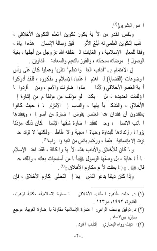 ‫ﺍﳉﻨﺲ ﺍﻟﺒﺸﺮﻯ()١(.‬
 ‫ﻭﺑﻨﻔﺲ ﺍﻟﻘﺪﺭ ﻣﻦ ﺍﻷﳘﻴﺔ ﻳﻜﻮﻥ ﺗﻜﻮﻳﻦ ﺍﳌﺘﻌﻠﻢ ﺍﻟﺘﻜﻮﻳﻦ ﺍﻷﺧﻼﻗﻲ ،‬
 ‫ﲜﺎﻧﺐ ﺍﻟﺘﻜﻮﻳﻦ ﺍﻟﻌﻠﻤﻲ ﻟﻪ ﺃﺑﻠﻎ ﺍﻷﺛﺮ ﰲ ﲢﻘﻴﻖ ﺭﺳﺎﻟﺔ ﺍﻹﻧﺴﺎﻥ ﰲ ﻫﺬﻩ ﺍﳊﻴﺎﺓ ،‬
 ‫ﻭﻓﻘﺎ ﻟﻠﻤﻌﺎﻳﲑ ﺍﻹﺳﻼﻣﻴﺔ ، ﻭ ﺍﻟﻐﺎﻳﺎﺕ ﺍﻟﱵ ﺧﻠﻘﻪ ﺍﷲ ﻋﺰ ﻭﺟﻞ ﻣﻦ ﺃﺟﻠﻬﺎ ، ﺑﻐﻴﺔ‬ ‫ﹰ‬
          ‫ﺍﻟﻮﺻﻮﻝ ﺇﱃ ﻣﺮﺿﺎﺗﻪ ﺳﺒﺤﺎﻧﻪ ، ﻭﺍﻟﻔﻮﺯ ﺑﺎﻟﻨﻌﻴﻢ ﻭﺍﻟﺴﻌﺎﺩﺓ ﰲ ﺍﻟﺪﺍﺭﻳﻦ .‬
‫ﺇﻥ ﺍﻻﻫﺘﻤﺎﻡ ﺑـﺁﺩﺍﺏ ﺍﻟﻌﺎﱂ ﻭﺍﳌﺘﻌﻠﻢ ﻧﻈﺮﻳﺎ ﻭﻋﻤﻠﻴﺎ ﻛﺎﻥ ﻋﻠﻰ ﺭﺃﺱ‬
                 ‫ﹰ‬      ‫ﹰ‬
‫ﺍﳌﻮﺿﻮﻋﺎﺕ )ﺍﻟﻘﻀﺎﻳﺎ( ﺍﻟﱵ ﺍﻫﺘﻢ ‪‬ﺎ ﻋﻠﻤﺎﺀ ﺍﻹﺳﻼﻡ ﻭ ﻣﻔﻜﺮﻭﻩ ، ﻓﻠﻘﺪ ﺃﺩﺭﻛﻮﺍ‬
‫ﺃﳘﻴﺔ ﺍﻟﻌﻨﺼﺮ ﺍﻷﺧﻼﻗﻲ ﻭﺍﻵﺩﺍﰊ ﰲ ﺑﻨﺎﺀ ﺍﳊﻀﺎﺭﺍﺕ ﻭﺍﻷﻣﻢ ، ﻭﻣﻦ ﰒ ﺃﻓﺮﺩﻭﺍ ﳍﺎ‬
‫ﺍﳌﺆﻟﻔﺎﺕ ﺍﻟﻌﺪﻳﺪﺓ ، ﺑﻞ ﱂ ﻳﻜﺪ ﳜﻠﻮ ﻣﺆﻟﻒ ﻣﻦ ﻣﺆﻟﻔﺎ‪‬ﻢ ﻣﻦ ﺇﺷﺎﺭﺓ ﺇﱃ‬
‫ﺍﻷﺧﻼﻕ ، ﻭﺍﻟﺘﺬﻛﲑ ﺑﺄﳘﻴﺘﻬﺎ ، ﻭﺍﻟﻨﺪﺏ ﺇﱃ ﺍﻻﻟﺘﺰﺍﻡ ‪‬ﺎ ؛ ﺣﻴﺚ ﻛﺎﻧﻮﺍ‬
 ‫ﻳﻌﺘﻘﺪﻭﻥ ﺃﻥ ﻓﻘﺪﺍﻥ ﻫﺬﺍ ﺍﻟﻌﻨﺼﺮ ﻳﻘﻮﺽ ﺍﳊﻀﺎﺭﺓ ﻣﻦ ﺃﺻﻮﳍﺎ ، ﻭﻳﻔﻘﺪﻫﺎ‬
‫ﺍﳉﺎﻧﺐ ﺍﻹﻧﺴﺎﱐ ، ﻭﺣﲔ ﺗﻔﻘﺪ ﺍﳊﻀﺎﺭﺓ ﺷﻘﻬﺎ ﺍﻹﻧﺴﺎﱐ ﻛﺎﻥ ﺫﻟﻚ ﻣﺆﺫﻧﺎﹰ‬
‫ﺑﺰﻭﺍﳍﺎ ﻭﺍﺭﺗﺪﺍﺩﻫﺎ ﻟﻠﺒﺪﺍﻭﺓ ﻭﺣﻴﺎﺓ ﺍﳍﻤﺠﻴﺔ ﻭﺍﻻﳓﻄﺎﻁ ، ﻭﻟﻜﻨﻬﺎ ﻻ ﺗﺮﺗﺪ ﺣﲔ‬
                 ‫ﺗﺮﺗﺪ ﺇﻻ ﺑﺈﻧﺴﺎﻧﻴﺔ ﳏﻄﻤﺔ ، ﻭﺭﻛﺎﻡ ﺑﺎﺋﺲ ﻣﻦ ﺍﻟﺘﻴﻪ ﻭﺍﳋﺮﺍﺏ)٢(.‬
‫ﻭﳌﺎ ﻛﺎﻥ ﻟﻸﺧﻼﻕ ﻭﺍﻵﺩﺍﺏ ﻫﺬﻩ ﺍﻷﳘﻴﺔ ﻭﺍﳌﻜﺎﻧﺔ ، ﻓﻘﺪ ﺍﻋﺘﲎ ﺍﻹﺳﻼﻡ‬
‫‪‬ﺎ ﺃﳝﺎ ﻋﻨﺎﻳﺔ ، ﺑﻞ ﻭﺻﻔﻬﺎ ﺍﻟﺮﺳﻮﻝ ‪‬ﺑﺄ‪‬ﺎ ﻣﻦ ﺃﺳﺎﺳﻴﺎﺕ ﺑﻌﺜﺘﻪ ، ﻭﺫﻟﻚ ﺣﲔ‬
                          ‫ﻗﺎﻝ ‪ )) : ‬ﺇﳕﺎ ﺑﻌﺜﺖ ﻷﲤﻢ ﻣﻜﺎﺭﻡ ﺍﻷﺧﻼﻕ (()٣( .‬
‫ﻭﺇﺫﺍ ﻛﺎﻥ ﺩﻳﻨﻨﺎ ﻳﺪﻋﻮ ﺍﻟﻨﺎﺱ ﲨﻴﻌﺎ ﺇﱃ ﺍﻟﺘﺤﻠﻲ ﲟﻜﺎﺭﻡ ﺍﻷﺧﻼﻕ ، ﻓﺈﻥ‬
                                    ‫ﹰ‬

‫)١( ﺩ. ﺣﺎﻣﺪ ﻃﺎﻫﺮ: ﺍﳋﻄﺎﺏ ﺍﻷﺧﻼﻗﻲ ﰲ ﺍﳊﻀﺎﺭﺓ ﺍﻹﺳﻼﻣﻴﺔ، ﻣﻜﺘﺒﺔ ﺍﻟﺰﻫﺮﺍﺀ،‬
                                            ‫ﺍﻟﻘﺎﻫﺮﺓ، ٢٩٩١، ﺹ٣٢١ .‬
‫)٢( ﺩ. ﺗﻮﻓﻴﻖ ﻳﻮﺳﻒ ﺍﻟﻮﺍﻋﻲ: ﺍﳊﻀﺎﺭﺓ ﺍﻹﺳﻼﻣﻴﺔ ﻣﻘﺎﺭﻧﺔ ﺑﺎﳊﻀﺎﺭﺓ ﺍﻟﻐﺮﺑﻴﺔ، ﻣﺮﺟﻊ‬
                                                    ‫ﺳﺎﺑﻖ، ﺹ٧-٨ .‬
                                  ‫)٣( ﺍﳊﺪﻳﺚ ﺭﻭﺍﻩ ﺍﻟﺒﺨﺎﺭﻱ ﰲ ﺍﻷﺩﺏ ﺍﳌﻔﺮﺩ .‬
                                 ‫-٠٣-‬
 