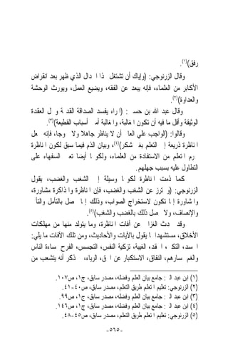 ‫ﺭﻓﻖ()١(.‬
‫ﻭﻗﺎﻝ ﺍﻟﺰﺭﻧﻮﺟﻲ: )ﻭﺇﻳﺎﻙ ﺃﻥ ﺗﺸﺘﻐﻞ ‪‬ﺬﺍ ﺍﳉﺪﺍﻝ ﺍﻟﺬﻱ ﻇﻬﺮ ﺑﻌﺪ ﺍﻧﻘﺮﺍﺽ‬
‫ﺍﻷﻛﺎﺑﺮ ﻣﻦ ﺍﻟﻌﻠﻤﺎﺀ، ﻓﺈﻧﻪ ﻳﺒﻌﺪ ﻋﻦ ﺍﻟﻔﻘﻪ، ﻭﻳﻀﻴﻊ ﺍﻟﻌﻤﻞ، ﻭﻳﻮﺭﺙ ﺍﻟﻮﺣﺸﺔ‬
                                                              ‫ﻭﺍﻟﻌﺪﺍﻭﺓ()٢(.‬
‫ﻭﻗﺎﻝ ﻋﺒﺪ ﺍﷲ ﺑﻦ ﺣﺴﲔ: )ﺍﳌﺮﺍﺀ ﻳﻔﺴﺪ ﺍﻟﺼﺪﺍﻗﺔ ﺍﻟﻘﺪﳝﺔ ﻭﳛﻞ ﺍﻟﻌﻘﺪﺓ‬
       ‫ﺍﻟﻮﺛﻴﻘﺔ ﻭﺃﻗﻞ ﻣﺎ ﻓﻴﻪ ﺃﻥ ﺗﻜﻮﻥ ﺍﳌﻐﺎﻟﺒﺔ، ﻭﺍﳌﻐﺎﻟﺒﺔ ﺃﻣﱳ ﺃﺳﺒﺎﺏ ﺍﻟﻘﻄﻴﻌﺔ()٣(.‬
‫ﻭﻗﺎﻟﻮﺍ: )ﺍﻟﻮﺍﺟﺐ ﻋﻠﻲ ﺍﻟﻌﺎﱂ ﺃﻥ ﻻ ﻳﻨﺎﻇﺮ ﺟﺎﻫﻼ ﻭﻻ ﳉﻮﺟﺎﹰ، ﻓﺈﻧﻪ ﳚﻌﻞ‬
                      ‫ﹰ‬
‫ﺍﳌﻨﺎﻇﺮﺓ ﺫﺭﻳﻌﺔ ﺇﱃ ﺍﻟﺘﻌﻠﻢ ﺑﻐﲑ ﺷﻜﺮ()٤(، ﻭﺑﻴﺎﻥ ﺍﻟﺬﻡ ﻓﻴﻤﺎ ﺳﺒﻖ ﻟﻜﻮﻥ ﺍﳌﻨﺎﻇﺮﺓ‬
‫ﲢﺮﻡ ﺍﳌﺘﻌﻠﻢ ﻣﻦ ﺍﻻﺳﺘﻔﺎﺩﺓ ﻣﻦ ﺍﻟﻌﻠﻤﺎﺀ، ﻭﻟﻜﻮ‪‬ﺎ ﺃﻳﻀ‪‬ﺎ ﺗﻌﲔ ﺍﻟﺴﻔﻬﺎﺀ ﻋﻠﻰ‬
                                               ‫ﺍﻟﺘﻄﺎﻭﻝ ﻋﻠﻴﻪ ﺑﺴﺒﺐ ﺟﻬﻠﻬﻢ.‬
‫ﻛﻤﺎ ﺫﻣﺖ ﺍﳌﻨﺎﻇﺮﺓ ﻟﻜﻮ‪‬ﺎ ﻭﺳﻴﻠﺔ ﺇﱃ ﺍﻟﺸﻐﺐ ﻭﺍﻟﻐﻀﺐ، ﻳﻘﻮﻝ‬
‫ﺍﻟﺰﺭﻧﻮﺟﻲ: )ﻭﳛﺘﺮﺯ ﻋﻦ ﺍﻟﺸﻐﺐ ﻭﺍﻟﻐﻀﺐ، ﻓﺈﻥ ﺍﳌﻨﺎﻇﺮﺓ ﻭﺍﳌﺬﺍﻛﺮﺓ ﻣﺸﺎﻭﺭﺓ،‬
‫ﻭﺍﳌﺸﺎﻭﺭﺓ ﺇﳕﺎ ﺗﻜﻮﻥ ﻻﺳﺘﺨﺮﺍﺝ ﺍﻟﺼﻮﺍﺏ، ﻭﺫﻟﻚ ﺇﳕﺎ ﳛﺼﻞ ﺑﺎﻟﺘﺄﻣﻞ ﻭﺍﻟﺘﺄﱐ‬
                        ‫ﻭﺍﻹﻧﺼﺎﻑ، ﻭﻻ ﳛﺼﻞ ﺫﻟﻚ ﺑﺎﻟﻐﻀﺐ ﻭﺍﻟﺸﻐﺐ()٥(.‬
‫ﻭﻗﺪ ﲢﺪﺙ ﺍﻟﻐﺰﺍﱄ ﻋﻦ ﺁﻓﺎﺕ ﺍﳌﻨﺎﻇﺮﺓ، ﻭﻣﺎ ﻳﺘﻮﻟﺪ ﻣﻨﻬﺎ ﻣﻦ ﻣﻬﻠﻜﺎﺕ‬
‫ﺍﻷﺧﻼﻕ، ﻣﺴﺘﺸﻬﺪ‪‬ﺍ ﳌﺎ ﻳﻘﻮﻝ ﺑﺎﻵﻳﺎﺕ ﻭﺍﻷﺣﺎﺩﻳﺚ، ﻭﻣﻦ ﺗﻠﻚ ﺍﻵﻓﺎﺕ ﻣﺎ ﻳﻠﻲ:‬
‫ﺍﳊﺴﺪ، ﺍﻟﺘﻜﱪ، ﺍﳊﻘﺪ، ﺍﻟﻐﻴﺒﺔ، ﺗﺰﻛﻴﺔ ﺍﻟﻨﻔﺲ، ﺍﻟﺘﺠﺴﺲ، ﺍﻟﻔﺮﺡ ﳌﺴﺎﺀﺓ ﺍﻟﻨﺎﺱ‬
‫ﻭﺍﻟﻐﻢ ﳌﺴﺎﺭﻫﻢ، ﺍﻟﻨﻔﺎﻕ، ﺍﻻﺳﺘﻜﺒﺎﺭ ﻋﻦ ﺍﳊﻖ، ﺍﻟﺮﻳﺎﺀ، ﰒ ﺫﻛﺮ ﺃﻧﻪ ﻳﺘﺸﻌﺐ ﻣﻦ‬

          ‫)١( ﺍﺑﻦ ﻋﺒﺪ ﺍﻟﱪ: ﺟﺎﻣﻊ ﺑﻴﺎﻥ ﺍﻟﻌﻠﻢ ﻭﻓﻀﻠﻪ، ﻣﺼﺪﺭ ﺳﺎﺑﻖ، ﺝ١، ﺹ٧٠١.‬
            ‫)٢( ﺍﻟﺰﺭﻧﻮﺟﻲ: ﺗﻌﻠﻴﻢ ﺍﳌﺘﻌﻠﻢ ﻃﺮﻳﻖ ﺍﻟﺘﻌﻠﻢ، ﻣﺼﺪﺭ ﺳﺎﺑﻖ، ﺹ٠٤-١٤.‬
           ‫)٣( ﺍﺑﻦ ﻋﺒﺪ ﺍﻟﱪ: ﺟﺎﻣﻊ ﺑﻴﺎﻥ ﺍﻟﻌﻠﻢ ﻭﻓﻀﻠﻪ، ﻣﺼﺪﺭ ﺳﺎﺑﻖ، ﺝ١، ﺹ٩٩.‬
          ‫)٤( ﺍﺑﻦ ﻋﺒﺪ ﺍﻟﱪ: ﺟﺎﻣﻊ ﺑﻴﺎﻥ ﺍﻟﻌﻠﻢ ﻭﻓﻀﻠﻪ، ﻣﺼﺪﺭ ﺳﺎﺑﻖ، ﺝ١، ﺹ٦٤١.‬
            ‫)٥( ﺍﻟﺰﺭﻧﻮﺟﻲ: ﺗﻌﻠﻴﻢ ﺍﳌﺘﻌﻠﻢ ﻃﺮﻳﻖ ﺍﻟﺘﻌﻠﻢ، ﻣﺼﺪﺭ ﺳﺎﺑﻖ، ﺹ٥٤-٨٤.‬
                                 ‫-٥٦٥-‬
 