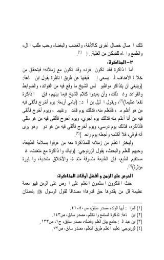 ‫ﺗﻠﻚ ﺍﳋﺼﺎﻝ ﺧﺼﺎﻝ ﺃﺧﺮﻯ ﻛﺎﻷﻧﻔﺔ، ﻭﺍﻟﻐﻀﺐ ﻭﺍﻟﺒﻐﻀﺎﺀ ﻭﺣﺐ ﻃﻠﺐ ﺍﳌﺎﻝ،‬
                         ‫ﻭﺍﻟﻄﻤﻊ ﻭﺍﳉﺎﻩ ﻟﻠﺘﻤﻜﻦ ﻣﻦ ﺍﻟﻐﻠﺒﺔ.. ﺇﱁ )١(.‬
                                                 ‫:‬       ‫א‬   ‫٢− א‬
‫ﺃﻣﺎ ﺍﳌﺬﺍﻛﺮﺓ ﻓﻘﺪ ﺗﻜﻮﻥ ﲟﻔﺮﺩﻩ ﻭﻗﺪ ﺗﻜﻮﻥ ﻣﻊ ﺯﻣﻼﺋﻪ؛ ﻓﻴﺘﺤﻘﻖ ﻣﻦ‬
‫ﺧﻼﳍﺎ ﺍﻷﻫﺪﺍﻑ ﺍﻟﱵ ﻳﺴﻌﻰ ﺇﱃ ﲢﻘﻴﻘﻬﺎ ﻋﻦ ﻃﺮﻳﻖ ﺍﳌﻨﺎﻇﺮﺓ ﻳﻘﻮﻝ ﺍﺑﻦ ﲨﺎﻋﺔ:‬
‫)ﻭﻳﻨﺒﻐﻲ ﺃﻥ ﻳﺘﺬﺍﻛﺮ ﻣﻮﺍﻇﺒﻮ ﳎﻠﺲ ﺍﻟﺸﻴﺦ ﻣﺎ ﻭﻗﻊ ﻓﻴﻪ ﻣﻦ ﺍﻟﻔﻮﺍﺋﺪ، ﻭﺍﻟﻀﻮﺍﺑﻂ‬
‫ﻭﺍﻟﻘﻮﺍﻋﺪ ﻭﻏﲑ ﺫﻟﻚ، ﻭﺃﻥ ﻳﻌﻴﺪﻭﺍ ﻛﻼﻡ ﺍﻟﺸﻴﺦ ﻓﻴﻤﺎ ﺑﻴﻨﻬﻢ، ﻓﺈﻥ ﰲ ﺍﳌﺬﺍﻛﺮﺓ‬
‫ﻧﻔﻌ‪‬ﺎ ﻋﻈﻴﻤﺎ()٢(، ﻭﻳﻘﻮﻝ ﺍﳋﻠﻴﻞ ﺑﻦ ﺃﲪﺪ: )ﺃﻳﺎﻣﻲ ﺃﺭﺑﻌﺔ: ﻳﻮﻡ ﺃﺧﺮﺝ ﻓﺄﻟﻘﻰ ﻓﻴﻪ‬
                                                          ‫ﹰ‬
‫ﻣﻦ ﻫﻮ ﺃﻋﻠﻢ ﻣﲏ، ﻓﺄﺗﻌﻠﻢ ﻣﻨﻪ، ﻓﺬﻟﻚ ﻳﻮﻡ ﻓﺎﺋﺪﰐ ﻭﻏﻨﻴﻤﱵ، ﻭﻳﻮﻡ ﺃﺧﺮﺝ ﻓﺄﻟﻘﻰ‬
‫ﻓﻴﻪ ﻣﻦ ﺃﻧﺎ ﺃﻋﻠﻢ ﻣﻨﻪ ﻓﺬﻟﻚ ﻳﻮﻡ ﺃﺟﺮﻱ، ﻭﻳﻮﻡ ﺃﺧﺮﺝ ﻓﺄﻟﻘﻰ ﻓﻴﻪ ﻣﻦ ﻫﻮ ﻣﺜﻠﻲ‬
‫ﻓﺄﺫﺍﻛﺮﻩ، ﻓﺬﻟﻚ ﻳﻮﻡ ﺩﺭﺳﻲ، ﻭﻳﻮﻡ ﺃﺧﺮﺝ ﻓﺄﻟﻘﻰ ﻓﻴﻪ ﻣﻦ ﻫﻮ ﺩﻭﱐ ﻭﻫﻮ ﻳﺮﻯ‬
                              ‫ﺃﻧﻪ ﻓﻮﻗﻲ، ﻓﻼ ﺃﻛﻠﻤﻪ ﻭﺃﺟﻌﻠﻪ ﻳﻮﻡ ﺭﺍﺣﱵ()٣(.‬
‫ﻭﻟﻴﺨﺘﺮ ﺍﳌﺘﻌﻠﻢ ﻣﻦ ﺯﻣﻼﺋﻪ ﻟﻠﻤﺬﺍﻛﺮﺓ ﻣﻌﻪ ﻣﻦ ﻋﺮِﻓﻮﺍ ﺑﺴﻼﻣﺔ ﺍﻟﻄﺒﻴﻌﺔ،‬
                    ‫‪‬‬
‫ﻭﺣﺒﻬﻢ ﻟﻠﻌﻠﻢ ﻭﺍﻟﺒﺤﺚ، ﻳﻘﻮﻝ ﺍﻟﺰﺭﻧﻮﺟﻲ: )ﻭﺇﻳﺎﻙ ﻭﺍﳌﺬﺍﻛﺮﺓ ﻣﻊ ﻣﺘﻌﻨﺖ، ﻏﲑ‬
‫ﻣﺴﺘﻘﻴﻢ ﺍﻟﻄﺒﻊ، ﻓﺈﻥ ﺍﻟﻄﺒﻴﻌﺔ ﻣﺘﺴﺮﻗﺔ ﻣﺘﻐﲑﺓ، ﻭﺍﻷﺧﻼﻕ ﻣﺘﻌﺪﻳﺔ، ﻭﺍ‪‬ﺎﻭﺭﺓ‬
                                                            ‫ﻣﺆﺛﺮﺓ()٤(.‬
                    ‫:‬    ‫א‬    ‫א‬                      ‫א‬          ‫א‬
‫ﺣﺚ ﺍﳌﻔﻜﺮﻭﻥ ﺍﳌﺴﻠﻤﻮﻥ ﺍﳌﺘﻌﻠﻢ ﻋﻠﻰ ﺍﳊﺮﺹ ﻋﻠﻰ ﺍﻟﺰﻣﻦ ﻓﻬﻮ ﻧﻌﻤﺔ‬
‫ﻋﻈﻴﻤﺔ ﻗﻞ ﻣﻦ ﻳﻘﺪﺭﻫﺎ ﺣﻖ ﻗﺪﺭﻫﺎ؛ ﻣﺼﺪﺍﻗﹰﺎ ﻟﻘﻮﻝ ﺍﻟﺮﺳﻮﻝ ‪)) ‬ﻧﻌﻤﺘﺎﻥ‬

                        ‫)١( ﺍﻟﻐﺰﺍﱄ: ﺃﻳﻬﺎ ﺍﻟﻮﻟﺪ، ﻣﺼﺪﺭ ﺳﺎﺑﻖ، ﺹ٠٤-١٤.‬
               ‫)٢( ﺍﺑﻦ ﲨﺎﻋﺔ: ﺗﺬﻛﺮﺓ ﺍﻟﺴﺎﻣﻊ ﻭﺍﳌﺘﻜﻠﻢ، ﻣﺼﺪﺭ ﺳﺎﺑﻖ، ﺹ٣٤١.‬
          ‫)٣( ﺍﺑﻦ ﻋﺒﺪ ﺍﻟﱪ: ﺟﺎﻣﻊ ﺑﻴﺎﻥ ﺍﻟﻌﻠﻢ ﻭﻓﻀﻠﻪ، ﻣﺼﺪﺭ ﺳﺎﺑﻖ، ﺝ١، ﺹ٣٣١.‬
               ‫)٤( ﺍﻟﺰﺭﻧﻮﺟﻲ: ﺗﻌﻠﻴﻢ ﺍﳌﺘﻌﻠﻢ ﻃﺮﻳﻖ ﺍﻟﺘﻌﻠﻢ، ﻣﺼﺪﺭ ﺳﺎﺑﻖ، ﺹ٣٧.‬
 