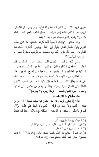 ‫ﻣﻐﺒﻮﻥ ﻓﻴﻬﻤﺎ ﻛﺜﲑ ﻣﻦ ﺍﻟﻨﺎﺱ ﺍﻟﺼﺤﺔ ﻭﺍﻟﻔﺮﺍﻍ(()١( ﻭﻫﻮ ﺭﺃﺱ ﻣﺎﻝ ﺍﻹﻧﺴﺎﻥ،‬
‫ﻓﻴﺠﺐ ﻋﻠﻰ ﺍﳌﺘﻌﻠﻢ ﺍﻏﺘﻨﺎﻡ ﺯﻣﻦ ﺷﺒﺎﺑﻪ ﰲ ﲢﺼﻴﻞ ﺍﻟﻌﻠﻢ، ﻓﺎﻟﻌﻤﺮ ﻗﺼﲑ ﻭﺍﻟﻌﻠﻢ‬
                         ‫ﻛﺜﲑ، ﻭﻻ ﻳﻀﻴﻊ ﻭﻗﺘﻪ ﻭﺳﺎﻋﺎﺕ ﻋﻤﺮﻩ ﻓﻴﻤﺎ ﻻ ﻳﻨﻔﻌﻪ.‬
‫ﻭﻗﺪ ﺣﺪﺩﻭﺍ ﺍﻷﻭﻗﺎﺕ ﺍﳌﻨﺎﺳﺒﺔ ﻟﻠﻤﺬﺍﻛﺮﺓ، ﻓﺄﻓﻀﻠﻬﺎ ﻣﺎ ﻛﺎﻥ ﻋﻘﺐ‬
‫ﺍﻟﺪﺭﺱ ﻭﻗﺒﻞ ﺍﻧﺸﻐﺎﻝ ﺍﻟﻔﻜﺮ، ﻳﻘﻮﻝ ﺍﺑﻦ ﲨﺎﻋﺔ: )ﻭﻳﻨﺒﻐﻲ ﺍﳌﺬﺍﻛﺮﺓ ﰲ ﺫﻟﻚ ﻋﻨﺪ‬
‫ﺍﻟﻘﻴﺎﻡ ﻣﻦ ﳎﻠﺴﻪ ﻗﺒﻞ ﺗﻔﺮﻕ ﺃﺫﻫﺎ‪‬ﻢ، ﻭﺗﺸﺘﺖ ﺧﻮﺍﻃﺮﻫﻢ، ﻭﺷﺬﻭﺫ ﺑﻌﺾ ﻣﺎ‬
                                                  ‫ﲰﻌﻮﻩ ﻋﻦ ﺃﻓﻬﺎﻣﻬﻢ()٢(.‬
‫ﻭﻳﻠﻲ ﺫﻟﻚ ﺍﻟﻮﻗﺖ ﰲ ﺍﻟﻔﻀﻞ ﺍﻟﻠﻴﻞ، ﺣﻴﺚ ﺍﳍﺪﻭﺀ ﻭﺍﻟﺴﻜﻮﻥ، ﻗﺎﻝ‬
‫ﺍﳋﻄﻴﺐ: )ﻭﺃﻓﻀﻞ ﺍﳌﺬﺍﻛﺮﺓ ﺍﻟﻠﻴﻞ، ﻭﻛﺎﻥ ﲨﺎﻋﺔ ﻣﻦ ﺍﻟﺴﻠﻒ ﻳﺒﺪﺀﻭﻥ ﰲ‬
‫ﺍﳌﺬﺍﻛﺮﺓ ﻣﻦ ﺍﻟﻌﺸﺎﺀ، ﻓﺮﲟﺎ ﱂ ﻳﻘﻮﻣﻮﺍ ﺣﱴ ﻳﺴﻤﻌﻮﺍ ﺃﺫﺍﻥ ﺍﻟﺼﺒﺢ- ﺍﻟﻔﺠﺮ – ﻓﺈﻥ‬
‫ﱂ ﳚﺪ ﺍﻟﻄﺎﻟﺐ ﻣﻦ ﻳﺬﺍﻛﺮﻩ ﺫﺍﻛﺮ ﻧﻔﺴﻪ ﺑﻨﻔﺴﻪ، ﻭﻛﺮﺭ ﻣﻌﲎ ﻣﺎ ﲰﻌﻪ، ﻭﻟﻔﻈﻪ‬
‫ﻋﻠﻰ ﻗﻠﺒﻪ، ﻟﻴﻌﻠﻖ ﺫﻟﻚ ﻋﻠﻰ ﺧﺎﻃﺮﻩ، ﻓﺈﻥ ﺗﻜﺮﺍﺭ ﺍﳌﻌﲎ ﻋﻠﻰ ﺍﻟﻘﻠﺐ ﻛﺘﻜﺮﺍﺭ‬
‫ﺍﻟﻠﻔﻆ ﻋﻠﻲ ﺍﻟﻠﺴﺎﻥ ﺳﻮﺍﺀ ﺑﺴﻮﺍﺀ، ﻭﻗ ﱠ ﺃﻥ ﻳﻔﻠﺢ ﻣﻦ ﻳﻘﺘﺼﺮ ﻋﻠﻲ ﺍﻟﻔﻜﺮ،‬
                                   ‫ﹶﻞ‬
              ‫ﻭﺍﻟﻌﻘﻞ، ﲝﻀﺮﺓ ﺍﻟﺸﻴﺦ ﺧﺎﺻﺔ، ﰒ ﻳﺘﺮﻛﻪ ﻭﻳﻘﻮﻡ ﻭﻻ ﻳﻌﺎﻭﺩﻩ()٣(.‬
                                         ‫:‬      ‫א‬        ‫:‬
‫ﻗﻴﻞ: )ﻻ ﻳﻜﻮﻥ ﺍﻟﺮﺟﻞ ﻋﺎﳌﹰﺎ ﺣﱴ ﺗﻜﻮﻥ ﻓﻴﻪ ﺛﻼﺙ ﺧﺼﺎﻝ: ﻻ ﳛﻘﺮ ﻣﻦ‬
‫ﺩﻭﻧﻪ ﰲ ﺍﻟﻌﻠﻢ، ﻭﻻ ﳛﺴﺪ ﻣﻦ ﻓﻮﻗﻪ ﰲ ﺍﻟﻌﻠﻢ ﻭﻻ ﻳﺄﺧﺬ ﻋﻠﻰ ﻋﻠﻤﻪ ﲦﻨﺎ()٤(،‬
     ‫ﹰ‬
‫ﻓﺤﺮﻱ ﺑﺎﳌﺘﻌﻠﻢ ﺃﻥ ﻳﺄﺧﺬ ‪‬ﺬﺍ ﺍﻟﺘﻮﺟﻴﻪ ﰲ ﻋﻼﻗﺘﻪ ﻣﻊ ﺯﻣﻼﺋﻪ، ﻭﻟﻴﻌﺘﺮﻑ ﻋﻨﺪﺋﺬ‬

                                  ‫)١( ﺍﳊﺪﻳﺚ: ﺭﻭﺍﻩ ﺍﻟﺒﺨﺎﺭﻱ ﻭﻣﺴﻠﻢ.‬
             ‫)٢( ﺍﺑﻦ ﲨﺎﻋﺔ: ﺗﺬﻛﺮﺓ ﺍﻟﺴﺎﻣﻊ ﻭﺍﳌﺘﻜﻠﻢ، ﻣﺼﺪﺭ ﺳﺎﺑﻖ، ﺹ٣٤١.‬
                                   ‫)٣( ﺍﳌﺼﺪﺭ ﺍﻟﺴﺎﺑﻖ: ﻧﻔﺲ ﺍﻟﺼﻔﺤﺔ.‬
‫)٤( ﺍﺑﻦ ﻋﺒﺪ ﺍﻟﱪ: ﺟﺎﻣﻊ ﺑﻴﺎﻥ ﺍﻟﻌﻠﻢ ﻭﻓﻀﻠﻪ، ﻣﺼﺪﺭ ﺳﺎﺑﻖ، ﺝ١، ﺹ١٣١. ﻭﺍﳊﺪﻳﺚ‬
                ‫ﺻﺤﻴﺢ: ﺍﳌﻨﺎﻭﻱ: ﻓﻴﺾ ﺍﻟﻘﺪﻳﺮ، ﻣﺮﺟﻊ ﺳﺎﺑﻖ، ﺝ٦، ﺹ٤٨٢.‬
                               ‫-٧٦٥-‬
 