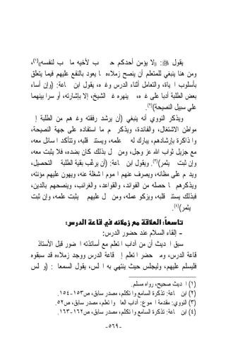 ‫ﻳﻘﻮﻝ ‪)) :‬ﻻ ﻳﺆﻣﻦ ﺃﺣﺪﻛﻢ ﺣﱴ ﳛﺐ ﻷﺧﻴﻪ ﻣﺎ ﳛﺐ ﻟﻨﻔﺴﻪ(()١(،‬
‫ﻭﻣﻦ ﻫﻨﺎ ﻳﻨﺒﻐﻲ ﻟﻠﻤﺘﻌﻠﻢ ﺃﻥ ﻳﻨﺼﺢ ﺯﻣﻼﺀﻩ ﲟﺎ ﻳﻌﻮﺩ ﺑﺎﻟﻨﻔﻊ ﻋﻠﻴﻬﻢ ﻓﻴﻤﺎ ﻳﺘﻌﻠﻖ‬
‫ﺑﺄﺳﻠﻮﺏ ﺍﳊﻴﺎﺓ، ﻭﺍﻟﺘﻌﺎﻣﻞ ﺃﺛﻨﺎﺀ ﺍﻟﺪﺭﺱ ﻭﻏﲑﻩ، ﻳﻘﻮﻝ ﺍﺑﻦ ﲨﺎﻋﺔ: )ﻭﺇﻥ ﺃﺳﺎﺀ‬
‫ﺑﻌﺾ ﺍﻟﻄﻠﺒﺔ ﺃﺩﺑ‪‬ﺎ ﻋﻠﻰ ﻏﲑﻩ، ﱂ ﻳﻨﻬﺮﻩ ﻏﲑ ﺍﻟﺸﻴﺦ، ﺇﻻ ﺑﺈﺷﺎﺭﺗﻪ، ﺃﻭ ﺳﺮ‪‬ﺍ ﺑﻴﻨﻬﻤﺎ‬
                                                ‫ﻋﻠﻲ ﺳﺒﻴﻞ ﺍﻟﻨﺼﻴﺤﺔ()٢(.‬
‫ﻭﻳﺬﻛﺮ ﺍﻟﻨﻮﻭﻱ ﺃﻧﻪ ﻳﻨﺒﻐﻲ )ﺃﻥ ﻳﺮﺷﺪ ﺭﻓﻘﺘﻪ ﻭﻏﲑﻫﻢ ﻣﻦ ﺍﻟﻄﻠﺒﺔ ﺇﱃ‬
‫ﻣﻮﺍﻃﻦ ﺍﻻﺷﺘﻐﺎﻝ، ﻭﺍﻟﻔﺎﺋﺪﺓ، ﻭﻳﺬﻛﺮ ﳍﻢ ﻣﺎ ﺍﺳﺘﻔﺎﺩﻩ ﻋﻠﻰ ﺟﻬﺔ ﺍﻟﻨﺼﻴﺤﺔ،‬
‫ﻭﺍﳌﺬﺍﻛﺮﺓ ﺑﺈﺭﺷﺎﺩﻫﻢ، ﻳﺒﺎﺭﻙ ﻟﻪ ﰲ ﻋﻠﻤﻪ، ﻭﻳﺴﺘﻨﲑ ﻗﻠﺒﻪ، ﻭﺗﺘﺄﻛﺪ ﺍﳌﺴﺎﺋﻞ ﻣﻌﻪ،‬
‫ﻣﻊ ﺟﺰﻳﻞ ﺛﻮﺍﺏ ﺍﷲ ﻋﺰ ﻭﺟﻞ، ﻭﻣﻦ ﲞﻞ ﺑﺬﻟﻚ ﻛﺎﻥ ﺑﻀﺪﻩ، ﻓﻼ ﻳﺜﺒﺖ ﻣﻌﻪ،‬
‫ﻭﺇﻥ ﺛﺒﺖ ﱂ ﻳﺜﻤﺮ()٣(. ﻭﻳﻘﻮﻝ ﺍﺑﻦ ﲨﺎﻋﺔ: )ﺃﻥ ‪‬ﻳﺮ ﱢﺐ ﺑﻘﻴﺔ ﺍﻟﻄﻠﺒﺔ ﰲ ﺍﻟﺘﺤﺼﻴﻞ،‬
                           ‫‪‬ﻏ‬
‫ﻭﻳﺪﳍﻢ ﻋﻠﻰ ﻣﻈﺎﻧﻪ، ﻭﻳﺼﺮﻑ ﻋﻨﻬﻢ ﺍﳍﻤﻮﻡ ﺍﳌﺸﻐﻠﺔ ﻋﻨﻪ، ﻭﻳﻬﻮﻥ ﻋﻠﻴﻬﻢ ﻣﺆﻧﺘﻪ،‬
‫ﻭﻳﺬﻛﺮﻫﻢ ﲟﺎ ﺣﺼﻠﻪ ﻣﻦ ﺍﻟﻔﻮﺍﺋﺪ، ﻭﺍﻟﻘﻮﺍﻋﺪ، ﻭﺍﻟﻐﺮﺍﺋﺐ، ﻭﻳﻨﺼﺤﻬﻢ ﺑﺎﻟﺪﻳﻦ،‬
‫ﻓﺒﺬﻟﻚ ﻳﺴﺘﻨﲑ ﻗﻠﺒﻪ، ﻭﻳﺰﻛﻮ ﻋﻤﻠﻪ، ﻭﻣﻦ ﲞﻞ ﻋﻠﻴﻬﻢ ﱂ ﻳﺜﺒﺖ ﻋﻠﻤﻪ، ﻭﺇﻥ ﺛﺒﺖ‬
                                                            ‫ﱂ ﻳﺜﻤﺮ()٤(.‬
              ‫:‬       ‫א‬                          ‫:א‬
                           ‫- ﺇﻟﻘﺎﺀ ﺍﻟﺴﻼﻡ ﻋﻨﺪ ﺣﻀﻮﺭ ﺍﻟﺪﺭﺱ:‬
‫ﺳﺒﻖ ﺍﳊﺪﻳﺚ ﺃﻥ ﻣﻦ ﺁﺩﺍﺏ ﺍﳌﺘﻌﻠﻢ ﻣﻊ ﺃﺳﺎﺗﺬﺗﻪ ﺍﳊﻀﻮﺭ ﻗﺒﻞ ﺍﻷﺳﺘﺎﺫ ﰲ‬
‫ﻗﺎﻋﺔ ﺍﻟﺪﺭﺱ، ﻭﻣﱴ ﺣﻀﺮ ﺍﳌﺘﻌﻠﻢ ﺇﱃ ﻗﺎﻋﺔ ﺍﻟﺪﺭﺱ ﻭﻭﺟﺪ ﺯﻣﻼﺀﻩ ﻗﺪ ﺳﺒﻘﻮﻩ‬
‫ﻓﻠﻴﺴﻠﻢ ﻋﻠﻴﻬﻢ، ﻭﻟﻴﺠﻠﺲ ﺣﻴﺚ ﻳﻨﺘﻬﻲ ﺑﻪ ﺍ‪‬ﻠﺲ، ﻳﻘﻮﻝ ﺍﻟﺴﻤﻌﺎﱐ: )ﻭﳚﻠﺲ‬

                                          ‫)١( ﺍﳊﺪﻳﺚ ﺻﺤﻴﺢ، ﺭﻭﺍﻩ ﻣﺴﻠﻢ.‬
           ‫)٢( ﺍﺑﻦ ﲨﺎﻋﺔ: ﺗﺬﻛﺮﺓ ﺍﻟﺴﺎﻣﻊ ﻭﺍﳌﺘﻜﻠﻢ، ﻣﺼﺪﺭ ﺳﺎﺑﻖ، ﺹ٣٥١-٤٥١.‬
          ‫)٣( ﺍﻟﻨﻮﻭﻱ: ﻣﻘﺪﻣﺔ ﺍ‪‬ﻤﻮﻉ: ﺁﺩﺍﺏ ﺍﻟﻌﺎﱂ ﻭﺍﳌﺘﻌﻠﻢ، ﻣﺼﺪﺭ ﺳﺎﺑﻖ، ﺹ٢٥.‬
           ‫)٤( ﺍﺑﻦ ﲨﺎﻋﺔ: ﺗﺬﻛﺮﺓ ﺍﻟﺴﺎﻣﻊ ﻭﺍﳌﺘﻜﻠﻢ، ﻣﺼﺪﺭ ﺳﺎﺑﻖ، ﺹ٢٦١-٣٦١.‬
                               ‫-٩٦٥-‬
 