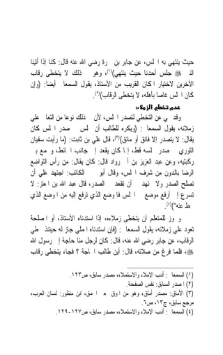 ‫ﺣﻴﺚ ﻳﻨﺘﻬﻲ ﺑﻪ ﺍ‪‬ﻠﺲ، ﻋﻦ ﺟﺎﺑﺮ ﺑﻦ ﲰﺮﺓ ﺭﺿﻲ ﺍﷲ ﻋﻨﻪ ﻗﺎﻝ: ﻛﻨﺎ ﺇﺫﺍ ﺃﺗﻴﻨﺎ‬
‫ﺍﻟﻨﱯ ‪ ‬ﺟﻠﺲ ﺃﺣﺪﻧﺎ ﺣﻴﺚ ﻳﻨﺘﻬﻲ()١(، ﻭﻫﻮ ﰲ ﺫﻟﻚ ﻻ ﻳﺘﺨﻄﻰ ﺭﻗﺎﺏ‬
‫ﺍﻵﺧﺮﻳﻦ ﻻﺧﺘﻴﺎﺭ ﺍﳌﻜﺎﻥ ﺍﻟﻘﺮﻳﺐ ﻣﻦ ﺍﻷﺳﺘﺎﺫ، ﻳﻘﻮﻝ ﺍﻟﺴﻤﻌﺎﱐ ﺃﻳﻀﺎ: )ﻭﺇﻥ‬
         ‫ﹰ‬
                           ‫ﻛﺎﻥ ﺍ‪‬ﻠﺲ ﻏﺎﺻ‪‬ﺎ ﺑﺄﻫﻠﻪ، ﻻ ﻳﺘﺨﻄﻰ ﺍﻟﺮﻗﺎﺏ()٢(.‬
                                           ‫:‬     ‫א‬        ‫מ‬
‫ﻭﻗﺪ ‪‬ﻲ ﻋﻦ ﺍﻟﺘﺨﻄﻲ ﻟﺘﺼﺪﺭ ﺍ‪‬ﻠﺲ، ﻷﻥ ﰲ ﺫﻟﻚ ﻧﻮﻋﺎ ﻣﻦ ﺍﻟﺘﻌﺎﱄ ﻋﻠﻲ‬
               ‫‪‬‬
‫ﺯﻣﻼﺋﻪ، ﻳﻘﻮﻝ ﺍﻟﺴﻤﻌﺎﱐ: )ﻭﻳﻜﺮﻩ ﻟﻠﻄﺎﻟﺐ ﺃﻥ ﳚﻠﺲ ﰲ ﺻﺪﺭ ﺍ‪‬ﻠﺲ ﻛﺎﻥ‬
‫ﻳﻘﺎﻝ: ﻻ ﻳﺘﺼﺪﺭ ﺇﻻ ﻓﺎﺋﻖ ﺃﻭ ﻣﺎﺋﻖ()٣(، ﻗﺎﻝ ﻋﻠﻲ ﺑﻦ ﺛﺎﺑﺖ: )ﻣﺎ ﺭﺃﻳﺖ ﺳﻔﻴﺎﻥ‬
‫ﺍﻟﺜﻮﺭﻱ ﰲ ﺻﺪﺭ ﳎﻠﺴﻪ ﻗﻂ، ﺇﳕﺎ ﻛﺎﻥ ﻳﻘﻌﺪ ﺇﱃ ﺟﺎﻧﺐ ﺍﳊﺎﺋﻂ، ﻭﳚﻤﻊ ﺑﲔ‬
‫ﺭﻛﺒﺘﻴﻪ، ﻭﻋﻦ ﻋﺒﺪ ﺍﻟﻌﺰﻳﺰ ﺑﻦ ﺃﰊ ﺭﻭﺍﺩ ﻗﺎﻝ: ﻛﺎﻥ ﻳﻘﺎﻝ: ﻣﻦ ﺭﺃﺱ ﺍﻟﺘﻮﺍﺿﻊ‬
‫ﺍﻟﺮﺿﺎ ﺑﺎﻟﺪﻭﻥ ﻣﻦ ﺷﺮﻑ ﺍ‪‬ﻠﺲ، ﻭﻗﺎﻝ ﺃﺑﻮ ﳛﲕ ﺍﻟﻜﺎﺗﺐ: ﺍﺟﺘﻬﺪ ﻋﻠﻲ ﺃﻥ‬
‫ﺗﺼﻠﺢ ﺍﻟﺼﺪﺭ ﻭﻻ ﲡﺘﻬﺪ ﰲ ﺃﻥ ﺗﻘﻌﺪ ﰲ ﺍﻟﺼﺪﺭ، ﻗﺎﻝ ﻋﺒﺪ ﺍﷲ ﺑﻦ ﺍﳌﻌﺘﺰ: ﻻ‬
‫ﺗﺴﺮﻉ ﺇﱃ ﺃﺭﻓﻊ ﻣﻮﺿﻊ ﰲ ﺍ‪‬ﻠﺲ ﻓﺎﳌﻮﺿﻊ ﺍﻟﺬﻱ ﺗﺮﻓﻊ ﺇﻟﻴﻪ ﻣﻦ ﺍﳌﻮﺿﻊ ﺍﻟﺬﻱ‬
                                                       ‫ﲢﻂ ﻋﻨﻪ()٤(.‬
‫ﻭﳚﻮﺯ ﻟﻠﻤﺘﻌﻠﻢ ﺃﻥ ﻳﺘﺨﻄﻰ ﺯﻣﻼﺀﻩ، ﺇﺫﺍ ﺍﺳﺘﺪﻧﺎﻩ ﺍﻷﺳﺘﺎﺫ، ﺃﻭ ﺍﳌﺼﻠﺤﺔ‬
‫ﺗﻌﻮﺩ ﻋﻠﻲ ﺯﻣﻼﺋﻪ، ﻳﻘﻮﻝ ﺍﻟﺴﻤﻌﺎﱐ: )ﻓﺈﻥ ﺍﺳﺘﺪﻧﺎﻩ ﺍﳌﻤﻠﻲ ﺟﺎﺯ ﻟﻪ ﺣﻴﻨﺌﺬ ﲣﻄﻲ‬
‫ﺍﻟﺮﻗﺎﺏ، ﻋﻦ ﺟﺎﺑﺮ ﺭﺿﻲ ﺍﷲ ﻋﻨﻪ، ﻗﺎﻝ: ﻛﺎﻥ ﻟﺮﺟﻞ ﻣﻨﺎ ﺣﺎﺟﺔ ﺇﱃ ﺭﺳﻮﻝ ﺍﷲ‬
‫‪ ،‬ﻓﻠﻤﺎ ﻓﺮﻍ ﻣﻦ ﺻﻼﺗﻪ، ﻗﺎﻝ: ﺃﻳﻦ ﻃﺎﻟﺐ ﺍﳊﺎﺟﺔ ؟ ﻓﺠﺎﺀ ﻳﺘﺨﻄﻰ ﺭﻗﺎﺏ‬

                ‫)١( ﺍﻟﺴﻤﻌﺎﱐ: ﺃﺩﺏ ﺍﻹﻣﻼﺀ ﻭﺍﻻﺳﺘﻤﻼﺀ، ﻣﺼﺪﺭ ﺳﺎﺑﻖ، ﺹ٣٢١.‬
                                       ‫)٢( ﺍﳌﺼﺪﺭ ﺍﻟﺴﺎﺑﻖ: ﻧﻔﺲ ﺍﻟﺼﻔﺤﺔ.‬
‫)٣( ﺍﻷﻣﺎﻕ: ﻣﺼﺪﺭ ﺃﻣﺎﻕ، ﻭﻫﻮ ﻣﻦ ﺍﳌﻮﻕ ﲟﻌﲎ ﺍﳊﻤﻖ، ﺍﺑﻦ ﻣﻨﻈﻮﺭ: ﻟﺴﺎﻥ ﺍﻟﻌﺮﺏ،‬
                                             ‫ﻣﺮﺟﻊ ﺳﺎﺑﻖ، ﺝ٣١، ﺹ٦.‬
          ‫)٤( ﺍﻟﺴﻤﻌﺎﱐ: ﺃﺩﺏ ﺍﻹﻣﻼﺀ ﻭﺍﻻﺳﺘﻤﻼﺀ، ﻣﺼﺪﺭ ﺳﺎﺑﻖ، ﺹ٧٢١-٩٢١.‬
 