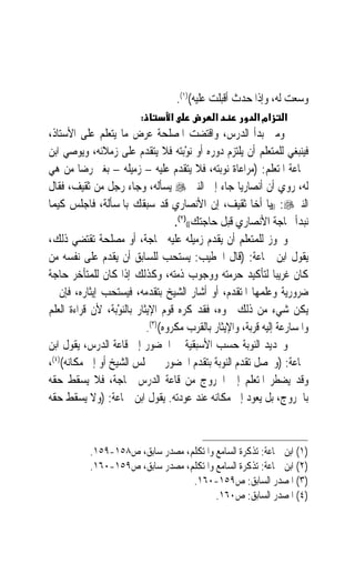 ‫ﻭﺳﻌﺖ ﻟﻪ، ﻭﺇﺫﺍ ﺣ ‪‬ﺙ ﺃﻗﺒﻠﺖ ﻋﻠﻴﻪ()١(.‬
                                                       ‫ﺪ‬
                          ‫:‬       ‫א‬            ‫א‬           ‫אמ א‬    ‫א‬
‫ﻭﻣﱴ ﺑﺪﺃ ﺍﻟﺪﺭﺱ، ﻭﺍﻗﺘﻀﺖ ﺍﳌﺼﻠﺤﺔ ﻋﺮﺽ ﻣﺎ ﻳﺘﻌﻠﻢ ﻋﻠﻰ ﺍﻷﺳﺘﺎﺫ،‬
‫ﻓﻴﻨﺒﻐﻲ ﻟﻠﻤﺘﻌﻠﻢ ﺃﻥ ﻳﻠﺘﺰﻡ ﺩﻭﺭﻩ ﺃﻭ ‪‬ﻧﻮﺑ‪‬ﺘﻪ ﻓﻼ ﻳﺘﻘﺪﻡ ﻋﻠﻰ ﺯﻣﻼﺋﻪ، ﻭﻳﻮﺻﻲ ﺍﺑﻦ‬
                                        ‫ْ‬
‫ﲨﺎﻋﺔ ﺍﳌﺘﻌﻠﻢ: )ﻣﺮﺍﻋﺎﺓ ﻧﻮﺑﺘﻪ، ﻓﻼ ﻳﺘﻘﺪﻡ ﻋﻠﻴﻪ – ﺯﻣﻴﻠﻪ – ﺑﻐﲑ ﺭﺿﺎ ﻣﻦ ﻫﻲ‬
‫ﻟﻪ، ﺭﻭﻱ ﺃﻥ ﺃﻧﺼﺎﺭﻳ‪‬ﺎ ﺟﺎﺀ ﺇﱃ ﺍﻟﻨﱯ ‪ ‬ﻳﺴﺄﻟﻪ، ﻭﺟﺎﺀ ﺭﺟﻞ ﻣﻦ ﺛﻘﻴﻒ، ﻓﻘﺎﻝ‬
‫ﺍﻟﻨﱯ‪)) :‬ﻳﺎ ﺃﺧﺎ ﺛﻘﻴﻒ، ﺇﻥ ﺍﻷﻧﺼﺎﺭﻱ ﻗﺪ ﺳﺒﻘﻚ ﺑﺎﳌﺴﺄﻟﺔ، ﻓﺎﺟﻠﺲ ﻛﻴﻤﺎ‬
                                     ‫ﻧﺒﺪﺃ ﲝﺎﺟﺔ ﺍﻷﻧﺼﺎﺭﻱ ﻗﺒﻞ ﺣﺎﺟﺘﻚ(()٢(.‬
‫ﻭﳚﻮﺯ ﻟﻠﻤﺘﻌﻠﻢ ﺃﻥ ﻳﻘﺪﻡ ﺯﻣﻴﻠﻪ ﻋﻠﻴﻪ ﳊﺎﺟﺔ، ﺃﻭ ﻣﺼﻠﺤﺔ ﺗﻘﺘﻀﻲ ﺫﻟﻚ،‬
‫ﻳﻘﻮﻝ ﺍﺑﻦ ﲨﺎﻋﺔ: )ﻗﺎﻝ ﺍﳋﻄﻴﺐ: ﻳﺴﺘﺤﺐ ﻟﻠﺴﺎﺑﻖ ﺃﻥ ﻳﻘﺪﻡ ﻋﻠﻰ ﻧﻔﺴﻪ ﻣﻦ‬
‫ﻛﺎﻥ ﻏﺮﻳﺒ‪‬ﺎ ﻟﺘﺄﻛﻴﺪ ﺣﺮﻣﺘﻪ ﻭﻭﺟﻮﺏ ﺫﻣﺘﻪ، ﻭﻛﺬﻟﻚ ﺇﺫﺍ ﻛﺎﻥ ﻟﻠﻤﺘﺄﺧﺮ ﺣﺎﺟﺔ‬
‫ﺿﺮﻭﺭﻳﺔ ﻭﻋﻠﻤﻬﺎ ﺍﳌﺘﻘﺪﻡ، ﺃﻭ ﺃﺷﺎﺭ ﺍﻟﺸﻴﺦ ﺑﺘﻘﺪﻣﻪ، ﻓﻴﺴﺘﺤﺐ ﺇﻳﺜﺎﺭﻩ، ﻓﺈﻥ ﱂ‬
‫ﻳﻜﻦ ﺷﻲﺀ ﻣﻦ ﺫﻟﻚ ﳓﻮﻩ، ﻓﻘﺪ ﻛﺮﻩ ﻗﻮﻡ ﺍﻹﻳﺜﺎﺭ ﺑﺎﻟ‪‬ﻨﻮﺑ‪‬ﺔ، ﻷﻥ ﻗﺮﺍﺀﺓ ﺍﻟﻌﻠﻢ‬
                   ‫ْ‬
                             ‫ﻭﺍﳌﺴﺎﺭﻋﺔ ﺇﻟﻴﻪ ﻗﺮﺑﺔ، ﻭﺍﻹﻳﺜﺎﺭ ﺑﺎﻟﻘﺮﺏ ﻣﻜﺮﻭﻩ()٣(.‬
‫ﻭﲢﺪﻳﺪ ﺍﻟﻨﻮﺑﺔ ﺣﺴﺐ ﺍﻷﺳﺒﻘﻴﺔ ﰲ ﺍﳊﻀﻮﺭ ﺇﱃ ﻗﺎﻋﺔ ﺍﻟﺪﺭﺱ، ﻳﻘﻮﻝ ﺍﺑﻦ‬
‫ﲨﺎﻋﺔ: )ﻭﳛﺼﻞ ﺗﻘﺪﻡ ﺍﻟﻨﻮﺑﺔ ﺑﺘﻘﺪﻡ ﺍﳊﻀﻮﺭ ﰲ ﳎﻠﺲ ﺍﻟﺸﻴﺦ ﺃﻭ ﺇﱃ ﻣﻜﺎﻧﻪ()٤(،‬
‫ﻭﻗﺪ ﻳﻀﻄﺮ ﺍﳌﺘﻌﻠﻢ ﺇﱄ ﺍﳋﺮﻭﺝ ﻣﻦ ﻗﺎﻋﺔ ﺍﻟﺪﺭﺱ ﳊﺎﺟﺔ، ﻓﻼ ﻳﺴﻘﻂ ﺣﻘﻪ‬
‫ﺑﺎﳋﺮﻭﺝ، ﺑﻞ ﻳﻌﻮﺩ ﺇﱃ ﻣﻜﺎﻧﻪ ﻋﻨﺪ ﻋﻮﺩﺗﻪ. ﻳﻘﻮﻝ ﺍﺑﻦ ﲨﺎﻋﺔ: )ﻭﻻ ﻳﺴﻘﻂ ﺣﻘﻪ‬



           ‫)١( ﺍﺑﻦ ﲨﺎﻋﺔ: ﺗﺬﻛﺮﺓ ﺍﻟﺴﺎﻣﻊ ﻭﺍﳌﺘﻜﻠﻢ، ﻣﺼﺪﺭ ﺳﺎﺑﻖ، ﺹ٨٥١-٩٥١.‬
           ‫)٢( ﺍﺑﻦ ﲨﺎﻋﺔ: ﺗﺬﻛﺮﺓ ﺍﻟﺴﺎﻣﻊ ﻭﺍﳌﺘﻜﻠﻢ، ﻣﺼﺪﺭ ﺳﺎﺑﻖ، ﺹ٩٥١-٠٦١.‬
                                  ‫)٣( ﺍﳌﺼﺪﺭ ﺍﻟﺴﺎﺑﻖ: ﺹ٩٥١-٠٦١.‬
                                         ‫)٤( ﺍﳌﺼﺪﺭ ﺍﻟﺴﺎﺑﻖ: ﺹ٠٦١.‬
 