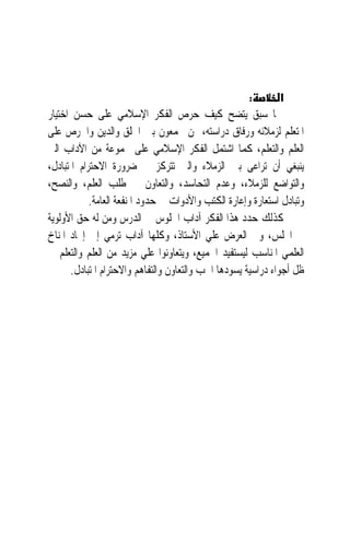 ‫:‬         ‫א‬
‫ﳑﺎ ﺳﺒﻖ ﻳﺘﻀﺢ ﻛﻴﻒ ﺣﺮﺹ ﺍﻟﻔﻜﺮ ﺍﻹﺳﻼﻣﻲ ﻋﻠﻰ ﺣﺴﻦ ﺍﺧﺘﻴﺎﺭ‬
‫ﺍﳌﺘﻌﻠﻢ ﻟﺰﻣﻼﺋﻪ ﻭﺭﻓﺎﻕ ﺩﺭﺍﺳﺘﻪ، ﳑﻦ ﳚﻤﻌﻮﻥ ﺑﲔ ﺍﳋﻠﻖ ﻭﺍﻟﺪﻳﻦ ﻭﺍﳊﺮﺹ ﻋﻠﻰ‬
‫ﺍﻟﻌﻠﻢ ﻭﺍﻟﺘﻌﻠﻢ، ﻛﻤﺎ ﺍﺷﺘﻤﻞ ﺍﻟﻔﻜﺮ ﺍﻹﺳﻼﻣﻲ ﻋﻠﻰ ﳎﻤﻮﻋﺔ ﻣﻦ ﺍﻵﺩﺍﺏ ﺍﻟﱵ‬
‫ﻳﻨﺒﻐﻲ ﺃﻥ ‪‬ﺮﺍﻋﻰ ﺑﲔ ﺍﻟﺰﻣﻼﺀ ﻭﺍﻟﱵ ﺗﺘﺮﻛﺰ ﰲ ﺿﺮﻭﺭﺓ ﺍﻻﺣﺘﺮﺍﻡ ﺍﳌﺘﺒﺎﺩﻝ،‬
                                                           ‫ﺗ‬
‫ﻭﺍﻟﺘﻮﺍﺿﻊ ﻟﻠﺰﻣﻼﺀ، ﻭﻋﺪﻡ ﺍﻟﺘﺤﺎﺳﺪ، ﻭﺍﻟﺘﻌﺎﻭﻥ ﰲ ﻃﻠﺐ ﺍﻟﻌﻠﻢ، ﻭﺍﻟ‪‬ﺼﺢ،‬
     ‫ﻨ‬
            ‫ﻭﺗﺒﺎﺩﻝ ﺍﺳﺘﻌﺎﺭﺓ ﻭﺇﻋﺎﺭﺓ ﺍﻟﻜﺘﺐ ﻭﺍﻷﺩﻭﺍﺕ ﰲ ﺣﺪﻭﺩ ﺍﳌﻨﻔﻌﺔ ﺍﻟﻌﺎﻣﺔ.‬
‫ﻛﺬﻟﻚ ﺣﺪﺩ ﻫﺬﺍ ﺍﻟﻔﻜﺮ ﺁﺩﺍﺏ ﺍﳉﻠﻮﺱ ﰲ ﺍﻟﺪﺭﺱ ﻭﻣﻦ ﻟﻪ ﺣﻖ ﺍﻷﻭﻟﻮﻳﺔ‬
‫ﰲ ﺍ‪‬ﻠﺲ، ﻭﰲ ﺍﻟﻌﺮﺽ ﻋﻠﻲ ﺍﻷﺳﺘﺎﺫ، ﻭﻛﻠﻬﺎ ﺁﺩﺍﺏ ﺗﺮﻣﻲ ﺇﱃ ﺇﳚﺎﺩ ﺍﳌﻨﺎﺥ‬
‫ﺍﻟﻌﻠﻤﻲ ﺍﳌﻨﺎﺳﺐ ﻟﻴﺴﺘﻔﻴﺪ ﺍﳉﻤﻴﻊ، ﻭﻳﺘﻌﺎﻭﻧﻮﺍ ﻋﻠﻲ ﻣﺰﻳﺪ ﻣﻦ ﺍﻟﻌﻠﻢ ﻭﺍﻟﺘﻌﻠﻢ ﰲ‬
       ‫ﻇﻞ ﺃﺟﻮﺍﺀ ﺩﺭﺍﺳﻴﺔ ﻳﺴﻮﺩﻫﺎ ﺍﳊﺐ ﻭﺍﻟﺘﻌﺎﻭﻥ ﻭﺍﻟﺘﻔﺎﻫﻢ ﻭﺍﻻﺣﺘﺮﺍﻡ ﺍﳌﺘﺒﺎﺩﻝ.‬
 