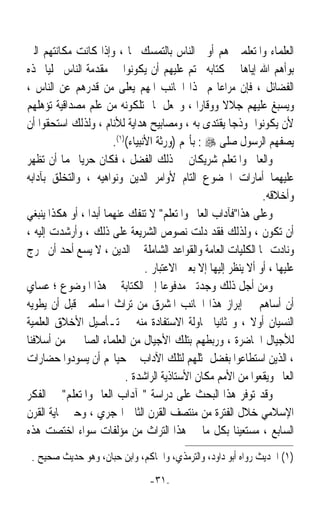 ‫ﺍﻟﻌﻠﻤﺎﺀ ﻭﺍﳌﺘﻌﻠﻤﲔ ﻫﻢ ﺃﻭﱃ ﺍﻟﻨﺎﺱ ﺑﺎﻟﺘﻤﺴﻚ ‪‬ﺎ ، ﻭﺇﺫﺍ ﻛﺎﻧﺖ ﻣﻜﺎﻧﺘﻬﻢ ﺍﻟﱵ‬
‫ﺑﻮﺃﻫﻢ ﺍﷲ ﺇﻳﺎﻫﺎ ﰲ ﻛﺘﺎﺑﻪ ﲢﺘﻢ ﻋﻠﻴﻬﻢ ﺃﻥ ﻳﻜﻮﻧﻮﺍ ﰲ ﻣﻘﺪﻣﺔ ﺍﻟﻨﺎﺱ ﲢﻠﻴﺎﹰ ‪‬ﺬﻩ‬
‫ﺍﻟﻔﻀﺎﺋﻞ ، ﻓﺈﻥ ﻣﺮﺍﻋﺎ‪‬ﻢ ﳍﺬﺍ ﺍﳉﺎﻧﺐ ﺍﳌﻬﻢ ﻳﻌﻠﻰ ﻣﻦ ﻗﺪﺭﻫﻢ ﻋﻦ ﺍﻟﻨﺎﺱ ،‬
‫ﻭﻳﺴﺒﻎ ﻋﻠﻴﻬﻢ ﺟﻼﻻ ﻭﻭﻗﺎﺭ‪‬ﺍ ، ﻭﳚﻌﻞ ﳌﺎ ﳝﺘﻠﻜﻮﻧﻪ ﻣﻦ ﻋﻠﻢ ﻣﺼﺪﺍﻗﻴﺔ ﺗﺆﻫﻠﻬﻢ‬
                                                       ‫ﹰ‬
‫ﻷﻥ ﻳﻜﻮﻧﻮﺍ ﳕﻮﺫﺟﺎ ‪‬ﻘﺘﺪﻯ ﺑﻪ ، ﻭﻣﺼﺎﺑﻴﺢ ﻫﺪﺍﻳﺔ ﻟﻸﻧﺎﻡ ، ﻭﻟﺬﻟﻚ ﺍﺳﺘﺤﻘﻮﺍ ﺃﻥ‬
                                                       ‫ﹰﻳ‬
                        ‫ﻳﺼﻔﻬﻢ ﺍﻟﺮﺳﻮﻝ ﺻﻠﻰ ‪ : ‬ﺑﺄ‪‬ﻢ )ﻭﺭﺛﺔ ﺍﻷﻧﺒﻴﺎﺀ()١(.‬
‫ﻭﺍﻟﻌﺎﱂ ﻭﺍﳌﺘﻌﻠﻢ ﺷﺮﻳﻜﺎﻥ ﰲ ﺫﻟﻚ ﺍﻟﻔﻀﻞ ، ﻓﻜﺎﻥ ﺣﺮﻳﺎ ‪‬ﻤﺎ ﺃﻥ ﺗﻈﻬﺮ‬
              ‫ﹰ‬
‫ﻋﻠﻴﻬﻤﺎ ﺃﻣﺎﺭﺍﺕ ﺍﳋﻀﻮﻉ ﺍﻟﺘﺎﻡ ﻷﻭﺍﻣﺮ ﺍﻟﺪﻳﻦ ﻭﻧﻮﺍﻫﻴﻪ ، ﻭﺍﻟﺘﺨﻠﻖ ﺑﺂﺩﺍﺑﻪ‬
                                                                  ‫ﻭﺃﺧﻼﻗﻪ.‬
‫ﻭﻋﻠﻰ ﻫﺬﺍﻓﺂﺩﺍﺏ ﺍﻟﻌﺎﱂ ﻭﺍﳌﺘﻌﻠﻢ ﻻ ﺗﻨﻔﻚ ﻋﻨﻬﻤﺎ ﺃﺑﺪﹰﺍ ، ﺃﻭ ﻫﻜﺬﺍ ﻳﻨﺒﻐﻲ‬
‫ﺃﻥ ﺗﻜﻮﻥ ، ﻭﻟﺬﻟﻚ ﻓﻘﺪ ﺩﻟﺖ ﻧﺼﻮﺹ ﺍﻟﺸﺮﻳﻌﺔ ﻋﻠﻰ ﺫﻟﻚ ، ﻭﺃﺭﺷﺪﺕ ﺇﻟﻴﻪ ،‬
‫ﻭﻧﺎﺩﺕ ‪‬ﺎ ﺍﻟﻜﻠﻴﺎﺕ ﺍﻟﻌﺎﻣﺔ ﻭﺍﻟﻘﻮﺍﻋﺪ ﺍﻟﺸﺎﻣﻠﺔ ﰲ ﺍﻟﺪﻳﻦ ، ﻻ ﻳﺴﻊ ﺃﺣﺪ ﺃﻥ ﳜﺮﺝ‬
                                  ‫ﻋﻠﻴﻬﺎ ، ﺃﻭ ﺃﻻ ﻳﻨﻈﺮ ﺇﻟﻴﻬﺎ ﺇﻻ ﺑﻌﲔ ﺍﻻﻋﺘﺒﺎﺭ .‬
‫ﻭﻣﻦ ﺃﺟﻞ ﺫﻟﻚ ﻭﺟﺪﺗﲏ ﻣﺪﻓﻮﻋﺎ ﺇﱃ ﺍﻟﻜﺘﺎﺑﺔ ﰲ ﻫﺬﺍ ﺍﳌﻮﺿﻮﻉ ؛ ﻋﺴﺎﻱ‬
                                       ‫ﹰ‬
‫ﺃﻥ ﺃﺳﺎﻫﻢ ﰲ ﺇﺑﺮﺍﺯ ﻫﺬﺍ ﺍﳉﺎﻧﺐ ﺍﳌﺸﺮﻕ ﻣﻦ ﺗﺮﺍﺙ ﺍﳌﺴﻠﻤﲔ ﻗﺒﻞ ﺃﻥ ﻳﻄﻮﻳﻪ‬
‫ﺍﻟﻨﺴﻴﺎﻥ ﺃﻭﻻ ، ﻭ ﺛﺎﻧﻴﺎ ﳏﺎﻭﻟﺔ ﺍﻻﺳﺘﻔﺎﺩﺓ ﻣﻨﻪ ﰲ ﺗـﺄﺻﻴﻞ ﺍﻷﺧﻼﻕ ﺍﻟﻌﻠﻤﻴﺔ‬
                                                    ‫ﹰ‬          ‫ﹰ‬
‫ﻟﻸﺟﻴﺎﻝ ﺍﳊﺎﺿﺮﺓ ، ﻭﺭﺑﻄﻬﻢ ﺑﺘﻠﻚ ﺍﻷﺟﻴﺎﻝ ﻣﻦ ﺍﻟﻌﻠﻤﺎﺀ ﺍﻟﺼﺎﳊﲔ ﻣﻦ ﺃﺳﻼﻓﻨﺎ‬
‫، ﺍﻟﺬﻳﻦ ﺍﺳﺘﻄﺎﻋﻮﺍ ﺑﻔﻀﻞ ﲤﺜﻠﻬﻢ ﻟﺘﻠﻚ ﺍﻵﺩﺍﺏ ﰲ ﺣﻴﺎ‪‬ﻢ ﺃﻥ ﻳﺴﻮﺩﻭﺍ ﺣﻀﺎﺭﺍﺕ‬
                            ‫ﺍﻟﻌﺎﱂ ﻭﻳﻘﻌﻮﺍ ﻣﻦ ﺍﻷﻣﻢ ﻣﻜﺎﻥ ﺍﻷﺳﺘﺎﺫﻳﺔ ﺍﻟﺮﺍﺷﺪﺓ .‬
‫ﻭﻗﺪ ﺗﻮﻓﺮ ﻫﺬﺍ ﺍﻟﺒﺤﺚ ﻋﻠﻰ ﺩﺭﺍﺳﺔ  ﺁﺩﺍﺏ ﺍﻟﻌﺎﱂ ﻭﺍﳌﺘﻌﻠﻢ ﰲ ﺍﻟﻔﻜﺮ‬
‫ﺍﻹﺳﻼﻣﻲ ﺧﻼﻝ ﺍﻟﻔﺘﺮﺓ ﻣﻦ ﻣﻨﺘﺼﻒ ﺍﻟﻘﺮﻥ ﺍﻟﺜﺎﱐ ﺍﳍﺠﺮﻱ ، ﻭﺣﱴ ‪‬ﺎﻳﺔ ﺍﻟﻘﺮﻥ‬
‫ﺍﻟﺴﺎﺑﻊ ، ﻣﺴﺘﻌﻴﻨﺎ ﺑﻜﻞ ﻣﺎ ﰲ ﻫﺬﺍ ﺍﻟﺘﺮﺍﺙ ﻣﻦ ﻣﺆﻟﻔﺎﺕ ﺳﻮﺍﺀ ﺍﺧﺘﺼﺖ ﻫﺬﻩ‬
                                                          ‫ﹰ‬
 ‫)١( ﺍﳊﺪﻳﺚ ﺭﻭﺍﻩ ﺃﺑﻮ ﺩﺍﻭﺩ، ﻭﺍﻟﺘﺮﻣﺬﻱ، ﻭﺍﳊﺎﻛﻢ، ﻭﺍﺑﻦ ﺣﺒﺎﻥ، ﻭﻫﻮ ﺣﺪﻳﺚ ﺻﺤﻴﺢ .‬
                                  ‫-١٣-‬
 