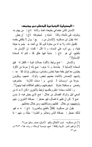 ‫:‬               ‫מ‬                    ‫א‬           ‫−א‬
‫ﺍﻹﻧﺴﺎﻥ ﻛﺎﺋﻦ ﺍﺟﺘﻤﺎﻋﻲ ﺑﻄﺒﻴﻌﺘﻪ، ﻓﻤﻨﺬ ﻭﻻﺩﺗﻪ ﳛﺘﺎﺝ ﺇﱃ ﻣﻦ ﻳﻬﺘﻢ ﺑﻪ،‬
‫ﻭﻳﺸﺮﻑ ﻋﻠﻰ ﺗﻨﺸﺌﺘﻪ، ﻭﻛﺬﺍ ﰲ ﺷﺒﺎﺑﻪ ﻭﰲ ﺷﻴﺨﻮﺧﺘﻪ ﳛﺘﺎﺝ ﺇﱃ ﺃﻥ ﻳﻌﻴﺶ ﰲ‬
‫ﲨﺎﻋﺔ، ﻳﻘﻮﻝ ﺍﺑﻦ ﻣﺴﻜﻮﻳﻪ: )ﺍﻹﻧﺴﺎﻥ ﻣﻦ ﺑﲔ ﲨﻴﻊ ﺍﳊﻴﻮﺍﻥ ﻻ ﻳﻜﺘﻔﻲ ﺑﻨﻔﺴﻪ‬
‫ﰲ ﺗﻜﻤﻴﻞ ﺫﺍﺗﻪ، ﻭﻻ ﺑﺪ ﻟﻪ ﻣﻦ ﻣﻌﺎﻭﻧﺔ ﻗﻮﻡ ﻛﺜﲑﻱ ﺍﻟﻌﺪﺩ ﺣﱴ ﻳﺘﻤﻢ ﺑﻪ ﺣﻴﺎﺗﻪ‬
‫ﻃﻴﺒﺔ، ﻭﳚﺮﻱ ﺃﻣﺮﻩ ﻋﻠﻲ ﺍﻟﺴﺪﺍﺩ، ﻭﳍﺬﺍ ﻗﺎﻝ ﺍﳊﻜﻤﺎﺀ: ﺇﻥ ﺍﻹﻧﺴﺎﻥ ﻣﺪﱐ‬
‫ﺑﺎﻟﻄﺒﻊ، ﺃﻱ ﻫﻮ ﳏﺘﺎﺝ ﺇﱃ ﻣﺪﻳﻨﺔ ﻓﻴﻬﺎ ﺧ‪‬ﻠﻖ ﻛﺜﲑ، ﻟﺘﺘﻢ ﻟﻪ ﺍﻟﺴﻌﺎﺩﺓ‬
                         ‫‪‬‬
                                                        ‫ﺍﻹﻧﺴﺎﻧﻴﺔ()١(.‬
‫ﻭﺍﻹﻧﺴﺎﻥ ﰲ ﺍ‪‬ﺘﻤﻊ ﻳﺮﺗﺒﻂ ﺑﺎﻷﻓﺮﺍﺩ ﺑﺼﻼﺕ ﻗﻮﻳﺔ ؛ ﺗﻜﻔﻞ ﻟﻪ ﲢﻘﻴﻖ‬
‫ﺍﻟﺴﻌﺎﺩﺓ ﺍﻹﻧﺴﺎﻧﻴﺔ ﺍﻟﱵ ﻳﻨﺸﺪﻫﺎ، ﻭﳍﺬﺍ ﻋﺮﻑ ﺍ‪‬ﺘﻤﻊ ﺑﺄﻧﻪ )ﳎﻤﻮﻋﺔ ﻣﻦ ﺍﻷﻓﺮﺍﺩ‬
‫ﻳﻌﻴﺸﻮﻥ ﻣﻌ‪‬ﺎ ﻓﻮﻕ ﺑﻘﻌﺔ ﻣﻌﻴﻨﺔ ﺑﺘﻌﺎﻭﻥ ﻭﺗﻀﺎﻣﻦ، ﻭﻳﺮﺗﺒﻄﻮﻥ ﺑﺘﺮﺍﺙ ﺛﻘﺎﰲ ﻣﻌﲔ،‬
‫ﻭﻟﺪﻳﻬﻢ ﺍﻹﺣﺴﺎﺱ ﺑﺎﻻﻧﺘﻤﺎﺀ ﺑﻌﻀﻬﻢ ﻟﺒﻌﺾ، ﻭﺍﻟﻮﻻﺀ ‪‬ﺘﻤﻌﻬﻢ، ﻭﻳﻜﻮﻧﻮﻥ‬
‫ﳎﻤﻮﻋﺔ ﻣﻦ ﺍﳌﺆﺳﺴﺎﺕ ﺍﻟﱵ ﺗﺆﺩﻱ ﳍﻢ ﺍﳋﺪﻣﺎﺕ ﺍﻟﻼﺯﻣﺔ ﰲ ﺣﺎﺿﺮﻫﻢ،‬
‫ﻭﺗﻀﻤﻦ ﳍﻢ ﻣﺴﺘﻘﺒﻼ ﻣﺸﺮﻗﹰﺎ ﰲ ﺷﻴﺨﻮﺧﺘﻬﻢ، ﻭﺗﻨﻈﻴﻢ ﺍﻟﻌﻼﻗﺎﺕ ﻓﻴﻤﺎ ﺑﻴﻨﻬﻢ()٢(.‬
                                                  ‫ﹰ‬
‫ﻭﳌﺎ ﻛﺎﻧﺖ ﺳﻌﺎﺩﺓ ﺍﳌﺘﻌﻠﻢ ﻭﻋﻜﺴﻬﺎ ﺗﺮﺗﺒﻂ ﺑﺎﻵﺧﺮﻳﻦ ؛ ﻛﺎﻥ ﻻ ﺑﺪ ﻟﻪ ﻣﻦ‬
‫ﺍﻟﺴﻌﻲ ﻟﻨﻴﻞ ﻭﺇﺩﺭﺍﻙ ﺍﻟﻔﻀﺎﺋﻞ ﻣﻦ ﺧﻼﻝ ﺍ‪‬ﺘﻤﻊ ﺍﻟﺬﻱ ﻳﻌﻴﺶ ﻓﻴﻪ، ﺇﺫ ﺑﺪﻭﻥ‬
‫ﳎﺘﻤﻊ ﻻ ﳝﻜﻦ ﺃﻥ ﺗﻈﻬﺮ ﻟﻪ ﻓﻀﺎﺋﻞ، ﻓﻬﻮ ﻣﻀﻄﺮ ﺇﱃ ﻣﺼﺎﻓﺎﺓ ﺍﻵﺧﺮﻳﻦ ﻭﳏﺒﺘﻬﻢ‬
         ‫ﻭﺗﻮﺟﻴﻬﻬﻢ، ﻣﻦ ﺧﻼﻝ ﳐﺎﻟﻄﺘﻬﻢ ﻭﻣﺴﺎﻛﻨﺘﻬﻢ، ﻭﻣﻦ ﺧﻼﻝ ﻣﻌﺎﻣﻠﺘﻬﻢ.‬
‫ﻳﻘﻮﻝ ﺍﺑﻦ ﻣﺴﻜﻮﻳﻪ: )ﻓﻜﻞ ﺑﺎﻟﻄﺒﻊ ﻭﺑﺎﻟﻀﺮﻭﺭﺓ ﳛﺘﺎﺝ ﺇﱄ ﻏﲑﻩ، ﻓﻬﻮ‬
                                      ‫ﱞ‬
                                      ‫ُ‬
‫ﻟﺬﻟﻚ ﻣﻀﻄﺮ ﺇﱃ ﻣﺼﺎﻓﺎﺓ ﺍﻟﻨﺎﺱ ﻭﻣﻌﺎﺷﺮ‪‬ﻢ ﺍﻟﻌﺸﺮﺓ ﺍﳉﻤﻴﻠﺔ، ﻭﳏﺒﺘﻬﻢ ﺍﶈﺒﺔ‬

       ‫)١( ﺍﺑﻦ ﻣﺴﻜﻮﻳﻪ: ‪‬ﺬﻳﺐ ﺍﻷﺧﻼﻕ ﻭﺗﻄﻬﲑ ﺍﻷﻋﺮﺍﻕ، ﻣﺼﺪﺭ ﺳﺎﺑﻖ، ﺹ٤٢.‬
‫)٢( ﺇﺑﺮﺍﻫﻴﻢ ﻧﺎﺻﺮ: ﺍﻟﺘﺮﺑﻴﺔ ﻭﺛﻘﺎﻓﺔ ﺍ‪‬ﺘﻤﻊ، ﻣﺆﺳﺴﺔ ﺍﻟﺮﺳﺎﻟﺔ، ﺑﲑﻭﺕ، ﻁ١، ٣٨٩١ﻡ،‬
                                                            ‫ﺹ١٥.‬
 