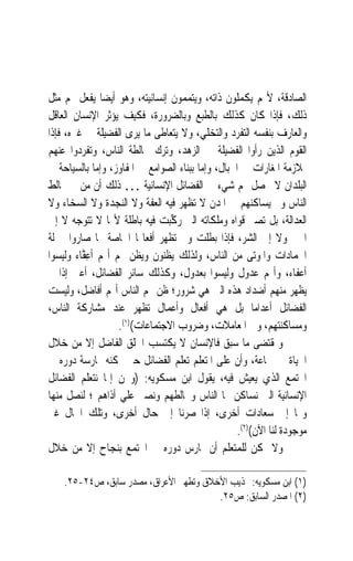 ‫ﺍﻟﺼﺎﺩﻗﺔ، ﻷ‪‬ﻢ ﻳﻜﻤﻠﻮﻥ ﺫﺍﺗﻪ، ﻭﻳﺘﻤﻤﻮﻥ ﺇﻧﺴﺎﻧﻴﺘﻪ، ﻭﻫﻮ ﺃﻳﻀ‪‬ﺎ ﻳﻔﻌﻞ ‪‬ﻢ ﻣﺜﻞ‬
‫ﺫﻟﻚ، ﻓﺈﺫﺍ ﻛﺎﻥ ﻛﺬﻟﻚ ﺑﺎﻟﻄﺒﻊ ﻭﺑﺎﻟﻀﺮﻭﺭﺓ، ﻓﻜﻴﻒ ﻳﺆﺛﺮ ﺍﻹﻧﺴﺎﻥ ﺍﻟﻌﺎﻗﻞ‬
‫ﻭﺍﻟﻌﺎﺭﻑ ﺑﻨﻔﺴﻪ ﺍﻟﺘﻔﺮﺩ ﻭﺍﻟﺘﺨﻠﻲ، ﻭﻻ ﻳﺘﻌﺎﻃﻰ ﻣﺎ ﻳﺮﻯ ﺍﻟﻔﻀﻴﻠﺔ ﰲ ﻏﲑﻩ، ﻓﺈﺫﺍ‬
‫ﺍﻟﻘﻮﻡ ﺍﻟﺬﻳﻦ ﺭﺃﻭﺍ ﺍﻟﻔﻀﻴﻠﺔ ﰲ ﺍﻟﺰﻫﺪ، ﻭﺗﺮﻙ ﳐﺎﻟﻄﺔ ﺍﻟﻨﺎﺱ، ﻭﺗﻔﺮﺩﻭﺍ ﻋﻨﻬﻢ‬
‫ﲟﻼﺯﻣﺔ ﺍﳌﻐﺎﺭﺍﺕ ﰲ ﺍﳉﺒﺎﻝ، ﻭﺇﻣﺎ ﺑﺒﻨﺎﺀ ﺍﻟﺼﻮﺍﻣﻊ ﰲ ﺍﳌﻔﺎﻭﺯ، ﻭﺇﻣﺎ ﺑﺎﻟﺴﻴﺎﺣﺔ ﰲ‬
‫ﺍﻟﺒﻠﺪﺍﻥ ﻻ ﳛﺼﻞ ﳍﻢ ﺷﻲﺀ ﰲ ﺍﻟﻔﻀﺎﺋﻞ ﺍﻹﻧﺴﺎﻧﻴﺔ … ﺫﻟﻚ ﺃﻥ ﻣﻦ ﱂ ﳜﺎﻟﻂ‬
‫ﺍﻟﻨﺎﺱ ﻭﱂ ﻳﺴﺎﻛﻨﻬﻢ ﰲ ﺍﳌﺪﻥ ﻻ ﺗﻈﻬﺮ ﻓﻴﻪ ﺍﻟﻌﻔﺔ ﻭﻻ ﺍﻟﻨﺠﺪﺓ ﻭﻻ ﺍﻟﺴﺨﺎﺀ ﻭﻻ‬
‫ﺍﻟﻌﺪﺍﻟﺔ، ﺑﻞ ﺗﺼﲑ ﻗﻮﺍﻩ ﻭﻣﻠﻜﺎﺗﻪ ﺍﻟﱵ ﺭ ﱢﺒﺖ ﻓﻴﻪ ﺑﺎﻃﻠﺔ ﻷ‪‬ﺎ ﻻ ﺗﺘﻮﺟﻪ ﻻ ﺇﱃ‬
                                 ‫‪‬ﻛ‬
‫ﺍﳋﲑ ﻭﻻ ﺇﱃ ﺍﻟﺸﺮ، ﻓﺈﺫﺍ ﺑﻄﻠﺖ ﻭﱂ ﺗﻈﻬﺮ ﺃﻓﻌﺎﳍﺎ ﺍﳋﺎﺻﺔ ‪‬ﺎ ﺻﺎﺭﻭﺍ ﲟﱰﻟﺔ‬
‫ﺍﳉﻤﺎﺩﺍﺕ ﻭﺍﳌﻮﺗﻰ ﻣﻦ ﺍﻟﻨﺎﺱ، ﻭﻟﺬﻟﻚ ﻳﻈﻨﻮﻥ ﻭﻳﻈﻦ ‪‬ﻢ ﺃ‪‬ﻢ ﹶﺃﻋ ﱠﺎﺀ ﻭﻟﻴﺴﻮﺍ‬
         ‫ِﻔ‬
‫ﺃﻋﻔﺎﺀ، ﻭﺃ‪‬ﻢ ﻋﺪﻭﻝ ﻭﻟﻴﺴﻮﺍ ﺑﻌﺪﻭﻝ، ﻭﻛﺬﻟﻚ ﺳﺎﺋﺮ ﺍﻟﻔﻀﺎﺋﻞ، ﺃﻋﲏ ﺇﺫﺍ ﱂ‬
‫ﻳﻈﻬﺮ ﻣﻨﻬﻢ ﺃﺿﺪﺍﺩ ﻫﺬﻩ ﺍﻟﱵ ﻫﻲ ﺷﺮﻭﺭ؛ ﻇﻦ ‪‬ﻢ ﺍﻟﻨﺎﺱ ﺃ‪‬ﻢ ﺃﻓﺎﺿﻞ، ﻭﻟﻴﺴﺖ‬
‫ﺍﻟﻔﻀﺎﺋﻞ ﺃﻋﺪﺍﻣ‪‬ﺎ ﺑﻞ ﻫﻲ ﺃﻓﻌﺎﻝ ﻭﺃﻋﻤﺎﻝ ﺗﻈﻬﺮ ﻋﻨﺪ ﻣﺸﺎﺭﻛﺔ ﺍﻟﻨﺎﺱ،‬
                    ‫ﻭﻣﺴﺎﻛﻨﺘﻬﻢ، ﻭﰲ ﺍﳌﻌﺎﻣﻼﺕ، ﻭﺿﺮﻭﺏ ﺍﻻﺟﺘﻤﺎﻋﺎﺕ()١(.‬
‫ﻭﲟﻘﺘﻀﻰ ﻣﺎ ﺳﺒﻖ ﻓﺎﻹﻧﺴﺎﻥ ﻻ ﻳﻜﺘﺴﺐ ﺍﳋﻠﻖ ﺍﻟﻔﺎﺿﻞ ﺇﻻ ﻣﻦ ﺧﻼﻝ‬
‫ﺍﳊﻴﺎﺓ ﰲ ﲨﺎﻋﺔ، ﻭﺃﻥ ﻋﻠﻰ ﺍﳌﺘﻌﻠﻢ ﺗﻌﻠﻢ ﺍﻟﻔﻀﺎﺋﻞ ﺣﱴ ﳝﻜﻨﻪ ﳑﺎﺭﺳﺔ ﺩﻭﺭﻩ ﰲ‬
‫ﺍ‪‬ﺘﻤﻊ ﺍﻟﺬﻱ ﻳﻌﻴﺶ ﻓﻴﻪ، ﻳﻘﻮﻝ ﺍﺑﻦ ﻣﺴﻜﻮﻳﻪ: )ﻭﳓﻦ ﺇﳕﺎ ﻧﺘﻌﻠﻢ ﺍﻟﻔﻀﺎﺋﻞ‬
‫ﺍﻹﻧﺴﺎﻧﻴﺔ ﺍﻟﱵ ﻧﺴﺎﻛﻦ ‪‬ﺎ ﺍﻟﻨﺎﺱ ﻭﳔﺎﻟﻄﻬﻢ ﻭﻧﺼﱪ ﻋﻠﻲ ﺃﺫﺍﻫﻢ ؛ ﻟﻨﺼﻞ ﻣﻨﻬﺎ‬
‫ﻭ‪‬ﺎ ﺇﱃ ﺳﻌﺎﺩﺍﺕ ﺃﺧﺮﻯ، ﺇﺫﺍ ﺻﺮﻧﺎ ﺇﱃ ﺣﺎﻝ ﺃﺧﺮﻯ، ﻭﺗﻠﻚ ﺍﳊﺎﻝ ﻏﲑ‬
                                                  ‫ﻣﻮﺟﻮﺩﺓ ﻟﻨﺎ ﺍﻵﻥ()٢(.‬
‫ﻭﻻ ﳝﻜﻦ ﻟﻠﻤﺘﻌﻠﻢ ﺃﻥ ﳝﺎﺭﺱ ﺩﻭﺭﻩ ﰲ ﺍ‪‬ﺘﻤﻊ ﺑﻨﺠﺎﺡ ﺇﻻ ﻣﻦ ﺧﻼﻝ‬

    ‫)١( ﺍﺑﻦ ﻣﺴﻜﻮﻳﻪ: ‪‬ﺬﻳﺐ ﺍﻷﺧﻼﻕ ﻭﺗﻄﻬﲑ ﺍﻷﻋﺮﺍﻕ، ﻣﺼﺪﺭ ﺳﺎﺑﻖ، ﺹ٤٢-٥٢.‬
                                        ‫)٢( ﺍﳌﺼﺪﺭ ﺍﻟﺴﺎﺑﻖ: ﺹ٥٢.‬
 