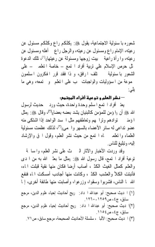 ‫ﺷﻌﻮﺭﻩ ﺑﺎﳌﺴﺌﻮﻟﻴﺔ ﺍﻻﺟﺘﻤﺎﻋﻴﺔ، ﻳﻘﻮﻝ ‪)) :‬ﻛﻠﻜﻢ ﺭﺍﻉ ﻭﻛﻠﻜﻢ ﻣﺴﺌﻮﻝ ﻋﻦ‬
‫ﺭﻋﻴﺘﻪ، ﺍﻹﻣﺎﻡ ﺭﺍﻉ ﻭﻣﺴﺌﻮﻝ ﻋﻦ ﺭﻋﻴﺘﻪ، ﻭﺍﻟﺮﺟﻞ ﺭﺍﻉ ﰲ ﺃﻫﻠﻪ ﻭﻣﺴﺌﻮﻝ ﻋﻦ‬
‫ﺭﻋﻴﺘﻪ، ﻭﺍﳌﺮﺃﺓ ﺭﺍﻋﻴﺔ ﰲ ﺑﻴﺖ ﺯﻭﺟﻬﺎ ﻭﻣﺴﺌﻮﻟﺔ ﻋﻦ ﺭﻋﻴﺘﻬﺎ(()١(، ﺗﻠﻚ ﺍﻟﺪﻋﻮﺓ‬
‫ﲤﺜﻞ ﺣﺮﺹ ﺍﻹﺳﻼﻡ ﻋﻠﻲ ﺗﺮﺑﻴﺔ ﺃﻓﺮﺍﺩ ﺍ‪‬ﺘﻤﻊ – ﺧﺎﺻﺔ ﺍﳌﺘﻌﻠﻤﲔ – ﻋﻠﻰ‬
‫ﺍﻟﺸﻌﻮﺭ ﺑﺎﳌﺴﺌﻮﻟﻴﺔ ﰲ ﳐﺘﻠﻒ ﺍﳌﺮﺍﻓﻖ، ﻭﳍﺬﺍ ﻓﻘﺪ ﻗﺮﺭ ﺍﳌﻔﻜﺮﻭﻥ ﺍﳌﺴﻠﻤﻮﻥ‬
‫ﳎﻤﻮﻋﺔ ﻣﻦ ﺍﳌﺴﺆﻭﻟﻴﺎﺕ ﻭﺍﻟﻮﺍﺟﺒﺎﺕ ﲡﺐ ﻋﻠﻰ ﺍﳌﺘﻌﻠﻢ ﳓﻮ ﳎﺘﻤﻌﻪ، ﻭﻫﻲ ﻣﺎ‬
                                                              ‫ﻳﻠﻲ:‬
                       ‫:‬       ‫א א‬               ‫מ‬    ‫א‬     ‫–‬
‫ﻳﻌﺘﱪ ﺃﻓﺮﺍﺩ ﺍ‪‬ﺘﻤﻊ ﺍﳌﺴﻠﻢ ﻭﺣﺪﺓ ﻭﺍﺣﺪﺓ، ﺣﻴﺚ ﻭﺭﺩ ﰲ ﺣﺪﻳﺚ ﻟﺮﺳﻮﻝ‬
‫ﺍﷲ ‪ ‬ﺃﻥ ))ﺍﳌﺆﻣﻦ ﻟﻠﻤﺆﻣﻦ ﻛﺎﻟﺒﻨﻴﺎﻥ ﻳﺸﺪ ﺑﻌﻀﻪ ﺑﻌﻀﺎ(()٢(، ﻭﻗﺎﻝ ‪)) :‬ﻣﺜﻞ‬
                    ‫ﹰ‬
‫ﺍﳌﺆﻣﻨﲔ ﰲ ﺗﻮﺍﺩﻫﻢ ﻭﺗﺮﺍﲪﻬﻢ ﻭﺗﻌﺎﻃﻔﻬﻢ ﻣﺜﻞ ﺍﳉﺴﺪ ﺍﻟﻮﺍﺣﺪ ﺇﺫﺍ ﺍﺷﺘﻜﻰ ﻣﻨﻪ‬
‫ﻋﻀﻮ ﺗﺪﺍﻋﻰ ﻟﻪ ﺳﺎﺋﺮ ﺍﻷﻋﻀﺎﺀ ﺑﺎﻟﺴﻬﺮ ﻭﺍﳊﻤﻰ(()٣(، ﻟﺬﻟﻚ ﻋﻈﻤﺖ ﻣﺴﺌﻮﻟﻴﺔ‬
‫ﺍﻟﻌﻠﻤﺎﺀ ﻭﺍﳌﺘﻌﻠﻤﲔ ﲡﺎﻩ ﺍ‪‬ﺘﻤﻊ ﻣﻦ ﺣﻴﺚ ﻧﺸﺮ ﺍﻟﻌﻠﻢ، ﻭﻗﻮﻝ ﺍﳊﻖ ﻭﺍﻹﺭﺷﺎﺩ‬
                                                  ‫ﺇﻟﻴﻪ، ﻭﺗﺒﻠﻴﻎ ﻟﻠﻨﺎﺱ.‬
‫ﻭﻗﺪ ﻭﺭﺩﺕ ﺍﻷﺧﺒﺎﺭ ﻭﺍﻵﺛﺎﺭ ﺍﻟﱵ ﲢﺚ ﻋﻠﻰ ﻧﺸﺮ ﺍﻟﻌﻠﻢ، ﻭﺍﳌﺴﺎﳘﺔ ﰲ‬
‫ﺗﻮﻋﻴﺔ ﺃﻓﺮﺍﺩ ﺍ‪‬ﺘﻤﻊ، ﻗﺎﻝ ﺭﺳﻮﻝ ﺍﷲ ‪)) :‬ﻣﺜﻞ ﻣﺎ ﺑﻌﺜﲏ ﺍﷲ ﺑﻪ ﻣﻦ ﺍﳍﺪﻯ‬
‫ﻭﺍﻟﻌﻠﻢ ﻛﻤﺜﻞ ﺍﻟﻐﻴﺚ ﺍﻟﻜﺜﲑ، ﺃﺻﺎﺏ ﺃﺭﺿ‪‬ﺎ ﻓﻜﺎﻥ ﻣﻨﻬﺎ ﻧﻘﻴﺔ ﻗﺒﻠﺖ ﺍﳌﺎﺀ،‬
‫ﻓﺄﻧﺒﺘﺖ ﺍﻟﻜﻸ ﻭﺍﻟﻌﺸﺐ ﺍﻟﻜﺜﲑ، ﻭﻛﺎﻧﺖ ﻣﻨﻬﺎ ﺃﺟﺎﺩﺏ ﺃﻣﺴﻜﺖ ﺍﳌﺎﺀ ﻓﻨﻔﻊ‬
‫ﺍﷲ ‪‬ﺎ ﺍﻟﻨﺎﺱ، ﻓﺸﺮﺑﻮﺍ ﻭﺳﻘﻮﺍ، ﻭﺯﺭﻋﻮﺍ، ﻭﺃﺻﺎﺑﺖ ﻣﻨﻬﺎ ﻃﺎﺋﻔﺔ ﺃﺧﺮﻯ، ﺇﳕﺎ‬
‫)١( ﺍﳊﺪﻳﺚ ﺻﺤﻴﺢ: ﺃﺑﻮ ﻋﺒﺪﺍﷲ ﺍﳊﺪﺍﺩ: ﲣﺮﻳﺞ ﺃﺣﺎﺩﻳﺚ ﺇﺣﻴﺎﺀ ﻋﻠﻮﻡ ﺍﻟﺪﻳﻦ، ﻣﺮﺟﻊ‬
                                       ‫ﺳﺎﺑﻖ، ﺝ٤، ﺹ٩٥٢١-٠٦٢١.‬
‫)٢(ﺍﳊﺪﻳﺚ ﺻﺤﻴﺢ: ﺃﺑﻮ ﻋﺒﺪﺍﷲ ﺍﳊﺪﺍﺩ: ﲣﺮﻳﺞ ﺃﺣﺎﺩﻳﺚ ﺇﺣﻴﺎﺀ ﻋﻠﻮﻡ ﺍﻟﺪﻳﻦ، ﻣﺮﺟﻊ‬
                                              ‫ﺳﺎﺑﻖ، ﺝ٤، ﺹ٤٥١١.‬
  ‫)٣( ﺍﳊﺪﻳﺚ ﺻﺤﻴﺢ: ﺍﻷﻟﺒﺎﱐ، ﺳﻠﺴﻠﺔ ﺍﻷﺣﺎﺩﻳﺚ ﺍﻟﺼﺤﻴﺤﺔ، ﻣﺮﺟﻊ ﺳﺎﺑﻖ، ﺹ١٧.‬
 