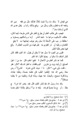 ‫ﻫﻲ ﻗﻴﻌﺎﻥ ﻻ ﲤﺴﻚ ﻣﺎﺀ ﻭﻻ ﺗﻨﺒﺖ ﻛﻸً، ﻓﺬﻟﻚ ﻣﺜﻞ ﻣﻦ ﻓ ﹸﻪ ﰲ ﺩﻳﻦ ﺍﷲ‬
              ‫ﻘ‬
‫ﻭﻧﻔﻌﻪ ﺍﷲ ﺑﻪ ﻓﻌﻠﻢ ﻭﻋﻠﻢ‪ ،‬ﻭﻣﺜﻞ ﻣﻦ ﱂ ﻳﺮﻓﻊ ﺑﺬﻟﻚ ﺭﺃﺳ‪‬ﺎ ﻭﱂ ﻳﻘﺒﻞ ‪‬ﺪﻯ ﺍﷲ‬
       ‫ﻫ‬                                            ‫‪  ِ‬ﱠ‬
                                                       ‫ﺍﻟﺬﻱ ﺃﺭﺳﻠﺖ ﺑﻪ(()١(.‬
‫ﻓﻴﺠﺐ ﻋﻠﻰ ﻃﺎﻟﺐ ﺍﻟﻌﻠﻢ ﺃﻥ ﻳﻄﺮﺡ ﺍﻟﻌﻠﻢ ﻋﻠﻰ ﺍﻟﻨﺎﺱ ﻃﺮﺣﺎ، ﺃﻳﻨﻤﺎ ﻛﺎﻥ،‬
             ‫‪‬‬
‫ﲟﺨﺘﻠﻒ ﺍﻷﺳﺎﻟﻴﺐ، ﻣﺮﺍﻋﻴ‪‬ﺎ ﻣﺎ ﳛﺘﺎﺟﻪ ﺍﻟﻨﺎﺱ ﰲ ﺃﺯﻣﺎ‪‬ﻢ ﻭﺃﻣﺎﻛﻨﻬﻢ ﻭﻣﺴﺘﻮﻳﺎ‪‬ﻢ‬
‫ﺍﳌﺨﺘﻠﻔﺔ، ﻭﳚﻴﺐ ﻋﻠﻰ ﺍﻷﺳﺌﻠﺔ ﺇﺫﺍ ﺳﺌﻞ ﻭﻫﻮ ﻳﻌﺮﻑ ﺇﺟﺎﺑﺘﻬﺎ؛ ﺣﱴ ﻻ ﻳﻘﻊ ﰲ‬
‫ﺍﻟﻜﺘﻤﺎﻥ، ﻭﻋﻠﻴﻪ ﺃﻥ ﳛﺬﺭ ﺍﻟﻔﺘﻮﻯ ﺑﻐﲑ ﻋﻠﻢ ﻓﻬﺬﻩ ﻣﻦ ﺍﻟﺬﻧﻮﺏ ﺍﻟﻌﻈﺎﻡ ﺍﻟﱵ ﻭﻗﻊ‬
                                                      ‫ﻓﻴﻬﺎ ﺑﻌﺾ ﻃﻠﺒﺔ ﺍﻟﻌﻠﻢ.‬
‫ﻓﻠﻴﺲ ﻣﻦ ﺍﻟﻌﻴﺐ ﺇﺫﺍ ﺳﺌﻞ ﻋﻤﺎ ﻻ ﻳﻌﻠﻢ ﺃﻥ ﻳﻘﻮﻝ: ﺍﷲ ﺃﻋﻠﻢ، ﻓﻠﻘﺪ ﻛﺎﻥ‬
                          ‫ﻛﺒﺎﺭ ﺍﻟﺴﻠﻒ ﺇﺫﺍ ﺳﺌﻠﻮﺍ ﻭﱂ ﻳﻌﺮﻓﻮﺍ ﻗﺎﻟﻮﺍ: ﺍﷲ ﺃﻋﻠﻢ.‬
‫ﻛﻤﺎ ‪‬ﺪ ﻧﺸﺮ ﺍﻟﻌﻠﻢ ﻣﻦ ﺍﻷﻋﻤﺎﻝ ﺍﻟﱵ ﺗﻨﻔﻊ ﺍﳌﺘﻌﻠﻢ، ﻗﺎﻝ ﳏﻤﺪ ﺑﻦ ﺇﲰﺎﻋﻴﻞ‬   ‫ﻋ‬
‫ﺍﻟﺼﺎﻳﻎ: ) ﺭﺃﻳﺖ ﻳﺰﻳﺪ ﺑﻦ ﻫﺎﺭﻭﻥ ﰲ ﺍﻟﻨﻮﻡ ﻓﻘﻠﺖ: ﻣﺎ ﻓﻌﻞ ﺍﷲ ﺑﻚ ؟ ﻗﺎﻝ: ﻏﻔﺮ‬
‫ﱄ، ﻗﻠﺖ ﺑﺄﻱ ﺷﻲﺀ ؟ ﻗﺎﻝ: ‪‬ﺬﺍ ﺍﳊﺪﻳﺚ ﺍﻟﺬﻱ ﻧﺸﺮﺗﻪ ﰲ ﺍﻟﻨﺎﺱ()٢(، ﻭﻋﻦ‬
‫ﻣﻌﺎﺫ ﺭﺿﻲ ﺍﷲ ﻋﻨﻪ: )ﺗﻌﻠﻤﻮﺍ ﺍﻟﻌﻠﻢ، ﻓﺈﻥ ﺗﻌﻠﻤﻪ ﺣﺴﻨﺔ، ﻭﻃﻠﺒﻪ ﻋﺒﺎﺩﺓ،‬
‫ﻭﻣﺬﺍﻛﺮﺗﻪ ﺗﺴﺒﻴﺢ، ﻭﺍﻟﺒﺤﺚ ﻋﻨﻪ ﺟﻬﺎﺩ ﻭﺑﺬﻟﻪ ﻗﺮﺑﺔ، ﻭﺗﻌﻠﻴﻤﻪ ﻣﻦ ﻻ ﻳﻌﻠﻤﻪ‬
                                                                  ‫ﺻﺪﻗﺔ()٣(.‬
‫ﻭﻗﺪ ﺩﻋﺎ ﺭﺳﻮﻝ ﺍﷲ ‪ ‬ﻟﻨﺸﺮ ﺍﻟﻌﻠﻢ، ﻗﺎﻝ ‪)) :‬ﻧﻀﺮ ﺍﷲ ﺍﻣﺮﺀًﺍ ﲰﻊ‬
‫ﻣﻘﺎﻟﱵ، ﺃﻭ ﲰﻊ ﻣﻨﺎ ﺣﺪﻳﺜﹰﺎ ﻓﻮﻋﺎﻩ ﰒ ﺑﻠﻐﻪ ﻏﲑﻩ(()٤(، ﻭﺗﻌﻠﻮ ﻣﻜﺎﻧﺔ ﺍﳌﺘﻌﻠﻢ ﻋﻨﺪﻣﺎ‬


                                  ‫)١( ﺍﳊﺪﻳﺚ ﺻﺤﻴﺢ: ﺭﻭﺍﻩ ﺍﻟﺒﺨﺎﺭﻱ.‬
        ‫)٢( ﺍﺑﻦ ﻋﺒﺪ ﺍﻟﱪ: ﺟﺎﻣﻊ ﺑﻴﺎﻥ ﺍﻟﻌﻠﻢ ﻭﻓﻀﻠﻪ، ﻣﺼﺪﺭ ﺳﺎﺑﻖ، ﺝ١، ﺹ٤٢١.‬
               ‫)٣( ﺍﺑﻦ ﲨﺎﻋﺔ: ﺗﺬﻛﺮﺓ ﺍﻟﺴﺎﻣﻊ ﻭﺍﳌﺘﻜﻠﻢ، ﻣﺼﺪﺭ ﺳﺎﺑﻖ، ﺹ١١.‬
‫)٤( ﺍﺑﻦ ﻋﺒﺪ ﺍﻟﱪ: ﺟﺎﻣﻊ ﺑﻴﺎﻥ ﺍﻟﻌﻠﻢ ﻭﻓﻀﻠﻪ، ﻣﺼﺪﺭ ﺳﺎﺑﻖ، ﺝ١، ﺹ٤٢١، ﻭﺍﳊﺪﻳﺚ‬
                                          ‫ﺻﺤﻴﺢ، ﺭﻭﺍﻩ ﺃﺑﻮ ﺩﺍﻭﺩ.‬
 